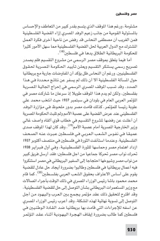 ‫ﻣﺼﺮ وﻓﻠﺴﻄ‬

‫ﻣﺸﺌﻮﻣﺔ. ورﻏﻢ ﻫﺬا ا ﻮﻗﻒ اﻟﺬي ﻳﺘﺴﻢ ﺑﻘﺪر ﻛﺒﻴﺮ ﻣﻦ اﻟﺘﻌﺎﻃﻒ واﻹﺣﺴﺎس‬
‫ﺑﺎ ﺴﺌﻮﻟﻴﺔ اﻟﻘﻮﻣﻴﺔ ﻣﻦ ﺟﺎﻧﺐ زﻋﻴﻢ اﻟﻮﻓﺪ ا ﺼﺮي إزاء اﻟﻘﻀﻴﺔ اﻟﻔﻠﺴﻄﻴﻨﻴﺔ‬
‫ﻓﻤﻦ اﻟﻐﺮﻳﺐ أن ﻣﺼﻄﻔﻰ اﻟﻨﺤﺎس ﻗﺪ رﻓﺾ ﻣﻦ ﻧﺎﺣﻴﺔ أﺧﺮى ﻓﻜﺮة اﻟﻌـﻤـﻞ‬
‫ا ﺸﺘﺮك ﻣﻊ اﻟﺪول اﻟﻌﺮﺑﻴﺔ ﳊﻞ اﻟﻘﻀﻴﺔ اﻟﻔﻠﺴﻄﻴﻨﻴﺔ ﺎ ﺳﻬﻞ اﻷﻣﻮر ﻛﺜﻴﺮا‬
                         ‫ﻟﻠﺤﻜﻮﻣﺔ اﻟﺒﺮﻳﻄﺎﻧﻴﺔ اﻟﻄﻼق ﻳﺪﻫﺎ ﻓﻲ ﻓﻠﺴﻄ )٨١(.‬
‫أﻣﺎ ﻓﻴﻤﺎ ﻳﺘﻌﻠﻖ ﻮﻗﻒ ﻣﺼﺮ اﻟﺮﺳﻤﻲ ﻣﻦ ﻣﺸﺮوع اﻟﺘﻘﺴﻴﻢ ﻓﻠﻢ ﻳـﺼـﺪر‬
‫ﺗﺼﺮﻳﺢ رﺳﻤﻲ ﻳﺴﺘﻨﻜﺮ اﻟﺘﻘﺴﻴﻢ وﻳﻌـﻠـﻦ ﺗـﺄﻳـﻴـﺪ اﳊـﻜـﻮﻣـﺔ ا ـﺼـﺮﻳـﺔ ﳊـﻘـﻮق‬
‫اﻟﻔﻠﺴﻄﻴﻨﻴ . ورﻏﻢ أن اﻟﻨﺤﺎس ﻇﻞ ﻳﺆﻛﺪ أن ا ﻔﺎوﺿﺎت ﺟﺎرﻳﺔ ﻣﻊ ﺑﺮﻳﻄﺎﻧﻴﺎ‬
‫ﺣﻮل ا ﺴﺄﻟﺔ اﻟﻔﻠﺴﻄﻴﻨﻴﺔ آﻻ أن ذﻟﻚ ﻟﻢ ﻳﺴﻔﺮ ﻋﻦ ﻧﺘﺎﺋـﺞ ﻣـﺤـﺪدة ﻓـﻲ ﻫـﺬا‬
‫اﻟﺼﺪد. وﻗﺪ ﺗﺴﺒﺐ ا ﻮﻗﻒ ا ﺼﺮي اﻟﺮﺳﻤﻲ ﻓﻲ إﺣﺮاج اﳉﺎﻟﻴـﺔ ا ـﺼـﺮﻳـﺔ‬
‫ﺑﻔﻠﺴﻄ . وﻟﻜﻦ ﻟﻢ ﻳﺪم ﻫﺬا ا ﻮﻗﻒ ﻃﻮﻳﻼ إذ ﺳﺮﻋﺎن ﻣﺎ ﺷﺎرﻛﺖ ﻣﺼﺮ ﻓﻲ‬
‫ا ﺆ ﺮ اﻟﻌﺮﺑﻲ اﻟﻌﺎم ﻓﻲ ﺑﻠﻮدان ﻓﻲ ﺳﺒﺘﻤﺒﺮ ٧٣٩١ ﺣﻴﺚ اﻧﺘﺨﺐ ﻣﺤﻤﺪ ﻋﻠﻲ‬
‫ﻋﻠﻮﺑﺔ رﺋﻴﺴﺎ ﻟﻠﻤﺆ ﺮ. ﻛﺬﻟﻚ ﻗﺎﻣﺖ ﻣﺼﺮ ﺑﺪور ﻣﻠﺤـﻮظ ﻓـﻲ ﻣـﺆازرة اﻟـﻮﻓـﺪ‬
‫اﻟﻔﻠﺴﻄﻴﻨﻲ ﻋﻨﺪ ﻋﺮض اﻟﻘﻀﻴﺔ ﻋﻠﻰ ﻋﺼﺒﺔ اﻷ وﻟﻢ ﺗﻠﺒﺚ اﳊﻜﻮﻣﺔ ا ﺼﺮﻳﺔ‬
‫أن أﻋﻠﻨﺖ ﻋﻦ رﻓﻀﻬﺎ ﺸﺮوع اﻟﺘﻘﺴﻴﻢ ﻓﻲ ﺧﻄﺎب ﻗﻮي أﻟﻘﺎه واﺻﻒ ﻏﺎﻟﻲ‬
‫وزﻳﺮ اﳋﺎرﺟﻴﺔ ا ﺼﺮﻳﺔ أﻣﺎم ﻋﺼﺒﺔ اﻷ )٩١(. وﻗﺪ ﻛﺎن ﻟﻬﺬا ا ﻮﻗﻒ ﺻﺪى‬
‫ﻋﻤـﻴـﻘـﺎ ﻓـﻲ ﻧـﻔـﻮس اﻟـﺸـﻌـﺐ اﻟـﻌـﺮﺑـﻲ ﻓـﻲ ﻓـﻠـﺴـﻄـ ﻋـﺒـﺮت ﻋـﻨـﻪ اﻟـﺼـﺤـﻒ‬
‫اﻟﻔﻠﺴﻄﻴﻨﻴﺔ. وﻋﻨﺪﻣﺎ اﺳﺘﺄﻧﻔﺖ اﻟﺜﻮرة ﻓﻲ ﻓﻠﺴﻄ ﻓﻲ ﻣﻨﺘﺼﻒ أﻛﺘﻮﺑﺮ ٧٣٩١‬
‫ازداد اﻫﺘﻤﺎم ﻣﺼﺮ وﺣﻤﺎﺳﻬﺎ ﻟﻠﺜﻮرة اﻟﻔﻠﺴـﻄـﻴـﻨـﻴـﺔ. وﻓـﻲ أول ﻓـﺒـﺮاﻳـﺮ ٨٣٩١‬
‫ﲢﺮك ﻧﻮاب ﻣﺼﺮ ﲢﺮﻛﺎ ﺟﻤﺎﻋﻴﺎ ﻣﻦ اﺟﻞ ﻓﻠﺴﻄ : ﻓﻘﺪ أرﺳﻞ ﻓﺮﻳﻖ ﻛﺒﻴﺮ‬
‫ﻣﻦ ﻧﻮاب ﻣﺼﺮ وﺷﻴﻮﺧﻬﺎ اﺣﺘﺠﺎﺟﺎ إﻟﻰ اﻟﺴﻔﻴﺮ اﻟﺒﺮﻳﻄﺎﻧﻲ ﻓﻲ ﻣﺼﺮ اﺳﺘﻨﻜﺮوا‬
‫ﻓﻴﻪ أﻋﻤﺎل ﺑﺮﻳﻄﺎﻧﻴﺎ ﻓﻲ ﻓﻠﺴﻄ وﻃﺎﻟﺒﻮا ﺑﻀﺮورة أﻳﺠﺎد ﺣﻞ ﻋﺎدل ﻟﻠﻘﻀﻴﺔ‬
‫ﻳﻘﻮم ﻋﻠﻰ أﺳﺎس اﻻﻋﺘﺮاف ﺑﺤﻘﻮق اﻟﺸﻌﺐ اﻟﻌﺮﺑﻲ ﺑﻔﻠـﺴـﻄـ )٠٢(. ﻛﻤﺎ ﻗﺎم‬
‫ﻣﺤﻤﺪ ﻣﺤﻤﻮد ﺑﺎﺷﺎ رﺋﻴﺲ اﻟﻮزراء ا ﺼﺮي ﻓﻲ ذﻟﻚ اﻟﻮﻗﺖ ﺑﺄﺟﺮاء اﺗﺼﺎﻻت‬
‫ﻣﻊ وزﻳﺮ ا ﺴﺘﻌﻤﺮات اﻟﺒﺮﻳﻄﺎﻧﻲ ﺑﺸﺄن اﻟﺘﻮﺻﻞ إﻟﻰ ﺣﻞ ﻟﻠﻘﻀﻴﺔ اﻟﻔﻠﺴﻄﻴﻨﻴﺔ.‬
‫وﻗﺪ اﻗﺘﺮح ﻟﺘﺤﻘﻴﻖ ذﻟﻚ ﻋﻘﺪ ﻣﺆ ﺮ ﻳـﺠـﻤـﻊ ﺑـ اﻟـﻌـﺮب واﻟـﻴـﻬـﻮد ﻣـﻦ أﺟـﻞ‬
‫اﻟﺘﻮﺻﻞ إﻟﻰ ﺗﺴﻮﻳﺔ ﻧﻬﺎﺋﻴﺔ ﻟﻬﺬه ا ﺸﻜﻠﺔ. وﻗﺪ أﻋﺮب رﺋﻴﺲ اﻟﻮزراء ا ﺼﺮي‬
‫ﻋﻦ اﺳﻔﻪ ﻟﻺﺟﺮاءات اﻟﺘﻲ ﻗﺎﻣﺖ ﺑﻬﺎ ﺑﺮﻳﻄﺎﻧﻴـﺎ ﺿـﺪ اﻟـﻘـﺎدة اﻟـﻮﻃـﻨـﻴـ ﻓـﻲ‬
‫ﻓﻠﺴﻄ ﻛﻤﺎ ﻃﺎﻟﺐ ﺑﻀﺮورة إﻳﻘﺎف اﻟﻬـﺠـﺮة اﻟـﻴـﻬـﻮدﻳـﺔ أﺛـﻨـﺎء ﻋـﻘـﺪ ا ـﺆ ـﺮ‬

                                                                  ‫032‬
 