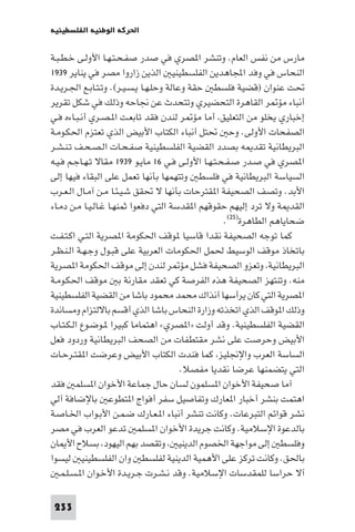 ‫اﳊﺮﻛﺔ اﻟﻮﻃﻨﻴﺔ اﻟﻔﻠﺴﻄﻴﻨﻴﺔ‬

‫ﻣﺎرس ﻣﻦ ﻧﻔﺲ اﻟﻌﺎم. وﺗﻨﺸﺮ ا ﺼﺮي ﻓﻲ ﺻﺪر ﺻﻔـﺤـﺘـﻬـﺎ اﻷوﻟـﻰ ﺧـﻄـﺒـﺔ‬
‫اﻟﻨﺤﺎس ﻓﻲ وﻓﺪ اﺠﻤﻟﺎﻫﺪﻳﻦ اﻟﻔﻠﺴﻄﻴﻨﻴ اﻟﺬﻳﻦ زاروا ﻣﺼﺮ ﻓﻲ ﻳﻨﺎﻳﺮ ٩٣٩١‬
‫ﲢﺖ ﻋﻨﻮان )ﻗﻀﻴﺔ ﻓﻠﺴﻄ ﺣﻘﺔ وﻋﺎﻟﺔ وﺣﻠـﻬـﺎ ﻳـﺴـﻴـﺮ(. وﺗـﺘـﺎﺑـﻊ اﳉـﺮﻳـﺪة‬
‫أﻧﺒﺎء ﻣﺆ ﺮ اﻟﻘﺎﻫﺮة اﻟﺘﺤﻀﻴﺮي وﺗﺘﺤﺪث ﻋﻦ ﳒﺎﺣﻪ وذﻟﻚ ﻓﻲ ﺷﻜﻞ ﺗﻘﺮﻳﺮ‬
‫إﺧﺒﺎري ﻳﺨﻠﻮ ﻣﻦ اﻟﺘﻌﻠﻴﻖ أﻣﺎ ﻣﺆ ﺮ ﻟﻨﺪن ﻓﻘﺪ ﺗﺎﺑﻌـﺖ ا ـﺼـﺮي أﻧـﺒـﺎءه ﻓـﻲ‬
‫اﻟﺼﻔﺤﺎت اﻷوﻟﻰ. وﺣ ﲢﺘﻞ أﻧﺒﺎء اﻟﻜﺘﺎب اﻷﺑﻴﺾ اﻟﺬي ﺗﻌﺘﺰم اﳊﻜـﻮﻣـﺔ‬
‫اﻟﺒﺮﻳﻄﺎﻧﻴﺔ ﺗﻘﺪ ﻪ ﺑﺼﺪد اﻟﻘﻀﻴﺔ اﻟﻔﻠﺴﻄﻴﻨﻴﺔ ﺻﻔـﺤـﺎت اﻟـﺼـﺤـﻒ ﺗـﻨـﺸـﺮ‬
‫ا ﺼﺮي ﻓﻲ ﺻـﺪر ﺻـﻔـﺤـﺘـﻬـﺎ اﻷوﻟـﻰ ﻓـﻲ ٦١ ﻣﺎﻳـﻮ ٩٣٩١ ﻣﻘﺎﻻ ﺗـﻬـﺎﺟـﻢ ﻓـﻴـﻪ‬
‫اﻟﺴﻴﺎﺳﺔ اﻟﺒﺮﻳﻄﺎﻧﻴﺔ ﻓﻲ ﻓﻠﺴﻄ وﺗﺘﻬﻤﻬﺎ ﺑﺄﻧﻬﺎ ﺗﻌﻤﻞ ﻋﻠﻰ اﻟﺒﻘﺎء ﻓﻴﻬﺎ إﻟﻰ‬
‫اﻷﺑﺪ. وﺗﺼﻒ اﻟﺼﺤﻴﻔﺔ ا ﻘﺘﺮﺣﺎت ﺑﺄﻧﻬﺎ ﻻ ﲢﻘﻖ ﺷـﻴـﺌـﺎ ﻣـﻦ آﻣـﺎل اﻟـﻌـﺮب‬
‫اﻟﻘﺪ ﺔ وﻻ ﺗﺮد إﻟﻴﻬﻢ ﺣﻘﻮﻗﻬﻢ ا ﻘﺪﺳﺔ اﻟﺘﻲ دﻓﻌﻮا ﺛﻤﻨﻬـﺎ ﻏـﺎﻟـﻴـﺎ ﻣـﻦ دﻣـﺎء‬
                                                    ‫ﺿﺤﺎﻳﺎﻫﻢ اﻟﻄﺎﻫﺮة)٥٢(.‬
‫ﻛﻤﺎ ﺗﻮﺟﻪ اﻟﺼﺤﻴﻔﺔ ﻧﻘﺪا ﻗﺎﺳﻴﺎ ﻮﻗﻒ اﳊﻜﻮﻣﺔ ا ﺼﺮﻳﺔ اﻟﺘـﻲ اﻛـﺘـﻔـﺖ‬
‫ﺑﺎﺗﺨﺎذ ﻣﻮﻗﻒ اﻟﻮﺳﻴﻂ ﳊﻤﻞ اﳊﻜﻮﻣﺎت اﻟﻌﺮﺑﻴﺔ ﻋﻠﻰ ﻗﺒـﻮل وﺟـﻬـﺔ اﻟـﻨـﻈـﺮ‬
‫اﻟﺒﺮﻳﻄﺎﻧﻴﺔ وﺗﻌﺰو اﻟﺼﺤﻴﻔﺔ ﻓﺸﻞ ﻣﺆ ﺮ ﻟﻨﺪن إﻟﻰ ﻣﻮﻗﻒ اﳊﻜﻮﻣﺔ ا ﺼﺮﻳﺔ‬
‫ﻣﻨﻪ. وﺗﻨﺘﻬﺰ اﻟﺼﺤﻴﻔﺔ ﻫﺬه اﻟﻔﺮﺻﺔ ﻛﻲ ﺗﻌﻘﺪ ﻣﻘﺎرﻧﺔ ﺑ ﻣﻮﻗﻒ اﳊﻜـﻮﻣـﺔ‬
‫ا ﺼﺮﻳﺔ اﻟﺘﻲ ﻛﺎن ﻳﺮأﺳﻬﺎ آﻧﺬاك ﻣﺤﻤﺪ ﻣﺤﻤﻮد ﺑﺎﺷﺎ ﻣﻦ اﻟﻘﻀﻴﺔ اﻟﻔﻠﺴﻄﻴﻨﻴﺔ‬
‫وذﻟﻚ ا ﻮﻗﻒ اﻟﺬي اﺗﺨﺬﺗﻪ وزارة اﻟﻨﺤﺎس ﺑﺎﺷﺎ اﻟﺬي أﻗﺴﻢ ﺑﺎﻻﻟﺘﺰام وﻣﺴﺎﻧﺪة‬
‫اﻟﻘﻀﻴﺔ اﻟﻔﻠﺴﻄﻴﻨﻴﺔ. وﻗﺪ أوﻟﺖ »ا ﺼﺮي« اﻫﺘﻤﺎﻣﺎ ﻛﺒﻴﺮا ـﻮﺿـﻮع اﻟـﻜـﺘـﺎب‬
‫اﻷﺑﻴﺾ وﺣﺮﺻﺖ ﻋﻠﻰ ﻧﺸﺮ ﻣﻘﺘﻄﻔﺎت ﻣﻦ اﻟﺼﺤﻒ اﻟﺒﺮﻳﻄﺎﻧﻴﺔ وردود ﻓﻌﻞ‬
‫اﻟﺴﺎﺳﺔ اﻟﻌﺮب واﻹﳒﻠﻴﺰ ﻛﻤﺎ ﻓﻨﺪت اﻟﻜﺘﺎب اﻷﺑﻴﺾ وﻋﺮﺿﺖ ا ﻘﺘـﺮﺣـﺎت‬
                                         ‫اﻟﺘﻲ ﻳﺘﻀﻤﻨﻬﺎ ﻋﺮﺿﺎ ﻧﻘﺪﻳﺎ ﻣﻔﺼﻼ.‬
‫آﻣﺎ ﺻﺤﻴﻔﺔ اﻷﺧﻮان ا ﺴﻠﻤﻮن ﻟﺴﺎن ﺣﺎل ﺟﻤﺎﻋﺔ اﻷﺧﻮان ا ﺴﻠﻤ ﻓﻘﺪ‬
‫اﻫﺘﻤﺖ ﺑﻨﺸﺮ أﺧﺒﺎر ا ﻌﺎرك وﺗﻔﺎﺻﻴﻞ ﺳﻔﺮ أﻓﻮاج ا ﺘﻄﻮﻋ ﺑﺎﻹﺿﺎﻓﺔ آﻟﻲ‬
‫ﻧﺸﺮ ﻗﻮاﺋﻢ اﻟﺘﺒﺮﻋﺎت. وﻛﺎﻧﺖ ﺗﻨﺸﺮ أﻧﺒﺎء ا ـﻌـﺎرك ﺿـﻤـﻦ اﻷﺑـﻮاب اﳋـﺎﺻـﺔ‬
‫ﺑﺎﻟﺪﻋﻮة اﻹﺳﻼﻣﻴﺔ. وﻛﺎﻧﺖ ﺟﺮﻳﺪة اﻷﺧﻮان ا ﺴﻠﻤ ﺗﺪﻋﻮ اﻟﻌﺮب ﻓﻲ ﻣﺼﺮ‬
‫وﻓﻠﺴﻄ إﻟﻰ ﻣﻮاﺟﻬﺔ اﳋﺼﻮم اﻟﺪﻳﻨﻴ وﺗﻘﺼﺪ ﺑﻬﻢ اﻟﻴﻬﻮد ﺑﺴﻼح اﻷ ﺎن‬
‫ﺑﺎﳊﻖ. وﻛﺎﻧﺖ ﺗﺮﻛﺰ ﻋﻠﻰ اﻷﻫﻤﻴﺔ اﻟﺪﻳﻨﻴﺔ ﻟﻔﻠﺴﻄ وان اﻟﻔﻠﺴﻄﻴﻨﻴ ﻟﻴﺴﻮا‬
   ‫آﻻ ﺣﺮاﺳﺎ ﻟﻠﻤﻘﺪﺳﺎت اﻹﺳﻼﻣﻴﺔ. وﻗﺪ ﻧـﺸـﺮت ﺟـﺮﻳـﺪة اﻷﺧـﻮان ا ـﺴـﻠـﻤـ‬

 ‫332‬
 