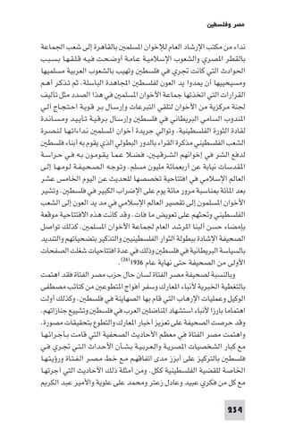 ‫ﻣﺼﺮ وﻓﻠﺴﻄ‬

‫ﻧﺪاء ﻣﻦ ﻣﻜﺘﺐ اﻹرﺷﺎد اﻟﻌﺎم ﻟﻺﺧﻮان ا ﺴﻠﻤ ﺑﺎﻟﻘﺎﻫﺮة إﻟﻰ ﺷﻌﺐ اﳉﻤﺎﻋﺔ‬
‫ﺑﺎﻟﻘﻄﺮ ا ﺼﺮي واﻟﺸﻌﻮب اﻹﺳﻼﻣﻴـﺔ ﻋـﺎﻣـﺔ أوﺿـﺤـﺖ ﻓـﻴـﻪ ﻗـﻠـﻘـﻬـﺎ ﺑـﺴـﺒـﺐ‬
‫اﳊﻮادث اﻟﺘﻲ ﻛﺎﻧﺖ ﲡﺮي ﻓﻲ ﻓﻠﺴﻄ وﺗﻬﻴﺐ ﺑﺎﻟﺸﻌﻮب اﻟﻌﺮﺑﻴﺔ ﻣﺴﻠﻤﻴﻬﺎ‬
‫وﻣﺴﻴﺤﻴﻴﻬﺎ أن ﺪوا ﻳﺪ اﻟﻌﻮن ﻟﻔﻠﺴﻄ اﺠﻤﻟﺎﻫﺪة اﻟﺒﺎﺳﻠﺔ. ﺛﻢ ﺗـﺬﻛـﺮ أﻫـﻢ‬
‫اﻟﻘﺮارات اﻟﺘﻲ اﺗﺨﺬﺗﻬﺎ ﺟﻤﺎﻋﺔ اﻷﺧﻮان ا ﺴﻠﻤ ﻓﻲ ﻫﺬا اﻟﺼﺪد ﻣﺜﻞ ﺗﺄﻟﻴﻒ‬
‫ﳉﻨﺔ ﻣﺮﻛﺰﻳﺔ ﻣﻦ اﻷﺧﻮان ﻟﺘﻠﻘﻲ اﻟﺘﺒﺮﻋﺎت وإرﺳـﺎل ﺑـﺮ ﻗـﻮﻳـﺔ اﺣـﺘـﺠـﺎج آﻟـﻲ‬
‫ا ﻨﺪوب اﻟﺴﺎﻣﻲ اﻟﺒﺮﻳﻄﺎﻧﻲ ﻓﻲ ﻓﻠﺴﻄ وإرﺳـﺎل ﺑـﺮﻗـﻴـﺔ ﺗـﺄﻳـﻴـﺪ وﻣـﺴـﺎﻧـﺪة‬
‫ﻟﻘﺎدة اﻟﺜﻮرة اﻟﻔﻠﺴﻄﻴﻨﻴﺔ. وﺗﻮاﻟﻲ ﺟﺮﻳﺪة أﺧﻮان ا ﺴﻠﻤ ﻧـﺪاءاﺗـﻬـﺎ ﻟـﻨـﺼـﺮة‬
   ‫اﻟﺸﻌﺐ اﻟﻔﻠﺴﻄﻴﻨﻲ ﻣﺬﻛﺮة اﻟﻘﺮاء ﺑﺎﻟﺪور اﻟﺒﻄﻮﻟﻲ اﻟﺬي ﻳﻘﻮم ﺑﻪ أﺑﻨﺎء ﻓﻠﺴﻄ‬
‫ﻟﺪﻓﻊ اﻟﺸﺮ ﻓﻲ إﺧﻮاﻧﻬﻢ اﻟﺸـﺮﻗـﻴـ ﻓـﻀـﻼ ﻋـﻤـﺎ ﻳـﻘـﻮﻣـﻮن ﺑـﻪ ﻓـﻲ ﺣـﺮاﺳـﺔ‬
‫ا ﻘﺪﺳﺎت ﻧﻴﺎﺑﺔ ﻋﻦ أرﺑﻌﻤﺎﺋﺔ ﻣﻠﻴﻮن ﻣﺴﻠﻢ. وﺗـﻮﺟـﻪ اﻟـﺼـﺤـﻴـﻔـﺔ ﻟـﻮﻣـﻬـﺎ إﻟـﻰ‬
‫اﻟﻌﺎﻟﻢ اﻹﺳﻼﻣﻲ ﻓﻲ اﻓﺘﺘﺎﺣﻴﺔ ﺗﺨﺼﺼﻬﺎ ﻟﻠﺤﺪﻳﺚ ﻋﻦ اﻟﻴﻮم اﳋﺎﻣﺲ ﻋﺸﺮ‬
‫ﺑﻌﺪ ا ﺎﺋﺔ ﻨﺎﺳﺒﺔ ﻣﺮور ﻣﺎﺋﺔ ﻳﻮم ﻋﻠﻰ اﻹﺿﺮاب اﻟﻜﺒﻴﺮ ﻓﻲ ﻓﻠﺴﻄ . وﺗﺸﻴﺮ‬
‫اﻷﺧﻮان ا ﺴﻠﻤﻮن إﻟﻰ ﺗﻘﺼﻴﺮ اﻟﻌﺎﻟﻢ اﻹﺳﻼﻣﻲ ﻓﻲ ﻣﺪ ﻳﺪ اﻟﻌﻮن إﻟﻰ اﻟﺸﻌﺐ‬
‫اﻟﻔﻠﺴﻄﻴﻨﻲ وﲢﺜﻬﻢ ﻋﻠﻰ ﺗﻌﻮﻳﺾ ﻣﺎ ﻓﺎت. وﻗﺪ ﻛﺎﻧﺖ ﻫﺬه اﻻﻓﺘﺘﺎﺣﻴﺔ ﻣﻮﻗﻌﺔ‬
‫ﺑﺈﻣﻀﺎء ﺣﺴﻦ أﻟﺒﻨﺎ ا ﺮﺷﺪ اﻟﻌﺎم ﳉﻤﺎﻋﺔ اﻷﺧﻮان ا ﺴﻠﻤ . ﻛﺬﻟﻚ ﺗﻮاﺻﻞ‬
‫اﻟﺼﺤﻴﻔﺔ اﻹﺷﺎدة ﺑﺒﻄﻮﻟﺔ اﻟﺜﻮار اﻟﻔﻠﺴﻄﻴﻨﻴ واﻟﺘﺬﻛﻴﺮ ﺑﺘﻀﺤﻴﺎﺗﻬﻢ واﻟﺘﻨﺪﻳﺪ‬
‫ﺑﺎﻟﺴﻴﺎﺳﺔ اﻟﺒﺮﻳﻄﺎﻧﻴﺔ ﻓﻲ ﻓﻠﺴﻄ وذﻟﻚ ﻓﻲ ﻋﺪة اﻓﺘﺘﺎﺣﻴﺎت ﺷﻐﻠﺖ اﻟﺼﻔﺤﺎت‬
                                ‫اﻷوﻟﻰ ﻣﻦ اﻟﺼﺤﻴﻔﺔ ﺣﺘﻰ ﻧﻬﺎﻳﺔ ﻋﺎم ٦٣٩١)٦٢(.‬
‫وﺑﺎﻟﻨﺴﺒﺔ ﻟﺼﺤﻴﻔﺔ ﻣﺼﺮ اﻟﻔﺘﺎة ﻟﺴﺎن ﺣﺎل ﺣﺰب ﻣﺼﺮ اﻟﻔﺘﺎة ﻓﻘﺪ اﻫﺘﻤﺖ‬
‫ﺑﺎﻟﺘﻐﻄﻴﺔ اﳋﺒﺮﻳﺔ ﻷﻧﺒﺎء ا ﻌﺎرك وﺳﻔﺮ أﻓﻮاج ا ﺘﻄﻮﻋ ﻣﻦ ﻛﺘﺎﺋﺐ ﻣﺼﻄﻔﻰ‬
‫اﻟﻮﻛﻴﻞ وﻋﻤﻠﻴﺎت اﻹرﻫﺎب اﻟﺘﻲ ﻗﺎم ﺑﻬﺎ اﻟﺼﻬﺎﻳﻨﺔ ﻓﻲ ﻓﻠﺴﻄ . وﻛﺬﻟﻚ أوﻟﺖ‬
‫اﻫﺘﻤﺎﻣﺎ ﺑﺎرزا ﻷﻧﺒﺎء اﺳﺘﺸﻬﺎد ا ﻨﺎﺿﻠ اﻟﻌﺮب ﻓﻲ ﻓﻠﺴﻄ وﺗﺸﻴﻴﻊ ﺟﻨﺎزاﺗﻬﻢ.‬
‫وﻗﺪ ﺣﺮﺻﺖ اﻟﺼﺤﻴﻔﺔ ﻋﻠﻰ ﺗﻌﺰﻳﺰ أﺧﺒﺎر ا ﻌﺎرك واﻟﺘﻄﻮع ﺑﺘﺤﻘﻴﻘﺎت ﻣﺼﻮرة.‬
‫واﻫﺘﻤﺖ ﻣﺼﺮ اﻟﻔﺘﺎة ﻓﻲ ﻣﻌﻈﻢ اﻷﺣﺎدﻳﺚ اﻟﺼﺤﻔﻴﺔ اﻟﺘﻲ ﻗﺎﻣﺖ ﺑـﺄﺟـﺮاﺋـﻬـﺎ‬
‫ﻣﻊ ﻛﺒﺎر اﻟﺸﺨﺼﻴﺎت ا ﺼﺮﻳـﺔ واﻟـﻌـﺮﺑـﻴـﺔ ﺑـﺸـﺄن اﻷﺣـﺪاث اﻟـﺘـﻲ ﲡـﺮي ﻓـﻲ‬
‫ﻓﻠﺴﻄ ﺑﺎﻟﺘﺮﻛﻴﺰ ﻋﻠﻰ أﺑﺰز ﻣﺪى اﺗﻔﺎﻗﻬـﻢ ﻣـﻊ ﺧـﻂ ﻣـﺼـﺮ اﻟـﻔـﺘـﺎة ورؤﻳـﺘـﻬـﺎ‬
‫اﳋﺎﺻﺔ ﻟﻠﻘﻀﻴﺔ اﻟﻔﻠﺴﻄﻴﻨﻴﺔ ﻛﻜﻞ. وﻣﻦ أﻣﺜﻠﺔ ذﻟﻚ اﻷﺣﺎدﻳﺚ اﻟﺘﻲ آﺟﺮﺗﻬـﺎ‬
   ‫ﻣﻊ ﻛﻞ ﻣﻦ ﻓﻜﺮي ﻋﺒﻴﺪ وﻋﺎدل زﻋﺘﺮ وﻣﺤﻤﺪ ﻋﻠﻰ ﻋﻠﻮﻳﺔ واﻷﻣﻴﺮ ﻋﺒﺪ اﻟﻜﺮ‬

                                                                 ‫432‬
 