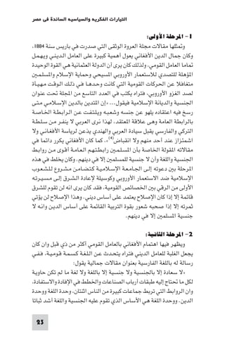 ‫اﻟﺘﻴﺎرات اﻟﻔﻜﺮﻳﺔ واﻟﺴﻴﺎﺳﻴﺔ اﻟﺴﺎﺋﺪة ﻓﻲ ﻣﺼﺮ‬

                                                    ‫١- اﳌﺮﺣﻠﺔ اﻷوﻟﻰ:‬
 ‫و ﺜﻠﻬﺎ ﻣﻘﺎﻻت ﻣﺠﻠﺔ اﻟﻌﺮوة اﻟﻮﺛﻘﻰ اﻟﺘﻲ ﺻﺪرت ﻓﻲ ﺑﺎرﻳﺲ ﺳﻨﺔ ٤٨٨١‬
‫وﻛﺎن ﺟﻤﺎل اﻟﺪﻳﻦ اﻷﻓﻐﺎﻧﻲ ﻳﻌﻮل أﻫﻤﻴﺔ ﻛﺒﻴﺮة ﻋﻠﻰ اﻟﻌﺎﻣﻞ اﻟـﺪﻳـﻨـﻲ وﻳـﻬـﻤـﻞ‬
‫ﺎﻣﺎ اﻟﻌﺎﻣﻞ اﻟﻘﻮﻣﻲ وﻟﺬﻟﻚ ﻛﺎن ﻳﺮى أن اﻟﺪوﻟﺔ اﻟﻌﺜﻤﺎﻧﻴﺔ ﻫﻲ اﻟﻘﻮة اﻟﻮﺣﻴﺪة‬
   ‫ا ﺆﻫﻠﺔ ﻟﻠﺘﺼﺪي ﻟﻼﺳﺘﻌﻤﺎر اﻷوروﺑﻲ ا ﺴﻴﺤﻲ وﺣﻤﺎﻳﺔ اﻹﺳﻼم وا ﺴﻠـﻤـ‬
‫ﻣﺘﻐﺎﻓﻼ ﻋﻦ اﳊﺮﻛﺎت اﻟﻘﻮﻣﻴﺔ اﻟﺘﻲ ﻛﺎﻧﺖ وﺣـﺪﻫـﺎ ﻓـﻲ ذﻟـﻚ اﻟـﻮﻗـﺖ ﻣـﻬـﻴـﺄة‬
‫ﻟﺼﺪ اﻟﻐﺰو اﻷوروﺑﻲ ﻓﺘﺮاه ﻳﻜﺘﺐ ﻓﻲ اﻟﻌﺪد اﻟﺘﺎﺳﻊ ﻣﻦ اﺠﻤﻟﻠﺔ ﲢﺖ ﻋﻨﻮان‬
‫اﳉﻨﺴﻴﺔ واﻟﺪﻳﺎﻧﺔ اﻹﺳﻼﻣﻴﺔ ﻓﻴﻘﻮل... »إن ا ﺘﺪﻳﻦ ﺑﺎﻟﺪﻳﻦ اﻹﺳـﻼﻣـﻲ ﻣـﺘـﻰ‬
‫رﺳﺦ ﻓﻴﻪ اﻋﺘﻘﺎده ﻳﻠﻬﻮ ﻋﻦ ﺟﻨﺴﻪ وﺷﻌـﺒـﻪ وﻳـﻠـﺘـﻔـﺖ ﻋـﻦ اﻟـﺮاﺑـﻄـﺔ اﳋـﺎﺻـﺔ‬
‫ﺑﺎﻟﺮاﺑﻄﺔ اﻟﻌﺎﻣﺔ وﻫﻰ ﻋﻼﻗﺔ ا ﻌﺘﻘﺪ ﻟﻬﺬا ﻧﺮى اﻟﻌﺮﺑﻲ ﻻ ﻳﻨﻔـﺮ ﻣـﻦ ﺳـﻠـﻄـﺔ‬
‫اﻟﺘﺮﻛﻲ واﻟﻔﺎرﺳﻲ ﻳﻘﺒﻞ ﺳﻴﺎدة اﻟﻌﺮﺑﻲ واﻟﻬﻨﺪي ﻳﺬﻋﻦ ﻟﺮﻳﺎﺳﺔ اﻷﻓﻐـﺎﻧـﻲ وﻻ‬
‫اﺷﻤﺌﺰاز ﻋﻨﺪ أﺣﺪ ﻣﻨﻬﻢ وﻻ اﻧﻘﺒﺎض)٤(«. ﻛﻤﺎ ﻛﺎن اﻷﻓﻐﺎﻧﻲ ﻳﻜﺮر داﺋﻤﺎ ﻓﻲ‬
‫ﻣﻘﺎﻻﺗﻪ ا ﻘﻮﻟﺔ اﳋﺎﺻﺔ ﺑﺄن ا ﺴـﻠـﻤـ راﺑـﻄـﺘـﻬـﻢ اﻟـﻌـﺎﻣـﺔ أﻗـﻮى ﻣـﻦ رواﺑـﻂ‬
‫اﳉﻨﺴﻴﺔ واﻟﻠﻐﺔ وأن ﻻ ﺟﻨﺴﻴﺔ ﻟﻠﻤﺴﻠﻤ إﻻ ﻓﻲ دﻳﻨﻬﻢ. وﻛﺎن ﻳﺨﻠﻂ ﻓﻲ ﻫﺬه‬
‫ا ﺮﺣﻠﺔ ﺑ دﻋﻮﺗﻪ إﻟـﻰ اﳉـﺎﻣـﻌـﺔ اﻹﺳـﻼﻣـﻴـﺔ ﻛـﺘـﻀـﺎﻣـﻦ ﻣـﺸـﺮوع ﻟـﻠـﺸـﻌـﻮب‬
‫اﻹﺳﻼﻣﻴﺔ ﺿﺪ اﻻﺳﺘﻌﻤﺎر اﻷوروﺑﻲ وﻛﻮﺳﻴﻠﺔ ﻹﻋﺎدة اﻟـﺸـﺮق إﻟـﻰ ﻣـﺴـﻴـﺮﺗـﻪ‬
‫اﻷوﻟﻰ ﻣﻦ اﻟﺮﻗﻲ ﺑ اﳋﺼﺎﺋﺺ اﻟﻘﻮﻣﻴﺔ ﻓﻘﺪ ﻛﺎن ﻳﺮى اﻧﻪ ﻟﻦ ﺗﻘﻮم ﻟﻠﺸﺮق‬
‫ﻗﺎﺋﻤﺔ إﻻ إذا ﻛﺎن اﻹﺻﻼح ﻳﻌﺘﻤﺪ ﻋﻠﻰ أﺳﺎس دﻳﻨﻲ. وﻫﺬا اﻹﺻﻼح ﻟﻦ ﻳﺆﺗﻲ‬
‫ﺛﻤﺮﺗﻪ إﻻ إذا ﺻﺤﺒﻪ ﺷﻌﻮر ﺑﻘﻮة اﻟﺘﺮﺑﻴﺔ اﻟﻘﺎﺋﻤﺔ ﻋﻠﻰ أﺳﺎس اﻟﺪﻳـﻦ واﻧـﻪ ﻻ‬
                                             ‫ﺟﻨﺴﻴﺔ ا ﺴﻠﻤ إﻻ ﻓﻲ دﻳﻨﻬﻢ.‬

                                                   ‫٢- اﳌﺮﺣﻠﺔ اﻟﺜﺎﻧﻴﺔ:‬
‫وﻳﻈﻬﺮ ﻓﻴﻬﺎ اﻫﺘﻤﺎم اﻷﻓﻐﺎﻧﻲ ﺑﺎﻟﻌﺎﻣﻞ اﻟﻘﻮﻣﻲ أﻛﺜﺮ ﻣﻦ ذي ﻗﺒﻞ وان ﻛﺎن‬
‫ﻳﺠﻌﻞ اﻟﻐﻠﺒﺔ ﻟﻠﻌﺎﻣﻞ اﻟﺪﻳﻨﻲ ﻓﺘﺮاه ﻳﺘﺤـﺪث ﻋـﻦ اﻟـﻠـﻐـﺔ ﻛـﺴـﻤـﺔ ﻗـﻮﻣـﻴـﺔ ﻓـﻔـﻲ‬
                    ‫رﺳﺎﻟﺔ ﻟﻪ ﺑﺎﻟﻠﻐﺔ اﻟﻔﺎرﺳﻴﺔ ﺑﻌﻨﻮان ﻣﻘﺎﻻت ﺟﻤﺎﻟﻴﺔ ﻳﻘﻮل:‬
‫»ﻻ ﺳﻌﺎدة إﻻ ﺑﺎﳉﻨﺴﻴﺔ وﻻ ﺟﻨﺴﻴﺔ إﻻ ﺑﺎﻟﻠﻐﺔ وﻻ ﻟﻐﺔ ﻣﺎ ﻟﻢ ﺗﻜﻦ ﺣﺎوﻳـﺔ‬
 ‫ﻟﻜﻞ ﻣﺎ ﲢﺘﺎج إﻟﻴﻪ ﻃﺒﻘﺎت أرﺑﺎب اﻟﺼﻨﺎﻋﺎت واﳋﻄﻂ ﻓﻲ اﻹﻓﺎدة واﻻﺳﺘﻔﺎدة‬
‫وان اﻟﺮواﺑﻂ اﻟﺘﻲ ﺗﺮﺑﻂ ﺟﻤﺎﻋﺎت ﻛﺒﻴﺮة ﻣﻦ اﻟﻨﺎس اﺛﻨﺘﺎن وﺣﺪة اﻟﻠﻐﺔ ووﺣﺪة‬
‫اﻟﺪﻳﻦ. ووﺣﺪة اﻟﻠﻐﺔ ﻫﻲ اﻷﺳﺎس اﻟﺬي ﺗﻘﻮم ﻋﻠﻴﻪ اﳉﻨﺴﻴﺔ واﻟﻠﻐﺔ أﺷﺪ ﺛﺒﺎﺗﺎ‬

 ‫32‬
 