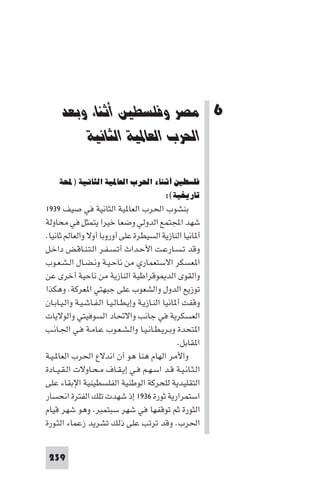 ‫اﺛﻨﺎء وﺑﻌﺪ اﳊﺮب اﻟﻌﺎ ﻴﺔ اﻟﺜﺎﻧﻴﺔ‬         ‫ﻣﺼﺮ وﻓﻠﺴﻄ‬




      ‫6 ﻣﺼﺮ وﻓﻠﺴﻄﲔ أﺛﻨﺎء وﺑﻌﺪ‬
          ‫اﳊﺮب اﻟﻌﺎﳌﻴﺔ اﻟﺜﺎﻧﻴﺔ‬

     ‫ﻓﻠﺴﻄﲔ أﺛﻨﺎء اﳊﺮب اﻟﻌﺎﳌﻴﺔ اﻟﺜﺎﻧﻴﺔ )ﶈﺔ‬
                                 ‫ﺗﺎرﻳﺨﻴﺔ(:‬
‫ﺑﻨﺸﻮب اﳊﺮب اﻟﻌﺎ ﻴﺔ اﻟﺜﺎﻧﻴﺔ ﻓﻲ ﺻﻴﻒ ٩٣٩١‬
‫ﺷﻬﺪ اﺠﻤﻟﺘﻤﻊ اﻟﺪوﻟﻲ وﺿﻌﺎ ﺧﻴﺮا ﻳﺘﻤﺜﻞ ﻓﻲ ﻣﺤﺎوﻟﺔ‬
‫أ ﺎﻧﻴﺎ اﻟﻨﺎزﻳﺔ اﻟﺴﻴﻄﺮة ﻋﻠﻰ أوروﺑﺎ أوﻻ واﻟﻌﺎﻟﻢ ﺛﺎﻧﻴﺎ.‬
‫وﻗﺪ ﺗـﺴـﺎرﻋـﺖ اﻷﺣـﺪاث أﺗـﺴـﻔـﺮ اﻟـﺘـﻨـﺎﻗـﺾ داﺧـﻞ‬
‫ا ﻌﺴﻜﺮ اﻻﺳﺘﻌﻤﺎري ﻣﻦ ﻧﺎﺣـﻴـﺔ وﻧـﻀـﺎل اﻟـﺸـﻌـﻮب‬
‫واﻟﻘﻮى اﻟﺪ ﻮﻗﺮاﻃﻴﺔ اﻟﻨﺎزﻳﺔ ﻣﻦ ﻧﺎﺣﻴﺔ أﺧﺮى ﻋﻦ‬
‫ﺗﻮزﻳﻊ اﻟﺪول واﻟﺸﻌﻮب ﻋﻠﻰ ﺟﺒﻬﺘﻲ ا ﻌﺮﻛﺔ. وﻫﻜﺬا‬
‫وﻗﻔﺖ أ ﺎﻧﻴﺎ اﻟﻨـﺎزﻳـﺔ وإﻳـﻄـﺎﻟـﻴـﺎ اﻟـﻔـﺎﺷـﻴـﺔ واﻟـﻴـﺎﺑـﺎن‬
‫اﻟﻌﺴﻜﺮﻳﺔ ﻓﻲ ﺟﺎﻧﺐ واﻻﲢﺎد اﻟﺴﻮﻓﻴﺘﻲ واﻟﻮﻻﻳﺎت‬
‫ا ﺘﺤﺪة وﺑـﺮﻳـﻄـﺎﻧـﻴـﺎ واﻟـﺸـﻌـﻮب ﻋـﺎﻣـﺔ ﻓـﻲ اﳉـﺎﻧـﺐ‬
                                                    ‫ا ﻘﺎﺑﻞ.‬
‫واﻷﻣﺮ اﻟﻬﺎم ﻫﻨﺎ ﻫﻮ أن اﻧﺪﻻع اﳊﺮب اﻟﻌﺎ ـﻴـﺔ‬
‫اﻟـﺜـﺎﻧـﻴـﺔ ﻗـﺪ اﺳـﻬـﻢ ﻓـﻲ إﻳـﻘـﺎف ﻣـﺤـﺎوﻻت اﻟـﻘـﻴــﺎدة‬
‫اﻟﺘﻘﻠﻴﺪﻳﺔ ﻟﻠﺤﺮﻛﺔ اﻟﻮﻃﻨﻴﺔ اﻟﻔﻠﺴﻄﻴﻨﻴﺔ اﻹﺑﻘﺎء ﻋﻠﻰ‬
‫اﺳﺘﻤﺮارﻳﺔ ﺛﻮرة ٦٣٩١ إذ ﺷﻬﺪت ﺗﻠﻚ اﻟﻔﺘﺮة اﻧﺤﺴﺎر‬
‫اﻟﺜﻮرة ﺛﻢ ﺗﻮﻗﻔﻬﺎ ﻓﻲ ﺷﻬﺮ ﺳﺒﺘﻤﺒﺮ وﻫﻮ ﺷﻬﺮ ﻗﻴﺎم‬
‫اﳊﺮب. وﻗﺪ ﺗﺮﺗﺐ ﻋﻠﻰ ذﻟﻚ ﺗﺸﺮﻳﺪ زﻋﻤﺎء اﻟﺜـﻮرة‬


 ‫932‬
 