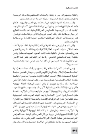 ‫ﻣﺼﺮ وﻓﻠﺴﻄ‬

‫واﻧﺘﻘﺎل ﺑﻌﻀﻬﻢ إﻟﻰ ﺳﻮرﻳﺎ وﻟﺒﻨﺎن واﺳﺘﺤﺎﻟﺔ اﺗﺼـﺎﻟـﻬـﻢ ﺑـﺎﳊـﺮﻛـﺔ اﻟـﻮﻃـﻨـﻴـﺔ‬
          ‫داﺧﻞ ﻓﻠﺴﻄ . ﻛﺬﻟﻚ اﻧﺤﺴﺮت اﳊﺮﻛﺔ اﻟﻌﺮﺑﻴﺔ ا ﺆﻳﺪة ﻟﻔﻠﺴﻄ .‬
‫واﺗﺴﻤﺖ ﻫﺬه اﻟﻔﺘﺮة ﺑﺎﻟﺮﻛﻮد ﻓﻲ اﻟﻌﻼﻗﺎت ﺑ اﻟـﻌـﺮب واﻟـﻴـﻬـﻮد. ﻓـﻜـﺎن‬
‫ﻃﺎﺑﻊ اﻟﺪﻋﺎﻳﺔ ﻟﻠﺜﻮرة دﻓﺎﻋﻴﺎ وﺳﻠﺒﻴﺎ. ﺑﻞ أن اﻻﺧﺘﻼف ﺣﻮل اﻷﺳﺎﻟﻴﺐ اﻟﻮاﺟﺐ‬
‫اﺗﺒﺎﻋﻬﺎ ﻗﺪ أدى إﻟﻰ ﺣﺪوث اﻧﻘﺴﺎم ﻓﻲ اﳊﺮﻛﺔ اﻟﻮﻃﻨﻴﺔ. أﻣﺎ ﺑﺎﻟﻨﺴﺒﺔ ﻟﻠﺘﻄﻮع‬
‫إﻟﻰ ﺟﻮار ﺑﺮﻳﻄﺎﻧﻴﺎ ﻓﻘﺪ وﻗﻒ اﻟﻌﺮب ﻓﻲ ﺑﺪاﻳﺔ اﻷﻣﺮ ﻣﻮﻗﻔﺎ ﺳﻠﺒﻴﺎ ﺛﻢ ﲢﻮل‬
‫ﻫﺬا ا ﻮﻗﻒ ﺑﺘﺄﺛﻴﺮ اﻟﺪﻋﺎﻳﺔ اﻟﺘﻲ ﻗﺎدﺗﻬﺎ اﻟﻌﻨﺎﺻﺮ اﻟﻌﺮﺑﻴﺔ ا ﺘﻌﺎوﻧﺔ ﻣﻊ ﺑﺮﻳﻄﺎﻧﻴﺎ‬
                                                             ‫داﺧﻞ ﻓﻠﺴﻄ .‬
‫وﻛﺎن ا ﻠﻤﺢ اﻟﺒﺎرز ﻓﻲ ﻫﺬه اﻟﻔﺘﺮة أن اﳊﺮﻛﺔ اﻟﻮﻃﻨﻴﺔ اﻟﻔﻠﺴﻄﻴﻨﻴﺔ ﻛﺎﻧﺖ‬
‫ﻫﺎﻣﺪة ﺧﻼل ﺳﻨﻮات اﳊﺮب اﻟﻌﺎ ﻴﺔ اﻟﺜﺎﻧﻴﺔ. وﻟﻢ ﻳـﺨـﺘـﻠـﻒ اﻟـﻮﺿـﻊ اﻟـﻌـﺮﺑـﻲ‬
‫ﺧﺎرج ﻓﻠﺴﻄ ﻋﻨﻪ ﻓﻲ داﺧﻠﻬﺎ ﻓﻘﺪ ﻛﺎﻧﺖ اﳉﻬﻮد اﻟﻌﺮﺑـﻴـﺔ ﻣـﺒـﻌـﺜـﺮة وﻏـﻴـﺮ‬
‫ﻣﻨﻈﻤﺔ و ﻴﺰت ﺑﺎﻟﻄﺎﺑﻊ اﻟﺪﻓﺎﻋﻲ. وﻛﺎﻧﺖ اﺑﺮز اﻟﻈﻮاﻫـﺮ ﻋـﻠـﻰ ﻫـﺬا اﶈـﻮر‬
‫ﺟﻬﻮد ا ﻔﺘﻲ وﻛﻔﺎﺣﻪ اﻟﺴﻴﺎﺳﻲ ﻓﻲ أﻛﺜﺮ ﻣﻦ ﺑﻠـﺪ ﻋـﺮﺑـﻲ ﻣـﻦ اﺟـﻞ اﻟـﻘـﻀـﻴـﺔ‬
                                                              ‫اﻟﻔﻠﺴﻄﻴﻨﻴﺔ)١(.‬
‫وﻋﻠﻰ اﳉﺎﻧﺐ اﻵﺧﺮ ﻛـﺎﻧـﺖ اﳊـﺮﻛـﺔ اﻟـﺼـﻬـﻴـﻮﻧـﻴـﺔ ﻗـﺪ دﺧـﻠـﺖ ﻣـﻌـﺮﻛـﺘـﻬـﺎ‬
‫اﳊﺎﺳﻤﺔ ﻣﻌﺮﻛﺔ إﻋﻼن ﺑﻨﺎء اﻟﻮﻃﻦ اﻟﻘﻮﻣﻲ اﻟﻴﻬﻮدي. و ﻜﻦ ﺗﻠﺨﻴﺺ ﺳﻴﺎﺳﺔ‬
‫اﻟﻘﻴﺎدة اﻟﺼﻬﻴﻮﻧﻴﺔ ﺧﻼل اﳊﺮب اﻟﻌﺎ ﻴﺔ اﻟﺜﺎﻧﻴﺔ ﻠﻤﺤ ﺟﻮﻫﺮﻳ : أوﻟﻬﻤﺎ‬
‫ﻣﻘﺎوﻣﺔ اﻟﻜﺘﺎب اﻷﺑﻴﺾ ﻋﻦ ﻃﺮﻳﻖ ﲡﺎوز ﻗﻴﻮده ﻋﻠﻰ اﻟﻬﺠﺮة واﻧﺘﻘﺎل اﻷراﺿﻲ‬
‫ﻣﻦ ﻧﺎﺣﻴﺔ. وﻗﺪ ﺗﻮﻗﻊ ﺑﻦ ﺟﻮرﻳﻮن أن ﺗﺆدي اﳊﺮب إﻟﻰ ﻗﻴﺎم اﻟﺪوﻟﺔ اﻟﻴﻬﻮدﻳﺔ‬
‫ﻓﻜﺎن ﻳﻘﻮل: )إذا ﻛﺎﻧﺖ اﳊﺮب اﻟﻌﺎ ﻴﺔ اﻷوﻟﻰ ﻗﺪ ﺟﺎءت ﺑﻮﻋﺪ ﺑﻠﻔﻮر ﻓﺎﳊﺮب‬
‫اﻟﺜﺎﻧﻴﺔ ﺳﺘﺄﺗﻲ ﺑﺎﻟﺪوﻟﺔ اﻟﻴﻬﻮدﻳﺔ()٢(. ووﻋﻴﺎ ﻣﻨﻬﺎ ﺑﺤﺘﻤﻴﺔ ﺗﺒﻮء اﻟﻮﻻﻳﺎت ا ﺘﺤﺪة‬
‫ﻣﻜﺎن اﻟﺼﺪارة ﺑ اﻟﺪول اﻻﺳﺘﻌﻤﺎرﻳﺔ ﺑﻌﺪ اﻧﺘﻬﺎء اﳊﺮب ﻧﻘﻠﺖ اﻟﺼﻬﻴﻮﻧﻴﺔ‬
‫ﻣﺮﻛﺰ ﺛﻘﻠﻬﺎ ﻣﻦ ﻟﻨﺪن إﻟﻰ اﻟﻮﻻﻳﺎت ا ﺘﺤﺪة. وأدى ﻫﺬا اﻻﻧﺘﻘﺎل ﻣﻦ اﻟﺘﻌـﺎون‬
‫ﻣﻊ اﻻﺳﺘﻌﻤﺎر اﻟﺒﺮﻳﻄﺎﻧﻲ إﻟﻰ اﻻﻋﺘﻤﺎد ﻋﻠﻰ اﻟﻮﻻﻳﺎت ا ﺘﺤﺪة إﻟـﻰ أﺿـﻌـﺎف‬
‫ﻧﻔﻮذ ﺣﺎﻳﻴﻢ واﻳﺰﻣﺎن ﻓﻲ اﻟﻘﻴﺎدة ﻟﺼﻬﻴﻮﻧﻴﺔ وﺗﻌﺰﻳﺰ ﻣﻮﻗﻊ ﺑﻦ ﺟﻮرﻳﻮن اﻷﻛﺜﺮ‬
‫وﻻء ﻟﻠﻮﻻﻳﺎت ا ﺘﺤﺪة. وﻟﻌﻞ ﺗﺰاﻳﺪ ﻧﻔﻮذ اﻟﻄﺎﺋﻔﺔ اﻟﻴﻬﻮدﻳﺔ اﻷﻣﺮﻳﻜﻴﺔ وﺗﻘﻠﺺ‬
‫ﻧﻔﻮذ اﻟﻜﺘﻠﺔ اﻟﺼﻬﻴﻮﻧﻴﺔ ﻓﻲ أوروﺑﺎ ﻣﻦ اﺛﺮ اﳊﺮب ﻛﺎن أﻳﻀـﺎ أﺣـﺪ اﻟـﻌـﻮاﻣـﻞ‬
‫اﻟﺘﻲ أﺳﺮﻋﺖ ﻓﻲ ﻋﻤﻠﻴﺔ اﻟﺘﺤﻮل إﻟـﻰ اﻻﺳـﺘـﻌـﻤـﺎر اﻷﻣـﺮﻳـﻜـﻲ. وﻗـﺪ ﺣـﻈـﻴـﺖ‬
‫ا ﻨﻈﻤﺔ اﻟﺼﻬﻴﻮﻧﻴﺔ ﺑﺘﺄﻳﻴﺪ ﻣﺘﻌﺎﻇﻢ ﻓﻲ اﻟﻮﻻﻳﺎت ا ﺘـﺤـﺪة. وﻣـﺎ أن ﺟـﺎء ﻋـﺎم‬

                                                                     ‫042‬
 