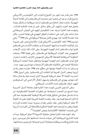 ‫اﺛﻨﺎء وﺑﻌﺪ اﳊﺮب اﻟﻌﺎ ﻴﺔ اﻟﺜﺎﻧﻴﺔ‬   ‫ﻣﺼﺮ وﻓﻠﺴﻄ‬

‫٤٤٩١ ﺣﺘﻰ ﻗﺪم ﻋﺪد ﻛﺒﻴﺮ ﻣﻦ اﻟﺸﻴﻮخ واﻟﻨﻮاب إﻟـﻰ اﻟـﻜـﻮﳒـﺮس اﻷﻣـﺮﻳـﻜـﻲ‬
‫ﻣﺸﺮوع ﻗﺮار ﻳﺪﻋﻮ إﻟﻰ ﻫﺠﺮة ﻏﻴﺮ ﻣﺤﺪودة إﻟﻰ ﻓﻠﺴﻄ واﻟﻰ إﻗﺎﻣﺔ اﻟﺪوﻟﺔ‬
‫اﻟﻴﻬﻮدﻳﺔ. وﲢﺖ ﺷﻌﺎر اﻟﺪﻓﺎع ﻋﻦ ﻓﻠﺴﻄ أرادت ﺑﺮﻳﻄﺎﻧﻴﺎ أن ﺗﺸﻜﻞ ﺟﻴﺸﺎ‬
‫ﻳﺘﺤﻮل ﻓﻴﻪ اﻟﻌﺮب واﻟﻴﻬﻮد إﻟﻰ رﻓﺎق ﺳﻼح ﻏـﻴـﺮ إن ﻫـﺬه اﻟـﻔـﻜـﺮة ﻓـﺸـﻠـﺖ.‬
‫وﺷﻬﺪت ﻫﺬه اﻟﻔﺘﺮة ازدﻳﺎد ﻋﺪد ا ﺘﻄﻮﻋ اﻟﻴﻬﻮد ﻓﻲ اﳉﻴﺶ اﻟﺒـﺮﻳـﻄـﺎﻧـﻲ‬
‫ﺎ ﺳﺎﻋﺪ ﻋﻠﻰ اﻟﺒﺪء ﻓﻲ اﺳﺘﺨﺪام اﻟﻔﻴﻠﻖ اﻟﻴﻬﻮدي ﻓﻲ ﻧﻬﺎﻳﺔ اﳊﺮب. وﻛﺎن‬
‫ﻫﺬا ﻣﻘﺪﻣﺔ ﻹﻧﺸﺎء ﻟﻮاء ﻳﻬﻮدي ﻛﺎﻣﻞ ﺒﺎرﻛﺔ أﻣﺮﻳﻜﻴﺔ ﻓﻲ ﻋﺎم ٤٤٩١)٣(. وﻓﻲ‬
‫دﻳﺴﻤﺒﺮ٥٤٩١ اﺗﺨﺬ اﻟﻜﻮﳒﺮس اﻷﻣﺮﻳﻜﻲ ﻗﺮارا ﺑﺎﻹﺟﻤﺎع ﻳﻨﺺ ﻋﻠﻰ ﺿﺮورة‬
   ‫ﺑﺬل اﻟﻮﻻﻳﺎت ا ﺘﺤﺪة ﻣﺴﺎﻋﻴﻬﺎ اﳊﻤﻴﺪة ﻟﺪى ﺳﻠﻄﺎت اﻻﻧﺘﺪاب ﻓﻲ ﻓﻠﺴﻄ‬
‫ﻟﻔﺘﺢ أﺑﻮاب ﻓﻠﺴﻄ أﻣﺎم اﻟﻬﺠﺮة اﻟﻴﻬﻮدﻳﺔ. وﻓﻲ أﺛﻨﺎء ذﻟﻚ ﺗﺰاﻳﺪ اﻹرﻫﺎب‬
‫اﻟﺼﻬﻴﻮﻧﻲ ﺿﺪ اﻟﻘﻮات اﻟﺒﺮﻳﻄﺎﻧﻴﺔ ﻓﻲ ﻓﻠﺴﻄ . وﻓﻲ ﻧﻬﺎﻳـﺔ ٥٤٩١ رﺿﺨﺖ‬
‫اﳊﻜﻮﻣﺔ اﻟﺒﺮﻳﻄﺎﻧﻴﺔ ﻟﻠﻀﻐﻂ اﻷﻣﺮﻳﻜﻲ اﻟﺼﻬﻴﻮﻧﻲ ا ﺘﺰاﻳﺪ وأﻋﻠﻨﺖ اﺳﺘﻤﺮار‬
‫ﻓﺘﺢ أﺑﻮاب ﻓﻠﺴﻄ أﻣﺎم اﻟﻬﺠﺮة اﻟﻴﻬﻮدﻳﺔ وﺗﺸﻜﻴﻞ ﳉﻨـﺔ اﳒـﻠـﺖ أﻣـﻴـﺮﻛـﻴـﺔ‬
‫ﻣﺸﺘﺮﻛﺔ ﻟﻠﺒﺤﺚ ﻓﻲ إﻣﻜﺎﻧﻴﺎت ﻓﻠﺴﻄ ﻻﺳـﺘـﻴـﻌـﺎب ﻣـﻬـﺎﺟـﺮﻳـﻦ ﻳـﻬـﻮد ﺟـﺪد.‬
‫وﺳﺮﻋﺎن ﻣﺎ ﺑﺪأت اﻟﻠﺠﻨﺔ ﻣﻬﻤﺘﻬﺎ ﻓﻲ ﻣﻄﻠﻊ ﻋـﺎم ٦٤٩١ ﻓﺰارت ﺑﻌﺾ ﺑﻠﺪان‬
 ‫أوروﺑﺎ وﺑﻌﺾ اﻟﺪول اﻟﻌﺮﺑﻴﺔ ﺛﻢ اﻧﺘـﻘـﻠـﺖ إﻟـﻰ ﻓـﻠـﺴـﻄـ . وﻓـﻲ أﺑـﺮﻳـﻞ ٦٤٩١‬
‫أﺻﺪرت اﻟﻠﺠﻨﺔ أﻻ ﳒﻠﻮ أﻣﺮﻳﻜﻴﺔ ﺗﻘﺮﻳﺮﻫﺎ اﻟﺬي أوﺻﺖ ﻓﻴﻪ ﺑـﺈدﺧـﺎل ﻣـﺎﺋـﺔ‬
   ‫آﻟﻒ ﻣﻬﺎﺟﺮ ﻳﻬﻮدي إﻟﻰ ﻓﻠﺴﻄ وﺗﺴﻬﻴﻞ اﻧﺘﻘﺎل اﻷراﺿﻲ إﻟﻰ ا ﺴﺘﻮﻃﻨـ‬
                           ‫اﻟﻴﻬﻮد اﻟﺒﻘﺎء ﻓﻠﺴﻄ ﲢﺖ اﻻﻧﺘﺪاب اﻟﺒﺮﻳﻄﺎﻧﻲ.‬
‫وﻋﻠﻰ ا ﺴﺘﻮى اﻟﻌﺮﺑﻲ ﺷﻬﺪت ﻫﺬه اﻟﻔﺘﺮة ﻗﻴﺎم ﺟﺎﻣﻌﺔ اﻟـﺪول اﻟـﻌـﺮﺑـﻴـﺔ‬
‫ﺣﻴﺚ أﺻﺒﺢ ﻣﻦ اﻟﺼﻌﺐ اﺳﺘﺒﻌﺎدﻫﺎ ﻋﻦ ﺗﻄﻮرات اﻟﻘﻀﻴﺔ اﻟﻔﻠﺴﻄﻴﻨـﻴـﺔ ﺑـﻞ‬
‫ﺑﺪأت ﺗﺘﺪﺧﻞ ﻋﻤﻠﻴﺎ ﻓﻲ ﺗﺸﻜﻴﻞ ﻗﻴﺎدة اﳊﺮﻛﺔ اﻟﻮﻃﻨﻴﺔ اﻟﻔﻠﺴﻄﻴﻨﻴﺔ ﺎ ﻛﺎن‬
‫ﻟﻪ أﺛﺎره اﻟﺴﻠﺒﻴﺔ ﻓﻴﻤﺎ ﺑﻌﺪ. وﻗﺪ رﻓﻀﺖ اﻟﻠﺠﻨﺔ اﻟﻌﺮﺑﻴﺔ اﻟﻌﻠﻴﺎ ﻣﻘﺮرات اﻟﻠﺠﻨﺔ‬
‫أﻻ ﳒﻠﻮ أﻣﺮﻳﻜﻴﺔ وﺗﻘﺮر ﻋﻘﺪ ﻣﺆ ﺮ ﺑﻠﻮدان ﺑﺴﻮرﻳﺎ ﺣﻴـﺚ اﺗـﺨـﺬت ﻗـﺮارات‬
‫ﻋﻠﻨﻴﺔ ﺑﺮﻓﺾ ﻣﺎ ﺗﻮﺻﻠﺖ إﻟﻴﻪ اﻟﻠﺠﻨﺔ ا ﺬﻛﻮرة ﺑﺎﻹﺿﺎﻓﺔ إﻟﻰ اﻟﻘﺮارات اﻟﺴﺮﻳﺔ‬
                      ‫اﻟﺘﻲ ﺗﻀﻤﻨﺖ ا ﻘﺎﻃﻌﺔ اﻻﻗﺘﺼﺎدﻳﺔ وﺑﻌﺾ اﻟﻌﻘﻮﺑﺎت)٤(.‬
‫وﻗﺪ اﻧﺘﻬﺖ ﻫﺬه اﻟﻔﺘﺮة ﺑﻔﺸﻞ ﻣﺤﺎوﻟﺔ اﻟﺘﺴﻮﻳﺔ أﻻ ﳒﻠﻮ أﻣﺮﻳﻜﻴﺔ وﺑﺪأت‬
‫ﻓﺘﺮة ا ﺸﺎرﻳﻊ اﻟﺒﺮﻳﻄﺎﻧﻴﺔ اﻟﺘﻲ ﻋﺮﻓﺖ ﺑﺄﺳﻤﺎء أﺻﺤﺎﺑﻬﺎ ﻣﺜﻞ ﻣﻮرﻳﺴﻮن. وﻣﻊ‬
‫ﻫﺬه ا ﺸﺎرﻳﻊ ﻗﺎﻣﺖ ﺑﺮﻳﻄﺎﻧﻴﺎ ﺤﺎوﻟﺔ أﺧﺮى ﻟﺼﻴﺎﻏﺔ ﺣﻞ ﻳﺼﻮن ﻣﺼﺎﳊﻬﺎ.‬

 ‫142‬
 