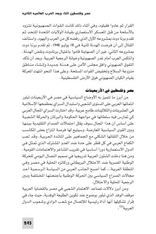 ‫اﺛﻨﺎء وﺑﻌﺪ اﳊﺮب اﻟﻌﺎ ﻴﺔ اﻟﺜﺎﻧﻴﺔ‬    ‫ﻣﺼﺮ وﻓﻠﺴﻄ‬

‫اﻟﻘﺮار ﺛﻢ ﻋﺎدوا ﻓﻘﺒﻠﻮه. وﻓﻲ أﺛﻨﺎء ذﻟﻚ ﻛـﺎﻧـﺖ اﻟـﻘـﻮات اﻟـﺼـﻬـﻴـﻮﻧـﻴـﺔ ﺗـﺘـﺰود‬
‫ﺑﺎﻷﺳﻠﺤﺔ ﻣﻦ ﻗﺒﻞ ا ﻌﺴﻜﺮ اﻻﺳﺘﻌﻤﺎري ﺑﻘﻴﺎدة اﻟﻮﻻﻳﺎت ا ﺘﺤﺪة ا ﺘـﺤـﺪ ﺛـﻢ‬
‫ﺗﻘﺪم ﺑﺮﻧﺎ دوت ﺸﺮوﻋﻪ اﻷول اﻟﺬي رﻓﻀﻪ ﻛﻞ ﻣﻦ اﻟﻌﺮب واﻟﻴﻬﻮد واﺳﺘﺄﻧﻒ‬
‫اﻟﻘﺘﺎل إﻟﻰ أن ﻓﺮﺿﺖ اﻟﻬﺪﻧﺔ ﺛﺎﻧﻴـﺔ ﻓـﻲ ٨١ ﻳﻮﻟﻴـﻮ ٨٤٩١. ﺛﻢ ﺗﻘﺪم ﺑﺮﻧـﺎ دوت‬
‫ﺸﺮوﻋﻪ اﻟﺜﺎﻧﻲ ﻏﻴﺮ أن اﻟﺼﻬﺎﻳﻨﺔ ﻗﺎﻣﻮا ﺑﺎﻏﺘﻴﺎل ﺑﺮﻧﺎدوت وﻧﻘﺾ اﻟﻬﺪﻧﺔ.‬
‫واﻧﺘﻜﺲ اﻟﻌﺮب أﻣﺎم ﻏﺪر اﻟﺼﻬﻴﻮﻧﻴﺔ وﺧﻴﺎﻧﺔ اﻟﺮﺟﻌﻴﺔ اﻟﻌﺮﺑﻴﺔ. وﺑﻌﺪ أن ﺗﺄﻛﺪ‬
‫اﻟﺘﻔﻮق اﻟﺼﻬﻴﻮﻧﻲ واﻓﻖ ﻣﺠﻠﺲ اﻵﻣﻦ ﻋﻠـﻰ ﻫـﺪﻧـﺔ ﺟـﺪﻳـﺪة وإﻧـﺸـﺎء ﻣـﻨـﺎﻃـﻖ‬
‫ﻣﻨﺰوﻋﺔ اﻟﺴﻼح وﺗﺨﻔﻴﺾ اﻟﻘﻮات ا ﺴﻠﺤﺔ. وﻋﻠﻰ ﻫﺬا اﻟﻨﺤﻮ اﻧﺘﻬﺖ ا ﻌﺮﻛﺔ‬
                            ‫ﺑﻘﻴﺎم اﻟﻜﻴﺎن اﻟﺼﻬﻴﻮﻧﻲ ﻓﻮق اﻷرض اﻟﻔﻠﺴﻄﻴﻨﻴﺔ.‬

                                           ‫ﻣﺼﺮ وﻓﻠﺴﻄﲔ ﻓﻲ اﻷرﺑﻌﻴﻨﺎت‬
‫ﻣﻦ أﺑﺮز ﻣﺎ ﺗﺘﻤﻴﺰ ﺑﻪ اﻷوﺿﺎع اﻟﺴﻴﺎﺳﻴﺔ ﻓﻲ ﻣﺼﺮ ﻓﻲ اﻷرﺑﻌﻴﻨﺎت ﺗﺒﻠﻮر‬
‫اﻧﺘﻤﺎﺋﻬﺎ اﻟﻌﺮﺑﻲ ﻋﻠﻰ ا ﺴﺘﻮى اﻟﺸﻌﺒﻲ واﺳﺘﺒﺪال اﻟﺴﺮاي ﻄﻤﺤﻬﺎ اﻹﺳﻼﻣﻴﺔ‬
‫ﻓﻲ اﻟﻌﺸﺮﻳﻨﺎت واﻟﺜﻼﺛﻴﻨﺎت ﻃﺎﻣﺢ ﻋﺮﺑﻴﺔ. وﻗﺪ اﺧﺘﺎرت اﻟﺴﺮاي اﺠﻤﻟﺎل اﻟﻌﺮﺑﻲ‬
‫ﻛﻲ ﺎرس ﻓﻴﻪ ﺳﻠﻄﺎﺗﻬﺎ ﻓﻲ ﻣﻮاﺟﻬﺔ اﳊﻜﻮﻣﺔ واﻟﺒﺮ ﺎن واﳊﺮﻛﺔ اﻟﺸﻌﺒـﻴـﺔ‬
‫ﻋﻠﻰ أﺳﺎس أن ﻫﺬا اﺠﻤﻟﺎل ﺳﻮف ﻳﻘﻠﻞ اﺣﺘﻤﺎﻻت اﻟﺼﺪام اﻟﺘﻘﻠﻴﺪﻳﺔ ﺑـﻴـﻨـﻬـﺎ‬
‫وﺑ اﻟﻘﻮى اﻟﺴﻴﺎﺳﻴﺔ ا ﻌﺎرﺿﺔ وﺳﻴﺘﻴﺢ ﻟﻬﺎ ﻓﺮﺻﺔ اﻧﺘﺰاع ﺑﻌﺾ ا ﻜـﺎﺳـﺐ‬
‫ﻣﻦ ﺧﻼل اﻟﺘﻘﺎﺋﻬﺎ اﻟﺸﻜﻠﻲ ﻣﻊ اﳉﻤﺎﻫﻴﺮ ﻋﻠـﻰ ا ـﺎﺋـﺪة اﻟـﻌـﺮﺑـﻴـﺔ. وﻗـﺪ ﻟـﻌـﺐ‬
‫اﻟﻜﻔﺎح اﻟﻌﺮﺑﻲ ﻓﻲ ﻛﻞ ﻗﻄﺮ ﻋﻠﻰ ﺣﺪة ﺿﺪ اﻟﻌﺪو ا ﺸﺘﺮك اﻟـﺬي ـﺜـﻞ ﻓـﻲ‬
‫اﻟﺪول اﻻﺳﺘﻌﻤﺎرﻳﺔ دورا أﺳﺎﺳﻴﺎ ﻓﻲ ﺗﻘﺮﻳﺐ ا ﺸﺎﻋﺮ واﻻﻫﺘﻤﺎﻣﺎت اﻟﻘﻮﻣﻴﺔ.‬
‫وﻣﻦ ﻫﻨﺎ دﺧﻠﺖ اﻟﺸﺌﻮن اﻟﻌﺮﺑﻴﺔ ﺗﺪرﻳﺠﻴﺎ ﻓﻲ ﺻﻤﻴﻢ اﻟﻨﻀﺎل اﻟﻴﻮﻣﻲ ﻟﻠﺤﺮﻛﺔ‬
‫اﻟﻮﻃﻨﻴﺔ ا ﺼﺮﻳﺔ ﺿﺪ اﻻﺣﺘﻼل اﻟﺒﺮﻳﻄﺎﻧﻲ ورﻛﺎﺋﺰه اﶈﻠﻴﺔ ﻓﻲ ﻣـﺼـﺮ وﻓـﻲ‬
‫ا ﻨﻄﻘﺔ اﻟﻌﺮﺑﻴﺔ .. ﻛﻤﺎ اﺻﺒﺢ اﳉﺎﻧﺐ اﻟﻌﺮﺑﻲ ﻣﻦ اﻟﺴﻴﺎﺳﺔ اﻟـﺮﺳـﻤـﻴـﺔ أﺣـﺪ‬
   ‫ﻣﺠﺎﻻت اﻟﺼﺮاع اﻟﺴﻴﺎﺳﻲ ﺑ اﳊﺮﻛﺔ اﻟﻮﻃﻨﻴﺔ ﺑﺄﺟﻨﺤـﺘـﻬـﺎ اﺨﻤﻟـﺘـﻠـﻔـﺔ وﺑـ‬
                                                ‫اﻟﺮﺟﻌﻴﺔ اﶈﻠﻴﺔ واﻻﺣﺘﻼل.‬
‫وﻣﻦ أﺑﺮز دﻻﻻت ﺗﺼﺎﻋﺪ اﻻﻫﺘﻤﺎم اﻟﺸﻌﺒﻲ ﻓﻲ ﻣﺼﺮ ﺑﺎﻟﻘﻀﺎﻳﺎ اﻟﻌﺮﺑﻴﺔ‬
‫ﻣﻮﻗﻒ اﻟﻮﻓﺪ اﻟﺬي ﺗﺒﻠﻮر ﺑﻮﺿﻮح ﻋﻨﺪ ﺗﻜﻮﻳﻦ اﻟﻄﻠﻴﻌﺔ اﻟﻮﻓﺪﻳﺔ ﺣﻴﺚ ﺟﺎء ﻓﻲ‬
‫ﻗﺮار ﺗﺸﻜﻴﻠﻬﺎ أﻧﻬﺎ أداة رﺋﻴﺴﻴﺔ ﻟﻼﺗﺼﺎل ﻣﻊ ﺷﻌـﺐ اﻟـﻮادي وﺷـﻌـﻮب اﻟـﺪول‬
                                                                ‫اﻟﻌﺮﺑﻴﺔ)٥(.‬

 ‫342‬
 