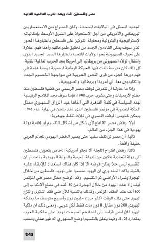 ‫اﺛﻨﺎء وﺑﻌﺪ اﳊﺮب اﻟﻌﺎ ﻴﺔ اﻟﺜﺎﻧﻴﺔ‬    ‫ﻣﺼﺮ وﻓﻠﺴﻄ‬

   ‫اﳉﺪﻳـﺪ ا ـﻤـﺜـﻞ ﻓـﻲ اﻟـﻮﻻﻳـﺎت ا ـﺘـﺤـﺪة. وﻛـﺎن اﻟـﺼـﺮاع ﺑـ اﻻﺳـﺘـﻌـﻤـﺎرﻳـ‬
‫اﻟﺒﺮﻳﻄﺎﻧﻲ واﻷﻣﺮﻳﻜﻲ ﻣﻦ أﺟﻞ اﻻﺳﺘﺤﻮاذ ﻋﻠﻰ اﻟﺸﺮق اﻷوﺳﻂ ﺑﺈﻣﻜﺎﻧﻴﺎﺗـﻪ‬
‫اﻹﺳﺘﺮاﺗﻴﺠﻴﺔ واﻟﺒﺘﺮوﻟﻴﺔ وﻣﺤﺎوﻟﺔ اﻟﺘﺮﻛﻴﺰ ﻋﻠﻰ ﻓﻠﺴﻄ ﺑﺎﻋﺘﺒﺎرﻫـﺎ اﶈـﻮر‬
‫اﻟﺬي ﺳﻮف ﻜﻦ اﻟﻘﺎدﻣ اﳉﺪد ﻣﻦ ﲢﻘﻴﻖ ﻃﻤﻮﺣﺎﺗﻬﻢ وأﻫﺪاﻓﻬﻢ ﻋﻼوة‬
‫ﻋﻠﻰ ﲢﺮك اﻟﺼﻬﻴﻮﻧﻴﺔ ﻧﺤﻮ اﻟﻮﻻﻳﺎت ا ﺘﺤﺪة ﺑﺎﻋﺘﺒﺎرﻫﺎ اﻟﺴﻴﺪ اﳉﺪﻳﺪ اﻟﻘﻮي‬
‫واﻧﺘﻘﺎل اﻟﻮﻻء اﻟﺼﻬﻴﻮﻧﻲ ﻣﻦ ﺑﺮﻳﻄﺎﻧﻴﺎ إﻟﻰ أﻣﺮﻳﻜﺎ ﺑﻌﺪ اﳊﺮب اﻟﻌﺎ ﻴﺔ اﻟﺜﺎﻧﻴﺔ.‬
‫ﻛﻞ ذﻟﻚ ﻛﺎن ﻣﺪرﺳﺔ ﺗﻠﻘﺖ ﻓﻴﻬﺎ اﳊﺮﻛﺔ اﻟﻮﻃﻨﻴﺔ ا ﺼﺮﻳﺔ دروﺳﺎ ﻫﺎﻣـﺔ ﻓـﻲ‬
‫ﻓﻬﻢ دورﻫﺎ ﻛﺠﺰء ﻣﻦ ﻗﻮى اﻟﺘﺤـﺮر اﻟـﻌـﺮﺑـﻴـﺔ ﻓـﻲ ﻣـﻮاﺟـﻬـﺔ اﳋـﺼـﻮم اﳉـﺪد‬
                            ‫واﻟﺘﻘﻠﻴﺪﻳ ﻣﻌﺎ أي أﻣﺮﻳﻜﺎ وﺑﺮﻳﻄﺎﻧﻴﺎ واﻟﺼﻬﻴﻮﻧﻴﺔ.‬
‫وإذا ﻣﺎ ﺣﺎوﻟﻨﺎ أن ﻧﺘﻌﺮض ﻮﻗﻒ ﻣﺼﺮ اﻟﺮﺳﻤﻲ ﻣﻦ ﻗﻀﻴﺔ ﻓﻠﺴﻄ ﻣﻨﺬ‬
‫ﻣﻄﻠﻊ اﻷرﺑﻌﻴﻨﺎت وﺣﺘﻰ ﻧﺸﻮب ﺣﺮب ٨٤٩١ ﻓﺈﻧﻨﺎ ﺳﻮف ﳒﺪ ا ﻼﻣﺢ اﻟﺮﺋﻴﺴﻴﺔ‬
‫ﻟﻬﺬه اﻟﺴﻴﺎﺳﺔ ﻓﻲ ﻛﻠﻤﺔ اﻟﻘﺎﻫﺮة اﻟﺘﻲ أﻟﻘﺎﻫﺎ ﻋﺒﺪ اﻟﺮزاق اﻟﺴﻨﻬـﻮري ـﺜـﻞ‬
‫ا ﻤﻠﻜﺔ ا ﺼﺮﻳﺔ ﻓﻲ ﻣﺆ ﺮ ﻓﻠﺴﻄ اﻟﺬي ﻋﻘﺪ ﺑﻠﻨﺪن ﻓﻲ ﻧﻬﺎﻳﺔ ﻋـﺎم ٦٤٩١.‬
                    ‫و ﻜﻦ ﺗﻠﺨﻴﺺ ا ﻮﻗﻒ ا ﺼﺮي ﻓﻲ ﺛﻼث ﻧﻘﺎط ﺟﻮﻫﺮﻳﺔ:‬
‫أوﻻ: رﻓﺾ ﻣﺼﺮ اﻟﻘﺎﻃﻊ ﻷي ﺷﻜﻞ ﻣﻦ أﺷﻜﺎل اﻟﺘﻘﺴﻴﻢ آو إﻗﺎﻣـﺔ دوﻟـﺔ‬
                                              ‫ﻳﻬﻮدﻳﺔ ﻓﻲ ﻫﺬا اﳉﺰء ﻣﻦ اﻟﻌﺎﻟﻢ.‬
‫ﺛﺎﻧﻴﺎ: آن ﻣﺼﺮ ﻟﻦ ﺗﻘﻒ ﺳﻠﺒﻴﺎ ﺣﺘﻰ ﻳﺼﻴﺮ اﳋﻄﺮ اﻟﻴﻬﻮدي ﻟﻠﻌﺎﻟﻢ اﻟﻌﺮﺑﻲ‬
                                                                ‫ﺣﻘﻴﻘﺔ واﻗﻌﺔ.‬
   ‫ﺛﺎﻟﺜﺎ: رﻓﺾ اﻗﺘﺮاح اﻟﻠﺠﻨﺔ أﻻ ﳒﻠﻮ أﻣﺮﻳﻜﻴﺔ اﳋﺎص ﺑﺘﺤﻮﻳﻞ ﻓﻠـﺴـﻄـ‬
‫آﻟﻲ دوﻟﺔ اﲢﺎدﻳﺔ ﺗﺘﻜﻮن ﻣﻦ اﻟﺪوﻟﺔ اﻟﻌﺮﺑﻴﺔ واﻟﺪوﻟـﺔ اﻟـﻴـﻬـﻮدﻳـﺔ ﺑـﺎﻋـﺘـﺒـﺎر آن‬
‫اﻟﺘﻘﺴﻴﻢ ﻟﻴﺲ ﺣﻼ ﻜﻦ ﻓﺮﺿﻪ آﻻ إذا ﻛﺎن ﻫﻨﺎك اﺳﺘﻌـﺪاد ﻟـﻺﺑـﻘـﺎء ﻋـﻠـﻴـﻪ‬
‫ﺑﺎﻟﻘﻮة. وأﻛﺪ أﻟﺴﻨﻪ وري أن اﻟﻴﻬﻮد ﺻﻤﻤﻮا ﻋﻠﻰ ﺗﻬﻮﻳﺪ ﻓﻠﺴﻄ ﻣـﻦ ﺧـﻼل‬
‫اﻟﻬﺠﺮة وﺷﺮاء اﻷراﺿﻲ ﺛﻢ اﻟﺘﻘﺴﻴﻢ. وﻗﺪ أﺗﻮﺿﺢ ﺜﻞ ﻣﺼﺮ ﻓـﻲ ا ـﺆ ـﺮ‬
‫ﻛﻴﻒ زاد ﻋﺪد اﻟﻴﻬﻮد ﻣﻦ ﺧﻼل اﻟﻬﺠﺮة ﻣﻦ ٠٥ أﻟﻒ ﻓﻲ ﻣﻄﻠﻊ اﻻﻧﺘﺪاب إﻟﻰ‬
‫٠٠٦ أﻟﻒ ﻋﻨﺪ اﻧﻌﻘﺎد ا ﺆ ﺮ. وﻛﺬﻟﻚ ﺑﺎﻟﻨﺴﺒﺔ ﻟﻸراﺿﻲ ﻓﻘﺪ اﺷﺘﺮى واﻧﺘﺰع‬
‫اﻟﻴﻬﻮد ﺣﺘﻰ ذﻟﻚ اﻟﻮﻗﺖ اﻛـﺜـﺮ ﻣـﻦ ٢ ﻣﻠﻴﻮن دون وأﺻﺒﺢ ﻣﺘﻮﺳﻂ ﻣـﺎ ـﻠـﻜـﻪ‬
‫اﻟﻴﻬﻮدي ٠٠٢ دون ﻣﻘﺎﺑﻞ ٨ دون ﻣﺎت ﻓﻘﻂ ﻟﻜﻞ ﻋﺮﺑﻲ. وﻣﻌﻨﻰ ذﻟﻚ آن ﻣﻠﻜﻴﺔ‬
‫اﻟﻴﻬﻮد ﻟﻸراﺿﻲ ﻗﻴﺎﺳﺎ إﻟﻰ أﻋﺪادﻫﻢ أﺻﺒـﺤـﺖ ﺗـﺰﻳـﺪ ﻋـﻠـﻰ ﻣـﻠـﻜـﻴـﺔ اﻟـﻌـﺮب‬
‫ﻘﺪاره ٥٢٬٥. وﻓﻴﻤﺎ ﻳﺘﻌﻠﻖ ﺑﺎﻟﺘﻘﺴﻴﻢ أوﺿﺢ اﻟﺴﻨﻬﻮري اﻧﻪ ﻏﻴﺮ ﻋﻤﻠﻲ وﺻﻌﺐ‬

 ‫542‬
 