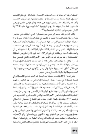 ‫ﻣﺼﺮ وﻓﻠﺴﻄ‬

‫اﻟﺘﺤﻘﻴﻖ ﻛﻤﺎ أﻧﻪ ﻣﺮﻓﻮض ﻣﻦ اﳊﻜﻮﻣﺔ ا ﺼﺮﻳﺔ رﻓﻀﺎ ﺑﺎﺗﺎ. ﺛﻢ ﺧﺘﻢ ا ﻨﺪوب‬
‫ا ﺼﺮي ﻛﻠﻤﺘﻪ ﺑﺘﺄﻛﻴﺪ ﻋﺮوﺑﺔ ﻓﻠﺴﻄ وﻃﺎﻟﺐ ﻨﺤﻬﺎ ﺣـﻖ ﺗـﻘـﺮﻳـﺮ ا ـﺼـﻴـﺮ‬
‫وأﻛﺪ ﻋﺪم اﻋﺘﺮاف ﻣﺼﺮ ﺑﺤﻖ اﻟﻴﻬﻮد ﻓﻲ إﻗﺎﻣﺔ وﻃﻦ ﻗﻮﻣﻲ ﺧﺎص ﺑﻬﻢ ﻓﻲ‬
‫ﻓﻠﺴﻄ . ﻛﻤﺎ ﻃﺎﻟﺐ ﺑﻮﻗﻒ اﻟﻬﺠﺮة اﻟﻴﻬﻮدﻳﺔ ﺎﻣﺎ وﺑـﺼـﻮرة ﻋـﺎﺟـﻠـﺔ أﻻﻧـﻬـﺎ‬
                                 ‫ﺗﺸﻜﻞ أﺗﻬﻢ ﺟﻮاﻧﺐ ا ﺸﻜﻠﺔ اﻟﻔﻠﺴﻄﻴﻨﻴﺔ)٦(.‬
‫ذﻟﻚ ﻛﺎن ﻣﻮﻗﻒ ﻣﺼﺮ اﻟﺮﺳﻤﻲ ﻣﻦ ﻓﻠﺴﻄ اﻟـﺬي أﻋـﻠـﻨـﺘـﻪ ﻓـﻲ ﻣـﺆ ـﺮ‬
   ‫ﻟﻨﺪن. وﻟﻜﻦ ﻛﺎﻧﺖ اﻟﺴﺎﺣﺔ ا ﺼﺮﻳﺔ ﺗﺸﻬﺪ ﻓﻲ ذﻟﻚ اﳊ اﺣﺘﺪام ا ﻌﺮﻛﺔ ﺑ‬
‫اﳊﺮﻛﺔ اﻟﻮﻃﻨﻴﺔ ا ﺼﺮﻳﺔ ﻓﻲ ﻣﻮاﺟﻬﺔ اﻟﺴﺮاي واﻻﺣﺘﻼل واﳊﻜﻮﻣﺔ اﻟﺼﺪﻗﻴﺔ‬
‫ﺑﺴﺒﺐ ﻣﺸﺮوع ﺻﺪﻗﻲ ﺑﻴﻔﻦ. وﻣﻊ ﻓﺸـﻞ ﻣـﺸـﺮوع ﺻـﺪﻗـﻲ ﺑـﻴـﻔـ اﺗـﻀـﺤـﺖ‬
‫ﺧﻴﻮط ا ﻮﻗﻒ اﻟﻐﺮﺑﻲ ﻣﻦ اﻟﻘﻀﻴﺔ اﻟﻔﻠﺴﻄﻴﻨﻴﺔ واﻟﻘـﻀـﻴـﺔ ا ـﺼـﺮﻳـﺔ ﻓـﻲ أن‬
‫واﺣﺪ. ﻓﻘﺪ ادﻋﺖ ﺑﺮﻳﻄﺎﻧﻴﺎ ﻓﻲ ﻓﺒﺮاﻳﺮ ٧٤٩١ أﻧﻬﺎ ﻏﻴﺮ ﻗﺎدرة ﻋﻠﻰ ﺣﻞ ا ﺸﻜﻠﺔ‬
‫اﻟﻔﻠﺴﻄﻴﻨﻴﺔ وأﻧﻬﺎ ﺳﻮف ﺗﻌﺮض اﻵﻣﺮ ﻋﻠﻰ اﻷ ا ﺘﺤﺪة ﻟـﻜـﻲ ﺗـﻮﺻـﻲ ـﺎ‬
   ‫ﺗﺮاه. واﻟﻮاﻗﻊ أن ا ﻮﻗﻒ اﻟﺒﺮﻳﻄﺎﻧﻲ ﻛﺎن ﺗﺮﺟﻤﺔ ﻋﻤﻠﻴﺔ ﻟﻼﺗﻔﺎق اﻟﺬي ﺑ‬
‫ﺑﺮﻳﻄﺎﻧﻴﺎ واﻟﻮﻻﻳﺎت ا ﺘﺤﺪة واﻟﺬي ﻳﻘﻀﻲ ﺑﺄن ﺗﺘﺮك ﻓﻠﺴﻄ ﻟﻠﻮﻻﻳﺎت ا ﺘﺤﺪة‬
‫ﻣﻦ ﺧﻼل ﻜ اﻟﺼﻬﻴﻮﻧﻴﺔ ﻣﻨﻬﺎ وان ﻳﺒﻘﻰ اﻹﳒﻠﻴﺰ ﻓﻲ ﻣﺼﺮ وﺑﻬـﺬا زاد‬
                              ‫ﺴﻚ ﺑﺮﻳﻄﺎﻧﻴﺎ ﺑﺎﻟﺒﻘﺎء اﻟﻌﺴﻜﺮي ﻓﻲ ﻣﺼﺮ..‬
‫وﻓﻲ أﺑﺮﻳﻞ ٧٤٩١ ﻃﻠﺒﺖ ﺑﺮﻳﻄﺎﻧﻴﺎ ﻣﻦ اﻟﺴﻜﺮﺗﻴﺮ اﻟﻌﺎم ﻟﻸ ا ﺘﺤﺪة أدراج‬
‫ﻗﻀﻴﺔ ﻓﻠﺴﻄ ﻓﻲ ﺟﺪول أﻋﻤﺎل اﳉﻤﻌﻴﺔ اﻟﻌﺎﻣﺔ ﻓﻲ دورﺗﻬﺎ اﻟﻌﺎدﻳﺔ واﻧﺘﻬﺖ‬
    ‫ﺟﻮﻟﺔ اﻟﻘﻀﻴﺔ داﺧﻞ اﻷ ا ﺘﺤﺪة ﺑﺘﺸﻜﻴﻞ ﳉﻨﺔ ﲢﻘﻴﻖ ﺳﻤﻴﺖ ﳉﻨﺔ ﻓﻠﺴﻄ‬
‫اﻗﺘﺮﺣﺖ ﻓﻲ اﻟﺘﻘﺮﻳﺮ اﻟﺬي أﻋﺪﺗﻪ ﺗﻘﺴﻴﻢ ﻓﻠﺴﻄ وإﻧﺸﺎء دوﻟﺘ إﺣﺪاﻫﻤﺎ‬
‫ﻟﻠﻌﺮب واﻷﺧﺮى ﻟﻠﻴﻬﻮد. وﻗﺪ ﺗﺎﺑﻊ اﻟﺮأي اﻟﻌﺎم ا ﺼﺮي ﺟﻤﻴﻊ ﻣﺮاﺣﻞ ﺑـﺤـﺚ‬
‫اﻟﻘﻀﻴﺔ اﻟﻔﻠﺴﻄﻴﻨﻴﺔ داﺧﻞ اﻷ ا ﺘﺤﺪة واﻟﺘﻲ اﻧﺘﻬﺖ ﺑﻘﺮار اﻟﺘـﻘـﺴـﻴـﻢ ﻓـﻲ‬
‫ﻧﻮﻓﻤـﺒـﺮ ٧٤٩١. وﻗﺪ ﻛﺎن ﻟﻬﺬا اﻟﻘﺮار ﺻﺪاه ﻓـﻲ اﻟـﺸـﺎرع ا ـﺼـﺮي إذ اﺟـﺘـﺎح‬
‫اﳉﻤﺎﻫﻴﺮ ﺳﺨﻂ ﻋﺎرم وﺑـﺪأت اﻹﺿـﺮاﺑـﺎت وا ـﻈـﺎﻫـﺮات-ﻣـﻨـﺬ ﺑـﺪاﻳـﺔ ﻧـﻈـﺮ‬
‫اﻟﻘﻀﻴﺔ أﻣﺎم اﳉﻤﻌﻴﺔ اﻟﻌﺎﻣﺔ. وﻗﺪ ﻛﺎن إﺿﺮاب ٧١ ﺳﺒﺘﻤﺒﺮ ٧٤٩١ ﻫﻮ اﻟﺒﺪاﻳﺔ‬
‫ودﻋﺖ إﻟﻴﻪ أﺣﺰاب ﻣﺼﺮ اﻟﻔﺘﺎة واﻷﺧﻮان ا ﺴﻠﻤﻮن واﳊﺰب اﻟﻮﻃﻨﻲ. وﻓـﻲ‬
‫دﻣﺸﻖ وﺑﻴﺮوت أﻋﻠﻦ ﻋﻦ اﻋﺘـﺒـﺎر ﻳـﻮم ٤ أﻛﺘﻮﺑﺮ ﻳﻮم ﻓﻠﺴﻄـ و اﻹﺿـﺮاب‬
‫ﻳﻮﻣﻬﺎ ﻫﻨﺎك وأﻋﻠﻨﺖ ﻣﺼﺮ ﻓﻲ ذﻟﻚ اﻟﻴﻮم ﺣﺎﻟﺔ اﻟﻄﻮارىء و ﺗﺸﻜﻴﻞ اﻟﻬﻴﺌﺔ‬
‫اﻟﻌﻠﻴﺎ ﻟﻮادي اﻟﻨﻴﻞ ﻹﻧﻘﺎذ ﻓﻠﺴﻄ اﻟﺘﻲ ﻗﺎﻣﺖ ﺑﺘﻨﻈﻴﻢ ﺣﻤﻼت ﻟﻠﺘﺒﺮع واﻟﺪﻋﻮة‬

                                                                ‫642‬
 