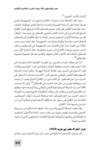 ‫اﺛﻨﺎء وﺑﻌﺪ اﳊﺮب اﻟﻌﺎ ﻴﺔ اﻟﺜﺎﻧﻴﺔ‬   ‫ﻣﺼﺮ وﻓﻠﺴﻄ‬

                                              ‫ﻹﻧﺸﺎء ﻛﺘﺎﺋﺐ اﻟﺘﺤﺮﻳﺮ)٧(.‬
‫وﻣﻨﺬ ﺗﻠﻚ اﻟﻠﺤﻈﺔ ﺑﺪأت ﺷﻌﺎرات اﻟﻜﻔﺎح ا ﺴﻠﺢ ﺿﺪ اﻟﺼﻬﻴﻮﻧﻴﺔ ﺗﻄـﺮح‬
‫ﻧﻔﺴﻬﺎ ﺑﺤﺪة ﻋﻠﻰ اﻟﺴﺎﺣﺔ ا ﺼﺮﻳﺔ واﻧﻘﺴﻤﺖ إزاءﻫﺎ اﻟﻘﻮى اﻟﻮﻃﻨﻴﺔ. ﻓﺎﻟﻮﻓﺪ‬
‫رﻏﻢ اﻋﺘﺮاﺿﻪ اﻟﻜﺎﻣﻞ ﻋﻠﻰ ﻗﺮار ﺗﻘﺴﻴﻢ ﻓﻠﺴﻄ ﻓﺎﻧﻪ ﻟﻢ ﻳﺮﻓﻊ ﺷﻌﺎر اﻟﻜﻔﺎح‬
‫ا ﺴﻠﺢ ﻛﻤﺎ ﻟﻢ ﻳﺪع إﻟﻰ إﻧﺸﺎء ﻛﺘﺎﺋﺐ ﻟﺘﺤﺮﻳﺮ ﻓﻠﺴﻄ ﺑﻞ ﺗﺒﻨﺖ ﻫﺬا ا ﻮﻗﻒ‬
   ‫ﻛﻞ ﻣﻦ ﺟﻤﺎﻋﺔ اﻷﺧﻮان ا ﺴﻠﻤ وﻣﺼﺮ اﻟﻔﺘﺎة إذ ﻧﻈﺮ ﻛﻼﻫﻤﺎ إﻟﻰ ﻓﻠﺴﻄ‬
‫ﻛﻤﺠﺎل ﳊﺮب ﻣﻘﺪﺳﺔ وﻃﻨﻴﺔ ودﻳﻨﻴﺔ ﺿﺪ اﻟﺼﻬﻴﻮﻧﻴﺔ. وﻗﺪ أﻋﻠﻦ ﺣﺰب ﻣﺼﺮ‬
‫اﻟﻔﺘﺎة ﻋﻦ ﺗﺄﻟﻴﻒ ﻋﺪة أﻧﻮاع ﻟﻠﻨﻀﺎل ﺿﺪ اﻟﺼﻬﻴﻮﻧﻴﺔ ﻓﻲ ﻓﻠـﺴـﻄـ وﺳـﺎﻓـﺮ‬
‫أﺣﻤﺪ ﺣﺴ ﻣﻊ ﻫﺬه اﻷﻓﻮاج إﻟﻰ ﺳﻮرﻳﺎ ﺑﺎﻋﺘﺒﺎرﻫﺎ ﺧﻂ اﻟﺪﻓـﺎع اﻷول ﻋـﻦ‬
‫ﻓﻠﺴﻄ . ﻛﺬﻟﻚ آﻟﻒ اﻷﺧﻮان ﻛﺘﺎﺋﺐ ﻟﻠﺠﻬﺎد وأﻗﺎﻣﻮا ﻣﻌﺴﻜﺮا ﻟﻠﺠﺒﻬﺔ اﳉﻨﻮﺑﻴﺔ‬
                                                          ‫ﺑﻔﻠﺴﻄ )٨(.‬
‫أﻣﺎ ﻋﻦ ﻣﻮﻗﻒ اﻟﻴﺴﺎر ا ﺼﺮي ﻣﻦ ﺗﻄﻮرات اﻟﻘﻀﻴﺔ اﻟﻔـﻠـﺴـﻄـﻴـﻨـﻴـﺔ ﻓـﻲ‬
‫ذﻟﻚ اﳊ ﻓﻘﺪ ﻋﺎرﺿﺖ ﻃﻠﻴﻌﺔ اﻟﻌﻤﺎل واﻟﻔﻼﺣ ﻗﺮار اﻟـﺘـﻘـﺴـﻴـﻢ وﻛـﺎﻧـﺖ‬
‫ﺗﺆﻳﺪ اﻟﺪﺧﻮل ﻓﻲ اﳊﺮب ﺿﺪ إﻗﺎﻣﺔ اﻟﺪوﻟﺔ اﻟﻴﻬﻮدﻳﺔ. وﻟﻜﻦ أﻳـﺪت اﳊـﺮﻛـﺔ‬
‫اﻟﺪ ﻘﺮاﻃﻴﺔ ﻟﻠﺘﺤﺮر اﻟﻮﻃﻨﻲ )ﺣﺪﻳﺜﻮ( ﻗﺮار اﻟﺘﻘﺴﻴﻢ وﻋﺎرﺿﺖ اﻟﺪﺧﻮل ﻓﻲ‬
‫اﳊﺮب ﻣﻦ أﺟﻞ ﻓﻠﺴﻄ . ﺑﻞ ﻛﺎﻧﺖ ﺗﺮى آن اﻟﻜﻔﺎح ا ﺴﻠـﺢ ﻳـﺠـﺐ أن ﻳـﻮﺟـﻪ‬
‫ﺿﺪ ﺑﺮﻳﻄﺎﻧﻴﺎ وﻟﻴﺲ ﻣﻦ اﺟﻞ ﻫﺬه اﳊﺮب ﻓﻲ ﻓﻠﺴﻄ )٩(. وﻓﻲ ١٢ دﻳﺴﻤﺒﺮ‬
‫٧٤٩١ أﺻﺪرت اﳊﺮﻛﺔ اﻟﺪ ﻘﺮاﻃﻴﺔ ﻟﻠﺘﺤﺮر اﻟﻮﻃﻨﻲ ﺑﻴﺎﻧﺎ أوﺿﺤﺖ ﻓﻴﻪ ﻣﻮﻗﻔﻬﺎ‬
‫ﻣﻦ اﻟﺘﻘﺴﻴﻢ واﳊﺮب وﻋﻠﻘﺖ ﻋﻠﻰ ﻣﻮﻗﻒ اﳊﻜﻮﻣﺎت اﻟﻌﺮﺑﻴﺔ وﻓﺴﺮت ﺗﺄﻳﻴﺪﻫﺎ‬
‫ﻟﺪﺧﻮل اﳊﺮب ﻣﻦ أﺟﻞ ﻓﻠﺴﻄ أﺑﺎﻧﻪ ﻣﺤﺎوﻟﺔ ﻟﺼـﺮف أﻧـﻈـﺎر اﳉـﻤـﺎﻫـﻴـﺮ‬
‫اﻟﻜﺎدﺣﺔ ﻋﻦ اﻟﻜﻔﺎح ﻓﻲ ﺳﺒﻴﻞ ﺣﻞ ﻣﺸﺎﻛﻠﻬﺎ اﻻﺟﺘﻤﺎﻋﻴﺔ واﻟﻮﻃﻨﻴﺔ آﻟـﻲ أﻣـﺮ‬
                                           ‫ﺧﺎرﺟﻲ ﻳﻨﺴﻴﻬﺎ ﻫﺬا اﻟﻜﻔﺎح.‬
‫وﻗﺪ دﻓﻌﺖ اﳊﺮﻛﺔ اﻟﺸﻴﻮﻋﻴﺔ ﺑﺴﺒﺐ ﻫﺬا ا ﻮﻗﻒ ﺛﻤﻨﺎ ﻏﺎﻟﻴﺎ ﻣﻦ رﺻﻴﺪﻫﺎ‬
   ‫اﻟﺸﻌﺒﻲ وﺗﻌﺮﺿﺖ ﻟﻬﺠﻮم ﻋﻨﻴﻒ ﻣﻦ ﺟﺎﻧﺐ ﻣﺼﺮ اﻟﻔﺘﺎة واﻷﺧﻮان ا ﺴﻠﻤـ‬
‫إذ ﻃﻌﻨﺎﻫﺎ ﻓﻲ وﻃﻨﻴﺘﻬﺎ واﺗﻬﻤﺎﻫﺎ ﺑﺎﻟﺘﺒﻌﻴﺔ ﻟﻼﲢﺎد اﻟﺴﻮﻓﻴﻴﺘﻲ اﻟﺬي أﻳﺪ ﻗﺮار‬
                                                        ‫اﻟﺘﻘﺴﻴﻢ أﻳﻀﺎ.‬

                                   ‫ﻗﺮار اﺷﺘﺮاك ﻣﺼﺮ ﻓﻲ ﺣﺮب ٨٤٩١‬
‫ﻟﻘﺪ وﺻﻠﺖ اﻷوﺿﺎع اﻟﺪاﺧﻠﻴﺔ ﻓﻲ ﻣﺼﺮ إﻟﻰ ذروة ﺗﺄزﻣﻬﺎ ﺑﺴـﺒـﺐ ﻓـﺸـﻞ‬

 ‫742‬
 