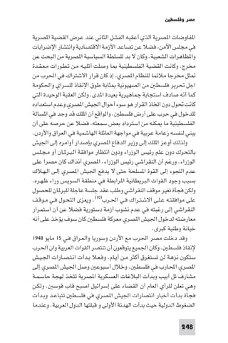 ‫ﻣﺼﺮ وﻓﻠﺴﻄ‬

‫ا ﻔﺎوﺿﺎت ا ﺼﺮﻳﺔ اﻟﺬي أﻋﻘﺒﻪ اﻟﻔﺸﻞ اﻟﺜﺎﻧﻲ ﻋﻨﺪ ﻋﺮض اﻟﻘﻀﻴﺔ ا ﺼﺮﻳﺔ‬
‫ﻓﻲ ﻣﺠﻠﺲ اﻵﻣﻦ ﻓﻀﻼ ﻋﻦ ﺗﺼﺎﻋﺪ اﻷزﻣﺔ اﻻﻗﺘﺼﺎدﻳﺔ واﻧﺘﺸﺎر اﻹﺿﺮاﺑﺎت‬
‫وا ﻈﺎﻫﺮات اﻟﺸﻌﺒﻴﺔ. وﻛﺎن ﻻ ﺑﺪ ﻟﻠﺴﻠﻄﺔ اﻟﺴﻴﺎﺳﻴﺔ ا ﺼﺮﻳﺔ ﻣﻦ اﻟﺒﺤﺚ ﻋﻦ‬
‫ﻣﺨﺮج. وﻛﺎﻧﺖ اﻟﻘﻀﻴﺔ اﻟﻔﻠﺴﻄﻴﻨﻴﺔ ﺎ وﺻﻠﺖ أﺗﻠـﻴـﻪ ﻣـﻦ ﺗـﻄـﻮرات ﻣـﻌـﻘـﺪة‬
‫ﺜﻞ ﻣﺨﺮﺟﺎ ﻣﻼﺋﻤﺎ ﻟﻠﻨﻈﺎم ا ﺼﺮي إذ ﻛﺎن ﻗﺮار اﻻﺷﺘﺮاك ﻓﻲ اﳊﺮب ﻣﻦ‬
‫اﺟﻞ ﲢﺮﻳﺮ ﻓﻠﺴﻄ ﻣﻦ اﻟﺼﻬﻴﻮﻧﻴﺔ ﺜﺎﺑﺔ ﻃﻮق اﻹﻧﻘﺎذ ﻟﻠﺴﺮاي واﳊﻜﻮﻣﺔ‬
‫ﻛﻤﺎ أﻧﻪ ﺻﺎدف اﺳﺘﺠﺎﺑﺔ ﺟﻤﺎﻫﻴﺮﻳﺔ ﺑﻌﻴﺪة ا ﺪى. وﻟﻜﻦ اﻟﻌﻘﺒﺔ اﻟﻮﺣﻴﺪة اﻟﺘﻲ‬
‫ﻛﺎﻧﺖ ﲢﻮل دون اﺗﺨﺎذ اﻟﻘﺮار ﻫﻮ ﺳﻮء أﺣﻮال اﳉﻴﺶ ا ﺼﺮي وﻋﺪم اﺳﺘﻌﺪاده‬
‫ﻟﻠﺪﺧﻮل ﻓﻲ ﺣﺮب ﻋﻠﻰ أرض ﻓﻠﺴﻄ . واﻟﻮاﻗﻊ أن ا ﻠﻚ ﻗﺪ وﺟﺪ ﻓﻲ ا ﺴﺎﻟﺔ‬
‫اﻟﻔﻠﺴﻄﻴﻨﻴﺔ ﻣﺎ ﻜﻨﻪ ﻣﻦ اﺳﺘﺮداد ﺑﻌﺾ ﺳﻤﻌﺘﻪ ﻓﻀﻼ ﻋﻦ ﺣﺮﺻﻪ ﻋﻠﻰ أن‬
‫ﻳﺒﻨﻲ ﻟﻨﻔﺴﻪ زﻋﺎﻣﺔ ﻋﺮﺑﻴﺔ ﻓﻲ ﻣﻮاﺟﻬﺔ اﻟﻌﺎﺋﻠﺔ اﻟﻬﺎﺷﻤﻴﺔ ﻓﻲ اﻟﻌﺮاق واﻷردن.‬
‫وﻟﺬﻟﻚ أوﻋﺰ ا ﻠﻚ إﻟﻰ وزﻳﺮ اﻟﺪﻓﺎع ا ﺼﺮي ﺑﺈﺻﺪار أواﻣﺮه إﻟﻰ اﳉﻴﺶ‬
‫ﺑﺎﻟﺘﺤﺮك دون ﻋﻠﻢ رﺋﻴﺲ اﻟﻮزراء ودون اﻧﺘﻈﺎر ﻣﻮاﻓﻘﺔ اﻟـﺒـﺮ ـﺎن أو ﻣـﺠـﻠـﺲ‬
‫اﻟﻮزراء. ورﻏﻢ أن اﻟﻨﻘﺮاﺷﻲ رﺋﻴﺲ اﻟﻮزراء. ا ﺼﺮي آﻧﺬاك ﻛﺎن ﻣﺼﺮا ﻋﻠﻰ‬
‫ﻋﺪم اﻟﻠﺠﻮء إﻟﻰ اﻟﻘﻮة ا ﺴﻠﺤﺔ ﺣﺘﻰ ﻻ ﻳﺪﻓﻊ اﳉﻴﺶ ا ﺼﺮي إﻟـﻰ اﻟـﻬـﻼك‬
‫ﺑﺴﺒﺐ وﺟﻮد اﻟﻘﻮات اﻟﺒﺮﻳﻄﺎﻧﻴﺔ ا ﺮاﺑﻄﺔ ﻓﻲ ﻣﻨﻄﻘﺔ اﻟﺴﻮﻳـﺲ وراء ﻇـﻬـﺮه.‬
‫وﻟﻜﻦ ﻓﺠﺄة ﺗﻐﻴﺮ ﻣﻮﻗﻒ اﻟﻨﻘﺮاﺷﻲ وﻃﻠﺐ ﻋﻘﺪ ﺟﻠﺴﺔ ﻋﺎﺟﻠﺔ ﻟﻠﺒﺮ ﺎن ﻟﻠﺤﺼﻮل‬
‫ﻋﻠﻰ ﻣﻮاﻓﻘﺘـﻪ ﻋـﻠـﻰ اﻻﺷـﺘـﺮاك ﻓـﻲ اﳊـﺮب)٠١(. وﻳﻌﺰى اﻟﺘﺤـﻮل ﻓـﻲ ﻣـﻮﻗـﻒ‬
‫اﻟﻨﻘﺮاﺷﻲ إﻟﻰ رﻏﺒﺘﻪ ﻓﻲ ﻋﺪم ﻧﺸﻮب أزﻣﺔ دﺳﺘﻮرﻳﺔ ﻓﻀﻼ ﻋﻦ أن اﺳﺘﻤﺮار‬
‫ﻣﻌﺎرﺿﺘﻪ ﻟﺪﺧﻮل اﳉﻴﺶ ا ﺼﺮي ﻣﻌﺮﻛﺔ ﻓﻠﺴﻄ ﻛﺎن ﺳﻮف ﻳﺆﺧﺬ ﻋﻠﻰ أﻧﻪ‬
                                                    ‫ﺧﻴﺎﻧﺔ وﻃﻨﻴﺔ ﻛﺒﺮى.‬
‫وﻗﺪ دﺧﻠﺖ ﻣﺼﺮ اﳊﺮب ﻣﻊ اﻷردن وﺳﻮرﻳﺎ واﻟﻌـﺮاق ﻓـﻲ ٥١ ﻣﺎﻳﻮ ٨٤٩١‬
‫ﻹﻧﻘﺎذ ﻓﻠﺴﻄ . وﻛﺎن اﳉﻤﻴﻊ ﻳﺘﻮﻗﻌﻮن أن ﺗﻨﺘﺼﺮ اﻟﻘﻮات اﻟﻌﺮﺑﻴﺔ وان اﳊﺮب‬
‫ﺳﺘﻜﻮن ﻧﺰﻫﺔ ﻟﻦ ﺗﺴﺘﻐﺮق أﻛﺜﺮ ﻣـﻦ أﻳـﺎم. وﻓـﻌـﻼ ﺑـﺪأت اﻧـﺘـﺼـﺎرات اﳉـﻴـﺶ‬
‫ا ﺼﺮي اﶈﺎرب ﻓﻲ ﻓﻠﺴﻄ . وﺧﻼل أﺳﺒﻮﻋ وﺻﻞ اﳉﻴﺶ ا ﺼﺮي إﻟﻰ‬
‫ﻣﺸﺎرف ﺗﻞ أﺑﻴﺐ وﺑﺪأت اﻟﺒﻼﻏﺎت اﻟﻌﺴﻜﺮﻳﺔ ا ﺼﺮﻳﺔ ﺗﺘﺨﺬ ﻟﻬﺠﺔ ﺣﺎﺳـﻤـﺔ‬
‫وﻫﻲ ﺗﻌﻠﻦ ﻟﻠﺮأي اﻟﻌﺎم أن اﻟﻘﻀﺎء ﻋﻠﻰ إﺳﺮاﺋﻴﻞ اﺻﺒﺢ ﻗﺎب ﻗﻮﺳ . وﻟﻜـﻦ‬
‫ﻓﺠﺄة ﺑﺪأت أﺧﺒﺎر اﻧﺘﺼﺎرات اﳉﻴﺶ ا ﺼﺮي ﻓﻲ ﻓﻠﺴﻄ ﺗﺘﺒﺎﻋـﺪ وﺑـﺪأت‬
‫اﻟﻀﻐﻮط اﻟﺪوﻟﻴﺔ ﺣﻴﺚ ﺑﺪأت اﻟﻬﺪﻧﺔ اﻷوﻟﻰ و ﻗﺒﻠﺘﻬﺎ اﻟﺪول اﻟﻌﺮﺑﻴﺔ. وﻋﻨﺪﻣﺎ‬

                                                               ‫842‬
 