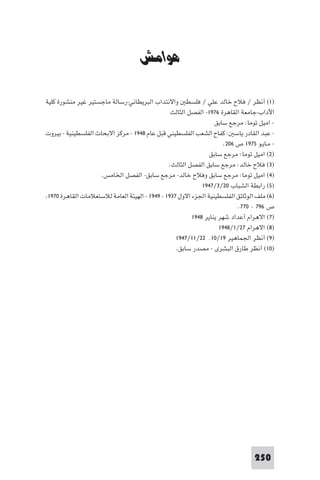 ‫ﻣﺼﺮ وﻓﻠﺴﻄ‬


                                     ‫ﻫﻮاﻣﺶ‬

‫)١( أﻧﻈﺮ / ﻓﻼح ﺧﺎﻟﺪ ﻋﻠﻲ / ﻓﻠﺴﻄ واﻻﻧﺘﺪاب اﻟﺒﺮﻳﻄﺎﻧﻲ-رﺳﺎﻟﺔ ﻣﺎﺟﺴﺘﻴﺮ ﻏﻴﺮ ﻣﻨﺸﻮرة ﻛﻠﻴﺔ‬
                                                 ‫اﻵداب-ﺟﺎﻣﻌﺔ اﻟﻘﺎﻫﺮة ٦٧٩١- اﻟﻔﺼﻞ اﻟﺜﺎﻟﺚ‬
                                                                  ‫- اﻣﻴﻞ ﺗﻮﻣﺎ: ﻣﺮﺟﻊ ﺳﺎﺑﻖ‬
‫- ﻋﺒﺪ اﻟﻘﺎدر ﻳﺎﺳ : ﻛﻔﺎح اﻟﺸﻌﺐ اﻟﻔﻠﺴﻄﻴﻨﻲ ﻗﺒﻞ ﻋﺎم ٨٤٩١ - ﻣﺮﻛﺰ اﻻﺑﺤﺎث اﻟﻔﻠﺴﻄﻴﻨﻴﺔ - ﺑﻴﺮوت‬
                                                                      ‫- ﻣـﺎﻳـﻮ ٥٧٩١ ص ٦٠٢.‬
                                                                ‫)٢( اﻣﻴﻞ ﺗﻮﻣﺎ: ﻣﺮﺟﻊ ﺳﺎﺑﻖ‬
                                                ‫)٣( ﻓﻼح ﺧﺎﻟﺪ: ﻣﺮﺟﻊ ﺳﺎﺑﻖ اﻟﻔﺼﻞ اﻟﺜﺎﻟﺚ.‬
                    ‫)٤( اﻣﻴﻞ ﺗﻮﻣﺎ: ﻣﺮﺟﻊ ﺳﺎﺑﻖ وﻓﻼح ﺧﺎﻟﺪ- ﻣﺮﺟﻊ ﺳﺎﺑﻖ- اﻟﻔﺼﻞ اﳋﺎﻣﺲ.‬
                                                             ‫)٥( راﺑﻄﺔ اﻟﺸﺒﺎب ٠٢/٣/٧٤٩١‬
 ‫)٦( ﻣﻠﻒ اﻟﻮﺛﺎﺋﻖ اﻟﻔﻠﺴﻄﻴﻨﻴﺔ اﳉﺰء اﻻول ٧٣٩١ - ٩٤٩١ - اﻟﻬﻴﺌﺔ اﻟﻌﺎﻣﺔ ﻟﻼﺳﺘﻌﻼﻣﺎت اﻟﻘﺎﻫﺮة ٠٧٩١‬
                                                                           ‫ص ٦٩٧ - ٠٧٧.‬
                                                         ‫)٧( اﻻﻫﺮام أﻋﺪاد ﺷﻬﺮ ﻳﻨﺎﻳﺮ ٨٤٩١‬
                                                                    ‫)٨( اﻻﻫﺮام ٧٢/١/٨٤٩١‬
                                                   ‫)٩( أﻧﻈﺮ اﳉﻤﺎﻫﻴﺮ ٩١/٠١٬ ٢٢/١١/٧٤٩١‬
                                                   ‫)٠١( أﻧﻈﺮ ﻃﺎرق اﻟﺒﺸﺮى - ﻣﺼﺪر ﺳﺎﺑﻖ.‬




                                                                                  ‫052‬
 