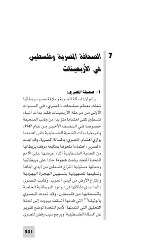 ‫ﻓﻲ اﻻرﺑﻌﻴﻨﺎت‬     ‫اﻟﺼﺤﺎﻓﺔ ا ﺼﺮﻳﺔ وﻓﻠﺴﻄ‬




    ‫7 اﻟﺼﺤﺎﻓﺔ اﳌﺼﺮﻳﺔ وﻓﻠﺴﻄﲔ‬
             ‫ﻓﻲ اﻷرﺑﻌﻴﻨﺎت‬

                              ‫١- ﺻﺤﻴﻔﺔ اﳌﺼﺮي:‬
‫رﻏﻢ أن ا ﺴﺄﻟﺔ ا ﺼﺮﻳﺔ وﻋﻼﻗﺔ ﻣﺼﺮ ﺑﺒﺮﻳﻄﺎﻧﻴﺎ‬
‫ﺷﻐﻠﺖ ﻣﻌـﻈـﻢ ﺻـﻔـﺤـﺎت »ا ـﺼـﺮي« ﻓـﻲ اﻟـﺴـﻨـﻮات‬
‫اﻷوﻟـﻰ ﻣـﻦ ﻣـﺮﺣـﻠـﺔ اﻷرﺑـﻌـﻴـﻨـﺎت ﻓـﻘـﺪ ﺑـﺪأت أﻧـﺒــﺎء‬
‫ﻓﻠﺴﻄ ﺗﻠﻘﻰ اﻫﺘﻤﺎﻣﺎ ﻣﺘﺰاﻳﺪا ﻣﻦ ﺟﺎﻧﺐ اﻟﺼﺤﻴﻔﺔ‬
‫ﺧـﺼـﻮﺻـﺎ ﻓــﻲ اﻟ ـﻨ ـﺼــﻒ اﻷﺧ ـﻴــﺮ ﻣــﻦ ﻋــﺎم ٧٤٩١.‬
‫وﺗﺪرﻳﺠﻴﺎ ﺑﺪأت اﻟﻘﻀﻴﺔ اﻟﻔﻠﺴﻄﻴﻨﻴﺔ ﺗﻠﻘﻰ اﻫﺘﻤﺎﻣﺎ‬
‫ﻳﻮازي اﻫﺘﻤﺎم »ا ﺼﺮي« ﺑﺎ ﺴﺎﻟﺔ ا ﺼﺮﻳﺔ. وﻗﺪ أﺑﺪت‬
‫»ا ﺼﺮي« اﻫﺘﻤﺎﻣﺎ ﻣﻠﺤﻮﻇﺎ ﺘﺎﺑﻌﺔ ﻣﻮﻗﻒ ﺑﺮﻳﻄﺎﻧﻴﺎ‬
    ‫ﻣﻦ اﻟﻘﻀﻴﺔ اﻟﻔﻠﺴﻄﻴﻨﻴﺔ أﺛﻨﺎء ﻋﺮﺿـﻬـﺎ ﻋـﻠـﻰ اﻷ‬
‫ا ﺘﺤﺪة ا ﺘﺤﺪ وﺷﻨﺖ ﻫﺠﻮﻣﺎ ﺣﺎدا ﻋﻠﻰ ﺑﺮﻳﻄـﺎﻧـﻴـﺎ‬
‫وﺣﻤﻠﺘﻬﺎ ﻣﺴﺌﻮﻟﻴﺔ اﻧﺘﺰاع ﻓﻠﺴﻄ ﻣﻦ أﻳﺪي أﺑﻨﺎﻫﺎ‬
‫وﺗﺴﻠﻴﻤﻬﺎ ﻟﻠﺼﻬﻴﻮﻧﻴـﺔ ﺑـﺘـﺴـﻬـﻴـﻞ اﻟـﻬـﺠـﺮة اﻟـﻴـﻬـﻮدﻳـﺔ‬
‫واﻧﺘﺰاع اﻷرض ﻣﻦ أﻳﺪي اﻟـﻌـﺮب. وﻛـﺎﻧـﺖ ا ـﺼـﺮي‬
‫داﺋﻤﺎ ﺗﺒﺪي ﺗﺸﻜﻜﻬﺎ ﻓﻲ اﻟﻮﻋﻮد اﻟﺒﺮﻳﻄﺎﻧﻴﺔ اﳋﺎﺻﺔ‬
‫ﺑـﺎﻧـﺴـﺤـﺎﺑـﻬـﺎ ﻣـﻦ ﻓـﻠـﺴـﻄـ . وﻗـﺪ ﻧـﺪدت ا ـﺼــﺮي‬
‫ﺑﺎﻟﻮﺛﻴـﻘـﺔ)١( اﻟﺘﻲ ﻗﺪﻣﻬﺎ أﺗﺴﻘﻒ ﺑﻴـﺮوت إﻟـﻰ ﳉـﻨـﺔ‬
‫اﻟﺘﺤﻘﻴﻖ اﻟﺘﻲ اﻧﺘﺪﺑﺘﻬﺎ اﻷ ا ﺘﺤﺪة ﻟﻮﺿﻊ ﺗﻘـﺮﻳـﺮ‬
‫ﻋﻦ ا ﺴﺄﻟﺔ اﻟﻔﻠﺴﻄﻴﻨﻴﺔ. وﻳﺮﺟﻊ ﺳﺒﺐ رﻓﺾ ا ﺼﺮي‬


 ‫152‬
 