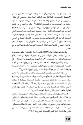 ‫ﻣﺼﺮ وﻓﻠﺴﻄ‬

‫ﻟﻬﺬه اﻟﻮﺛﻴﻘﺔ إﻟﻰ ﻣﺎ ﺟﺎء ﺑﻬﺎ ﻣﻦ أن ﻓﻠﺴﻄ ﻗﺪ أﺣﺮزت ﺗﻘﺪﻣﺎ ﻛﺒﻴﺮا ﺑﻔﻀﻞ‬
‫اﻻﺳﺘﻌﻤﺎر اﻟﺼﻬﻴﻮﻧﻲ. ﻛﻤﺎ اﻗﺘﺮﺣﺖ اﻟﻮﺛﻴﻘﺔ إﻧﺸﺎء وﻃﻦ ﻣﺴﻴﺤﻲ ﻓﻲ ﻟﺒﻨـﺎن‬
‫ووﻃﻦ ﻳﻬﻮدي ﻓﻲ ﻓﻠﺴﻄ . وﻗﺪ ﻋﻠﻘﺖ اﻟﺼﺤﻴﻔﺔ ﻋﻠﻰ ذﻟﻚ )ﺑﺎن ﻫﻨﺎك أﻳﺪ‬
‫أﺟﻨﺒﻴﺔ ﻋﻦ اﻟﻌﺮب ﻗﺪ ﺑﺪأت ﺗﻠﻌﺐ ﻓﻲ اﳋﻔﺎء()٢(. وﺗﻌﺮب ا ﺼﺮي ﻋﻦ ﻗﻠﻘﻬﺎ‬
‫ا ﺘﺰاﻳﺪ إزاء ﺗﺪﻓﻖ اﻟﻬﺠﺮة اﻟﻴﻬﻮدﻳﺔ ﻋﻠﻰ ﻓﻠﺴـﻄـ وﺗـﻨـﺸـﺮ أﺧـﺒـﺎر اﻷﻓـﻮاج‬
‫اﻟﻴﻬﻮدﻳﺔ ﻓﻲ اﻟﺼﻔﺤﺎت اﻷوﻟﻰ ﻣﻨﺬرة وﻣﺤﺬرة ﻣﻦ اﻟـﻌـﻮاﻗـﺐ اﻟـﺴـﻴـﺌـﺔ اﻟـﺘـﻲ‬
‫ﺳﻮف ﺗﺘﺮﺗﺐ ﻋﻠﻰ ذﻟﻚ. ﻛﺬﻟﻚ أﺑﺪت ا ﺼﺮي ﺣﻤﺎﺳﻬﺎ وﺗﺸﺠﻴﻌﻬﺎ ﻟﻘﺮارات‬
‫اﳉﺎﻣﻌﺔ اﻟﻌﺮﺑﻴﺔ اﻟﺘﻲ اﺗﺨﺬﺗﻬﺎ ﻓﻲ ﺑﻴﺮوت ﺑﺨﺼﻮص اﻟﺘﺪﺧﻞ اﻟﻌﺴﻜﺮي اﻟﻌﺮﺑﻲ‬
‫ﻹﻧﻘﺎذ ﻓﻠﺴﻄ )٣( ﻋﻠﻰ أﺳﺎس أن ﲢﺮﻳﺮ ﻓﻠﺴﻄ ﻟﻦ ﻳﺘﻢ آﻻ ﺑﻘﻮة اﻟﺴﻼح.‬
‫وﺗﻮاﺻﻞ ا ﺼﺮي ﺛﻨﺎءﻫﺎ ﻋﻠﻰ اﻟﻠﻐﺔ اﳉﺪﻳﺪة اﻟﺘﻲ ﺑﺪا ﻳﺘﻌﺎﻣﻞ ﺑﻬﺎ اﻟﻌﺮب ﻣﻊ‬
                                                                    ‫اﻟﻌﺎﻟﻢ.‬
‫وﻳﻼﺣﻆ ﻓﻲ ﻧﻬـﺎﻳـﺔ ﻋـﺎم )٧٤٩١( ﻃﻐﻴﺎن أﺧﺒﺎر ﻓﻠﺴﻄ ﻋـﻠـﻰ ﺻـﻔـﺤـﺎت‬
‫ا ﺼﺮي ﺳﻮاء ﻣﺎ ﻳﺘﻌﻠﻖ ﺑﺎ ﻮﻗﻒ اﻟﻌﺮﺑﻲ أو اﻟﺪول اﻟﺸﺮﻗﻴﺔ ﻣﻦ اﻟـﻘـﻀـﻴـﺔ آو‬
‫اﻧﺴﺤﺎب إﳒﻠﺘﺮا ﻣﻦ ﻓﻠﺴﻄ واﻷﻣﻮال اﻟﺘﻲ ﲡﻤﻊ ﻟﻠﻴﻬﻮد ﻣﻦ أﻣﺮﻳﻜﺎ... اﻟﺦ‬
‫وﺗﻬﺎﺟﻢ ا ﺼﺮي ﻣﻮﻗﻒ اﻟﻀﻌﻒ اﻟﺬي ﻳﺘﺨﺬه رﺋﻴﺲ وزراء ﻣـﺼـﺮ اﲡـﺎه‬
‫اﻟﻘﻀﻴﺔ اﻟﻔﻠﺴﻄﻴﻨﻴﺔ وإﻧﻘﺎذﻫﺎ ﻋﻠﻰ اﻋﺘﺒﺎر إن رؤﺳﺎء وزراء اﻟـﺪول اﻟـﻌـﺮﺑـﻴـﺔ‬
          ‫ﺟﻤﻴﻌﺎ ﻗﺪ ﲢﺪﺛﻮا ﻋﻦ ﻣﻮاﻗﻔﻬﻢ ﺑﺎﺳﺘﺜﻨﺎء رﺋﻴﺲ اﻟﻮزراء ا ﺼﺮي)٤(.‬
‫وﻓﻲ إﻃﺎر اﻫﺘﻤﺎﻣﻬﺎ ﺑﺎﻟﻘﻀﻴﺔ اﻟﻔﻠﺴﻄﻴﻨﻴﺔ واﻟﺘﺪﺧﻞ اﻟﻌﺴﻜﺮي ﻣﻦ ﺟﺎﻧﺐ‬
‫اﻟﺪول اﻟﻌﺮﺑﻴﺔ ﻟﺘﺨﻠﻴﺺ ﻓﻠﺴﻄ ﻣﻦ اﻟﺼﻬﻴﻮﻧﻴﺔ دﻋﺖ ا ﺼﺮي إﻟﻰ ﺗﺴـﻠـﻴـﺢ‬
‫ﺟﻴﺶ ﻣﺼﺮ ﻣﻦ أﺟﻞ إﻧﻘﺎذ ﻓﻠﺴﻄ وﻃﺎﻟﺒﺖ اﻟﺼﺤﻴﻔﺔ ﺑﺎن )ﻳﻜﻮن ﺟﻴﺸﻨـﺎ‬
‫ﻋﻠﻰ أﻫﺒﺔ اﻻﺳﺘﻌﺪاد ﻟﻠﻘﻴﺎم ﺑﻮاﺟﺒﻪ ﻋﻠﻰ اﻟﻮﺟﻪ اﻷﻛﻤﻞ-ﻟﻘﺪ ﻛﺎن اﻻﺳﺘـﻌـﺪاد‬
‫اﻟﻌﺮﺑﻲ ﻟﻠﺪﻓﺎع ﻋﻦ ﻓﻠﺴﻄ ﻓﺮﺻﺔ ﻋﺮﻓﺖ ﺑﻬﺎ اﳊﻜﻮﻣﺔ وأدرك ﻣﻨﻬﺎ اﻟﺮأي‬
                        ‫اﻟﻌﺎم اﳊﺎﺟﺔ اﻟﺴﺮﻳﻌﺔ إﻟﻰ ﺗﻘﻮﻳﺔ اﳉﻴﺶ ا ﺼﺮي()٥(.‬
‫ﻛﺎﻧﺖ ا ﺼﺮي ﺗﻨﺸﺮ ﺑﻌﺾ اﻟﺘﻌﻠﻴﻘﺎت ﻋﻠﻰ اﻟﺪﻋﺎﻳﺔ اﻟﺼﻬﻴـﻮﻧـﻴـﺔ وﲢـﺎول‬
‫ﻣﻦ ﺧﻼﻟﻬﺎ إﺛﺎرة ﻗﻀﻴﺔ دور ﻣﺼﺮ واﻟﻌﺮب ﺴﺎﻧﺪة ﺷﻌﺐ ﻓﻠﺴﻄ ﻛﺎن ﺗﻘﻮل‬
    ‫ﻣﺜﻼ: ﻟﻘﺪ ﺣﻠﻖ ﻣﺮﺷﺢ اﳉﻤﻬﻮرﻳﺔ ﻟﻠﻜﻮﳒﺮس ﻓﻲ اﳉﻮ ﻓﻮق ﻣﻘﺮ ﻫﻴﺌﺔ اﻷ‬
   ‫ا ﺘﺤﺪة وأﺧﺬ ﻳﻠﻘﻰ ﻣﻨﺸﻮرات ﻳﻄﺎﻟﺐ ﻓﻴﻬﺎ اﻷ ا ﺘﺤﺪة إﻋﻄـﺎء ﻓـﻠـﺴـﻄـ‬
‫ﻟﻠﻴﻬﻮد ﺛﻢ ﺗﺘﺴﺎءل اﻟﺼﺤﻴﻔﺔ: )ﻫﺬا ﻣﺎ ﻳﻔﻌـﻠـﻪ..اﻟـﺼـﻬـﻴـﻮﻧـﻴـﻮن ﻟـﻘـﻀـﻴـﺔ ﻏـﻴـﺮ‬
                        ‫ﻣﺸﺮوﻋﺔ ﻓﻤﺎذا ﻓﻌﻠﻨﺎ ﻧﺤﻦ ﻟﻘﻀﻴﺘﻨﺎ ا ﺸﺮوﻋﺔ ? !()٦(.‬

                                                                    ‫252‬
 