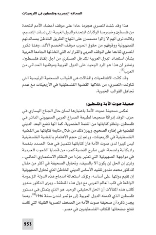 ‫ﻓﻲ اﻻرﺑﻌﻴﻨﺎت‬    ‫اﻟﺼﺤﺎﻓﺔ ا ﺼﺮﻳﺔ وﻓﻠﺴﻄ‬

‫ﻫﺬا وﻗﺪ ﺷﻨﺖ ا ﺼﺮي ﻫﺠﻮﻣﺎ ﺣﺎدا ﻋﻠﻰ ﻣﻮﻗﻒ أﻋﻀﺎء اﻷ ا ﺘﺤﺪة‬
 ‫ﻣﻦ ﻓﻠﺴﻄ وﺧﺼﻮﺻﺎ اﻟﻮﻻﻳﺎت ا ﺘﺤﺪة واﻟﺪول اﻟﻐﺮﺑﻴﺔ اﻟﺘﻲ ﺗﺴﺎﻧﺪ اﻟﺘﻘﺴﻴﻢ‬
‫وﻛﺎﻧﺖ ﺗﺮى أﻧﻬﻢ ﻻ زاﻟﻮا ﻣﺼﻤﻤ ﻋﻠﻰ اﻧﺘﻬﺎج اﻟﻄﺮﻳﻖ اﳋﺎﻃﺊ ﺴﺎﻧﺪﺗﻬﻢ‬
‫ﻟﻠﺼﻬﻴﻮﻧﻴﺔ ووﻗﻮﻓﻬﻢ ﻣﻦ ﺣﻘﻮق اﻟـﻌـﺮب ﻣـﻮﻗـﻒ اﳋـﺼـﻢ اﻷﻟـﺪ. وﻫـﻨـﺎ ﺗـﻜـﺮر‬
‫ا ﺼﺮي ﺛﻨﺎءﻫﺎ ﻋﻠﻰ ا ﻮﻗﻒ اﻟﻌﺮﺑﻲ واﻟﻘﺮارات اﻟﺘﻲ اﺗﺨﺬﺗﻬﺎ اﳉﺎﻣﻌﺔ اﻟﻌﺮﺑﻴﺔ‬
   ‫ﺑﺸﺄن اﺳﺘﻌﺪاد اﻟﺪول اﻟﻌﺮﺑﻴﺔ ﻟﻠﺘﺪﺧﻞ اﻟﻌﺴﻜﺮي ﻣﻦ اﺟﻞ إﻧﻘـﺎذ ﻓـﻠـﺴـﻄـ‬
‫وﺗﻌﺘﺒﺮ أن ﻫﺬا ﻫﻮ اﻟﺮد اﻟﻮﺣﻴﺪ ﻋﻠﻰ اﻟﺪول اﻟﻐﺮﺑﻴﺔ وﻣﻮﻗﻔـﻬـﺎ اﻟـﻌـﺪاﺋـﻲ ﻣـﻦ‬
                                                              ‫اﻟﻌﺮب)٧(.‬
‫وﻗﺪ ﻛﺎﻧﺖ اﻻﻓﺘﺘﺎﺣﻴﺎت وا ﻘﺎﻻت ﻫﻲ اﻟﻘﻮاﻟﺐ اﻟﺼﺤﻔﻴﺔ اﻟﺮﺋﻴﺴﻴﺔ اﻟﺘﻲ‬
‫ﺗﻨﺎوﻟﺖ »ا ﺼﺮي« ﻣﻦ ﺧﻼﻟﻬﺎ اﻟﻘﻀﻴﺔ اﻟﻔﻠﺴﻄﻴﻨﻴﺔ ﻓﻲ اﻷرﺑﻌﻴﻨﺎت ﻣـﻊ ﻋـﺪم‬
                                               ‫ﲡﺎﻫﻞ اﻟﻘﻮاﻟﺐ اﳋﺒﺮﻳﺔ.‬

                                         ‫ﺻﺤﻴﻔﺔ ﺻﻮت اﻵﻣﺔ وﻓﻠﺴﻄﲔ:‬
‫ﺗﻌﻜﺲ ﺻﺤﻴﻔﺔ ﺻﻮت اﻵﻣﺔ ﺑﺎﻋﺘﺒﺎرﻫﺎ ﻟﺴﺎن ﺣﺎل اﳉﻨﺎح اﻟﻴﺴﺎري ﻓـﻲ‬
‫ﺣﺰب اﻟﻮﻓﺪ إدراﻛﺎ ﺻﺤﻴﺤﺎ ﻟﻄﺒﻴﻌﺔ اﻟﺼﺮاع اﻟﻌﺮﺑﻲ اﻟﺼﻬﻴﻮﻧﻲ اﻟﺪاﺋـﺮ ﻓـﻲ‬
‫ﻓﻠﺴﻄ . وﺗﺨﻠﻮ ﻛﺘﺎﺑﺎﺗﻬﺎ ﻣﻦ اﻟﻨﻐﻤﺔ اﻟﻌﻨﺼﺮﻳﺔ. ﻛﻤﺎ أﻧﻬﺎ ﺗﻀﻊ اﻟﺒﻌﺪ اﻟﺪﻳﻨﻲ‬
‫ﻟﻠﻘﻀﻴﺔ ﻓﻲ إﻃﺎره اﻟﺼﺤﻴﺢ. وﻳﺒﺮز ذﻟﻚ ﻣﻦ ﺧﻼل ﻣﺘﺎﺑﻌﺔ ﻛﺘﺎﺑﺎﺗﻬﺎ ﻋﻦ اﻟﻘﻀﻴﺔ‬
‫اﻟﻔﻠﺴﻄﻴﻨﻴﺔ ﻓﻲ اﻷرﺑﻌﻴﻨﺎت. ورﻏﻢ إن ﺣﺠﻢ اﻻﻫﺘﻤﺎم ﺑﺎﻟﻘﻀﻴﺔ اﻟﻔﻠﺴﻄﻴﻨﻴﺔ‬
‫ﻟﻴﺲ ﻛﺒﻴﺮا ﻟﺪى ﺻﻮت اﻷﻣﺔ ﻓﺎن ﻛﺘﺎﺑﺎﺗﻬـﺎ ﺗـﺘـﻤـﻴـﺰ ﻓـﻲ ﻫـﺬا اﻟـﺼـﺪد ﺑـﻨـﻐـﻤـﺔ‬
‫رادﻳﻜﺎﻟﻴﺔ واﺿﺤﺔ. ﻓﻬﻲ ﺗﻄﺮح اﻟﻘﻀﻴﺔ ﻛﺠﺰء ﻣﻦ ﻗﻀﺎﻳﺎ اﻟﺸﻌﻮب اﻟـﻌـﺮﺑـﻴـﺔ‬
‫ﻓﻲ ﻣﻮاﺟﻬﺔ اﻟﺼﻬﻴﻮﻧﻴﺔ اﻟﺘﻲ ﺗﻌﺘﺒﺮ ﺟﺰءا ﻣﻦ اﻟﻨﻈﺎم اﻻﺳﺘﻌﻤـﺎري اﻟـﻌـﺎ ـﻲ..‬
‫وﺗﺮى إن اﳊﻞ ﻟﻦ ﻳﻜﻮن آﻻ ﺑﺎﻟﺴﻴﻒ. وﲢﺎول اﻟﺼﺤﻴﻔﺔ ﻓﻲ أﻛﺜﺮ ﻣﻦ ﻣﻘـﺎل‬
‫ﻟﻠﺪﻛﺘﻮر ﻣﺤﻤﺪ ﻣﻨﺪور ﺗﻔﻨﻴﺪ اﻷﺳﺎس اﻟﺪﻳﻨﻲ اﳋﺎﻃﺊ اﻟﺬي ﲢﺎول اﻟﺼﻬﻴﻮﻧﻴﺔ‬
‫إن ﺗﻘﻴﻢ دوﻟﺘﻬﺎ ﻋﻠﻰ أﺳﺎﺳﻪ وﺗﺆﻛﺪ اﺳﺘﺤﺎﻟﺔ اﻧﺪﻣﺎج ﻫﺬه اﻟﺪوﻟﺔ ا ﺰﻋـﻮﻣـﺔ‬
‫اﻟﻮاﻗﻌﺔ ﻓﻲ ﻗﻠﺐ اﻟﻌﺎﻟﻢ اﻟﻌﺮﺑﻲ ﻣﻊ دول ﻫﺬه ا ﻨﻄﻘﺔ.. وﻳﺮى اﻟﺪﻛﺘﻮر ﻣﻨﺪور‬
‫ﻛﺎﺗﺐ ﻫﺬه ا ﻘﺎﻻت أن اﳊﻞ اﳊﻘﻴﻘﻲ اﻟﻮﺣﻴﺪ ﻫﻮ اﻟﺬي ﻳﺘﻤـﺜـﻞ ﻓـﻲ دﺳـﺘـﻮر‬
‫ﻓﻠﺴﻄ اﻟﺬي ﻗﺪﻣﺘﻪ اﻟﺪول اﻟﻌﺮﺑﻴﺔ إﻟﻰ ﻣﺆ ـﺮ ﻟـﻨـﺪن ﺳـﻨـﺔ ٦٤٩١)٨(. و ﺎ‬
‫ﻳﺠﺪر ذﻛﺮه أن ﺻﺤﻴﻔﺔ ﺻﻮت اﻵﻣﺔ ﻣﻦ اﻟﺼﺤﻒ ا ﺼﺮﻳﺔ اﻟﻘﻠﻴﻠﺔ اﻟﺘﻲ ﻛﺎﻧﺖ‬
                            ‫ﺗﻔﺘﺢ ﺻﻔﺤﺎﺗﻬﺎ ﻟﻠﻜﺘﺎب اﻟﻔﻠﺴﻄﻴﻨﻴ ﻓﻲ ﻣﺼﺮ.‬

 ‫352‬
 