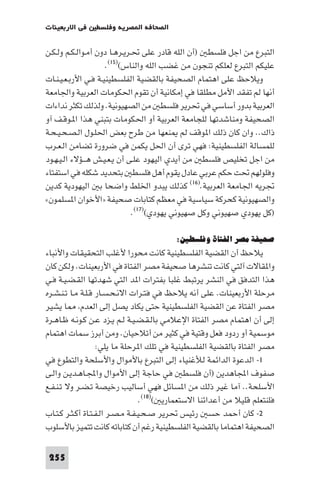 ‫ﻓﻲ اﻻرﺑﻌﻴﻨﺎت‬    ‫اﻟﺼﺤﺎﻓﺔ ا ﺼﺮﻳﺔ وﻓﻠﺴﻄ‬

‫اﻟﺘﺒﺮع ﻣﻦ اﺟﻞ ﻓﻠﺴﻄ )أن اﻟﻠﻪ ﻗﺎدر ﻋﻠﻰ ﲢـﺮﻳـﺮﻫـﺎ دون أﻣـﻮاﻟـﻜـﻢ وﻟـﻜـﻦ‬
                     ‫ﻋﻠﻴﻜﻢ اﻟﺘﺒﺮع ﻟﻌﻠﻜﻢ ﺗﻨﺠﻮن ﻣﻦ ﻏﻀﺐ اﻟﻠﻪ واﻟﻨﺎس()٥١(.‬
‫وﻳﻼﺣﻆ ﻋﻠﻰ اﻫﺘﻤﺎم اﻟﺼﺤﻴﻔﺔ ﺑﺎﻟﻘﻀﻴﺔ اﻟﻔﻠﺴﻄﻴﻨﻴـﺔ ﻓـﻲ اﻷرﺑـﻌـﻴـﻨـﺎت‬
‫أﻧﻬﺎ ﻟﻢ ﺗﻔﻘﺪ اﻷﻣﻞ ﻣﻄﻠﻘﺎ ﻓﻲ إﻣﻜﺎﻧﻴﺔ أن ﺗﻘﻮم اﳊﻜﻮﻣﺎت اﻟﻌﺮﺑﻴﺔ واﳉﺎﻣﻌﺔ‬
‫اﻟﻌﺮﺑﻴﺔ ﺑﺪور أﺳﺎﺳﻲ ﻓﻲ ﲢﺮﻳﺮ ﻓﻠﺴﻄ ﻣﻦ اﻟﺼﻬﻴﻮﻧﻴﺔ. وﻟﺬﻟﻚ ﺗﻜﺜﺮ ﻧﺪاءات‬
‫اﻟﺼﺤﻴﻔﺔ وﻣﻨﺎﺷﺪﺗﻬﺎ ﻟﻠﺠﺎﻣﻌﺔ اﻟﻌﺮﺑﻴﺔ أو اﳊﻜﻮﻣﺎت ﺑﺘﺒﻨﻲ ﻫﺬا ا ـﻮﻗـﻒ آو‬
‫ذاك.. وان ﻛﺎن ذﻟﻚ ا ﻮﻗﻒ ﻟﻢ ﻨﻌﻬﺎ ﻣﻦ ﻃﺮح ﺑﻌﺾ اﳊﻠـﻮل اﻟـﺼـﺤـﻴـﺤـﺔ‬
‫ﻟﻠﻤﺴﺎﻟﺔ اﻟﻔﻠﺴﻄﻴﻨﻴﺔ: ﻓﻬﻲ ﺗﺮى أن اﳊﻞ ﻳﻜﻤﻦ ﻓﻲ ﺿﺮورة ﺗﻀﺎﻣﻦ اﻟـﻌـﺮب‬
‫ﻣﻦ اﺟﻞ ﺗﺨﻠﻴﺺ ﻓﻠﺴﻄ ﻣﻦ أﻳﺪي اﻟﻴﻬﻮد ﻋﻠـﻰ أن ﻳـﻌـﻴـﺶ ﻫـــﺆﻻء اﻟـﻴـﻬـﻮد‬
‫وﻓﻠﻮﻟﻬﻢ ﲢﺖ ﺣﻜﻢ ﻋﺮﺑﻲ ﻋﺎدل ﻳﻘﻮم أﻫﻞ ﻓﻠﺴﻄ ﺑﺘﺤﺪﻳﺪ ﺷﻜﻠﻪ ﻓﻲ اﺳﺘﻔﺘﺎء‬
‫ﲡﺮﻳﻪ اﳉﺎﻣﻌﺔ اﻟﻌﺮﺑﻴﺔ.)٦١( ﻛﺬﻟﻚ ﻳﺒﺪو اﳋﻠﻂ واﺿﺤﺎ ﺑ اﻟﻴﻬﻮدﻳﺔ ﻛﺪﻳﻦ‬
‫واﻟﺼﻬﻴﻮﻧﻴﺔ ﻛﺤﺮﻛﺔ ﺳﻴﺎﺳﻴﺔ ﻓﻲ ﻣﻌﻈﻢ ﻛﺘﺎﺑﺎت ﺻﺤﻴﻔﺔ »اﻷﺧﻮان ا ﺴﻠﻤﻮن«‬
                              ‫)ﻛﻞ ﻳﻬﻮدي ﺻﻬﻴﻮﻧﻲ وﻛﻞ ﺻﻬﻴﻮﻧﻲ ﻳﻬﻮدي()٧١(.‬

                                          ‫ﺻﺤﻴﻔﺔ ﻣﺼﺮ اﻟﻔﺘﺎة وﻓﻠﺴﻄﲔ:‬
‫ﻳﻼﺣﻆ أن اﻟﻘﻀﻴﺔ اﻟﻔﻠﺴﻄﻴﻨﻴﺔ ﻛﺎﻧﺖ ﻣﺤﻮرا ﻷﻏﻠﺐ اﻟﺘﺤﻘﻴﻘﺎت واﻷﻧﺒﺎء‬
‫وا ﻘﺎﻻت آﻟﺘﻲ ﻛﺎﻧﺖ ﺗﻨﺸﺮﻫﺎ ﺻﺤﻴﻔﺔ ﻣﺼﺮ اﻟﻔﺘﺎة ﻓﻲ اﻷرﺑﻌﻴﻨﺎت. وﻟﻜﻦ ﻛﺎن‬
‫ﻫﺬا اﻟﺘﺪﻓﻖ ﻓﻲ اﻟﻨﺸﺮ ﻳﺮﺗﺒﻂ ﻏﻠﺒﺎ ﺑﻔﺘﺮات ا ﺪ اﻟﺘﻲ ﺷﻬﺪﺗﻬﺎ اﻟﻘـﻀـﻴـﺔ ﻓـﻲ‬
‫ﻣﺮﺣﻠﺔ اﻷرﺑﻌﻴﻨﺎت. ﻋﻠﻰ أﻧﻪ ﻳﻼﺣﻆ ﻓﻲ ﻓﺘـﺮات اﻻﻧـﺤـﺴـﺎر ﻗـﻠـﺔ ﻣـﺎ ﺗـﻨـﺸـﺮه‬
‫ﻣﺼﺮ اﻟﻔﺘﺎة ﻋﻦ اﻟﻘﻀﻴﺔ اﻟﻔﻠﺴﻄﻴﻨﻴﺔ ﺣﺘﻰ ﻳﻜﺎد ﻳﺼﻞ إﻟﻰ اﻟﻌﺪم ﺎ ﻳﺸﻴﺮ‬
‫إﻟﻰ أن اﻫﺘﻤﺎم ﻣﺼﺮ اﻟﻔﺘﺎة اﻹﻋﻼﻣﻲ ﺑﺎﻟـﻘـﻀـﻴـﺔ ﻟـﻢ ﻳـﺰد ﻋـﻦ ﻛـﻮﻧـﻪ ﻇـﺎﻫـﺮة‬
‫ﻣﻮﺳﻤﻴﺔ أو ردود ﻓﻌﻞ وﻗﺘﻴﺔ ﻓﻲ ﻛﺜﻴﺮ ﻣﻦ أﺗﻼﺣﻴﺎن. وﻣﻦ أﺑﺮز ﺳﻤﺎت اﻫﺘﻤﺎم‬
                    ‫ﻣﺼﺮ اﻟﻔﺘﺎة ﺑﺎﻟﻘﻀﻴﺔ اﻟﻔﻠﺴﻄﻴﻨﻴﺔ ﻓﻲ ﺗﻠﻚ ا ﺮﺣﻠﺔ ﻣﺎ ﻳﻠﻲ:‬
‫١- اﻟﺪﻋﻮة اﻟﺪاﺋﻤﺔ ﻟﻸﻏﻨﻴﺎء إﻟﻰ اﻟﺘﺒﺮع ﺑﺎﻷﻣﻮال واﻷﺳﻠﺤﺔ واﻟﺘﻄﻮع ﻓﻲ‬
‫ﺻﻔﻮف اﺠﻤﻟﺎﻫﺪﻳﻦ )أن ﻓﻠﺴﻄ ﻓﻲ ﺣﺎﺟﺔ إﻟﻰ اﻷﻣﻮال واﺠﻤﻟـﺎﻫـﺪﻳـﻦ واﻟـﻰ‬
‫اﻷﺳﻠﺤﺔ.. آﻣﺎ ﻏﻴﺮ ذﻟﻚ ﻣﻦ ا ﺴﺎﺋﻞ ﻓﻬﻲ أﺳﺎﻟﻴﺐ رﺧﻴﺼﺔ ﺗـﻀـﺮ وﻻ ﺗـﻨـﻔـﻊ‬
                                   ‫ﻓﻠﻨﺘﻌﻠﻢ ﻗﻠﻴﻼ ﻣﻦ أﻋﺪاﺋﻨﺎ اﻻﺳﺘﻌﻤﺎرﻳ ()٨١(.‬
‫٢- ﻛﺎن أﺣﻤﺪ ﺣﺴ رﺋﻴﺲ ﲢﺮﻳﺮ ﺻـﺤـﻴـﻔـﺔ ﻣـﺼـﺮ اﻟـﻔـﺘـﺎة أﻛـﺜـﺮ ﻛـﺘـﺎب‬
‫اﻟﺼﺤﻴﻔﺔ اﻫﺘﻤﺎﻣﺎ ﺑﺎﻟﻘﻀﻴﺔ اﻟﻔﻠﺴﻄﻴﻨﻴﺔ رﻏﻢ أن ﻛﺘﺎﺑﺎﺗﻪ ﻛﺎﻧﺖ ﺗﺘﻤﻴﺰ ﺑﺎﻷﺳﻠﻮب‬

 ‫552‬
 