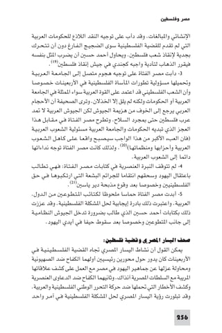 ‫ﻣﺼﺮ وﻓﻠﺴﻄ‬

‫اﻹﻧﺸﺎﺋﻲ وا ﺒﺎﻟﻐﺎت. وﻗﺪ دأب ﻋﻠﻰ ﺗﻮﺟﻴﻪ اﻟﻨﻘﺪ اﻟﻼذع ﻟﻠﺤﻜﻮﻣﺎت اﻟﻌﺮﺑﻴﺔ‬
‫اﻟﺘﻲ ﻟﻢ ﺗﻘﺪم ﻟﻠﻘﻀﻴﺔ اﻟﻔﻠﺴﻄﻴﻨﻴﺔ ﺳﻮى اﻟﻀﺠﻴـﺞ اﻟـﻔـﺎرغ دون أن ﺗـﺘـﺤـﺮك‬
‫ﺑﺠﺪﻳﺔ ﻹﻧﻘﺎذ ﺷﻌﺐ ﻓﻠﺴﻄ . وﻳﺤﺎول أﺣﻤﺪ ﺣﺴ أن ﻳﻀﺮب ا ﺜﻞ ﺑﻨﻔﺴﻪ‬
           ‫ﻓﻴﻘﺮر اﻟﺬﻫﺎب ﻟﺘﺄدﻳﺔ واﺟﺒﻪ ﻛﺠﻨﺪي ﻓﻲ ﺟﻴﺶ إﻧﻘﺎذ ﻓﻠﺴﻄ )٩١(.‬
‫٣- دأﺑﺖ ﻣﺼﺮ اﻟﻔﺘﺎة ﻋﻠﻰ ﺗﻮﺟﻴﻪ ﻫﺠﻮم ﻣﺘﺼـﻞ إﻟـﻰ اﳉـﺎﻣـﻌـﺔ اﻟـﻌـﺮﺑـﻴـﺔ‬
‫وﲢﻤﻴﻠﻬﺎ ﻣﺴﺆوﻟﻴﺔ ﺗﻄﻮرات ا ﺄﺳﺎة اﻟﻔﻠﺴﻄﻴﻨﻴﺔ ﻓﻲ اﻷرﺑﻌﻴﻨـﺎت ﺧـﺼـﻮﺻـﺎ‬
‫وأن اﻟﺸﻌﺐ اﻟﻔﻠﺴﻄﻴﻨﻲ ﻗﺪ اﻋﺘﻤﺪ ﻋﻠﻰ اﻟﻘﻮة اﻟﻌﺮﺑﻴﺔ ﺳﻮاء ا ﻤﺜﻠﺔ ﻓﻲ اﳉﺎﻣﻌﺔ‬
‫اﻟﻌﺮﺑﻴﺔ أو اﳊﻜﻮﻣﺎت وﻟﻜﻨﻪ ﻟﻢ ﻳﻠﻖ إﻻ اﳋﺬﻻن. وﺗﺮى اﻟﺼﺤﻴﻔﺔ أن اﻷﺣﺠﺎم‬
‫اﻟﻌﺮﺑﻲ ﻳﺮﺟﻊ إﻟﻰ اﳋﻮف ﻣﻦ ﻫﺰ ﺔ اﳉﻴﻮش ﻟﻜﻦ اﳉﻴﻮش اﻟﻌﺮﺑﻴﺔ ﻻ ﺪ‬
‫ﻋﺮب ﻓﻠﺴﻄ ﺣﺘﻰ ﺠﺮد اﻟﺴﻼح. وﺗﻄﺮح ﻣﺼﺮ اﻟﻔـﺘـﺎة ﻓـﻲ ﻣـﻘـﺎﺑـﻞ ﻫـﺬا‬
‫اﻟﻌﺠﺰ اﻟﺬي ﺗﺒﺪﻳﻪ اﳊﻜﻮﻣﺎت واﳉﺎﻣﻌﺔ اﻟﻌﺮﺑﻴﺔ ﻣﺴﺌﻮﻟﻴﺔ اﻟﺸﻌﻮب اﻟﻌﺮﺑـﻴـﺔ‬
‫)ﻓﺎن اﻟﻌﺐء اﻷﻛﺒﺮ ﻣﻦ ﻫﺬا اﻟﻮاﺟﺐ ﺳﻴـﺼـﺒـﺢ واﻗـﻌـﺎ ﻋـﻠـﻰ ﻛـﺎﻫـﻞ اﻟـﺸـﻌـﻮب‬
‫اﻟﻌﺮﺑﻴﺔ وأﺣﺰاﺑﻬﺎ وﻣﻨﻈﻤﺎﺗﻬـﺎ()٠٢(. وﻟﺬﻟﻚ ﻛﺎﻧﺖ ﻣﺼﺮ اﻟﻔﺘﺎة ﺗﻮﺟﻪ ﻧﺪاءاﺗﻬﺎ‬
                                               ‫داﺋﻤﺎ إﻟﻰ اﻟﺸﻌﻮب اﻟﻌﺮﺑﻴﺔ.‬
‫٤- ﻟﻢ ﺗﺘﻮﻗﻒ اﻟﻨﺒﺮة اﻟﻌﻨﺼﺮﻳﺔ ﻓﻲ ﻛﺘﺎﺑـﺎت ﻣـﺼـﺮ اﻟـﻔـﺘـﺎة: ﻓـﻬـﻲ ﺗـﻄـﺎﻟـﺐ‬
‫ﺑﺎﻋﺘﻘﺎل اﻟﻴﻬﻮد وﺳﺤﻘﻬﻢ اﻧﺘﻘﺎﻣﺎ ﻟﻠﺠﺮاﺋﻢ اﻟﺒﺸﻌﺔ اﻟﺘـﻲ ارﺗـﻜـﺒـﻮﻫـﺎ ﻓـﻲ ﺣـﻖ‬
                    ‫اﻟﻔﻠﺴﻄﻴﻨﻴ وﺧﺼﻮﺻﺎ ﺑﻌﺪ وﻗﻮع ﻣﺬﺑﺤﺔ دﻳﺮ ﻳﺎﺳ )١٢(.‬
‫٥- أﺑﺪت ﻣﺼﺮ اﻟﻔﺘﺎة ﺣﻤﺎﺳﺎ ﻣﻠﺤﻮﻇﺎ ﻟﻜـﺘـﺎﺋـﺐ ا ـﺘـﻄـﻮﻋـ ﻣـﻦ اﻟـﺪول.‬
‫اﻟﻌﺮﺑﻴﺔ. واﻋﺘﺒﺮت ذﻟﻚ ﺑﺎدرة إﻳﺠﺎﺑﻴﺔ ﳊﻞ ا ﺸﻜﻠﺔ اﻟﻔﻠﺴﻄﻴﻨﻴﺔ. وﻗﺪ ﻋﺰزت‬
‫ذﻟﻚ ﺑﻜﺘﺎﺑﺎت أﺣﻤﺪ ﺣﺴ اﻟﺬي ﻃﺎﻟﺐ ﺑﻀﺮورة ﺗﺪﺧﻞ اﳉﻴﻮش اﻟﻨﻈـﺎﻣـﻴـﺔ‬
        ‫إﻟﻰ ﺟﺎﻧﺐ ا ﺘﻄﻮﻋ وﺧﺼﻮﺻﺎ ﺑﻌﺪ ﺳﻘﻮط ﺣﻴﻔﺎ ﻓﻲ أﻳﺪي اﻟﻴﻬﻮد.‬

                                ‫ﺻﺤﻒ اﻟﻴﺴﺎر اﳌﺼﺮي وﻗﻀﻴﺔ ﻓﻠﺴﻄﲔ:‬
‫ﻜﻦ اﻟﻘﻮل أن ﻧﺸﺎط اﻟﻴﺴﺎر ا ﺼﺮي ﲡﺎه اﻟﻘﻀﻴﺔ اﻟﻔﻠـﺴـﻄـﻴـﻨـﻴـﺔ ﻓـﻲ‬
‫اﻷرﺑﻌﻴﻨﺎت ﻛﺎن ﻳﺪور ﺣﻮل ﻣﺤﻮرﻳﻦ رﺋﻴﺴﻴ أوﻟﻬﻤﺎ اﻟﻜﻔﺎح ﺿﺪ اﻟﺼﻬﻴﻮﻧﻴﺔ‬
‫وﻣﺤﺎوﻟﺔ ﻋﺰﻟﻬﺎ ﻋﻦ ﺟﻤﺎﻫﻴﺮ اﻟﻴﻬﻮد ﻓﻲ ﻣﺼﺮ ﻣﻊ اﻟﻌﻤﻞ ﻋﻠﻰ ﻛﺸﻒ ﻋﻼﻗﺎﺗﻬﺎ‬
‫ا ﺮﻳﺒﺔ ﻣﻊ اﻟﺴﻠﻄﺎت ا ﺼﺮﻳﺔ آﻧﺬاك. وﺛﺎﻧﻴﻬﻤﺎ اﻟﻜﻔﺎح ﺿﺪ اﻟﺪﻋﺎوى اﻟﻌﻨﺼﺮﻳﺔ‬
‫وﻛﺸﻒ اﻷﺧﻄﺎر اﻟﺘﻲ ﲢﻤﻠﻬﺎ ﺿﺪ ﺣﺮﻛﺔ اﻟﺘﺤﺮر اﻟﻮﻃﻨﻲ اﻟﻔﻠﺴﻄﻴﻨﻴﺔ واﻟﻌﺮﺑﻴﺔ.‬
‫وﻗﺪ ﺗﺒﻠﻮرت رؤﻳﺔ اﻟﻴﺴﺎر ا ﺼﺮي ﳊﻞ ا ﺸﻜﻠﺔ اﻟﻔﻠﺴﻄﻴﻨﻴﺔ ﻓـﻲ آﻣـﺮ واﺣـﺪ‬

                                                                 ‫652‬
 