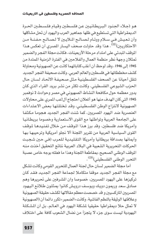 ‫ﻓﻲ اﻻرﺑﻌﻴﻨﺎت‬       ‫اﻟﺼﺤﺎﻓﺔ ا ﺼﺮﻳﺔ وﻓﻠﺴﻄ‬

‫ﻫـﻮ )ﺟـﻼء اﳉـﻨـﻮد اﻟـﺒـﺮﻳـﻄـﺎﻧـﻴـ ﻋـﻦ ﻓـﻠـﺴـﻄـ وﻗـﻴـﺎم ﻓـﻠ ـﺴ ـﻄ ـ اﳊــﺮة‬
‫اﻟﺪ ﻘﺮاﻃﻴﺔ اﻟﺘﻲ ﺗﺴﺘﻄﻴﻊ ﻓﻲ ﻇﻠﻬﺎ ﺟﻤﺎﻫﻴﺮ اﻟﻌﺮب واﻟﻴﻬﻮد أن ﲢﻞ ﻣﺸﺎﻛﻠﻬﺎ‬
‫وأن ﺗ ـﻌ ـﻴــﺶ ﻓــﻲ ﺳــﻼم ووﺋــﺎم ﻟ ـﺼــﺎﻟــﺢ ا ــﻼﻳ ـ ﻻ ﻟ ـﺼــﺎﻟــﺢ ﺣ ـﻔ ـﻨ ــﺔ ﻣ ــﻦ‬
‫اﻻﺣﺘﻜﺎرﻳـ ()٢٢(. ﻫﺬا وﻗﺪ ﺣﺎوﻟﺖ ﺻﺤﻒ اﻟﻴﺴﺎر ا ﺼﺮي أن ﺗﻌﻜـﺲ ﻫـﺬا‬
‫ا ﻮﻗﻒ ا ﺒﺪﺋﻲ ﻋﻠﻰ اﻣﺘﺪاد ﻣﺮﺣﻠﺔ اﻷرﺑﻌﻴﻨﺎت. ﻓﻜﺎﻧﺖ ﻣﺠﻠﺔ اﻟﻔﺠﺮ واﻟﻀﻤﻴﺮ‬
‫ﺜﻼن وﺟﻬﺔ ﻧﻈﺮ ﻣﻨﻈﻤﺔ اﻟﻌﻤﺎل واﻟﻔﻼﺣ ﻓﻲ اﻟﻔﺘﺮة اﻟﺰﻣﻨﻴﺔ ا ﻤﺘﺪة ﻣﻦ‬
‫٥٤٩١ إﻟﻰ ٦٤٩١. وﻗﺪ ﻟﻮﺣﻆ أن أﻏﻠﺐ ﻛﺘﺎﺑﺎﺗﻬﻤﺎ ﻛﺎﻧﺖ ﻋﻦ اﻟﺼﻬﻴﻮﻧﻴﺔ وﻣﺤﺎوﻟﺔ‬
‫ﻛﺸﻒ ﻣﺨﻄﻄﺎﺗﻬﺎ ﻓﻲ ﻓﻠﺴﻄ واﻟﻌﺎﻟﻢ اﻟﻌﺮﺑﻲ. وﻛﺎﻧﺖ ﺻﺤﻴﻔﺔ اﻟﻔﺠﺮ اﳉﺪﻳﺪ‬
‫ﺗﻨﻘﻞ أﺣﻴﺎﻧﺎ ﻋﻦ اﻟﺼﺤﻒ اﻟﻔﻠﺴﻄﻴﻨـﻴـﺔ ﻣـﺜـﻞ ﺻـﺤـﻴـﻔـﺔ اﻻﲢـﺎد ﻟـﺴـﺎن ﺣـﺎل‬
‫اﳊﺰب اﻟﺸﻴﻮﻋﻲ اﻟﻔﻠﺴﻄﻴﻨﻲ. وﻛﺎﻧﺖ ﺗﻜﺜﺮ ﻣﻦ ﻧﺸﺮ ﺑﺮﻳﺪ اﻟﻘﺮاء اﻟﺬي ﻛـﺎن‬
‫ﻳﺪور ﻣﻌﻈﻤﻪ ﺣﻮل ﻣﻜﺎﻓﺤﺔ اﻟﻨﺸﺎط اﻟﺼﻬﻴﻮﻧﻲ ﻓﻲ ﻣﺼﺮ وﺣﻮادث ٢ ﻧﻮﻓﻤﺒﺮ‬
‫٥٤٩١ اﻟﺘﻲ ﻛﺎن اﻟﻬﺪف ﻣﻨﻬﺎ ﻫﻮ أﺗﻌﻼن اﺣﺘﺠﺎج آل!ﻋﺐ ا ﻤﺮي ﻋﻠﻰ ﻣﺤﺎوﻻت‬
‫اﻟﺼﻬﻴﻮﻧﻴﺔ ﻻﻧﺘﺰاع اﻟﻮﻃﻦ اﻟﻔﻠﺴـﻄـﻴـﻨـﻲ وﻗـﺪ ﺗـﺨـﻠـﻠـﺘـﻬـﺎ ﺑـﻌـﺾ اﻻﻋـﺘـﺪاءات‬
‫اﻟﻌﻨﺼﺮﻳﺔ ﺿﺪ اﻟﻴﻬﻮد ا ﺼﺮﻳ . ﻛﻤﺎ ﺷﻨﺖ اﻟﻔﺠﺮ اﳉﺪﻳﺪ ﻫﺠﻮﻣـﺎ ﻣـﻜـﺜـﻔـﺎ‬
‫ﻋﻠﻰ اﳉﺎﻣﻌﺔ اﻟﻌﺮﺑﻴﺔ وﺗﻮاﻃﺌﻬﺎ ﻣﻊ اﻟﻘﻮى اﻻﺳﺘﻌﻤﺎرﻳﺔ وﺧﺼﻮﻣﺎ ﺑﺮﻳـﻄـﺎﻧـﻴـﺎ‬
‫وأﻣﺮﻳﻜﺎ ﺿﺪ ﻓﻠﺴﻄ . وﻗﺪ ﺑﺮز ﻫـﺬا ا ـﻮﻗـﻒ ﻣـﻦ ﺧـﻼل ﺗـﻔـﻨـﻴـﺪﻫـﺎ ـﻮﻗـﻒ‬
‫اﻟﻘﻮى اﻟﺴﻴﺎﺳﻴﺔ اﻟﻌﺮﺑﻴﺔ ﻣﻦ ﺗﻘﺮﻳﺮ اﻟﻠﺠﻨﺔ أﻻ ﳒﻠﻮ أﻣﺮﻳﻜﻴﺔ وﺗﺮﺣﻴﺒﻬـﺎ ﺑـﻬـﺎ‬
‫وأ ﺎﻧﻬﺎ ﺑﺼﺪاﻗﺔ ﺑﺮﻳﻄﺎﻧﻴﺎ وأﻣﺮﻳﻜﺎ اﻟﺘـﻘـﻠـﻴـﺪﻳـﺔ ﻟـﻠـﻌـﺮب )ﻓـﻲ ﺣـ ﺷـﺠـﺒـﺖ‬
‫اﳊﺮﻛﺎت اﻟﺘﺤﺮﻳﺮﻳﺔ اﻟﺸﻌﺒﻴﺔ ﻓﻲ اﻟﺒﻼد اﻟﻌﺮﺑﻴﺔ ﻧﺘﺎﺋﺞ اﻟﺘﺤﻘﻴﻖ أﺧﺬت ﻣـﻨـﻪ‬
‫ا ﻮﻗﻒ اﻟﻮﻃﻨﻲ اﻟﺼﺤﻴﺢ ﻘﺎﻃﻌﺔ اﻟﻠﺠﻨﺔ وﻫﺬا ﻣﺎ ﻓﻌﻠﺘﻪ ﺑﻮﺟﻪ ﺧﺎص ﻋﺼﺒﺔ‬
                                                 ‫اﻟﺘﺤﺮر اﻟﻮﻃﻨﻲ اﻟﻔﻠﺴﻄﻴﻨﻲ()٣٢(.‬
‫آﻣﺎ ﻣﺠﻠﺔ اﻟﻀﻤﻴﺮ ﻟﺴﺎن ﺣﺎل ﳉﻨﺔ اﻟﻌﻤﺎل ﻟﻠﺘﺤﺮﻳﺮ اﻟﻘﻮﻣﻲ وﻛﺎﻧﺖ ﺗﺸﻜﻞ‬
‫ﻣﻊ ﻣﺠﻠﺔ اﻟﻔﺠﺮ اﳉﺪﻳﺪ ﻣﻮﻗﻔﺎ ﻣﺘﻜﺎﻣﻼ ﳉﻤﺎﻋﺔ اﻟﻔﺠﺮ اﳉﺪﻳـﺪ ﻓـﻘـﺪ ﻛـﺎن‬
‫ﺗﺮﻛﻴﺰﻫﺎ ﻋﻠﻰ اﻟﻴﻬﻮد ا ﺼﺮﻳ ﺧﺼﻮﺻﺎ وان ا ﺸﺮﻓ ﻋﻠﻰ ﲢﺮﻳﺮﻫﺎ وﻫﻢ‬
‫ﺻﺎدق ﺳﻌﺪ ور ﻮن دوﻳـﻚ وﻳـﻮﺳـﻒ دروﻳـﺶ ﻛـﺎﻧـﻮا ـﺜـﻠـﻮن ﻃـﻼﺋـﻊ اﻟـﻴـﻬـﻮد‬
‫ا ﺼﺮﻳ ا ﺎرﻛﺴﻴ و ﻗﺪ ﺧﺼﺼﺖ ﻣﻌﻈﻢ ﻣﻘﺎﻻﺗﻬﺎ ﻟﻜﺸﻒ ﺣﻘﻴﻘﺔ اﻟﺼﻬﻴﻮﻧﻴﺔ‬
‫وﻋﻼﻗﺘﻬﺎ اﻟﻮﺛﻴﻘﺔ ﺑﺎﻟﻨﻈﻢ اﻟﻔﺎﺷﻴﺔ. وﻛﺎﻧﺖ »اﻟﻀﻤﻴﺮ« ﺗﻜﺮر داﺋﻤﺎ أن )اﻟﺼﻬﻴﻮﻧﻴﺔ‬
‫ﻻ ﺜﻞ ﺣﻼ د ﻘﺮاﻃﻴﺎ ﺣﻘﻴﻘﻴﺎ ﺸﻜﻠﺔ اﻟﻴﻬﻮد ﻓﻲ اﻟﻌـﺎﻟـﻢ. ﺑـﻞ أن ا ـﺸـﻜـﻠـﺔ‬
‫اﻟﻴﻬﻮدﻳﺔ ﻟﻴﺴﺖ ﺳﻮى ﺟﺰء ﻻ ﻳﺘﺠﺰأ ﻣﻦ ﻧﻀﺎل اﻟﺸﻌﻮب ﻛﺎﻓﺔ ﻋﻠﻰ اﺧﺘـﻼف‬

 ‫752‬
 