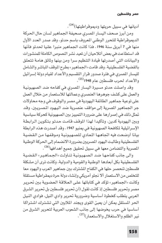 ‫ﻣﺼﺮ وﻓﻠﺴﻄ‬

                                ‫أدﻳﺎﻧﻬﺎ ﻓﻲ ﺳﺒﻴﻞ ﺣﺮﻳﺘﻬﺎ ود ﻮﻗﺮاﻃﻴﺘﻬﺎ()٤٢(.‬
‫وﻣﻦ أﺑﺮز ﺻﺤﻒ اﻟﻴﺴﺎر ا ﺼﺮي ﺻﺤﻴﻔﺔ اﳉﻤﺎﻫﻴﺮ ﻟﺴﺎن ﺣﺎل اﳊﺮﻛﺔ‬
‫اﻟﺪ ﻮﻗﺮاﻃﻴﺔ ﻟﻠﺘﺤﺮر اﻟﻮﻃﻨﻲ ا ﻌﺮوف ﺑﺎﺳﻢ ﺣﺪﺗﻮ وﻗﺪ ﺻﺪر اﻟﻌﺪد اﻷول‬
‫ﻣﻨﻬﺎ ﻓﻲ ٧ أﺑﺮﻳﻞ ﺳﻨﺔ ٦٤٩١. ﻓﺬا ﻛﺎﻧﺖ اﳉﻤﺎﻫﻴﺮ ﻣﻨﺒﺮا ﻋﻠﻨﻴﺎ ﳊﺪﺗﻮ ﻓﺄﻧﻬﺎ‬
‫ﻗﺪ اﺳﺘﻄﺎﻋﺖ ﻓﻲ ﺑﻌﺾ أﺗﻼﺣﻴﺎن أن ﺗﻌﻴﺪ ﻧﺸﺮ اﻟﻨﺼﻮص اﻟﻜﺎﻣﻠﺔ ﻟﻠﻤﻨﺸﻮرات‬
‫واﻟﺒﻴﺎﻧﺎت اﻟﺘﻲ أﺻﺪرﺗﻬﺎ ﻗﻴﺎدة اﻟﺘﻨﻈﻴﻢ ﺳﺮا وﻣﻦ ﺑﻴﻨﻬﺎ وﺛﺎﺋﻖ ﻫﺎﻣـﺔ ﺗـﺘـﻌـﻠـﻖ‬
‫ﺑﺎﻟﻘﻀﻴﺔ اﻟﻔﻠﺴﻄﻴﻨﻴﺔ. وﻗﺪ ﻗﺎﻣﺖ »اﳉﻤﺎﻫﻴﺮ« ﺑﻄﺮح ا ﻮﻗﻒ ا ﺒﺎﺷﺮ واﻟﺸﺎﻣﻞ‬
‫ﻟﻠﻴﺴﺎر ا ﺼﺮي ﻓﻲ ﻓﺘﺮة ﺻﺪور ﻗﺮار اﻟﺘﻘﺴﻴﻢ واﻷﻋﺪاد ﻟﻘﻴﺎم دوﻟﺔ إﺳﺮاﺋﻴﻞ‬
                                       ‫واﻷﻋﺪاد ﳊﺮب ﻓﻠﺴﻄ ﻋﺎم ٨٤٩١)٥٢(.‬
‫وﻗﺪ واﺻﻠﺖ ﺣﺪﺗﻮ ﻣﺴﻴﺮة اﻟﻴﺴﺎر ا ﺼﺮي ﻓﻲ ﻛﻔﺎﺣﻪ ﺿﺪ اﻟﺼﻬﻴـﻮﻧـﻴـﺔ‬
‫واﻟﻌﻤﻞ ﻋﻠﻰ ﻛﺸﻒ ﺟﻮﻫﺮﻫﺎ اﻟﻌﻨﺼﺮي وﻋﻤﺎﻟﺘﻬﺎ ﻟﻼﺳﺘﻌﻤﺎر ﻣﻦ ﺧﻼل اﻟﻌﻤﻞ‬
‫ﻋﻠﻰ ﺗﻮﻋﻴﺔ ﺟﻤﺎﻫﻴﺮ اﻟﻄﺎﺋﻔﺔ اﻟﻴﻬﻮدﻳﺔ ﻓﻲ ﻣﺼﺮ واﻟﻮﻗﻮف ﻓﻲ وﺟﻪ ﻣﺤﺎوﻻت‬
‫ﺟﺮ اﳉﻤﺎﻫﻴﺮ ا ﺼﺮﻳﺔ إﻟﻰ ﻣﻮاﻗﻒ ﻋﻨﺼﺮﻳﺔ ﺿﺪ اﻟـﻴـﻬـﻮد ا ـﺼـﺮﻳـ . وﻗـﺪ‬
‫ﺜﻞ ذﻟﻚ ﻓﻲ إﺻﺮارﻫﺎ ﻋﻠﻰ ﺿﺮورة اﻟﺘﻤﻴﻴﺰ ﺑ اﻟﺼﻬﻴﻮﻧﻴﺔ ﻛﺤﺮﻛﺔ ﺳﻴﺎﺳﻴﺔ‬
‫وﺑ اﻟﻴﻬﻮدﻳﺔ ﻛﺪﻳﻦ. وﺗﺄﻛﻴﺪا ﻟﻬﺬا ا ﻮﻗـﻒ ﻗـﺎﻣـﺖ ﺣـﺪﺗـﻮ ﺑـﺘـﻜـﻮﻳـﻦ اﻟـﺮاﺑـﻄـﺔ‬
‫اﻹﺳﺮاﺋﻴﻠﻴﺔ ﻜﺎﻓﺤﺔ اﻟﺼﻬﻴﻮﻧﻴﺔ ﻓﻲ ﻨﻴﻮ ٧٤٩١. وﻗﺪ أﺻﺪرت ﻫﺬه اﻟﺮاﺑﻄﺔ‬
‫ﺑﻴﺎﻧﺎ أوﺿﺤﺖ ﻓﻴﻪ اﲡﺎﻫـﻬـﺎ ا ـﻌـﺎدي ﻟـﻠـﺼـﻬـﻴـﻮﻧـﻴـﺔ وﻣـﻮﻗـﻔـﻬـﺎ ﻣـﻦ اﻟـﻘـﻀـﻴـﺔ‬
‫اﻟﻔﻠﺴﻄﻴﻨﻴﺔ وﻃﺎﻟﺒﺖ اﻟﻴﻬﻮد ا ﺼﺮﻳ ﺑﻀﺮورة اﻻﻧﻀﻤﺎم إﻟﻰ اﳊﺮﻛﺔ اﻟﻮﻃﻨﻴﺔ‬
               ‫ا ﺼﺮﻳﺔ واﻟﺘﻀﺎﻣﻦ ﻣﻌﻬﺎ ﻓﻲ ﺳﺒﻴﻞ ﲢﻘﻴﻖ ﺟﻤﻴﻊ أﻫﺪاﻓﻬﺎ)٦٢(.‬
‫واﻟﻰ ﺟﺎﻧﺐ ﻛﻔﺎﺣـﻬـﺎ ﺿـﺪ اﻟـﺼـﻬـﻴـﻮﻧـﻴـﺔ ﺗـﻨـﺎوﻟـﺖ »اﳉـﻤـﺎﻫـﻴـﺮ« اﻟـﻘـﻀـﻴـﺔ‬
‫اﻟﻔﻠﺴﻄﻴﻨﻴﺔ ﺑﻜﻞ أﺑﻌﺎدﻫﺎ اﻟﻮﻃﻨﻴﺔ واﻟﻘﻮﻣﻴﺔ واﻟﺪوﻟﻴﺔ وﻛﺎﻧﺖ ﺗﺮى أن ﻣﺸﻜﻠﺔ‬
‫ﻓﻠﺴﻄ ﺗﻨﺤﺼﺮ ﺣﻠﻬﺎ ﻓﻲ اﻟﻜﻔﺎح ا ﺸﺘﺮك ﺑ ﺟﻤﺎﻫﻴﺮ اﻟﻌﺮب واﻟﻴﻬﻮد ﻣﻌﺎ‬
‫ﻟﻠﺘﺨﻠﺺ ﻣﻦ اﻻﺳﺘﻌﻤﺎر أﻻ ﳒﻠﻮ أﻣﺮﻳﻜﻲ وإﻧﺸﺎء دوﻟﺔ ﺣﺮة د ﻘﺮاﻃﻴﺔ ﻣﺴﺘﻘﻠﺔ‬
‫وﻛﺎﻧﺖ »اﳉﻤﺎﻫﻴﺮ« ﺗﺆﻛﺪ ﻓﻲ ﻛﺘﺎﺑﺎﺗﻬﺎ ﻋـﻠـﻰ اﻟـﻌـﻼﻗـﺔ اﻟـﻌـﻀـﻮﻳـﺔ ﺑـ ﲢـﺮﻳـﺮ‬
‫ﻣﺼﺮ وﲢﺮﻳﺮ ﻓﻠﺴﻄ إذ ﻛﺎﻧﺖ ﺗﻘﻮل )آن ﲢﺮﻳﺮ ﻓﻠﺴﻄ ﺑﻞ ﲢﺮﻳﺮ اﻟﺸﺮق‬
‫اﻟﻌﺮﺑﻲ ﻳﺘﻄﻠﺐ ﻛﺨﻄﻮة أﺳﺎﺳﻴﺔ وﺿﺮورﻳﺔ ﲢﺮﻳﺮ وادي اﻟﻨﻴﻞ ﻓﻮادي اﻟﻨـﻴـﻞ‬
‫اﳊﺮ ا ﺴﺘﻘﻞ ﻜﻦ أن ﻳﻌﺒﺊ اﻟﻘﻮى وﻳﺠﻨﺪ ا ﻼﻳ اﻟﺘﻲ ﺗـﺸـﺘـﺮك اﺷـﺘـﺮاﻛـﺎ‬
‫أﺳﺎﺳﻴﺎ ﻓﻲ ﺣﺮب ﻳﺨﻮﺿﻬﺎ إﻟﻰ ﺟﺎﻧﺐ اﻟﺸﻌﻮب اﻟﻌﺮﺑﻴﺔ ﻟﺘﺤﺮﻳﺮ اﻟﺸﺮق ﻣﻦ‬
                                        ‫ﻧﻴﺮ اﻟﻈﻠﻢ واﻻﺳﺘﻐﻼل واﻻﺳﺘﻌﻤﺎر()٧٢(.‬

                                                                      ‫852‬
 