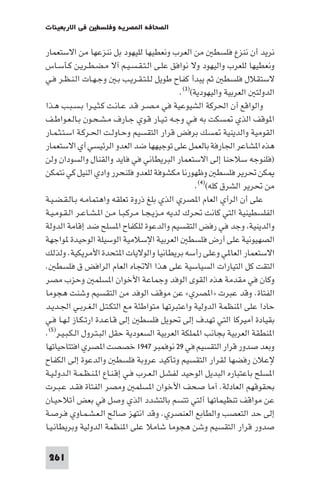 ‫ﻓﻲ اﻻرﺑﻌﻴﻨﺎت‬     ‫اﻟﺼﺤﺎﻓﺔ ا ﺼﺮﻳﺔ وﻓﻠﺴﻄ‬

‫ﻧﺮﻳﺪ أن ﻧﻨﺰع ﻓﻠﺴﻄ ﻣﻦ اﻟﻌﺮب وﻧﻌﻄﻴﻬﺎ ﻟﻠﻴﻬﻮد ﺑﻞ ﻧﻨﺰﻋﻬﺎ ﻣﻦ اﻻﺳﺘﻌﻤﺎر‬
‫وﻧﻌﻄﻴﻬﺎ ﻟﻠﻌﺮب واﻟﻴﻬﻮد وﻻ ﻧﻮاﻓﻖ ﻋﻠـﻰ اﻟـﺘـﻘـﺴـﻴـﻢ آﻻ ﻣـﻀـﻄـﺮﻳـﻦ ﻛـﺄﺳـﺎس‬
‫ﻻﺳﺘﻘﻼل ﻓﻠﺴﻄ ﺛﻢ ﻳﺒﺪأ ﻛﻔﺎح ﻃﻮﻳﻞ ﻟـﻠـﺘـﻘـﺮﻳـﺐ ﺑـ وﺟـﻬـﺎت اﻟـﻨـﻈـﺮ ﻓـﻲ‬
                                                ‫اﻟﺪوﻟﺘ اﻟﻌﺮﺑﻴﺔ واﻟﻴﻬﻮدﻳﺔ()٣(.‬
‫واﻟﻮاﻗﻊ أن اﳊﺮﻛﺔ اﻟﺸﻴﻮﻋﻴﺔ ﻓﻲ ﻣـﺼـﺮ ﻗـﺪ ﻋـﺎﻧـﺖ ﻛـﺜـﻴـﺮا ﺑـﺴـﺒـﺐ ﻫـﺬا‬
‫ا ﻮﻗﻒ اﻟﺬي ﺴﻜﺖ ﺑﻪ ﻓـﻲ وﺟـﻪ ﺗـﻴـﺎر ﻗـﻮي ﺟـﺎرف ﻣـﺸـﺤـﻮن ﺑـﺎﻟـﻌـﻮاﻃـﻒ‬
‫اﻟﻘﻮﻣﻴﺔ واﻟﺪﻳﻨﻴﺔ ﺴﻚ ﺑﺮﻓﺾ ﻗﺮار اﻟﺘﻘﺴﻴﻢ وﺣـﺎوﻟـﺖ اﳊـﺮﻛـﺔ اﺳـﺘـﺜـﻤـﺎر‬
‫ﻫﺬه ا ﺸﺎﻋﺮ اﳉﺎرﻓﺔ ﺑﺎﻟﻌﻤﻞ ﻋﻠﻰ ﺗﻮﺟﻴﻬﻬﺎ ﺿﺪ اﻟﻌﺪو اﻟﺮﺋﻴﺴﻲ أي اﻻﺳﺘﻌﻤﺎر‬
‫)ﻓﻠﻨﻮﺟﻪ ﺳﻼﺣﻨﺎ إﻟﻰ اﻻﺳﺘﻌﻤﺎر اﻟﺒﺮﻳﻄﺎﻧﻲ ﻓﻲ ﻓﺎﻳﺪ واﻟﻘﻨﺎل واﻟﺴﻮدان وﻟﻦ‬
‫ﻜﻦ ﲢﺮﻳﺮ ﻓﻠﺴﻄ وﻇﻬﻮرﻧﺎ ﻣﻜﺸﻮﻓﺔ ﻟﻠﻌﺪو ﻓﻠﻨﺤﺮر وادي اﻟﻨﻴﻞ ﻛﻲ ﻧﺘﻤﻜﻦ‬
                                                      ‫ﻣﻦ ﲢﺮﻳﺮ اﻟﺸﺮق ﻛﻠﻪ()٤(.‬
‫ﻋﻠﻰ أن اﻟﺮأي اﻟﻌﺎم ا ﺼﺮي اﻟﺬي ﺑﻠﻎ ذروة ﺗﻌﻠﻘﻪ واﻫﺘﻤﺎﻣـﻪ ﺑـﺎﻟـﻘـﻀـﻴـﺔ‬
‫اﻟﻔﻠﺴﻄﻴﻨﻴﺔ اﻟﺘﻲ ﻛﺎﻧﺖ ﲢﺮك ﻟﺪﻳﻪ ﻣـﺰﻳـﺠـﺎ ﻣـﺮﻛـﺒـﺎ ﻣـﻦ ا ـﺸـﺎﻋـﺮ اﻟـﻘـﻮﻣـﻴـﺔ‬
‫واﻟﺪﻳﻨﻴﺔ وﺟﺪ ﻓﻲ رﻓﺾ اﻟﺘﻘﺴﻴﻢ واﻟﺪﻋﻮة ﻟﻠﻜﻔﺎح ا ﺴﻠﺢ ﺿﺪ إﻗﺎﻣﺔ اﻟﺪوﻟﺔ‬
‫اﻟﺼﻬﻴﻮﻧﻴﺔ ﻋﻠﻰ أرض ﻓﻠﺴﻄ اﻟﻌﺮﺑﻴﺔ اﻹﺳﻼﻣﻴﺔ اﻟﻮﺳﻴﻠﺔ اﻟﻮﺣﻴﺪة ﻮاﺟﻬﺔ‬
‫اﻻﺳﺘﻌﻤﺎر اﻟﻌﺎ ﻲ وﻋﻠﻰ رأﺳﻪ ﺑﺮﻳﻄﺎﻧﻴﺎ واﻟﻮﻻﻳﺎت ا ﺘﺤﺪة اﻷﻣﺮﻳﻜﻴﺔ. وﻟﺬﻟﻚ‬
‫اﻟﺘﻘﺖ ﻛﻞ اﻟﺘﻴﺎرات اﻟﺴﻴﺎﺳﻴﺔ ﻋﻠﻰ ﻫﺬا اﻻﲡﺎه اﻟﻌﺎم اﻟﺮاﻓﺾ ق ﻓﻠﺴﻄ .‬
‫وﻛﺎن ﻓﻲ ﻣﻘﺪﻣﺔ ﻫﺬه اﻟﻘﻮى اﻟﻮﻓﺪ وﺟﻤﺎﻋﺔ اﻷﺧﻮان ا ﺴﻠﻤ وﺣﺰب ﻣﺼﺮ‬
‫اﻟﻔﺘﺎة. وﻗﺪ ﻋﺒﺮت »ا ﺼﺮي« ﻋﻦ ﻣﻮﻗﻒ اﻟﻮﻓﺪ ﻣﻦ اﻟﺘﻘﺴﻴﻢ وﺷﻨﺖ ﻫﺠﻮﻣﺎ‬
‫ﺣﺎدا ﻋﻠﻰ ا ﻨﻈﻤﺔ اﻟﺪوﻟﻴﺔ واﻋﺘﺒﺮﺗﻬﺎ ﻣﺘﻮاﻃﺌﺔ ﻣﻊ اﻟﺘﻜـﺘـﻞ اﻟـﻐـﺮﺑـﻲ اﳉـﺪﻳـﺪ‬
‫ﺑﻘﻴﺎدة أﻣﻴﺮﻛﺎ اﻟﺘﻲ ﺗﻬﺪف إﻟﻰ ﲢﻮﻳﻞ ﻓﻠﺴﻄ إﻟﻰ ﻗـﺎﻋـﺪة ارﺗـﻜـﺎز ﻟـﻬـﺎ ﻓـﻲ‬
‫ا ﻨﻄﻘﺔ اﻟﻌﺮﺑﻴﺔ ﺑﺠﺎﻧﺐ ا ﻤﻠﻜﺔ اﻟﻌﺮﺑﻴﺔ اﻟﺴﻌﻮدﻳﺔ ﺣﻘﻞ اﻟﺒـﺘـﺮول اﻟـﻜـﺒـﻴـﺮ)٥(.‬
‫وﺑﻌﺪ ﺻﺪور ﻗﺮار اﻟﺘﻘﺴﻴﻢ ﻓﻲ ٩٢ ﻧﻮﻓﻤﺒﺮ ٧٤٩١ ﺧﺼﺼﺖ ا ﺼﺮي اﻓﺘﺘﺎﺣﻴﺎﺗﻬﺎ‬
‫ﻹﻋﻼن رﻓﻀﻬﺎ ﻟﻘﺮار اﻟﺘﻘﺴﻴﻢ وﺗﺄﻛﻴﺪ ﻋﺮوﺑﺔ ﻓﻠﺴﻄ واﻟﺪﻋﻮة إﻟﻰ اﻟﻜﻔﺎح‬
‫ا ﺴﻠﺢ ﺑﺎﻋﺘﺒﺎره اﻟﺒﺪﻳﻞ اﻟﻮﺣﻴﺪ ﻟﻔﺸـﻞ اﻟـﻌـﺮب ﻓـﻲ إﻗـﻨـﺎع ا ـﻨـﻈـﻤـﺔ اﻟـﺪوﻟـﻴـﺔ‬
‫ﺑﺤﻘﻮﻗﻬﻢ اﻟﻌﺎدﻟﺔ. آﻣﺎ ﺻﺤﻒ اﻷﺧﻮان ا ﺴﻠﻤ وﻣﺼﺮ اﻟﻔﺘﺎة ﻓﻘـﺪ ﻋـﺒـﺮت‬
‫ﻋﻦ ﻣﻮاﻗﻒ ﺗﻨﻈﻴﻤﺎﺗﻬﺎ آﻟﺘﻲ ﺗﺘﺴﻢ ﺑﺎﻟﺘﺸﺪد اﻟﺬي وﺻﻞ ﻓﻲ ﺑﻌﺾ أﺗﻼﺣﻴـﺎن‬
‫إﻟﻰ ﺣﺪ اﻟﺘﻌﺼﺐ واﻟﻄﺎﺑﻊ اﻟﻌﻨﺼﺮي. وﻗﺪ اﻧﺘﻬﺰ ﺻﺎﻟﺢ اﻟـﻌـﺸـﻤـﺎوي ﻓـﺮﺻـﺔ‬
‫ﺻﺪور ﻗﺮار اﻟﺘﻘﺴﻴﻢ وﺷﻦ ﻫﺠﻮﻣﺎ ﺷﺎﻣﻼ ﻋﻠﻰ ا ﻨﻈﻤﺔ اﻟﺪوﻟﻴﺔ وﺑﺮﻳﻄﺎﻧـﻴـﺎ‬

 ‫162‬
 