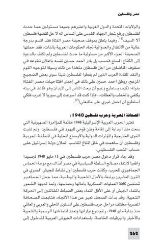 ‫ﻣﺼﺮ وﻓﻠﺴﻄ‬

‫واﻟﻮﻻﻳﺎت ا ﺘﺤﺪة واﻟﺪول اﻟﻌﺮﺑﻴﺔ واﻋﺘﺒﺮﻫﻢ ﺟﻤﻴﻌـﺎ ﻣـﺴـﺌـﻮﻟـ ﻋـﻤـﺎ ﺣـﺪث‬
   ‫ﻟﻔﻠﺴﻄ ورﻓﻊ ﺷﻌﺎر اﳉﻬﺎد ا ﻘﺪس ﻋﻠﻰ أﺗﺴﺎس اﻧﻪ ﻻ ﺣﻞ ﻟﻘﻀﻴﺔ ﻓﻠﺴﻄ‬
‫آﻻ اﻟﺴﻴﻒ)٦(. وﻓﻴﻤﺎ ﻳﺘﻌﻠﻖ ﻮﻗﻒ ﺻﺤﻴﻔﺔ ﻣﺼﺮ اﻟﻔﺘﺎة ﻓﻘﺪ اﺗﺴﻢ ﺑﺪرﺟﺔ‬
‫ﻋﺎﻟﻴﺔ ﻣﻦ اﻻﻧﺘﻘﺎل واﻟﻌﺪواﻧﻴﺔ ﲡﺎه اﳊﻜﻮﻣﺎت اﻟﻌﺮﺑﻴﺔ ﺑﺎﻟﺬات. ﻓﻘﺪ ﺣﻤﻠﺘﻬﺎ‬
‫اﻟﺼﺤﻴﻔﺔ اﳉﺰء اﻷﻛﺒﺮ ﻣﻦ ﻣﺴﺌﻮﻟﻴﺔ ﻣﺎ ﺣﺪث ﻟﻔﻠﺴﻄ وﻟﻢ ﺗﻜﺘﻒ ﺑﺎﻟﺪﻋﻮة‬
‫إﻟﻰ اﻟﻜﻔﺎح ا ﺴﻠﺢ ﻓﺤﺴﺐ ﺑﻞ ﺑﺎدر أﺣﻤﺪ ﺣﺴ ﻧﻔﺴﻪ ﺑﺈﻋﻼن ﺗﻄﻮﻋﻪ ﻓـﻲ‬
‫ﺻﻔﻮف ا ﻨﺎﺿﻠ ﻣﻦ اﺟﻞ ﻓﻠﺴﻄ ﻣﺘﺨﺬا ﻣﻦ ذﻟﻚ وﺳﻴﻠﺔ ﻟـﺘـﻮﺟـﻴـﻪ اﻟـﻠـﻮم‬
‫واﻟﻨﻘﺪ ﻟﻠﻘﺎدة اﻟﻌﺮب اﻟﺬﻳﻦ ﻟﻢ ﻳﻔﻌﻠﻮا ﻟﻔﻠﺴﻄ ﺷﻴﺌﺎ ﺳﻮى ﺑﻌﺾ اﻟﻀﺠـﻴـﺞ‬
‫ا ﺰﻋﺞ. وﻳﻌﻠﻖ اﺣﻤﺪ ﺣﺴ ﻋﻠﻰ ذﻟﻚ ﻓﻲ إﺣﺪى اﻓﺘﺘﺎﺣـﻴـﺎت ﻣـﺼـﺮ اﻟـﻔـﺘـﺎة‬
‫ﺑﻘﻮﻟﻪ: )ﻛﻴﻒ ﻳﺴﺘﻄﻴﻊ زﻋﻴﻢ آن ﻳﺒﻌﺚ اﻟﻨﺎس إﻟﻰ ا ﻴﺪان وﻫﻮ ﻗﺎﻋﺪ ﻓﻲ ﺑﻴﺘﻪ‬
‫ﻳﻜﺘﻔﻲ ﺑﺎﳋﻄﺐ واﻟﻌﻈﺎت.. ﻓﺈذا ﻛﻨﺖ ﻗﺪ أﺳﺮﻋﺖ إﻟﻰ ﺳﻮرﻳﺎ ﻻ ﺗﺪرب ﻓﻠﻜﻲ‬
                                 ‫أﺳﺘﻄﻴﻊ أن اﺣﻤﻞ ﻏﻴﺮي ﻋﻠﻰ ﻣﺘﺎﺑﻌﺘﻲ()٧(.‬

                            ‫اﻟﺼﺤﺎﻓﺔ اﳌﺼﺮﻳﺔ وﺣﺮب ﻓﻠﺴﻄﲔ ٨٤٩١:‬
‫ﺗﻌﺘﺒﺮ اﳊﺮب اﻟﻌﺮﺑﻴﺔ اﻹﺳﺮاﺋﻴﻠﻴﺔ ٨٤٩١ ﺧﺎ ﺔ ﻟﻠﻤﺆاﻣﺮة اﻟﺼﻬﻴﻮﻧﻴﺔ اﻟﺘﻲ‬
‫ﺳﻌﺖ ﻣﻨﺬ اﻟﺒﺪاﻳﺔ إﻟﻰ إﻗﺎﻣﺔ وﻃﻦ ﻗﻮﻣﻲ ﻟﻠﻴﻬـﻮد ﻓـﻲ ﻓـﻠـﺴـﻄـ وﻟـﻢ ﺗـﻠـﺒـﺚ‬
‫اﻟﻘﻮى اﳋﺎرﺟﻴﺔ وا ﺆﺛﺮات اﻟﺪوﻟﻴﺔ واﻷوﺿﺎع اﶈﻠﻴﺔ ﻓﻲ ا ﻨﻄـﻘـﺔ اﻟـﻌـﺮﺑـﻴـﺔ‬
‫وﻓﻠﺴﻄ أن ﺳﺎﻫﻤﺖ ﻓﻲ ﺧﻠﻖ ا ﻨﺎخ ا ﻨﺎﺳﺐ أﺗﻌـﻼن دوﻟـﺔ إﺳـﺮاﺋـﻴـﻞ ﻋـﻠـﻰ‬
                                              ‫ﺣﺴﺎب اﻟﺸﻌﺐ اﻟﻔﻠﺴﻄﻴﻨﻲ.‬
‫وﻗﺪ ﺟﺎء ﻗﺮار دﺧﻮل ﻣﺼﺮ ﺣﺮب ﻓﻠﺴـﻄـ ﻓـﻲ ٣١ ﻣﺎﻳـﻮ ٨٤٩١ ﲡﺴﻴﺪا‬
‫واﻗﻌﻴﺎ ﻻﻟﺘﻘﺎء ﻣﺼﺎﻟﺢ اﻟﺴﻠﻄﺔ اﻟﺴﻴﺎﺳﻴﺔ ﻓﻲ ﻣﺼﺮ آﻧﺬاك ﻣﻊ ﻣﻮﺟﺔ اﳊﻤﺎس‬
‫اﳉﻤﺎﻫﻴﺮي ﻟﻠﺤﺮب. وﻛﺎﻧﺖ ﺣﺮب ﻓﻠﺴﻄ أول ﻧﺸﺎط ﻟﻠﺠﻴﺶ ا ﺼﺮي ﻓﻲ‬
‫اﻟﻘﺮن اﻟﻌﺸﺮﻳﻦ ﻳﺮﺗﺒﻂ ﺑﺎﻵﻣﺎل اﻟﺸﻌﺒﻴـﺔ واﻟـﻮﻃـﻨـﻴـﺔ ـﺎ ﺟـﻌـﻞ اﳉـﻤـﺎﻫـﻴـﺮ‬
‫ﲢﺘﻀﻦ ﻛﺎﻓﺔ اﻟﻌﻤﻠﻴﺎت اﻟﻌﺴﻜﺮﻳﺔ ﺑﺂﻣﺎﻟﻬﺎ وﺣﻤﺎﺳﻬـﺎ و ـﺎ ﻟـﺪﻳـﻬـﺎ اﻟـﺸـﻌـﻮر‬
‫ﺑﺎﻧﺘﻤﺎء اﳉﻴﺶ أو ﻋﻠﻰ اﻷﻗﻞ اﻧﺘﻤﺎء ﺑﻌﺾ اﻟﻀﺒﺎط ا ـﻘـﺎﺗـﻠـ إﻟـﻰ اﳊـﺮﻛـﺔ‬
‫اﻟﺸﻌﺒﻴﺔ. وﻗﺪ ﺑﺪأت اﻟﺼﺤﻒ ﺗﻌﺒـﺮ ﻋـﻦ ﻫـﺬا اﻻﲡـﺎه ﻓـﺘـﺎﺑـﻌـﺖ اﻟـﺼـﺤـﺎﻓـﺔ‬
‫ا ﺼﺮﻳﺔ ﻣﺨﺘﻠﻒ ﻣﺮاﺣﻞ ﺣﺮب ﻓﻠﺴﻄ ﻋﻠﻰ ا ﺴﺘﻮى اﶈﻠﻲ واﻟﻌﺮﺑﻲ واﻟﻌﺎ ﻲ‬
‫ﻣﻨﺬ ﺑﺪاﻳﺔ ﻣﺎﻳﻮ ٨٤٩١ رﻏﻢ ﺗﻨﻮع ﺗﻴﺎراﺗﻬﺎ وﺗﻌﺪد اﻧﺘﻤﺎءاﺗﻬﺎ اﻟﺮﺳﻤﻴﺔ واﻟﺸﻌﺒﻴﺔ‬
‫ﺑﺎﻷﺧﺒﺎر واﻟﺒﺮﻗﻴﺎت اﳋﺎﺻﺔ. ﺑﺎﺳﺘﻌﺪادات اﳉﻴﻮش اﻟﻌﺮﺑـﻴـﺔ ﻟـﻠـﺪﺧـﻮل إﻟـﻰ‬

                                                                ‫262‬
 