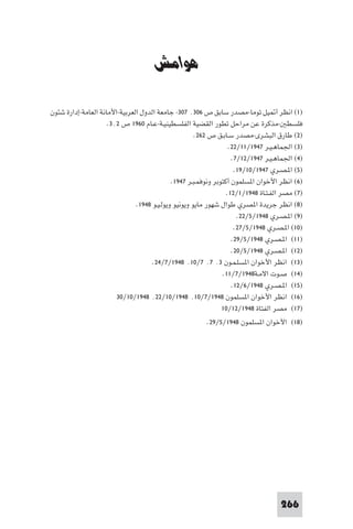 ‫ﻣﺼﺮ وﻓﻠﺴﻄ‬


                                      ‫ﻫﻮاﻣﺶ‬

‫)١( اﻧﻈﺮ أ ﻴﻞ ﺗﻮﻣﺎ-ﻣﺼﺪر ﺳﺎﺑﻖ ص ٦٠٣٬ ٧٠٣- ﺟﺎﻣﻌﺔ اﻟﺪول اﻟﻌﺮﺑﻴﺔ-اﻷﻣﺎﻧﺔ اﻟﻌﺎﻣﺔ-إدارة ﺷﺌﻮن‬
                     ‫ﻓﻠﺴﻄ -ﻣﺬﻛﺮة ﻋﻦ ﻣﺮاﺣﻞ ﺗﻄﻮر اﻟﻘﻀﻴﺔ اﻟﻔﻠﺴﻄﻴﻨﻴـﺔ-ﻋـﺎم ٠٦٩١ ص ٢٬٣.‬
                                                      ‫)٢( ﻃﺎرق اﻟﺒﺸﺮى-ﻣﺼﺪر ﺳـﺎﺑـﻖ ص ٢٦٢.‬
                                                                   ‫)٣( اﳉﻤﺎﻫـﻴـﺮ ٧٤٩١/١١/٢٢.‬
                                                                    ‫)٤( اﳉﻤﺎﻫـﻴـﺮ ٧٤٩١/٢١/٧.‬
                                                                     ‫)٥( ا ـﺼـﺮي ٧٤٩١/٠١/٩١.‬
                                             ‫)٦( اﻧﻈﺮ اﻷﺧﻮان ا ﺴﻠﻤﻮن أﻛﺘﻮﺑﺮ وﻧﻮﻓﻤـﺒـﺮ ٧٤٩١.‬
                                                                  ‫)٧( ﻣﺼﺮ اﻟﻔـﺘـﺎة ٨٤٩١/١/٢١.‬
                               ‫)٨( اﻧﻈﺮ ﺟﺮﻳﺪة ا ﺼﺮي ﻃﻮال ﺷﻬﻮر ﻣﺎﻳﻮ وﻳﻮﻧﻴﻮ وﻳﻮﻟـﻴـﻮ ٨٤٩١.‬
                                                                      ‫)٩( ا ـﺼـﺮي ٨٤٩١/٥/٢٢.‬
                                                                     ‫)٠١( ا ـﺼـﺮي ٨٤٩١/٥/٧٢.‬
                                                                    ‫)١١( ا ـﺼـﺮي ٨٤٩١/٥/٩٢.‬
                                                                    ‫)٢١( ا ـﺼـﺮي ٨٤٩١/٥/٠٢.‬
                                     ‫)٣١( اﻧﻈﺮ اﻷﺧﻮان ا ﺴﻠـﻤـﻮن ٣٬ ٧٬ ٧/٠١٬ ٨٤٩١/٧/٤٢.‬
                                                                ‫)٤١( ﺻـﻮت اﻻﻣـﺔ٨٤٩١/٧/١١.‬
                                                                    ‫)٥١( ا ـﺼـﺮي ٨٤٩١/٦/٢١.‬
                        ‫)٦١( اﻧﻈﺮ اﻷﺧﻮان ا ﺴﻠﻤﻮن ٨٤٩١/٧/٠١٬ ٨٤٩١/٠١/٢٢٬ ٨٤٩١/٠١/٠٣‬
                                                                ‫)٧١( ﻣﺼﺮ اﻟﻔﺘﺎة ٨٤٩١/٢١/٠١‬
                                                         ‫)٨١( اﻷﺧﻮان ا ﺴﻠﻤﻮن ٨٤٩١/٥/٩٢.‬




                                                                                     ‫662‬
 