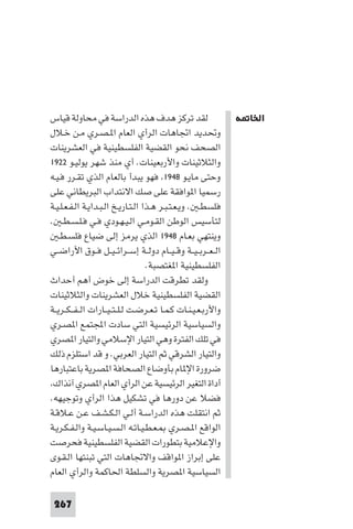 ‫اﳋﺎ ﺔ‬




‫ﻟﻘﺪ ﺗﺮﻛﺰ ﻫﺪف ﻫﺬه اﻟﺪراﺳﺔ ﻓﻲ ﻣﺤﺎوﻟﺔ ﻗﻴﺎس‬                         ‫اﳋﺎ ﺔ‬
‫وﲢﺪﻳﺪ اﲡﺎﻫﺎت اﻟﺮأي اﻟﻌﺎم ا ـﺼـﺮي ﻣـﻦ ﺧـﻼل‬
‫اﻟﺼﺤﻒ ﻧﺤﻮ اﻟﻘﻀﻴﺔ اﻟﻔﻠﺴﻄﻴﻨﻴﺔ ﻓﻲ اﻟﻌﺸﺮﻳﻨﺎت‬
‫واﻟﺜﻼﺛﻴﻨﺎت واﻷرﺑﻌﻴﻨﺎت. أي ﻣﻨﺬ ﺷﻬﺮ ﻳﻮﻟﻴـﻮ ٢٢٩١‬
‫وﺣﺘﻰ ﻣﺎﻳـﻮ ٨٤٩١ ﻓﻬﻮ ﻳﺒﺪأ ﺑﺎﻟﻌﺎم اﻟﺬي ﺗﻘـﺮر ﻓـﻴـﻪ‬
‫رﺳﻤﻴﺎ ا ﻮاﻓﻘﺔ ﻋﻠﻰ ﺻﻚ اﻻﻧﺘﺪاب اﻟﺒﺮﻳﻄﺎﻧﻲ ﻋﻠﻰ‬
‫ﻓﻠﺴﻄـ . وﻳـﻌـﺘـﺒـﺮ ﻫـﺬا اﻟـﺘـﺎرﻳـﺦ اﻟـﺒـﺪاﻳـﺔ اﻟـﻔـﻌـﻠـﻴـﺔ‬
‫ﻟﺘﺄﺳﻴﺲ اﻟﻮﻃﻦ اﻟﻘـﻮﻣـﻲ اﻟـﻴـﻬـﻮدي ﻓـﻲ ﻓـﻠـﺴـﻄـ .‬
    ‫وﻳﻨﺘﻬﻲ ﺑﻌـﺎم ٨٤٩١ اﻟﺬي ﻳﺮﻣﺰ إﻟﻰ ﺿﻴﺎع ﻓﻠﺴـﻄـ‬
‫اﻟ ـﻌــﺮﺑ ـﻴــﺔ وﻗ ـﻴــﺎم دوﻟــﺔ إﺳــﺮاﺋ ـﻴــﻞ ﻓــﻮق اﻷراﺿــﻲ‬
                                    ‫اﻟﻔﻠﺴﻄﻴﻨﻴﺔ ا ﻐﺘﺼﺒﺔ.‬
‫وﻟﻘﺪ ﺗﻄﺮﻗﺖ اﻟﺪراﺳﺔ إﻟﻰ ﺧﻮض أﻫﻢ أﺣﺪاث‬
‫اﻟﻘﻀﻴﺔ اﻟﻔﻠﺴﻄﻴﻨﻴﺔ ﺧﻼل اﻟﻌﺸﺮﻳﻨﺎت واﻟﺜﻼﺛﻴﻨﺎت‬
‫واﻷرﺑـﻌـﻴـﻨـﺎت ﻛـﻤـﺎ ﺗـﻌـﺮﺿـﺖ ﻟـﻠ ـﺘ ـﻴــﺎرات اﻟ ـﻔ ـﻜــﺮﻳــﺔ‬
‫واﻟﺴﻴﺎﺳﻴﺔ اﻟﺮﺋﻴﺴﻴﺔ اﻟﺘﻲ ﺳﺎدت اﺠﻤﻟﺘﻤﻊ ا ﺼـﺮي‬
‫ﻓﻲ ﺗﻠﻚ اﻟﻔﺘﺮة وﻫﻲ اﻟﺘﻴﺎر اﻹﺳﻼﻣﻲ واﻟﺘﻴﺎر ا ﺼﺮي‬
‫واﻟﺘﻴﺎر اﻟﺸﺮﻗﻲ ﺛﻢ اﻟﺘﻴﺎر اﻟﻌﺮﺑﻲ. و ﻗﺪ اﺳﺘﻠﺰم ذﻟﻚ‬
‫ﺿﺮورة اﻹ ﺎم ﺑﺄوﺿﺎع اﻟﺼﺤﺎﻓﺔ ا ﺼﺮﻳﺔ ﺑﺎﻋﺘﺒﺎرﻫﺎ‬
 ‫أداة اﻟﺘﻐﻴﺮ اﻟﺮﺋﻴﺴﻴﺔ ﻋﻦ اﻟﺮأي اﻟﻌﺎم ا ﺼﺮي آﻧﺬاك‬
‫ﻓﻀﻼ ﻋﻦ دورﻫﺎ ﻓﻲ ﺗﺸﻜﻴﻞ ﻫﺬا اﻟﺮأي وﺗﻮﺟﻴﻬﻪ.‬
‫ﺛﻢ اﻧﺘﻘﻠﺖ ﻫﺬه اﻟﺪراﺳـﺔ أﻟـﻲ اﻟـﻜـﺸـﻒ ﻋـﻦ ﻋـﻼﻗـﺔ‬
‫اﻟﻮاﻗﻊ ا ـﺼـﺮي ـﻌـﻄـﻴـﺎﺗـﻪ اﻟـﺴـﻴـﺎﺳـﻴـﺔ واﻟـﻔـﻜـﺮﻳـﺔ‬
‫واﻹﻋﻼﻣﻴﺔ ﺑﺘﻄﻮرات اﻟﻘﻀﻴﺔ اﻟﻔﻠﺴﻄﻴﻨﻴﺔ ﻓﺤﺮﺻﺖ‬
‫ﻋﻠﻰ إﺑﺮاز ا ﻮاﻗﻒ واﻻﲡﺎﻫﺎت اﻟﺘﻲ ﺗﺒﻨﺘﻬﺎ اﻟـﻘـﻮى‬
‫اﻟﺴﻴﺎﺳﻴﺔ ا ﺼﺮﻳﺔ واﻟﺴﻠﻄﺔ اﳊﺎﻛﻤﺔ واﻟﺮأي اﻟﻌﺎم‬

 ‫762‬
 