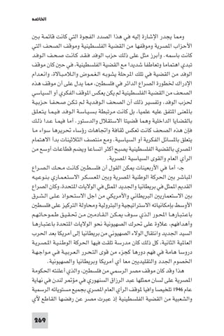 ‫اﳋﺎ ﺔ‬

   ‫و ﺎ ﻳﺠﺪر اﻹﺷﺎرة إﻟﻴﻪ ﻓﻲ ﻫﺬا اﻟﺼﺪد اﻟﻔﺠﻮة اﻟﺘﻲ ﻛﺎﻧﺖ ﻗﺎﺋﻤـﺔ ﺑـ‬
‫اﻷﺣﺰاب ا ﺼﺮﻳﺔ وﻣﻮﻗﻔﻬﺎ ﻣﻦ اﻟﻘﻀﻴﺔ اﻟﻔﻠﺴﻄﻴﻨﻴﺔ وﻣﻮﻗﻒ اﻟﺼﺤﻒ اﻟﺘﻲ‬
‫ﻛﺎﻧﺖ ﺑﺎﺳﻤﻪ. وأﺑﺮز ﻣﺜﻞ ﻋﻠﻰ ذﻟﻚ ﺣﺰب اﻟﻮﻓﺪ ﻓـﻘـﺪ ﻛـﺎﻧـﺖ ﺻـﺤـﻒ اﻟـﻮﻓـﺪ‬
‫ﺗﺒﺪي اﻫﺘﻤﺎﻣﺎ وﺗﻌﺎﻃﻔﺎ ﺷﺪﻳﺪا ﻣﻊ اﻟﻘﻀﻴﺔ اﻟﻔﻠﺴﻄﻴﻨﻴﺔ ﻓﻲ ﺣ ﻛﺎن ﻣﻮﻗﻒ‬
‫اﻟﻮﻓﺪ ﻣﻦ اﻟﻘﻀﻴﺔ ﻓﻲ ﺗﻠﻚ ا ﺮﺣﻠﺔ ﻳﺸﻮﺑـﻪ اﻟـﻐـﻤـﻮض واﻟـﻼﻣـﺒـﺎﻻة واﻧـﻌـﺪام‬
‫ﺎ ﻳﺪل ﻋﻠﻰ أن ﻣﻮﻗﻒ ﻫﺬه‬                 ‫اﻹدراك ﳋﻄﻮرة اﻟﺼﺮاع اﻟﺪاﺋﺮ ﻓﻲ ﻓﻠﺴﻄ‬
‫اﻟﺼﺤﻒ ﻣﻦ اﻟﻘﻀﻴﺔ اﻟﻔﻠﺴﻄﻴﻨﻴﺔ ﻟﻢ ﻳﻜﻦ ﻳﻌﻜﺲ ا ﻮﻗﻒ اﻟﻔﻜﺮي أو اﻟﺴﻴﺎﺳﻲ‬
‫ﳊﺰب اﻟﻮﻓﺪ وﺗﻔﺴﻴﺮ ذﻟﻚ أن اﻟﺼﺤﻒ اﻟـﻮﻓـﺪﻳـﺔ ﻟـﻢ ﺗـﻜـﻦ ﺻـﺤـﻔـﺎ ﺣـﺰﺑـﻴـﺔ‬
‫ﺑﺎ ﻌﻨﻰ ا ﺘﻔﻖ ﻋﻠﻴﻪ ﻋﻠﻤﻴﺎ ﺑﻞ ﻛﺎﻧﺖ ﻣﺮﺗﺒﻄﺔ ﺑـﺴـﻴـﺎﺳـﺔ اﻟـﻮﻓـﺪ ﻓـﻴـﻤـﺎ ﻳـﺘـﻌـﻠـﻖ‬
‫ﺑﺎﻟﻘﻀﺎﻳﺎ اﻟﺪاﺧﻠﻴﺔ وﻫﻤﺎ ﻗﻀﻴﺘﺎ اﻻﺳﺘﻘﻼل واﻟﺪﺳﺘﻮر. أﻣﺎ ﻓﻴﻤـﺎ ﻋـﺪا ذﻟـﻚ‬
‫ﻓﺈن ﻫﺬه اﻟﺼﺤﻒ ﻛﺎﻧﺖ ﺗﻌﻜﺲ ﺛﻘﺎﻓﺔ واﲡﺎﻫﺎت رؤﺳﺎء ﲢﺮﻳﺮﻫﺎ ﺳﻮاء ﻣـﺎ‬
‫ﻳﺘﻌﻠﻖ ﺑﺎ ﺴﺎﺋﻞ اﻟﻔﻜﺮﻳﺔ أو اﻟﺴﻴﺎﺳﻴﺔ. وﻣﻊ ﻣﻨﺘﺼﻒ اﻟﺜﻼﺛﻴﻨﺎت ﺑﺪأ اﻻﻫﺘﻤﺎم‬
‫ا ﺼﺮي ﺑﺎﻟﻘﻀﻴﺔ اﻟﻔﻠﺴﻄﻴﻨﻴﺔ ﻳﺼﺒﺢ أﻛﺜﺮ اﺗﺴﺎﻋﺎ وﻳﻀﻢ ﻗﻄﺎﻋﺎت أوﺳﻊ ﻣﻦ‬
                                        ‫اﻟﺮأي اﻟﻌﺎم واﻟﻘﻮى اﻟﺴﻴﺎﺳﻴﺔ ا ﺼﺮﻳﺔ.‬
‫ﺟـ- أﻣﺎ ﻓﻲ اﻷرﺑﻌﻴﻨﺎت ﻜﻦ اﻟﻘﻮل أن ﻓﻠﺴـﻄـ ﻛـﺎﻧـﺖ ﻣـﺤـﻚ اﻟـﺼـﺮاع‬
‫ا ﺒﺎﺷﺮ ﺑ اﳊﺮﻛﺔ اﻟﻮﻃﻨﻴﺔ ا ﺼﺮﻳﺔ وﺑ ا ﻌـﺴـﻜـﺮ اﻻﺳـﺘـﻌـﻤـﺎري ﺑـﻨـﻮﻋـﻴـﻪ‬
‫اﻟﻘﺪ ا ﻤﺜﻞ ﻓﻲ ﺑﺮﻳﻄﺎﻧﻴﺎ واﳉﺪﻳﺪ ا ﻤﺜﻞ ﻓﻲ اﻟﻮﻻﻳﺎت ا ﺘﺤﺪة وﻛﺎن اﻟﺼﺮاع‬
‫ﺑ اﻻﺳﺘﻌﻤﺎرﻳ اﻟﺒﺮﻳﻄﺎﻧﻲ واﻷﻣﺮﻳﻜﻲ ﻣﻦ اﺟﻞ اﻻﺳﺘـﺤـﻮاذ ﻋـﻠـﻰ اﻟـﺸـﺮق‬
   ‫اﻷوﺳﻂ ﺑﺈﻣﻜﺎﻧﻴﺎﺗﻪ اﻻﺳﺘﺮاﺗﻴﺠﻴﺔ واﻟﺒﺘﺮوﻟﻴﺔ وﻣﺤﺎوﻟﺔ اﻟﺘﺮﻛﻴﺰ ﻋﻠﻰ ﻓﻠﺴﻄ‬
‫ﺑﺎﻋـﺘـﺒـﺎرﻫـﺎ اﶈـﻮر اﻟـﺬي ﺳـﻮف ـﻜـﻦ اﻟـﻘـﺎدﻣـ ﻣـﻦ ﲢـﻘـﻴـﻖ ﻃـﻤـﻮﺣـﺎﺗـﻬـﻢ‬
‫وأﻫﺪاﻓﻬﻢ ﻋﻼوة ﻋﻠﻰ ﲢﺮك اﻟﺼﻬﻴﻮﻧﻴﺔ ﻧﺤﻮ اﻟﻮﻻﻳﺎت ا ﺘﺤﺪة ﺑﺎﻋﺘـﺒـﺎرﻫـﺎ‬
‫اﻟﺴﻴﺪ اﳉﺪﻳﺪ واﻧﺘﻘﺎل اﻟﻮﻻء اﻟﺼﻬﻴﻮﻧﻲ ﻣﻦ ﺑﺮﻳﻄﺎﻧﻴﺎ إﻟﻰ أﻣﺮﻳﻜﺎ ﺑﻌﺪ اﳊﺮب‬
‫اﻟﻌﺎ ﻴﺔ اﻟﺜﺎﻧﻴﺔ ﻛﻞ ذﻟﻚ ﻛﺎن ﻣﺪرﺳﺔ ﺗﻠﻘﺖ ﻓﻴﻬﺎ اﳊﺮﻛﺔ اﻟﻮﻃـﻨـﻴـﺔ ا ـﺼـﺮﻳـﺔ‬
‫دروﺳﺎ ﻫﺎﻣﺔ ﻓﻲ ﻓﻬﻢ دورﻫﺎ ﻛﺠﺰء ﻣﻦ ﻗﻮى اﻟﺘـﺤـﺮر اﻟـﻌـﺮﺑـﻴـﺔ ﻓـﻲ ﻣـﻮاﺟـﻬـﺔ‬
          ‫اﳋﺼﻮم اﳉﺪد واﻟﺘﻘﻠﻴﺪﻳ ﻣﻌﺎ أي أﻣﺮﻳﻜﺎ وﺑﺮﻳﻄﺎﻧﻴﺎ واﻟﺼﻬﻴﻮﻧﻴﺔ.‬
‫ﻫﺬا وﻗﺪ ﻛﺎن ﻣﻮﻗﻒ ﻣﺼﺮ اﻟﺮﺳﻤﻲ ﻣﻦ ﻓﻠﺴﻄ واﻟﺬي أﻋﻠﻨﺘﻪ اﳊﻜﻮﻣﺔ‬
‫ا ﺼﺮﻳﺔ ﻋﻠﻰ ﻟﺴﺎن ﺜﻠﻬﺎ ﻋﺒﺪ اﻟﺮزاق اﻟﺴﻨﻬﻮري ﻓﻲ ﻣﺆ ﺮ ﻟﻨﺪن ﻓﻲ ﻧﻬﺎﻳﺔ‬
‫ﻋﺎم ٦٤٩١ ﺗﻠﺨﻴﺼﺎ واﻓﻴﺎ ﻮﻗﻒ اﻟﺮأي اﻟﻌﺎم ا ﺼﺮي ﺑﺠﻤﻴﻊ ﻣﺴﺘﻮﻳﺎﺗﻪ اﻟﺮﺳﻤﻴﺔ‬
‫واﻟﺸﻌﺒﻴﺔ ﻣﻦ اﻟﻘﻀﻴﺔ اﻟﻔﻠﺴﻄﻴﻨﻴﺔ إذ ﻋﺒﺮت ﻣﺼﺮ ﻋﻦ رﻓﻀﻬﺎ اﻟﻘﺎﻃﻊ ﻵي‬

 ‫962‬
 