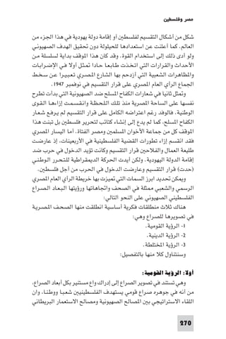 ‫ﻣﺼﺮ وﻓﻠﺴﻄ‬

‫ﺷﻜﻞ ﻣﻦ أﺷﻜﺎل اﻟﺘﻘﺴﻴﻢ ﻟﻔﻠﺴﻄ آو إﻗﺎﻣﺔ دوﻟﺔ ﻳﻬﻮدﻳﺔ ﻓﻲ ﻫﺬا اﳉﺰء ﻣﻦ‬
‫اﻟﻌﺎﻟﻢ. ﻛﻤﺎ أﻋﻠﻨﺖ ﻋﻦ اﺳﺘﻌﺪادﻫﺎ ﻟﻠﺤﻴﻠﻮﻟﺔ دون ﲢﻘﻴﻖ اﻟﻬﺪف اﻟﺼﻬﻴﻮﻧـﻲ‬
‫وﻟﻮ أدى ذﻟﻚ إﻟﻰ اﺳﺘﺨﺪام اﻟﻘﻮة. وﻗﺪ ﻛﺎن ﻫﺬا ا ﻮﻗﻒ ﺑﺪاﻳﺔ ﻟﺴﻠﺴﻠﺔ ﻣـﻦ‬
‫اﻷﺣﺪاث واﻟﻘﺮارات اﻟﺘﻲ اﺗـﺨـﺬت ﻃـﺎﺑـﻌـﺎ ﺣـﺎدا ـﺜـﻞ أوﻻ ﻓـﻲ اﻹﺿـﺮاﺑـﺎت‬
‫وا ﻈﺎﻫﺮات اﻟﺸﻌﺒﻴﺔ اﻟﺘﻲ أزدﺣﻢ ﺑﻬﺎ اﻟﺸﺎرع ا ـﺼـﺮي ﺗـﻌـﺒـﻴـﺮا ﻋـﻦ ﺳـﺨـﻂ‬
          ‫اﳉﻤﺎع اﻟﺮأي اﻟﻌﺎم ا ﺼﺮي ﻋﻠﻰ ﻗﺮار اﻟﺘﻘﺴﻴﻢ ﻓﻲ ﻧﻮﻓﻤﺒﺮ ٧٤٩١.‬
‫و ﺜﻞ ﺛﺎﻧﻴﺎ ﻓﻲ ﺷﻌﺎرات اﻟﻜﻔﺎح ا ﺴﻠﺢ ﺿﺪ اﻟﺼﻬﻴﻮﻧﻴﺔ اﻟﺘﻲ ﺑﺪأت ﺗﻄﺮح‬
‫ﻧﻔﺴﻬﺎ ﻋﻠﻰ اﻟﺴﺎﺣﺔ ا ﺼﺮﻳﺔ ﻣﻨﺬ ﺗﻠـﻚ اﻟـﻠـﺤـﻈـﺔ واﻧـﻘـﺴـﻤـﺖ إزاءﻫـﺎ اﻟـﻘـﻮى‬
‫اﻟﻮﻃﻨﻴﺔ. ﻓﺎﻟﻮﻓﺪ رﻏﻢ اﻋﺘﺮاﺿﻪ اﻟﻜﺎﻣﻞ ﻋﻠﻰ ﻗﺮار اﻟﺘﻘﺴﻴﻢ ﻟﻢ ﻳـﺮﻓـﻊ ﺷـﻌـﺎر‬
‫اﻟﻜﻔﺎح ا ﺴﻠﺢ ﻛﻤﺎ ﻟﻢ ﻳﺪع إﻟﻰ إﻧﺸﺎء ﻛﺘﺎﺋﺐ ﻟﺘﺤﺮﻳﺮ ﻓﻠﺴﻄ ﺑﻞ ﺗﺒﻨﺖ ﻫﺬا‬
‫ا ﻮﻗﻒ ﻛﻞ ﻣﻦ ﺟﻤﺎﻋﺔ اﻷﺧﻮان ا ﺴﻠﻤ وﻣﺼﺮ اﻟﻔﺘﺎة. أﻣﺎ اﻟﻴﺴﺎر ا ﺼﺮي‬
‫ﻓﻘﺪ اﻧﻘﺴﻢ إزاء ﺗﻄﻮرات اﻟﻘﻀﻴﺔ اﻟﻔﻠﺴﻄﻴﻨﻴﺔ ﻓﻲ اﻷرﺑﻌﻴﻨﺎت إذ ﻋﺎرﺿـﺖ‬
‫ﻃﻠﻴﻌﺔ اﻟﻌﻤﺎل واﻟﻔﻼﺣ ﻗﺮار اﻟﺘﻘﺴﻴﻢ وﻛﺎﻧﺖ ﺗﺆﻳﺪ اﻟﺪﺧﻮل ﻓﻲ ﺣﺮب ﺿﺪ‬
‫إﻗﺎﻣﺔ اﻟﺪوﻟﺔ اﻟﻴﻬﻮدﻳﺔ. وﻟﻜﻦ أﻳﺪت اﳊﺮﻛﺔ اﻟﺪ ﻘﺮاﻃﻴﺔ ﻟﻠـﺘـﺤـﺮر اﻟـﻮﻃـﻨـﻲ‬
   ‫)ﺣﺪت( ﻗﺮار اﻟﺘﻘﺴﻴﻢ وﻋﺎرﺿﺖ اﻟﺪﺧﻮل ﻓﻲ اﳊﺮب ﻣﻦ أﺟﻞ ﻓﻠﺴﻄ .‬
‫و ﻜﻦ ﲢﺪﻳﺪ اﺑﺮز اﻟﺴﻤﺎت اﻟﺘﻲ ﻴﺰت ﺑﻬﺎ ﺧﺮﻳﻄﺔ اﻟﺮأي اﻟﻌﺎم ا ﺼﺮي‬
‫اﻟﺮﺳﻤﻲ واﻟﺸﻌﺒﻲ ﺜﻠﺔ ﻓﻲ اﻟﺼﺤﻒ واﲡﺎﻫﺎﺗﻬﺎ ورؤﻳﺘﻬﺎ اﻟـﺒـﻌـﺎد اﻟـﺼـﺮاع‬
                                  ‫اﻟﻔﻠﺴﻄﻴﻨﻲ اﻟﺼﻬﻴﻮﻧﻲ ﻋﻠﻰ اﻟﻨﺤﻮ اﻟﺘﺎﻟﻲ:‬
‫ﻫﻨﺎك ﺛﻼث ﻣﻨﻄﻠﻘﺎت ﻓﻜﺮﻳﺔ أﺳﺎﺳﻴﺔ اﻧﻄﻠﻘﺖ ﻣﻨﻬﺎ اﻟﺼﺤـﻒ ا ـﺼـﺮﻳـﺔ‬
                                                ‫ﻓﻲ ﺗﺼﻮﻳﺮﻫﺎ ﻟﻠﺼﺮاع وﻫﻲ:‬
                                                     ‫١- اﻟﺮؤﻳﺔ اﻟﻘﻮﻣﻴﺔ.‬
                                                      ‫٢- اﻟﺮؤﻳﺔ اﻟﺪﻳﻨﻴﺔ.‬
                                                    ‫٣- اﻟﺮؤﻳﺔ اﺨﻤﻟﺘﻠﻄﺔ.‬
                                           ‫وﺳﻨﺘﻨﺎول ﻛﻼ ﻣﻨﻬﺎ ﺑﺎﻟﺘﻔﺼﻴﻞ:‬

                                                ‫أوﻻ: اﻟﺮؤﻳﺔ اﻟﻘﻮﻣﻴﺔ:‬
 ‫وﻫﻲ ﺗﺴﺘﻨﺪ ﻓﻲ ﺗﺼﻮﻳﺮ اﻟﺼﺮاع إﻟﻰ إدراك واع ﻣﺴﺘﻨﻴﺮ ﺑﻜﻞ أﺑﻌﺎد اﻟﺼﺮاع‬
‫ﻣﻦ أﻧﻪ ﻓﻲ ﺟﻮﻫﺮه ﺻﺮاع ﻗﻮﻣﻲ ﻳﺴﺘﻬﺪف اﻟﻔﻠﺴﻄﻴﻨﻴ ﺷﻌـﺒـﺎ ووﻃـﻨـﺎ وان‬
‫اﻟﻠﻘﺎء اﻻﺳﺘﺮاﺗﻴﺠﻲ ﺑ ا ﺼﺎﻟﺢ اﻟﺼﻬﻴﻮﻧﻴﺔ وﻣﺼﺎﻟﺢ اﻻﺳﺘﻌﻤﺎر اﻟﺒﺮﻳﻄﺎﻧﻲ‬

                                                                 ‫072‬
 