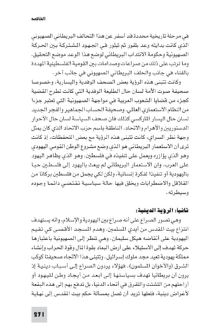 ‫اﳋﺎ ﺔ‬

‫ﻓﻲ ﻣﺮﺣﻠﺔ ﺗﺎرﻳﺨﻴﺔ ﻣﺤﺪدة ﻗﺪ أﺳﻔﺮ ﻋﻦ ﻫﺬا اﻟﺘﺤﺎﻟﻒ اﻟﺒﺮﻳﻄﺎﻧﻲ اﻟﺼﻬﻴﻮﻧﻲ‬
‫اﻟﺬي ﻛﺎﻧﺖ ﺑﺪاﻳﺘﻪ وﻋﺪ ﺑﻠﻔﻮر ﺛﻢ ﺗﺒﻠﻮر ﻓـﻲ اﳉـﻬـﻮد ا ـﺸـﺘـﺮﻛـﺔ ﺑـ اﳊـﺮﻛـﺔ‬
 ‫اﻟﺼﻬﻴﻮﻧﻴﺔ وﺣﻜﻮﻣﺔ اﻻﻧﺘﺪاب اﻟﺒﺮﻳﻄﺎﻧﻲ ﻟﻮﺿﻊ ﻫﺬا اﻟﻮﻋﺪ ﻣﻮﺿﻊ اﻟﺘﺤﻘﻴﻖ‬
‫وﻣﺎ ﺗﺮﺗﺐ ﻋﻠﻰ ذﻟﻚ ﻣﻦ ﺻﺮاﻋﺎت وﺻﺪاﻣﺎت ﺑ اﻟﻘﻮﻣﻴﺔ اﻟﻔﻠﺴﻄﻴﻨﻴﺔ ا ﻬﺪدة‬
          ‫ﺑﺎﻟﻔﻨﺎء ﻓﻲ ﺟﺎﻧﺐ واﳊﻠﻒ اﻟﺒﺮﻳﻄﺎﻧﻲ اﻟﺼﻬﻴﻮﻧﻲ ﻓﻲ ﺟﺎﻧﺐ آﺧﺮ.‬
‫وﻛﺎﻧﺖ ﺗﺘﺒﻨﻰ ﻫﺬه اﻟﺮؤﻳﺔ ﺑﻌﺾ اﻟﺼﺤﻒ اﻟﻮﻓﺪﻳﺔ واﻟﻴﺴﺎرﻳﺔ وﺧﺼﻮﺻﺎ‬
‫ﺻﺤﻴﻔﺔ ﺻﻮت اﻷﻣﺔ ﻟﺴﺎن ﺣﺎل اﻟﻄﻠﻴﻌﺔ اﻟﻮﻓﺪﻳﺔ اﻟﺘﻲ ﻛﺎﻧﺖ ﺗﻄﺮح اﻟﻘﻀﻴﺔ‬
‫ﻛﺠﺰء ﻣﻦ ﻗﻀﺎﻳﺎ اﻟﺸﻌﻮب اﻟﻌﺮﺑﻴﺔ ﻓﻲ ﻣﻮاﺟﻬﺔ اﻟﺼﻬﻴﻮﻧﻴﺔ اﻟﺘﻲ ﺗﻌﺘﺒﺮ ﺟﺰءا‬
‫ﻣﻦ اﻟﻨﻈﺎم اﻻﺳﺘﻌﻤﺎري اﻟﻌﺎ ﻲ وﺻﺤﻴﻔﺔ اﳊﺴﺎب اﳉﻤﺎﻫﻴﺮ واﻟﻔﺠﺮ اﳉﺪﻳﺪ‬
‫ﻟﺴﺎن ﺣﺎل اﻟﻴﺴﺎر ا ﺎرﻛﺴﻲ ﻛﺬﻟﻚ ﻓﺎن ﺻﺤﻒ اﻟﺴﻴﺎﺳﺔ ﻟﺴﺎن ﺣﺎل اﻷﺣﺮار‬
‫اﻟﺪﺳﺘﻮرﻳ واﻷﻫﺮام واﻻﲢﺎد اﻟﻨﺎﻃﻘﺔ ﺑﺎﺳﻢ ﺣﺰب اﻻﲢﺎد اﻟﺬي ﻛﺎن ﺜﻞ‬
‫وﺟﻬﺔ ﻧﻈﺮ اﻟﺴﺮاي ﻛﺎﻧﺖ ﺗﺘﺒﻨﻰ ﻫﺬه اﻟﺮؤﻳﺔ ﻣﻊ ﺑﻌﺾ اﻟﺘﺤﻔﻈﺎت إذ ﻛﺎﻧﺖ‬
‫ﺗﺮى أن اﻻﺳﺘﻌﻤﺎر اﻟﺒﺮﻳﻄﺎﻧﻲ ﻫﻮ اﻟﺬي وﺿﻊ ﻣﺸﺮوع اﻟﻮﻃﻦ اﻟﻘﻮﻣﻲ اﻟﻴﻬﻮدي‬
‫وﻫﻮ اﻟﺬي ﻳﺆازره وﻳﻌﻤﻞ ﻋﻠﻰ ﺗﻨﻔﻴﺬه ﻓﻲ ﻓﻠﺴﻄ وﻫﻮ اﻟﺬي ﻳﻈﺎﻫﺮ اﻟﻴﻬﻮد‬
‫ﻋﻠﻰ اﻟﻌﺮب وان اﻻﺳﺘﻌﻤﺎر اﻟﺒﺮﻳﻄﺎﻧﻲ ﻟﻢ ﻳﺒﻌﺚ ﺑﺎﻟﻴﻬﻮد إﻟﻰ ﻓﻠﺴﻄـ ﺣـﺒـﺎ‬
‫ﺑﺎﻟﻴﻬﻮدﻳﺔ آو ﺗﻨﻔﻴﺬا ﻟﻔﻜﺮة إﻧﺴﺎﻧﻴﺔ وﻟﻜﻦ ﻟﻜﻲ ﻳﺠﻤﻞ ﻣﻦ ﻓﻠﺴﻄ ﺑﺮﻛﺎﻧﺎ ﻣﻦ‬
‫اﻟﻘﻼﻗﻞ واﻻﺿﻄﺮاﺑﺎت وﻳﺨﻠﻖ ﻓﻴﻬﺎ ﺣﺎﻟﺔ ﺳﻴـﺎﺳـﻴـﺔ ﺗـﻘـﺘـﻀـﻲ داﺋـﻤـﺎ وﺟـﻮده‬
                                                             ‫وﺳﻴﻄﺮﺗﻪ.‬

                                                 ‫ﺛﺎﻧﻴﺎ: اﻟﺮؤﻳﺔ اﻟﺪﻳﻨﻴﺔ:‬
‫وﻫﻲ ﺗﺼﻮر اﻟﺼﺮاع ﻋﻠﻰ أﻧﻪ ﺻﺮاع ﺑ اﻟﻴﻬﻮدﻳﺔ واﻹﺳﻼم واﻧﻪ ﻳﺴﺘﻬﺪف‬
‫اﻧﺘﺰاع ﺑﻴﺖ ا ﻘﺪس ﻣﻦ أﻳﺪي ا ﺴﻠﻤ وﻫﺪم ا ﺴـﺠـﺪ اﻷﻗـﺼـﻰ ﻛـﻲ ﺗـﻘـﻴـﻢ‬
‫اﻟﻴﻬﻮدﻳﺔ ﻋﻠﻰ أﻧﻘﺎﺿﻪ ﻫﻴﻜﻞ ﺳﻠﻴﻤﺎن. وﻫﻲ ﺗﻨﻈﺮ إﻟﻰ اﻟﺼﻬﻴﻮﻧﻴﺔ ﺑﺎﻋﺘﺒﺎرﻫﺎ‬
‫ﺣﺮﻛﺔ ﺗﻬﺪف إﻟﻰ اﻻﺳﺘﻴﻼء ﻋﻠﻰ أرض اﻟﺒﻌﺎد ﺑﻘﻮة ا ﺎل وﻗﻮة اﳊﺮاب وإﻧﺸﺎء‬
‫ﻠﻜﺔ ﻳﻬﻮدﻳﺔ ﺗﻌﻴﺪ ﻣﺠﺪ ﻣﻠﻮك إﺳﺮاﺋﻴﻞ. وﺗﺘﺒﻨﻰ ﻫﺬا اﻻﲡﺎه ﺻﺤﻴﻔﺘﺎ ﻛﻮﻛﺐ‬
‫اﻟﺸﺮق )واﻷﺧﻮان ا ﺴﻠﻤﻮن(. ﻓﻬﺆﻻء ﻳﺮدون اﻟﺼﺮاع إﻟـﻰ أﺳـﺒـﺎب دﻳـﻨـﻴـﺔ إذ‬
‫ﻳﺮون آن ﺑﺮﻳﻄﺎﻧﻴﺎ ﺗﻬﺪف ﺑﺴﻴﺎﺳﺘـﻬـﺎ إﻟـﻰ اﺑـﻌـﺪ ﻣـﻦ أﻳـﺠـﺎد وﻃـﻦ ﻟـﻠـﻴـﻬـﻮد آو‬
‫أراﺣﺘﻬﻢ ﻣﻦ اﻟﺘﺸﺘﺖ واﻟﺘﻔﺮق ﻓﻲ أﻧﺤﺎء اﻟﺪﻧﻴﺎ ﺑﻞ ﺗﺪﻓﻊ ﺑﻬﻢ إﻟﻰ ﻫﺬه اﻟﺒﻘﻌﺔ‬
‫ﻷﻏﺮاض دﻳﻨﻴﺔ ﻓﻠﻌﻠﻬﺎ ﺗﺮﻳﺪ أن ﺗﺼﻞ ﺴﺄﻟﺔ ﺣﻜﻢ ﺑﻴﺖ ا ﻘﺪس إﻟﻰ ﻧﻬـﺎﻳـﺔ‬

 ‫172‬
 