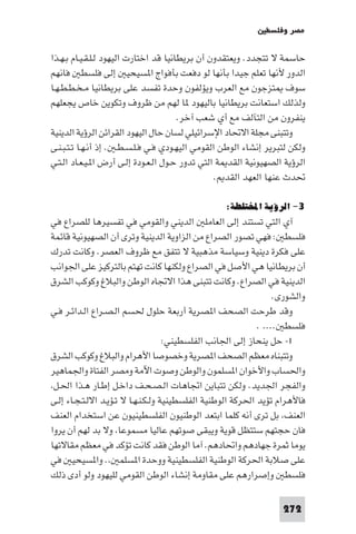 ‫ﻣﺼﺮ وﻓﻠﺴﻄ‬

‫ﺣﺎﺳﻤﺔ ﻻ ﺗﺘﺠﺪد. وﻳﻌﺘﻘﺪون أن ﺑﺮﻳﻄﺎﻧﻴﺎ ﻗﺪ اﺧﺘﺎرت اﻟﻴﻬﻮد ﻟـﻠـﻘـﻴـﺎم ﺑـﻬـﺬا‬
‫اﻟﺪور ﻷﻧﻬﺎ ﺗﻌﻠﻢ ﺟﻴﺪا ﺑﺄﻧﻬﺎ ﻟﻮ دﻓﻌﺖ ﺑﺄﻓﻮاج ا ﺴﻴﺤﻴ إﻟﻰ ﻓﻠﺴﻄ ﻓﺎﻧﻬﻢ‬
‫ﺳﻮف ﺘﺰﺟﻮن ﻣﻊ اﻟﻌﺮب وﻳﺆﻟﻔﻮن وﺣﺪة ﺗﻔﺴﺪ ﻋﻠﻰ ﺑﺮﻳﻄﺎﻧﻴﺎ ﻣـﺨـﻄـﻄـﻬـﺎ‬
‫وﻟﺬﻟﻚ اﺳﺘﻌﺎﻧﺖ ﺑﺮﻳﻄﺎﻧﻴﺎ ﺑﺎﻟﻴﻬﻮد ﺎ ﻟﻬﻢ ﻣﻦ ﻇﺮوف وﺗﻜﻮﻳﻦ ﺧﺎص ﻳﺠﻌﻠﻬﻢ‬
                                        ‫ﻳﻨﻔﺮون ﻣﻦ اﻟﺘﺂﻟﻒ ﻣﻊ أي ﺷﻌﺐ آﺧﺮ.‬
‫وﺗﺘﺒﻨﻰ ﻣﺠﻠﺔ اﻻﲢﺎد اﻹﺳﺮاﺋﻴﻠﻲ ﻟﺴﺎن ﺣﺎل اﻟﻴﻬﻮد اﻟﻘﺮاﺋﻦ اﻟﺮؤﻳﺔ اﻟﺪﻳﻨﻴﺔ‬
‫وﻟﻜﻦ ﻟﺘﺒﺮﻳﺮ إﻧﺸﺎء اﻟﻮﻃﻦ اﻟﻘﻮﻣﻲ اﻟﻴﻬـﻮدي ﻓـﻲ ﻓـﻠـﺴـﻄـ . إذ أﻧـﻬـﺎ ﺗـﺘـﺒـﻨـﻰ‬
‫اﻟﺮؤﻳﺔ اﻟﺼﻬﻴﻮﻧﻴﺔ اﻟﻘﺪ ﺔ اﻟﺘﻲ ﺗﺪور ﺣـﻮل اﻟـﻌـﻮدة إﻟـﻰ أرض ا ـﻴـﻌـﺎد اﻟـﺘـﻲ‬
                                                  ‫ﲢﺪث ﻋﻨﻬﺎ اﻟﻌﻬﺪ اﻟﻘﺪ .‬

                                                  ‫٣- اﻟﺮؤﻳﺔ اﺨﻤﻟﺘﻠﻄﺔ:‬
‫آي اﻟﺘﻲ ﺗﺴﺘﻨﺪ إﻟﻰ اﻟﻌﺎﻣﻠ اﻟﺪﻳﻨﻲ واﻟﻘﻮﻣﻲ ﻓﻲ ﺗﻔﺴﻴﺮﻫﺎ ﻟﻠﺼﺮاع ﻓﻲ‬
‫ﻓﻠﺴﻄ : ﻓﻬﻲ ﺗﺼﻮر اﻟﺼﺮاع ﻣﻦ اﻟﺰاوﻳﺔ اﻟﺪﻳﻨﻴﺔ وﺗﺮى أن اﻟﺼﻬﻴﻮﻧﻴﺔ ﻗﺎﺋﻤﺔ‬
‫ﻋﻠﻰ ﻓﻜﺮة دﻳﻨﻴﺔ وﺳﻴﺎﺳﺔ ﻣﺬﻫﺒﻴﺔ ﻻ ﺗﺘﻔﻖ ﻣﻊ ﻇﺮوف اﻟﻌﺼﺮ. وﻛﺎﻧﺖ ﺗﺪرك‬
‫أن ﺑﺮﻳﻄﺎﻧﻴﺎ ﻫﻲ اﻷﺻﻞ ﻓﻲ اﻟﺼﺮاع وﻟﻜﻨﻬﺎ ﻛﺎﻧﺖ ﺗﻬﺘﻢ ﺑﺎﻟﺘﺮﻛﻴﺰ ﻋﻠﻰ اﳉﻮاﻧﺐ‬
‫اﻟﺪﻳﻨﻴﺔ ﻓﻲ اﻟﺼﺮاع. وﻛﺎﻧﺖ ﺗﺘﺒﻨﻰ ﻫﺬا اﻻﲡﺎه اﻟﻮﻃﻦ واﻟﺒﻼغ وﻛﻮﻛﺐ اﻟﺸﺮق‬
                                                                  ‫واﻟﺸﻮرى.‬
‫وﻗﺪ ﻃﺮﺣﺖ اﻟﺼﺤﻒ ا ﺼﺮﻳﺔ أرﺑﻌﺔ ﺣﻠﻮل ﳊﺴﻢ اﻟـﺼـﺮاع اﻟـﺪاﺋـﺮ ﻓـﻲ‬
                                                             ‫ﻓﻠﺴﻄ .... .‬
                                     ‫١- ﺣﻞ ﻳﻨﺤﺎز إﻟﻰ اﳉﺎﻧﺐ اﻟﻔﻠﺴﻄﻴﻨﻲ:‬
‫وﺗﺘﺒﻨﺎه ﻣﻌﻈﻢ اﻟﺼﺤﻒ ا ﺼﺮﻳﺔ وﺧﺼﻮﺻﺎ اﻷﻫﺮام واﻟﺒﻼغ وﻛﻮﻛﺐ اﻟﺸﺮق‬
‫واﳊﺴﺎب واﻷﺧﻮان ا ﺴﻠﻤﻮن واﻟﻮﻃﻦ وﺻﻮت اﻵﻣﺔ وﻣﺼﺮ اﻟﻔﺘﺎة واﳉﻤﺎﻫﻴﺮ‬
 ‫واﻟﻔﺠﺮ اﳉﺪﻳﺪ. وﻟﻜﻦ ﺗﺘﺒﺎﻳﻦ اﲡﺎﻫﺎت اﻟـﺼـﺤـﻒ داﺧـﻞ إﻃـﺎر ﻫـﺬا اﳊـﻞ‬
‫ﻓﺎﻷﻫﺮام ﺗﺆﻳﺪ اﳊﺮﻛﺔ اﻟﻮﻃﻨﻴﺔ اﻟﻔﻠﺴﻄﻴﻨﻴﺔ وﻟـﻜـﻨـﻬـﺎ ﻻ ﺗـﺆﻳـﺪ اﻻﻟـﺘـﺠـﺎء إﻟـﻰ‬
‫اﻟﻌﻨﻒ ﺑﻞ ﺗﺮى أﻧﻪ ﻛﻠﻤﺎ اﺑﺘﻌﺪ اﻟﻮﻃﻨﻴﻮن اﻟﻔﻠﺴﻄﻴﻨﻴﻮن ﻋﻦ اﺳﺘﺨﺪام اﻟﻌﻨﻒ‬
‫ﻓﺎن ﺣﺠﺘﻬﻢ ﺳﺘﺘﻈﻞ ﻗﻮﻳﺔ وﻳﺒﻘﻰ ﺻﻮﺗﻬﻢ ﻋﺎﻟﻴﺎ ﻣﺴﻤﻮﻋﺎ وﻻ ﺑﺪ ﻟﻬﻢ أن ﻳﺮوا‬
‫ﻳﻮﻣﺎ ﺛﻤﺮة ﺟﻬﺎدﻫﻢ واﲢﺎدﻫﻢ. آﻣﺎ اﻟﻮﻃﻦ ﻓﻘﺪ ﻛﺎﻧﺖ ﺗﺆﻛﺪ ﻓﻲ ﻣﻌﻈﻢ ﻣﻘﺎﻻﺗﻬﺎ‬
‫ﻋﻠﻰ ﺻﻼﺑﺔ اﳊﺮﻛﺔ اﻟﻮﻃﻨﻴﺔ اﻟﻔﻠﺴﻄﻴﻨﻴﺔ ووﺣﺪة ا ﺴﻠﻤ . وا ﺴﻴﺤﻴ ﻓﻲ‬
‫ﻓﻠﺴﻄ وإﺻﺮارﻫﻢ ﻋﻠﻰ ﻣﻘﺎوﻣﺔ إﻧﺸﺎء اﻟﻮﻃﻦ اﻟﻘﻮﻣﻲ ﻟﻠﻴﻬﻮد وﻟﻮ أدى ذﻟﻚ‬

                                                                   ‫272‬
 