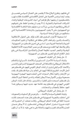 ‫اﳋﺎ ﺔ‬

‫آﻟﻲ ﻓﻨﺎﺋﻬﻢ. وﺗﻄﺮح اﻟﺒﻼغ ﺣﻼ ﻻ ﻳﻘﺘﺼﺮ ﻋﻠﻰ اﻟﻨﻀﺎل اﻟﺴﻴﺎﺳﻲ ﻓﺤﺴﺐ ﺑﻞ‬
‫ﻳﻌﺘﻤﺪ أﻳﻀﺎ وﺑﻨﻔﺲ اﻷﻫﻤﻴﺔ ﻋﻠﻰ اﻟﻌﺎﻣﻞ اﻻﻗﺘﺼﺎدي اﻻﻗﺘﺼﺎد ﻓﻜﺎﻧﺖ ﺗﻬﻴﺐ‬
‫ﺑﺎﻟﻔﻠﺴﻄﻴﻨﻴ أن ﻳﺘﺠﻬﻮا ﺑﻜﻞ ﻗﻮاﻫﻢ آﻟﻲ أﺣﻴﺎء ا ﺸﺮوﻋﺎت اﻟﻮﻃﻨﻴﺔ وإﻧﺸﺎء‬
‫اﻟﺸﺮﻛﺎت اﻟﺼﻨﺎﻋﻴﺔ واﻟﺘﺠﺎرﻳﺔ إذ ﻻ ﻳﺠﺐ أن ﻳﻌﺘﻤﺪوا ﻓﻘﻂ ﻋﻠـﻰ ﺗـﻔـﻮﻗـﻬـﻢ‬
‫اﻟﺴﻜﺎﻧﻲ وﻧﻈﺎﻣﻬﻢ اﻟﺴﻴﺎﺳﻲ ﺑﻞ ﻻ ﺑﺪ ﻣﻦ دﺧﻮﻟﻬﻢ ﺣﻠﺒﺔ ا ﻨﺎﻓﺴﺔ اﻻﻗﺘﺼﺎدﻳﺔ‬
‫ﻣﻊ اﻟﺼﻬﻴﻮﻧﻴ ﺣﺘﻰ ﻻ ﻳﻨﻔﺮد اﻟﺼـﻬـﻴـﻮﻧـﻴـﻮن ﺑـﺎﻟـﺰﻋـﺎﻣـﺔ اﻻﻗـﺘـﺼـﺎدﻳـﺔ اﻟـﺘـﻲ‬
                                           ‫ﺳﺘﻤﻜﻨﻬﻢ ﻣﻦ ﺑﻠﻮغ اﻟﺰﻋﺎﻣﺔ اﻟﺴﻴﺎﺳﻴﺔ.‬
‫آﻣﺎ ﺻﺤﻴﻔﺔ اﻷﺧﻮان ا ﺴﻠﻤ ﻓﻘﺪ ﻛﺎﻧﺖ ﺗﺆﻛﺪ ﻋﻠﻰ اﳊﻠﻮل اﻷﺧﻼﻗـﻴـﺔ‬
‫واﻟﺘﻤﺴﻚ ﺑﺎﻟﺪﻳﻦ وﻟﻢ ﺗﻔﻘﺪ اﻷﻣﻞ ﻣﻄﻠﻘﺎ ﻓﻲ إﻣﻜﺎﻧﻴﺔ أن ﺗـﻘـﻮم اﳊـﻜـﻮﻣـﺎت‬
‫اﻟﻌﺮﺑﻴﺔ واﳉﺎﻣﻌﺔ اﻟﻌﺮﺑﻴﺔ ﺑﺪور أﺳﺎﺳﻲ ﻓﻲ ﲢﺮﻳﺮ ﻓﻠﺴﻄ ﻣﻦ اﻟﺼﻬﻴﻮﻧﻴﺔ.‬
‫وﻟﻜﻦ ﻳﻼﺣﻆ أﻧﻬﺎ اﻟﺘﻘﺖ ﻣﻊ ﺻﺤﻒ ﻛﻞ ﻣﻦ ﻣﺼﺮ اﻟﻔﺘﺎة وﻣﻮت اﻵﻣﺔ )اﻟﻄﻠﻴﻌﺔ‬
‫اﻟﻮﻓﺪﻳﺔ( واﻟﻔﺠﺮ اﳉﺪﻳﺪ )ﻃﻠﻴﻌﺔ اﻟﻌﻤـﺎل واﻟـﻔـﻼﺣـ ا ـﺎرﻛـﺴـﻴـﺔ( ﻓـﻲ رﻓـﻊ‬
                          ‫ﺷﻌﺎر اﻟﻜﻔﺎح ا ﺴﻠﺢ ﻟﺘﺤﺮﻳﺮ ﻓﻠﺴﻄ ﻣﻦ اﻟﺼﻬﻴﻮﻧﻴﺔ.‬
                                        ‫٢- ﺣﻞ ﻳﻨﺤﺎز إﻟﻰ اﻟﻄﺮف اﻟﺼﻬﻴﻮﻧﻲ:‬
‫وﺗﺘﺒﻨﺎه اﻟﺴﻴـﺎﺳـﺔ )اﻷﺣـﺮار اﻟـﺪﺳـﺘـﻮرﻳـﻦ( واﻻﲢـﺎد )اﻟـﺴـﺮاي( وا ـﻘـﻄـﻢ‬
‫)اﻻﺣﺘﻼل اﻟﺒﺮﻳﻄﺎﻧﻲ( ﺑﺎﻹﺿﺎﻓﺔ إﻟﻰ اﻟﺼﺤﻒ اﻟﺼﻬﻴﻮﻧﻴﺔ )إﺳﺮاﺋﻴﻞ واﻟﺸﻤﺲ‬
‫واﻻﲢﺎد اﻹﺳﺮاﺋﻴﻠﻲ( وﺗﺮى أن إﻧﺸﺎء اﻟﻮﻃﻦ اﻟﻘﻮﻣﻲ ﻟﻠﻴﻬﻮد ﻓﻲ ﻓﻠﺴﻄ ﻫﻮ‬
‫اﳊﻞ اﻷوﺣﺪ ا ﻄﺮوح ﺸﻜﻠﺔ اﻟﻴﻬﻮد ﻓﻲ اﻟﻌﺎﻟﻢ وان ﺣﻴﺎة ﻓﻠﺴﻄ ﻗﺪ ﺑﻠﻐﺖ‬
‫ﻣﻦ اﻻزدﻫﺎر واﻟﻘﻮة ﺧﻼل اﻟﺴﻨﻮات اﻟـﺘـﻲ أﻧـﻔـﻘـﺖ ﻓـﻴـﻬـﺎ اﻟـﻬـﺠـﺮة اﻟـﻴـﻬـﻮدﻳـﺔ‬
‫ﻣﺼﺤﻮﺑﺔ ﺑﺮؤوس اﻷﻣﻮال ﺎ ﻻ ﻜﻦ إﻏﻔﺎﻟﻪ واﻧﻪ ﻣﻦ اﳋﻄﺄ اﻟﺒ اﻻﻋﺘﻘﺎد‬
‫ﺑﺄن ﻓﻠﺴﻄ أﺻﺒﺤﺖ ﻣﺄوى ﻟﻠﻔﻘﺮاء وا ﺸﺮدﻳﻦ. وﻟﺬﻟﻚ ﻓﺎن إﻧﺸﺎء اﻟـﻮﻃـﻦ‬
‫اﻟﻘﻮﻣﻲ اﻟﻴﻬﻮدي ﻓﻲ ﻓﻠﺴﻄ ﻳﻌﺪ ﻓﺎﲢﺔ ﻋﻬﺪ ﺟﺪﻳـﺪ ﻓـﻴـﻬـﺎ وﺳـﻴـﻜـﻮن ﻫـﺬا‬
                                              ‫اﻟﻌﻬﺪ ﺣﺎﻓﻼ ﺑﺎﻟﻌﺠﺎﺋﺐ وا ﺪﻫﺸﺎت.‬
                                        ‫٣- ﺣﻞ ﻳﻨﺤﺎز إﻟﻰ اﻟﻄﺮف اﻟﺒﺮﻳﻄﺎﻧﻲ:‬
‫وﺗﺘﺒﻨﺎه ا ﻘﻄﻢ واﻟﺴﻴﺎﺳﺔ واﻻﲢﺎد.. . ﺑﺎﻟﺮﻏﻢ ﻣﻦ ﻛﻞ اﻟﺴﻠﺒﻴﺎت واﻟﺼﻌﻮﺑﺎت‬
‫اﻟﺘﻲ أﺣﺎﻃﺖ ﺑﺎﻟﺘﺠﺮﺑﺔ اﻟﺼﻬﻴﻮﻧﻴﺔ ﻓﻲ ﻓﻠﺴﻄـ ﻓـﺎن ﻫـﺬه اﻟـﺼـﺤـﻒ ﻛـﺎﻧـﺖ‬
‫ﺷﺪﻳﺪة اﻟﺜﻘﺔ ﻓﻲ ﻛﻔﺎءة اﳊﻜﻢ اﻟﺒﺮﻳﻄﺎﻧﻲ. وﻛـﺎﻧـﺖ ﺗـﻌـﺘـﻘـﺪ أن اﻟـﺘـﺠـﺮﺑـﺔ ﻗـﺪ‬
‫أﺛﺒﺘﺖ ﺿﺮورة اﺳﺘﻤﺮار اﳊﻜﻢ اﻟﺒﺮﻳﻄـﺎﻧـﻲ ﻟـﻔـﻠـﺴـﻄـ إذ ﻻ ـﻜـﻦ ﺿـﻤـﺎن‬
‫اﻟﻌﺪل واﻷﻧﺼﺎف ﻟﻠﻌﺮب واﻟﻴﻬﻮد واﳊﺎﻟﺔ ﻋﻠﻰ ﻣﺎ ﻫﻲ ﻋﻠﻴﻪ. إذ ﻻ ﺑﺪ أن ﺗﻜﻮن‬

 ‫372‬
 