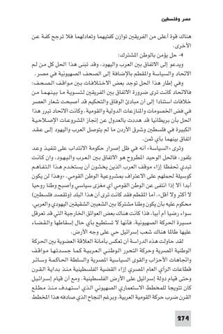 ‫ﻣﺼﺮ وﻓﻠﺴﻄ‬

‫ﻫﻨﺎك ﻗﻮة أﻋﻠﻰ ﻣﻦ اﻟﻔﺮﻳﻘ ﺗﻮازن ﻛﻔﺘﻴﻬﻤﺎ وﺗﻌﺎدﻟﻬﻤﺎ ﻓﻼ ﺗﺮﺟﺢ ﻛﻔـﺔ ﻋـﻦ‬
                                                                    ‫اﻷﺧﺮى.‬
                                            ‫٤- ﺣﻞ ﻳﺆﻣﻦ ﺑﺎﻟﻮﻃﻦ ا ﺸﺘﺮك:‬
‫وﻳﺪﻋﻮ إﻟﻰ اﻻﺗﻔﺎق ﺑ اﻟﻌﺮب واﻟﻴﻬﻮد وﻗﺪ ﺗﺒﻨﻰ ﻫﺬا اﳊﻞ ﻛﻞ ﻣـﻦ ﻟـﻢ‬
  ‫اﻻﲢﺎد واﻟﺴﻴﺎﺳﺔ وا ﻘﻄﻢ ﺑﺎﻹﺿﺎﻓﺔ إﻟﻰ اﻟﺼﺤﻒ اﻟﺼﻬﻴﻮﻧﻴﺔ ﻓﻲ ﻣﺼﺮ.‬
‫وﻓﻲ إﻃﺎر ﻫﺬا اﳊﻞ ﺗﻮﺟﺪ ﺑﻌﺾ اﻻﺧـﺘـﻼﻓـﺎت ﺑـ ﻣـﻮاﻗـﻒ اﻟـﺼـﺤـﻒ:‬
‫ﻓﺎﻻﲢﺎد ﻛﺎﻧﺖ ﺗﺮى ﺿﺮورة اﻻﺗﻔﺎق ﺑ اﻟﻔﺮﻳﻘ ﻟـﺘـﺴـﻮﻳـﺔ ﻣـﺎ ﺑـﻴـﻨـﻬـﻤـﺎ ﻣـﻦ‬
‫ﺧﻼﻓﺎت اﺳﺘﻨﺎدا إﻟﻰ أن ﻣﺒﺎد اﻟﻮﻓﺎق واﻟﺘﺤﻜﻴﻢ ﻗﺪ أﺻﺒﺤﺖ ﺷﻌﺎر اﻟﻌﺼﺮ‬
‫ﻓﻲ ﻓﺾ اﳋﺼﻮﻣﺎت وا ﻨﺎزﻋﺎت اﻟﺪوﻟﻴﺔ واﻟﻘﻮﻣﻴﺔ. وﻛﺎﻧﺖ اﻻﲢﺎد ﺗﺒﺮر ﻫﺬا‬
‫اﳊﻞ ﺑﺄن ﺑﺮﻳﻄﺎﻧﻴﺎ ﻗﺪ ﻫﺪدت ﺑﺎﻟﻌﺪول ﻋﻦ إﳒﺎز ا ﺸﺮوﻋـﺎت اﻹﺻـﻼﺣـﻴـﺔ‬
‫اﻟﻜﺒﻴﺮة ﻓﻲ ﻓﻠﺴﻄ وﺷﺮق اﻷردن ﻣﺎ ﻟﻢ ﻳﺘﻮﺻﻞ اﻟﻌﺮب واﻟﻴﻬﻮد إﻟـﻰ ﻋـﻘـﺪ‬
                                                       ‫اﺗﻔﺎق ﺑﻴﻨﻬﻤﺎ ﺑﺂي ﺛﻤﻦ.‬
‫وﺗﺮى »اﻟﺴﻴﺎﺳﺔ« أﻧﻪ ﻓﻲ ﻇﻞ إﺻﺮار ﺣﻜﻮﻣﺔ اﻻﻧﺘﺪاب ﻋﻠﻰ ﺗﻨﻔﻴـﺬ وﻋـﺪ‬
‫ﺑﻠﻔﻮر ﻓﺎﳊﻞ اﻟﻮﺣﻴﺪ ا ﻄﺮوح ﻫﻮ اﻻﺗﻔﺎق ﺑـ اﻟـﻌـﺮب واﻟـﻴـﻬـﻮد وان ﻛـﺎﻧـﺖ‬
‫ﺗﺒﺪي ﲢﻔﻈﺎ إزاء ﻣﻮﻗﻒ اﻟﻌﺮب اﻟﺬﻳﻦ ﻳﺨﺸﻮن أن ﻳﺴﺘﺨـﺪم ﻫـﺬا اﻟـﺘـﻔـﺎﻫـﻢ‬
‫ﻛﻮﺳﻴﻠﺔ ﳊﻤﻠﻬﻢ ﻋﻠﻰ اﻻﻋﺘﺮاف ﺸﺮوﻋﻴﺔ اﻟﻮﻃﻦ اﻟﻘﻮﻣﻲ. »وﻫﺬا ﻟﻦ ﻳﻜﻮن‬
‫أﺑﺪا آﻻ إذا اﻧﺘﻔﻰ ﻋﻦ اﻟﻮﻃﻦ اﻟﻘﻮﻣﻲ آي ﻣﻐﺰى ﺳﻴﺎﺳﻲ وأﺻﺒﺢ وﻃﻨﺎ روﺣﻴﺎ‬
‫ﻻ أﻛﺜﺮ وﻻ أﻗﻞ«. آﻣﺎ ا ﻘﻄﻢ ﻓﻘﺪ ﻛﺎﻧﺖ ﺗﺮى آن ﻫﺬا اﻟﺒﻠﺪ )وﺗﻘﺼﺪ ﻓﻠﺴﻄ (‬
 ‫ﻣﺤﻜﻮم ﻋﻠﻴﻪ ﺑﺄن ﻳﻜﻮن وﻃﻨﺎ ﻣﺸﺘﺮﻛﺎ ﺑ اﻟﺸﻌﺒ اﻟﺸﻘﻴﻘ اﻟﻴﻬﻮدي واﻟﻌﺮﺑﻲ‬
‫ﺳﻮاء رﺿﻴﺎ أم أﺑﻴﺎ ﻓﺬا ﻛﺎﻧﺖ ﻫﻨﺎك ﺑﻌﺾ اﻟﻌﻮاﺋﻖ اﳋﺎرﺟﻴﺔ اﻟﺘﻲ ﻗﺪ ﺗﻌﺮﻗﻞ‬
‫ﻣﺴﻴﺮة اﳊﺮﻛﺔ اﻟﺼﻬﻴﻮﻧﻴﺔ ﻓﺄﻧﻬﺎ ﻻ ﺗﺴﺘﻄﻴﻊ ﺑﺄي ﺣﺎل إﺳﻘﺎﻃﻬﺎ واﻟـﻘـﻀـﺎء‬
                       ‫ﻋﻠﻴﻬﺎ ﻃﺎ ﺎ ﻫﻨﺎك ﺷﻌﺐ إﺳﺮاﺋﻴﻞ ﺣﻲ ﻋﻠﻰ وﺟﻪ اﻷرض.‬
‫ﻟﻘﺪ ﺣﺎوﻟﺖ ﻫﺬه اﻟﺪراﺳﺔ أن ﺗﻌﻜﺲ ﺑﺄﻣﺎﻧﺔ اﻟﻌﻼﻗﺔ اﻟﻌﻀﻮﻳﺔ ﺑ اﳊﺮﻛﺔ‬
‫اﻟﻮﻃﻨﻴﺔ ا ﺼﺮﻳﺔ وﺣﺮﻛﺔ اﻟﺘﺤﺮر اﻟـﻮﻃـﻨـﻲ اﻟـﻌـﺮﺑـﻴـﺔ ﻛـﻤـﺎ ﺟـﺴـﺪﺗـﻬـﺎ ﻣـﻮاﻗـﻒ‬
‫واﲡﺎﻫﺎت اﻷﺣﺰاب واﻟﻘﻮى اﻟﺴﻴﺎﺳﻴﺔ ا ﺼﺮﻳﺔ واﻟﺴﻠﻄﺔ اﳊـﺎﻛـﻤـﺔ وﺳـﺎﺋـﺮ‬
‫ﻗﻄﺎﻋﺎت اﻟﺮأي اﻟﻌﺎم ا ﺼﺮي إزاء اﻟﻘﻀﻴﺔ اﻟﻔﻠﺴﻄﻴﻨﻴﺔ ﻣـﻨـﺬ ﺑـﺪاﻳـﺔ اﻟـﻘـﺮن‬
‫وﺣﺘﻰ ﻗﻴﺎم دوﻟﺔ إﺳﺮاﺋﻴﻞ ﻋﻠﻰ اﻷرض اﻟﻔﻠﺴﻄﻴﻨﻴﺔ. وﻣﻊ أن ﻗﻴﺎم إﺳـﺮاﺋـﻴـﻞ‬
‫ﻛﺎن ﺗﺘﻮﻳﺠﺎ ﻟﻠﻤﺨﻄﻂ اﻻﺳﺘﻌﻤﺎري اﻟﺼﻬﻴﻮﻧﻲ اﻟـﺬي اﺳـﺘـﻬـﺪف ﻣـﻨـﺬ ﻣـﻄـﻠـﻊ‬
‫اﻟﻘﺮن ﺿﺮب ﺣﺮﻛﺔ اﻟﻘﻮﻣﻴﺔ اﻟﻌﺮﺑﻴﺔ وﺑﺮﻏﻢ اﻟﻨﺠﺎح اﻟﺬي ﺻﺎدﻓﻪ ﻫﺬا اﺨﻤﻟﻄﻂ‬

                                                                     ‫472‬
 