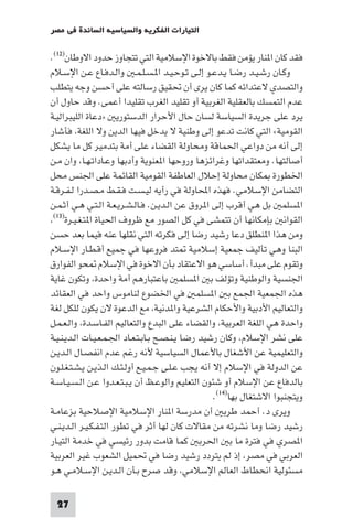 ‫اﻟﺘﻴﺎرات اﻟﻔﻜﺮﻳﺔ واﻟﺴﻴﺎﺳﻴﺔ اﻟﺴﺎﺋﺪة ﻓﻲ ﻣﺼﺮ‬

‫ﻓﻘﺪ ﻛﺎن ا ﻨﺎر ﻳﺆﻣﻦ ﻓﻘﻂ ﺑﺎﻻﺧﻮة اﻹﺳﻼﻣﻴﺔ اﻟﺘﻲ ﺗﺘﺠﺎوز ﺣﺪود اﻻوﻃﺎن)٢١(.‬
‫وﻛـﺎن رﺷـﻴـﺪ رﺿـﺎ ﻳـﺪﻋـﻮ إﻟـﻰ ﺗـﻮﺣـﻴـﺪ ا ـﺴـﻠـﻤـ واﻟـﺪﻓـﺎع ﻋـﻦ اﻹﺳـﻼم‬
‫واﻟﺘﺼﺪي ﻻﻋﺘﺪاﺋﻪ ﻛﻤﺎ ﻛﺎن ﻳﺮى أن ﲢﻘﻴﻖ رﺳﺎﻟﺘﻪ ﻋﻠﻰ أﺣﺴﻦ وﺟﻪ ﻳﺘﻄﻠﺐ‬
‫ﻋﺪم اﻟﺘﻤﺴﻚ ﺑﺎﻟﻌﻘﻠﻴﺔ اﻟﻐﺮﺑﻴﺔ أو ﺗﻘﻠﻴﺪ اﻟﻐﺮب ﺗﻘﻠﻴﺪا أﻋﻤﻰ. وﻗﺪ ﺣﺎول أن‬
‫ﻳﺮد ﻋﻠﻰ ﺟﺮﻳﺪة اﻟﺴﻴﺎﺳﺔ ﻟﺴﺎن ﺣﺎل اﻷﺣﺮار اﻟﺪﺳﺘﻮرﻳ »دﻋﺎة اﻟﻠﻴﺒﺮاﻟﻴـﺔ‬
‫اﻟﻘﻮﻣﻴﺔ« اﻟﺘﻲ ﻛﺎﻧﺖ ﺗﺪﻋﻮ إﻟﻰ وﻃﻨﻴﺔ ﻻ ﻳﺪﺧﻞ ﻓﻴﻬﺎ اﻟﺪﻳﻦ وﻻ اﻟﻠﻐﺔ ﻓﺄﺷﺎر‬
‫إﻟﻰ أﻧﻪ ﻣﻦ دواﻋﻲ اﳊﻤﺎﻗﺔ وﻣﺤﺎوﻟﺔ اﻟﻘﻀﺎء ﻋﻠﻰ أﻣﺔ ﺑﺘﺪﻣﻴﺮ ﻛﻞ ﻣﺎ ﻳﺸﻜﻞ‬
‫أﺻﺎﻟﺘﻬﺎ. وﻣﻌﺘﻘﺪاﺗﻬﺎ وﻏﺮاﺋﺰﻫﺎ وروﺣﻬﺎ ا ﻌﻨﻮﻳﺔ وأدﺑﻬﺎ وﻋـﺎداﺗـﻬـﺎ وان ﻣـﻦ‬
‫اﳋﻄﻮرة ﻜﺎن ﻣﺤﺎوﻟﺔ إﺣﻼل اﻟﻌﺎﻃﻔﺔ اﻟﻘﻮﻣﻴﺔ اﻟﻘﺎﺋﻤﺔ ﻋﻠﻰ اﳉﻨﺲ ﻣﺤﻞ‬
‫اﻟﺘﻀﺎﻣﻦ اﻹﺳﻼﻣﻲ. ﻓﻬﺬه اﶈﺎوﻟﺔ ﻓﻲ رأﻳﻪ ﻟﻴـﺴـﺖ ﻓـﻘـﻂ ﻣـﺼـﺪرا ﻟـﻔـﺮﻗـﺔ‬
‫ا ﺴﻠﻤ ﺑﻞ ﻫﻲ أﻗﺮب إﻟﻰ ا ﺮوق ﻋﻦ اﻟـﺪﻳـﻦ. ﻓـﺎﻟـﺸـﺮﻳـﻌـﺔ اﻟـﺘـﻲ ﻫـﻲ أﺛـﻤـﻦ‬
 ‫)٣١(‬
      ‫اﻟﻘﻮاﻧ ﺑﺈﻣﻜﺎﻧﻬﺎ أن ﺗﺘﻤﺸﻰ ﻓﻲ ﻛﻞ اﻟﺼﻮر ﻣﻊ ﻇﺮوف اﳊﻴﺎة ا ﺘـﻐـﻴـﺮة‬
‫وﻣﻦ ﻫﺬا ا ﻨﻄﻠﻖ دﻋﺎ رﺷﻴﺪ رﺿﺎ إﻟﻰ ﻓﻜﺮﺗﻪ اﻟﺘﻲ ﻧﻘﻠﻬﺎ ﻋﻨﻪ ﻓﻴﻤﺎ ﺑﻌﺪ ﺣﺴﻦ‬
‫اﻟﺒﻨﺎ وﻫﻲ ﺗﺄﻟﻴﻒ ﺟﻤﻌﻴﺔ إﺳﻼﻣﻴﺔ ﺘﺪ ﻓﺮوﻋﻬﺎ ﻓﻲ ﺟﻤﻴﻊ أﻗـﻄـﺎر اﻹﺳـﻼم‬
‫وﺗﻘﻮم ﻋﻠﻰ ﻣﺒﺪأ. أﺳﺎﺳﻲ ﻫﻮ اﻻﻋﺘﻘﺎد ﺑﺄن اﻻﺧﻮة ﻓﻲ اﻹﺳﻼم ﺤﻮ اﻟﻔﻮارق‬
‫اﳉﻨﺴﻴﺔ واﻟﻮﻃﻨﻴﺔ وﺗﺆﻟﻒ ﺑ ا ﺴﻠﻤ ﺑﺎﻋﺘﺒﺎرﻫﻢ أﻣﺔ واﺣﺪة وﺗﻜﻮن ﻏﺎﻳﺔ‬
‫ﻫﺬه اﳉﻤﻌﻴﺔ اﳉﻤﻊ ﺑ ا ﺴﻠﻤ ﻓﻲ اﳋﻀﻮع ﻟﻨﺎﻣﻮس واﺣﺪ ﻓﻲ اﻟﻌﻘﺎﺋﺪ‬
‫واﻟﺘﻌﺎﻟﻴﻢ اﻷدﺑﻴﺔ واﻷﺣﻜﺎم اﻟﺸﺮﻋﻴﺔ وا ﺪﻧﻴﺔ ﻣﻊ اﻟﺪﻋﻮة ﻻن ﻳﻜﻮن ﻟﻠﻜﻞ ﻟﻐﺔ‬
‫واﺣﺪة ﻫﻲ اﻟﻠﻐﺔ اﻟﻌﺮﺑﻴﺔ واﻟﻘﻀﺎء ﻋﻠﻰ اﻟﺒﺪع واﻟﺘﻌﺎﻟﻴﻢ اﻟﻔـﺎﺳـﺪة واﻟـﻌـﻤـﻞ‬
‫ﻋﻠﻰ ﻧﺸﺮ اﻹﺳﻼم وﻛﺎن رﺷﻴﺪ رﺿﺎ ﻳـﻨـﺼـﺢ ﺑـﺎﺑـﺘـﻌـﺎد اﳉـﻤـﻌـﻴـﺎت اﻟـﺪﻳـﻨـﻴـﺔ‬
‫واﻟﺘﻌﻠﻴﻤﻴﺔ ﻋﻦ اﻷﺷﻐﺎل ﺑﺎﻷﻋﻤﺎل اﻟﺴﻴﺎﺳﻴﺔ ﻷﻧﻪ رﻏﻢ ﻋﺪم اﻧﻔﺼـﺎل اﻟـﺪﻳـﻦ‬
‫ﻋﻦ اﻟﺪوﻟﺔ ﻓﻲ اﻹﺳﻼم إﻻ أﻧﻪ ﻳﺠﺐ ﻋـﻠـﻰ ﺟـﻤـﻴـﻊ أوﻟـﺌـﻚ اﻟـﺬﻳـﻦ ﻳـﺸـﺘـﻐـﻠـﻮن‬
‫ﺑﺎﻟﺪﻓﺎع ﻋﻦ اﻹﺳﻼم أو ﺷﺌﻮن اﻟﺘﻌﻠﻴﻢ واﻟﻮﻋـﻆ أن ﻳـﺒـﺘـﻌـﺪوا ﻋـﻦ اﻟـﺴـﻴـﺎﺳـﺔ‬
                                                   ‫وﻳﺘﺠﻨﺒﻮا اﻻﺷﺘﻐﺎل ﺑﻬﺎ)٤١(.‬
‫وﻳﺮى د. أﺣﻤﺪ ﻃﺮﺑ أن ﻣﺪرﺳﺔ ا ﻨﺎر اﻹﺳﻼﻣﻴﺔ اﻹﺻﻼﺣﻴﺔ ﺑﺰﻋﺎﻣـﺔ‬
‫رﺷﻴﺪ رﺿﺎ وﻣﺎ ﻧﺸﺮﺗﻪ ﻣﻦ ﻣﻘﺎﻻت ﻛﺎن ﻟﻬﺎ أﺛﺮ ﻓﻲ ﺗﻄﻮر اﻟﺘـﻔـﻜـﻴـﺮ اﻟـﺪﻳـﻨـﻲ‬
‫ا ﺼﺮي ﻓﻲ ﻓﺘﺮة ﻣﺎ ﺑ اﳊﺮﺑ ﻛﻤﺎ ﻗﺎﻣﺖ ﺑﺪور رﺋﻴﺴﻲ ﻓﻲ ﺧﺪﻣﺔ اﻟﺘﻴـﺎر‬
‫اﻟﻌﺮﺑﻲ ﻓﻲ ﻣﺼﺮ إذ ﻟﻢ ﻳﺘﺮدد رﺷﻴﺪ رﺿﺎ ﻓﻲ ﲢﻤﻴﻞ اﻟﺸﻌﻮب ﻏﻴﺮ اﻟﻌﺮﺑﻴﺔ‬
‫ﻣﺴﺌﻮﻟﻴﺔ اﻧﺤﻄﺎط اﻟﻌﺎﻟﻢ اﻹﺳﻼﻣﻲ وﻗﺪ ﺻﺮح ﺑـﺄن اﻟـﺪﻳـﻦ اﻹﺳـﻼﻣـﻲ ﻫـﻮ‬

 ‫72‬
 