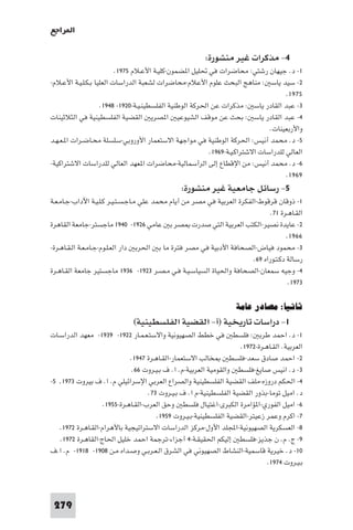 ‫ا ﺮاﺟﻊ‬

                                                         ‫٤- ﻣﺬﻛﺮات ﻏﻴﺮ ﻣﻨﺸﻮرة:‬
                          ‫١- د. ﺟﻴﻬﺎن رﺷﺘﻲ: ﻣﺤﺎﺿﺮات ﻓﻲ ﲢﻠﻴﻞ ا ﻀﻤﻮن-ﻛﻠﻴـﺔ اﻷﻋـﻼم ٥٧٩١.‬
‫٢- ﺳﻴﺪ ﻳﺎﺳ : ﻣﻨﺎﻫﺞ اﻟﺒﺤﺚ ﻋﻠﻮم اﻷﻋﻼم-ﻣﺤﺎﺿﺮات ﻟﺸﻌﺒﺔ اﻟﺪراﺳﺎت اﻟﻌﻠﻴﺎ ﺑـﻜـﻠـﻴـﺔ اﻷﻋـﻼم-‬
                                                                                     ‫٥٧٩١.‬
                    ‫٣- ﻋﺒﺪ اﻟﻘﺎدر ﻳﺎﺳ : ﻣﺬﻛﺮات ﻋﻦ اﳊﺮﻛﺔ اﻟﻮﻃﻨﻴﺔ اﻟﻔﻠﺴﻄﻴﻨـﻴـﺔ-٠٢٩١- ٨٤٩١.‬
‫٤- ﻋﺒﺪ اﻟﻘﺎدر ﻳﺎﺳ : ﺑﺤﺚ ﻋﻦ ﻣﻮﻗﻒ اﻟﺸﻴﻮﻋﻴ ا ﺼﺮﻳ اﻟﻘﻀﻴﺔ اﻟﻔﻠﺴﻄﻴﻨﻴﺔ ﻓﻲ اﻟﺜﻼﺛﻴﻨﺎت‬
                                                                               ‫واﻷرﺑﻌﻴﻨﺎت.‬
‫٥- د. ﻣﺤﻤﺪ أﻧﻴﺲ: اﳊﺮﻛﺔ اﻟﻮﻃﻨﻴﺔ ﻓﻲ ﻣﻮاﺟﻬﺔ اﻻﺳﺘﻌﻤﺎر اﻷوروﺑﻲ-ﺳﻠﺴﻠﺔ ﻣﺤـﺎﺿـﺮات ا ـﻌـﻬـﺪ‬
                                                          ‫اﻟﻌﺎﻟﻲ ﻟﻠﺪراﺳﺎت اﻻﺷﺘﺮاﻛـﻴـﺔ-٩٦٩١.‬
‫٦- د. ﻣﺤﻤﺪ أﻧﻴﺲ: ﻣﻦ اﻹﻗﻄﺎع إﻟﻰ اﻟﺮأﺳﻤﺎﻟﻴﺔ-ﻣﺤﺎﺿﺮات ا ﻌﻬﺪ اﻟﻌﺎﻟﻲ ﻟﻠﺪراﺳﺎت اﻻﺷﺘﺮاﻛﻴﺔ-‬
                                                                                     ‫٩٦٩١.‬
                                                ‫٥- رﺳﺎﺋﻞ ﺟﺎﻣﻌﻴﺔ ﻏﻴﺮ ﻣﻨﺸﻮرة:‬
‫١- ذوﻗﺎن ﻗﺮﻗﻮط-اﻟﻔﻜﺮة اﻟﻌﺮﺑﻴﺔ ﻓﻲ ﻣﺼﺮ ﻣﻦ أﻳﺎم ﻣﺤﻤﺪ ﻋﻠﻲ ﻣـﺎﺟـﺴـﺘـﻴـﺮ ﻛـﻠـﻴـﺔ اﻵداب-ﺟـﺎﻣـﻌـﺔ‬
                                                                                ‫اﻟﻘـﺎﻫـﺮة ١٧.‬
‫٢- ﻋﺎﻳﺪة ﻧﺼﻴﺮ-اﻟﻜﺘﺐ اﻟﻌﺮﺑﻴﺔ اﻟﺘﻲ ﺻﺪرت ﺼﺮ ﺑ ﻋﺎﻣﻲ ٦٢٩١- ٠٤٩١ ﻣﺎﺟﺴﺘﺮ-ﺟﺎﻣﻌﺔ اﻟﻘﺎﻫﺮة‬
                                                                                       ‫٦٦٩١.‬
‫٣- ﻣﺤﻤﻮد ﻓﻴﺎض-اﻟﺼﺤﺎﻓﺔ اﻷدﺑﻴﺔ ﻓﻲ ﻣﺼﺮ ﻓﺘﺮة ﻣﺎ ﺑ اﳊﺮﺑ دار اﻟﻌـﻠـﻮم-ﺟـﺎﻣـﻌـﺔ اﻟـﻘـﺎﻫـﺮة-‬
                                                                         ‫رﺳﺎﻟﺔ دﻛـﺘـﻮراه ٩٦.‬
‫٤- وﺟﻴﻪ ﺳﻤﻌﺎن-اﻟﺼﺤﺎﻓﺔ واﳊﻴﺎة اﻟﺴﻴﺎﺳـﻴـﺔ ﻓـﻲ ﻣـﺼـﺮ ٣٢٩١- ٦٣٩١ ﻣﺎﺟﺴﺘﻴﺮ ﺟﺎﻣﻌﺔ اﻟﻘـﺎﻫـﺮة‬
                                                                                        ‫٣٧٩١.‬

                                                                     ‫ﺛﺎﻧﻴﺎ: ﻣﺼﺎدر ﻋﺎﻣﺔ‬
                              ‫١- دراﺳﺎت ﺗﺎرﻳﺨﻴﺔ )أ- اﻟﻘﻀﻴﺔ اﻟﻔﻠﺴﻄﻴﻨﻴﺔ(‬
‫١- د. اﺣﻤﺪ ﻃﺮﺑ : ﻓﻠﺴﻄ ﻓﻲ ﺧﻄﻂ اﻟﺼﻬﻴﻮﻧﻴﺔ واﻻﺳﺘـﻌـﻤـﺎر ٢٢٩١- ٩٣٩١- ﻣﻌﻬﺪ اﻟﺪراﺳـﺎت‬
                                                                      ‫اﻟﻌﺮﺑﻴﺔ. اﻟﻘـﺎﻫـﺮة-٢٧٩١.‬
                              ‫ﺨﺎﻟﺐ اﻻﺳﺘﻌﻤﺎر-اﻟﻘـﺎﻫـﺮة ٧٤٩١.‬        ‫٢- اﺣﻤﺪ ﺻﺎدق ﺳﻌﺪ-ﻓﻠﺴﻄ‬
                               ‫٣- د. اﻧﻴﺲ ﺻﺎﻳﻎ-ﻓﻠﺴﻄ واﻟﻘﻮﻣﻴﺔ اﻟﻌﺮﺑﻴﺔ-م. ا. ف ﺑـﻴـﺮوت ٦٦.‬
‫٤- اﳊﻜﻢ دروزه-ﻣﻠﻒ اﻟﻘﻀﻴﺔ اﻟﻔﻠﺴﻄﻴﻨﻴﺔ واﻟﺼﺮاع اﻟﻌﺮﺑﻲ اﻹﺳﺮاﺋﻴﻠﻲ م. ا. ف ﺑﻴﺮوت ٣٧٩١٫ ٥-‬
                                     ‫د. اﻣﻴﻞ ﺗﻮﻣﺎ-ﺑﺬور اﻟﻘﻀﻴﺔ اﻟﻔﻠﺴﻄﻴﻨﻴﺔ-م ا. ف ﺑـﻴـﺮوت ٣٧.‬
                    ‫٦- اﻣﻴﻞ اﻟﻔﻮري-ا ﺆاﻣﺮة اﻟﻜﺒﺮى-اﻏﺘﻴﺎل ﻓﻠﺴﻄ وﺣﻖ اﻟﻌﺮب-اﻟﻘـﺎﻫـﺮة-٥٥٩١.‬
                                        ‫٧- اﻛﺮم وﻋﻤﺮ زﻋﻴﺘﺮ-اﻟﻘﻀﻴﺔ اﻟﻔﻠﺴﻄﻴﻨﻴﺔ-ﺑـﻴـﺮوت ٩٥٩١.‬
   ‫٨- اﻟﻌﺴﻜﺮﻳﺔ اﻟﺼﻬﻴﻮﻧﻴﺔ-اﺠﻤﻟﻠﺪ اﻷول-ﻣﺮﻛﺰ اﻟﺪراﺳﺎت اﻻﺳﺘﺮاﺗﻴﺠﻴﺔ ﺑﺎﻷﻫﺮام-اﻟﻘـﺎﻫـﺮة ٢٧٩١.‬
    ‫٩- ج. م. ن ﺟﺬﻳﺰ-ﻓﻠﺴﻄ إﻟﻴﻜﻢ اﳊﻘﻴﻘـﺔ-٤ أﺟﺰاء-ﺗﺮﺟﻤﺔ اﺣﻤﺪ ﺧﻠﻴﻞ اﳊﺎج-اﻟﻘﺎﻫـﺮة ٢٧٩١.‬
‫٠١- د. ﺧﻴﺮﻳﺔ ﻗﺎﺳﻤﻴﺔ-اﻟﻨﺸﺎط اﻟﺼﻬﻴﻮﻧﻲ ﻓﻲ اﻟﺸﺮق اﻟـﻌـﺮﺑـﻲ وﺻـﺪاه ﻣـﻦ ٨٠٩١- ٨١٩١- م. ا.ف‬
                                                                                ‫ﺑـﻴـﺮوت ٤٧٩١.‬



 ‫972‬
 