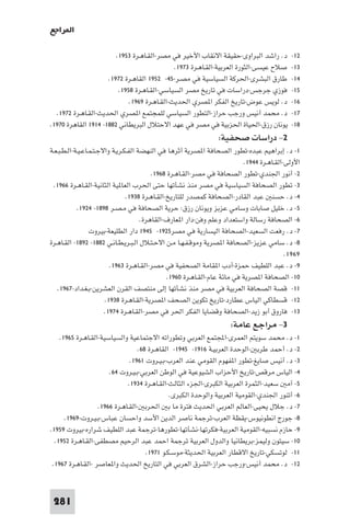 ‫ا ﺮاﺟﻊ‬

                        ‫د. راﺷﺪ اﻟﺒﺮاوى-ﺣﻘﻴﻘﺔ اﻻﻧﻘﺎب اﻷﺧﻴﺮ ﻓﻲ ﻣﺼﺮ-اﻟﻘـﺎﻫـﺮة ٣٥٩١.‬             ‫٢١-‬
                                              ‫ﺻﻼح ﻋﻴﺴﻰ-اﻟﺜﻮرة اﻟﻌﺮﺑﻴﺔ-اﻟﻘـﺎﻫـﺮة ٣٧٩١.‬         ‫٣١-‬
                     ‫ﻃﺎرق اﻟﺒﺸﺮى-اﳊﺮﻛﺔ اﻟﺴﻴﺎﺳﻴﺔ ﻓﻲ ﻣﺼـﺮ-٥٤- ٢٥٩١ اﻟﻘﺎﻫـﺮة ٢٧٩١.‬               ‫٤١-‬
                         ‫ﻓﻮزي ﺟﺮﺟﺲ-دراﺳﺎت ﻓﻲ ﺗﺎرﻳﺦ ﻣﺼﺮ اﻟﺴﻴﺎﺳﻲ-اﻟﻘـﺎﻫـﺮة ٨٥٩١.‬                ‫٥١-‬
                             ‫د. ﻟﻮﻳﺲ ﻋﻮض-ﺗﺎرﻳﺦ اﻟﻔﻜﺮ ا ﺼﺮي اﳊﺪﻳﺚ-اﻟﻘـﺎﻫـﺮة ٩٦٩١.‬              ‫٦١-‬
  ‫د. ﻣﺤﻤﺪ أﻧﻴﺲ ورﺟﺐ ﺣﺮاز-اﻟﺘﻄﻮر اﻟﺴﻴﺎﺳﻲ ﻟﻠﻤﺠﺘﻤﻊ ا ﺼﺮي اﳊﺪﻳﺚ-اﻟﻘـﺎﻫـﺮة ٢٧٩١.‬                   ‫٧١-‬
‫ﻳﻮﻧﺎن رزق-اﳊﻴﺎة اﳊﺰﺑﻴﺔ ﻓﻲ ﻣﺼﺮ ﻓﻲ ﻋﻬﺪ اﻻﺣﺘﻼل اﻟﺒﺮﻳﻄﺎﻧﻲ ٢٨٨١- ٤١٩١ اﻟﻘﺎﻫﺮة ٠٧٩١.‬                ‫٨١-‬
                                                                  ‫٢- دراﺳﺎت ﺻﺤﻔﻴﺔ:‬
‫١- د. إﺑﺮاﻫﻴﻢ ﻋﺒﺪه-ﺗﻄﻮر اﻟﺼﺤﺎﻓﺔ ا ﺼﺮﻳﺔ أﺛﺮﻫﺎ ﻓﻲ اﻟﻨﻬﻀﺔ اﻟﻔـﻜـﺮﻳـﺔ واﻻﺟـﺘـﻤـﺎﻋـﻴـﺔ-اﻟـﻄـﺒـﻌـﺔ‬
                                                                             ‫اﻷوﻟﻰ-اﻟﻘـﺎﻫـﺮة ٤٤٩١.‬
                                           ‫٢- أﻧﻮر اﳉﻨﺪي-ﺗﻄﻮر اﻟﺼﺤﺎﻓﺔ ﻓﻲ ﻣﺼﺮ-اﻟﻘـﺎﻫـﺮة ٨٦٩١.‬
  ‫٣- ﺗﻄﻮر اﻟﺼﺤﺎﻓﺔ اﻟﺴﻴﺎﺳﻴﺔ ﻓﻲ ﻣﺼﺮ ﻣﻨﺬ ﻧﺸﺄﺗﻬﺎ ﺣﺘﻰ اﳊﺮب اﻟﻌﺎ ﻴﺔ اﻟﺜﺎﻧﻴﺔ-اﻟﻘـﺎﻫـﺮة ٦٦٩١.‬
                                 ‫٤- د. ﺣﺴﻨ ﻋﺒﺪ اﻟﻘﺎدر-اﻟﺼﺤﺎﻓﺔ ﻛﻤﺼﺪر ﻟﻠﺘﺎرﻳﺦ-اﻟﻘـﺎﻫـﺮة ٨٣٩١.‬
            ‫٥- د. ﺧﻠﻴﻞ ﺻﺎﺑﺎت وﺳﺎﻣﻲ ﻋﺰﺑﺰ وﻳﻮﻧﺎن رزق: ﺣﺮﻳﺔ اﻟﺼﺤﺎﻓﺔ ﻓﻲ ﻣـﺼـﺮ ٨٩٨١- ٤٢٩١.‬
                                       ‫٦- اﻟﺼﺤﺎﻓﺔ رﺳﺎﻟﺔ واﺳﺘﻌﺪاد وﻋﻠﻢ وﻓﻦ-دار ا ﻌﺎرف-اﻟﻘﺎﻫﺮة.‬
                  ‫٧- د. رﻓﻌﺖ اﻟﺴﻌﻴﺪ-اﻟﺼﺤﺎﻓﺔ اﻟﻴﺴﺎرﻳﺔ ﻓﻲ ﻣﺼﺮ٥٢٩١- ٥٤٩١ دار اﻟﻄﻠﻴﻌﺔ-ﺑﻴﺮوت‬
‫٨- د. ﺳﺎﻣﻲ ﻋﺰﻳﺰ-اﻟﺼﺤﺎﻓﺔ ا ﺼﺮﻳﺔ وﻣﻮﻗـﻔـﻬـﺎ ﻣـﻦ اﻻﺣـﺘـﻼل اﻟـﺒـﺮﻳـﻄـﺎﻧـﻲ ٢٨٨١- ٢٩٨١- اﻟﻘـﺎﻫـﺮة‬
                                                                                             ‫٩٦٩١.‬
                          ‫٩- د. ﻋﺒﺪ اﻟﻠﻄﻴﻒ ﺣﻤﺰة-أدب ا ﻘﺎﻣﺔ اﻟﺼﺤﻔﻴﺔ ﻓﻲ ﻣﺼﺮ-اﻟﻘـﺎﻫـﺮة ٣٦٩١.‬
                                                 ‫٠١- اﻟﺼﺤﺎﻓﺔ ا ﺼﺮﻳﺔ ﻓﻲ ﻣﺎﺋﺔ ﻋﺎم-اﻟﻘـﺎﻫـﺮة ٠٦٩١.‬
   ‫١١- ﻗﺼﺔ اﻟﺼﺤﺎﻓﺔ اﻟﻌﺮﺑﻴﺔ ﻓﻲ ﻣﺼﺮ ﻣﻨﺬ ﻧﺸﺄﺗﻬﺎ إﻟﻰ ﻣﻨﺘﺼﻒ اﻟﻘﺮن اﻟﻌﺸﺮﻳﻦ-ﺑـﻐـﺪاد-٧٦٩١.‬
                        ‫٢١- ﻗﺴﻄﺎﻛﻲ اﻟﻴﺎس ﻋﻄﺎرد-ﺗﺎرﻳﺦ ﺗﻜﻮﻳﻦ اﻟﺼﺤﻒ ا ﺼﺮﻳﺔ-اﻟﻘـﺎﻫـﺮة ٨٣٩١.‬
                        ‫٣١- ﻓﺎروق أﺑﻮ زﻳﺪ-اﻟﺼﺤﺎﻓﺔ وﻗﻀﺎﻳﺎ اﻟﻔﻜﺮ اﳊﺮ ﻓﻲ ﻣﺼﺮ-اﻟﻘـﺎﻫـﺮة ٤٧٩١.‬
                                                                      ‫٣- ﻣﺮاﺟﻊ ﻋﺎﻣﺔ:‬
    ‫١- د. ﻣﺤﻤﺪ ﺳﻮﻳﺘﻢ اﻟﻌﻤﺮى-اﺠﻤﻟﺘﻤﻊ اﻟﻌﺮﺑﻲ وﺗﻄﻮراﺗﻪ اﻻﺟﺘﻤﺎﻋﻴﺔ واﻟﺴﻴﺎﺳﻴﺔ-اﻟﻘـﺎﻫـﺮة ٥٦٩١.‬
                                  ‫٢- د. أﺣﻤﺪ ﻃﺮﺑ -اﻟﻮﺣﺪة اﻟﻌﺮﺑﻴـﺔ ٦١٩١- ٥٤٩١- اﻟﻘﺎﻫـﺮة ٨٦.‬
                               ‫٣- د. أﻧﻴﺲ ﺻﺎﻳﻎ-ﺗﻄﻮر ا ﻔﻬﻮم اﻟﻘﻮﻣﻲ ﻋﻨﺪ اﻟﻌﺮب-ﺑـﻴـﺮوت ١٦٩١.‬
                       ‫٤- اﻟﻴﺎس ﻣﺮﻗﺺ-ﺗﺎرﻳﺦ اﻷﺣﺰاب اﻟﺸﻴﻮﻋﻴﺔ ﻓﻲ اﻟﻮﻃﻦ اﻟﻌﺮﺑﻲ-ﺑـﻴـﺮوت ٤٦.‬
                              ‫٥- آﻣ ﺳﻌﻴﺪ-اﻟﺜﻤﺮة اﻟﻌﺮﺑﻴﺔ اﻟﻜﺒﺮى-اﳉﺰء اﻟﺜﺎﻟﺚ-اﻟﻘـﺎﻫـﺮة ٤٣٩١.‬
                                              ‫٦- أﺗﻨﻮر اﳉﻨﺪي-اﻟﻘﻮﻣﻴﺔ اﻟﻌﺮﺑﻴﺔ واﻟﻮﺣﺪة اﻟﻜﺒﺮى.‬
                   ‫٧- د. ﺟﻼل ﻳﺤﻴﻰ-اﻟﻌﺎﻟﻢ اﻟﻌﺮﺑﻲ اﳊﺪﻳﺚ ﻓﺘﺮة ﻣﺎ ﺑ اﳊﺮﺑ -اﻟﻘـﺎﻫـﺮة ٦٦٩١.‬
      ‫٨- ﺟﻮرج اﻧﻄﻮﻧﻴﻮس-ﻳﻘﻈﺔ اﻟﻌﺮب-ﺗﺮﺟﻤﺔ ﻧﺎﺻﺮ اﻟﺪﻳﻦ اﻷﺳﺪ واﺣﺴﺎن ﻋﺒﺎس-ﺑـﻴـﺮوت-٩٦٩١.‬
‫٩- ﺣﺎزم ﻧﺴﺒﻴﻪ-اﻟﻘﻮﻣﻴﺔ اﻟﻌﺮﺑﻴﺔ-ﻓﻜﺮﺗﻬﺎ-ﻧﺸﺄﺗﻬﺎ-ﺗﻄﻮرﻫﺎ-ﺗﺮﺟﻤﺔ ﻋﺒﺪ اﻟﻠﻄﻴﻒ ﺷﺮاره-ﺑﻴﺮوت ٩٥٩١.‬
  ‫٠١- ﺳﻴﺘﻮن وﻟﻴﻤﺰ-ﺑﺮﻳﻄﺎﻧﻴﺎ واﻟﺪول اﻟﻌﺮﺑﻴﺔ ﺗﺮﺟﻤﺔ اﺣﻤﺪ ﻋﺒﺪ اﻟﺮﺣﻴﻢ ﻣﺼﻄﻔﻰ-اﻟﻘـﺎﻫـﺮة ٢٥٩١.‬
                                     ‫١١- ﻟﻮﺗﺴﻜﻲ-ﺗﺎرﻳﺦ اﻻﻗﻄﺎر اﻟﻌﺮﺑﻴﺔ اﳊﺪﻳﺜﺔ-ﻣﻮﺳـﻜـﻮ ١٧٩١.‬
 ‫٢١- د. ﻣﺤﻤﺪ أﻧﻴﺲ-ورﺟﺐ ﺣﺮاز-اﻟﺸﺮق اﻟﻌﺮﺑﻲ ﻓﻲ اﻟﺘﺎرﻳﺦ اﳊﺪﻳﺚ وا ﻌﺎﺻﺮ -اﻟﻘـﺎﻫـﺮة ٧٦٩١.‬



 ‫182‬
 