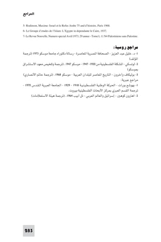‫ا ﺮاﺟﻊ‬

‫.8691 ‪5- Rodinson, Maxime: Israel et le Refus Arabe 75 and d’histoire, Paris‬‬
‫.7391 ,‪6- Le Groupe d’etudes de l’Islam: L’Egypte in dependante le Caire‬‬
‫.‪7- Le Revue Nouvelle, Numero special Avril 1973, 29 annee - Tome L 11 N4 Palestiniens sans Palestine‬‬

                                                                               ‫ﻣﺮاﺟﻊ روﺳﻴﺔ:‬
‫١- د. ﺧﻠﻴﻞ ﻋﺒﺪ اﻟﻌﺰﻳﺰ - اﻟﺼﺤﺎﻓﺔ ا ﺼﺮﻳﺔ ا ﻌﺎﺻﺮة - رﺳﺎﻟﺔ دﻛﺘﻮراه ﺟﺎﻣﻌﺔ ﻣﻮﺳﻜﻮ ٣٧٩١ )ﺗﺮﺟﻤﺔ‬
                                                                                    ‫ا ﺆﻟﻒ(‬
‫٢- ﻟﻮﺗﺴﻜﻲ - ا ﺸﻜﻠﺔ اﻟﻔﻠﺴﻄﻴﻨﻴﺔ ﻣﻦ ٠٢٩١- ٧٤٩١ - ﻣﻮﺳﻜﻮ ٧٤٩١. )ﺗﺮﺟﻤﺔ وﺗﻠﺨﻴﺺ ﻣﻌﻬﺪ اﻻﺳﺘﺸﺮاق‬
                                                                                  ‫ﻮﺳﻜﻮ(‬
‫٣- ﺑﻮﻟﻴﻜﺎف وآﺧﺮون - اﻟﺘﺎرﻳﺦ ا ﻌﺎﺻﺮ ﻟﻠﺒﻠﺪان اﻟﻌﺮﺑﻴﺔ - ﻣﻮﺳﻜﻮ ٨٦٩١. )ﺗﺮﺟﻤﺔ ﺣﺎ اﻷﻧﺼﺎري(‬
                                                                             ‫ﻣﺮاﺟﻊ ﻋﺒﺮﻳﺔ:‬
‫١- ﺑﻬﻮﺷﻊ ﺑﻮرات - اﳊﺮﻛﺔ اﻟﻮﻃﻨﻴﺔ اﻟﻔﻠﺴـﻄـﻴـﻨـﻴـﺔ ٨١٩١ - ٩٢٩١ - اﳉﺎﻣﻌﺔ اﻟﻌﺒﺮﻳﺔ اﻟـﻘـﺪس ٠٧٩١ -‬
                                   ‫ﺗﺮﺟﻤﺔ اﻟﻘﺴﻢ اﻟﻌﺒﺮي ﺮﻛﺰ اﻷﺑﺤﺎث اﻟﻔﻠﺴﻄﻴﻨﻴﺔ-ﺑﻴﺮوت.‬
       ‫٢- اﻫﺎرون ﻛﻮﻫ - إﺳﺮاﺋﻴﻞ واﻟﻌﺎﻟﻢ اﻟﻌﺮﺑﻲ - ﺗﻞ أﺑﻴﺐ ٤٦٩١. )ﺗﺮﺟﻤﺔ ﻫﻴﺌﺔ اﻻﺳﺘﻌﻼﻣﺎت(‬




 ‫382‬
 