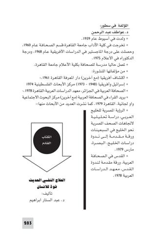 ‫ا ﺆﻟﻔﺔ ﻓﻲ ﺳﻄﻮر:‬
                                            ‫د. ﻋﻮاﻃﻒ ﻋﺒﺪ اﻟﺮﺣﻤﻦ‬
                                      ‫× وﻟﺪت ﻓﻲ أﺳﻴﻮط ﻋﺎم ٩٣٩١.‬
 ‫× ﺗﺨﺮﺟﺖ ﻓﻲ ﻛﻠﻴﺔ اﻵداب ﺟﺎﻣﻌﺔ اﻟﻘﺎﻫﺮة-ﻗﺴﻢ اﻟﺼـﺤـﺎﻓـﺔ ﻋـﺎم ٠٦٩١‬
‫وﺣﺼﻠﺖ ﻋﻠﻰ درﺟﺔ ا ﺎﺟﺴﺘﻴﺮ ﻓﻲ اﻟﺪراﺳﺎت اﻷﻓﺮﻳﻘﻴﺔ ﻋـﺎم ٨٦٩١ ودرﺟﺔ‬
                                             ‫اﻟﺪﻛﺘﻮراه ﻓﻲ اﻷﻋﻼم ٥٧٩١.‬
        ‫× ﺗﻌﻤﻞ ﺣﺎﻟﻴﺎ ﻣﺪرﺳﺔ ﻟﻠﺼﺤﺎﻓﺔ ﺑﻜﻠﻴﺔ اﻷﻋﻼم ﺟﺎﻣﻌﺔ اﻟﻘﺎﻫﺮة.‬
                                             ‫× ﻣﻦ ﻣﺆﻟﻔﺎﺗﻬﺎ ا ﻨﺸﻮرة:‬
            ‫× اﻛﺘﺸﺎف أﻓﺮﻳﻘﻴﺎ )ﻣﻊ آﺧﺮﻳﻦ( دار ا ﻌﺮﻓﺔ اﻟﻘﺎﻫﺮة ١٦٩١.-‬
   ‫× إﺳﺮاﺋﻴﻞ وأﻓﺮﻳﻘﻴﺎ )٨٤٩١ - ٣٧٩١( ﻣﺮﻛﺰ اﻷﺑﺤﺎث اﻟﻔﻠﺴﻄﻴﻨﻴﺔ ٤٧٩١‬
‫× اﻟﺼﺤﺎﻓﺔ اﻟﻌﺮﺑﻴﺔ ﻓﻲ اﳉﺰاﺋﺮ ﻣﻌﻬﺪ اﻟﺪراﺳﺎت اﻟﻌﺮﺑﻴﺔ-اﻟﻘﺎﻫﺮة ٨٧٩١.-‬
‫× ﺑﺮﻳﺪ اﻟﻘﺮاء ﻓﻲ اﻟﺼﺤﺎﻓﺔ اﻟﻌﺮﺑﻴﺔ )ﻣﻊ آﺧﺮﻳﻦ( ﻣﺮﻛﺰ اﻟﺒﺤﻮث اﻻﺟﺘﻤﺎﻋﻴﺔ‬
         ‫واو ﳉﺎﻧﻴﺔ اﻟﻘﺎﻫﺮة ٩٧٩١. ﻛﻤﺎ ﻧﺸﺮت اﻟﻌﺪﻳﺪ ﻣﻦ اﻷﺑﺤﺎث ﻣﻨﻬﺎ:-‬
                                            ‫× اﻟﺮؤﻳﺔ ا ﺼﺮﻳﺔ ﻟﻠﺨﻠﻴﺞ‬
                                            ‫اﻟـﻌــﺮﺑــﻲ دراﺳــﺔ ﲢ ـﻠ ـﻴ ـﻠ ـﻴــﺔ‬
                                            ‫ﻻﲡﺎﻫﺎت اﻟﺼﺤﻒ ا ﺼﺮﻳـﺔ‬
                                            ‫ﻧﺤﻮ اﳋﻠﻴﺞ ﻓﻲ اﻟﺴﺒـﻌـﻴـﻨـﺎت‬
              ‫اﻟﻜﺘﺎب‬                        ‫ورﻗ ــﺔ ﻣـ ـﻘ ــﺪﻣ ــﺔ إﻟـ ــﻰ ﻧـ ــﺪوة‬
              ‫اﻟﻘﺎدم‬                         ‫دراﺳـﺎت اﳋـﻠـﻴـﺞ اﻟـﺒـﺼــﺮة‬
                                                                  ‫ﻣﺎرس ٩٧٩١.‬
                                            ‫× اﻟﻘﺪس ﻓﻲ اﻟـﺼـﺤـﺎﻓـﺔ‬
                                            ‫اﻟﻌﺮﺑﻴﺔ ورﻗﺔ ﻣﻘـﺪﻣـﺔ ﻟـﻨـﺪوة‬
                                            ‫اﻟـﻘـﺪس ﻣـﻌ ـﻬــﺪ اﻟــﺪراﺳــﺎت‬
                                                                 ‫اﻟﻌﺮﺑﻴﺔ ٨٧٩١.‬
    ‫اﻟﻌﻼج اﻟﻨﻔﺴﻲ اﳊﺪﻳﺚ‬
       ‫ﻗﻮة ﻟﻼﻧﺴﺎن‬
            ‫ﺗﺄﻟﻴﻒ:‬
     ‫د. ﻋﺒﺪ اﻟﺴﺘﺎر اﺑﺮاﻫﻴﻢ‬



 ‫382‬
 