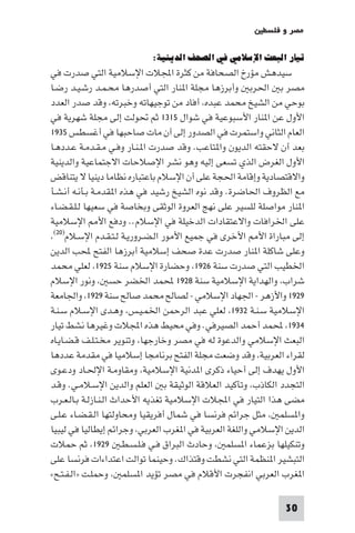 ‫ﻣﺼﺮ و ﻓﻠﺴﻄ‬

                          ‫ﺗﻴﺎر اﻟﺒﻌﺚ اﻹﺳﻼﻣﻲ ﻓﻲ اﻟﺼﺤﻒ اﻟﺪﻳﻨﻴﺔ:‬
‫ﺳﻴﺪﻫﺶ ﻣﺆرخ اﻟﺼﺤﺎﻓﺔ ﻣﻦ ﻛﺜﺮة اﺠﻤﻟﻼت اﻹﺳﻼﻣﻴﺔ اﻟﺘﻲ ﺻﺪرت ﻓﻲ‬
‫ﻣﺼﺮ ﺑ اﳊﺮﺑ وأﺑﺮزﻫﺎ ﻣﺠﻠﺔ ا ﻨﺎر اﻟﺘﻲ أﺻﺪرﻫﺎ ﻣﺤـﻤـﺪ رﺷـﻴـﺪ رﺿـﺎ‬
‫ﺑﻮﺣﻲ ﻣﻦ اﻟﺸﻴﺦ ﻣﺤﻤﺪ ﻋﺒﺪه أﻓﺎد ﻣﻦ ﺗﻮﺟﻴﻬﺎﺗﻪ وﺧﺒﺮﺗﻪ وﻗﺪ ﺻﺪر اﻟﻌﺪد‬
‫اﻷول ﻋﻦ ا ﻨﺎر اﻷﺳﺒﻮﻋﻴﺔ ﻓﻲ ﺷﻮال ٥١٣١ ﺛﻢ ﲢﻮﻟﺖ إﻟﻰ ﻣﺠﻠﺔ ﺷﻬﺮﻳﺔ ﻓﻲ‬
‫اﻟﻌﺎم اﻟﺜﺎﻧﻲ واﺳﺘﻤﺮت ﻓﻲ اﻟﺼﺪور إﻟﻰ أن ﻣﺎت ﺻﺎﺣﺒﻬﺎ ﻓﻲ أﻏﺴﻄﺲ ٥٣٩١‬
‫ﺑﻌﺪ أن ﻻﺣﻘﺘﻪ اﻟﺪﻳﻮن وا ﺘﺎﻋﺐ. وﻗﺪ ﺻﺪرت ا ـﻨـﺎر وﻓـﻲ ﻣـﻘـﺪﻣـﺔ ﻋـﺪدﻫـﺎ‬
‫اﻷول اﻟﻐﺮض اﻟﺬي ﺗﺴﻌﻰ إﻟﻴﻪ وﻫﻮ ﻧﺸﺮ اﻹﺻﻼﺣﺎت اﻻﺟﺘﻤﺎﻋﻴﺔ واﻟﺪﻳﻨﻴﺔ‬
‫واﻻﻗﺘﺼﺎدﻳﺔ وإﻗﺎﻣﺔ اﳊﺠﺔ ﻋﻠﻰ أن اﻹﺳﻼم ﺑﺎﻋﺘﺒﺎره ﻧﻈﺎﻣﺎ دﻳﻨﻴﺎ ﻻ ﻳﺘﻨﺎﻗﺾ‬
‫ﻣﻊ اﻟﻈﺮوف اﳊﺎﺿﺮة. وﻗﺪ ﻧﻮه اﻟﺸﻴﺦ رﺷﻴﺪ ﻓﻲ ﻫﺬه ا ﻘﺪﻣـﺔ ﺑـﺄﻧـﻪ أﻧـﺸـﺄ‬
‫ا ﻨﺎر ﻣﻮاﺻﻠﺔ ﻟﻠﺴﻴﺮ ﻋﻠﻰ ﻧﻬﺞ اﻟﻌﺮوة اﻟﻮﺛﻘﻰ وﺑﺨﺎﺻﺔ ﻓﻲ ﺳﻌﻴﻬﺎ ﻟـﻠـﻘـﻀـﺎء‬
‫ﻋﻠﻰ اﳋﺮاﻓﺎت واﻻﻋﺘﻘﺎدات اﻟﺪﺧﻴﻠﺔ ﻓﻲ اﻹﺳﻼم.. ودﻓﻊ اﻷ اﻹﺳﻼﻣﻴﺔ‬
 ‫إﻟﻰ ﻣﺒﺎراة اﻷ اﻷﺧﺮى ﻓﻲ ﺟﻤﻴﻊ اﻷﻣﻮر اﻟـﻀـﺮورﻳـﺔ ﻟـﺘـﻘـﺪم اﻹﺳـﻼم)٠٢(‬

‫وﻋﻠﻰ ﺷﺎﻛﻠﺔ ا ﻨﺎر ﺻﺪرت ﻋﺪة ﺻﺤﻒ إﺳﻼﻣﻴﺔ أﺑﺮزﻫﺎ اﻟﻔﺘﺢ ﶈﺐ اﻟﺪﻳﻦ‬
‫اﳋﻄﻴﺐ اﻟﺘﻲ ﺻﺪرت ﺳﻨﺔ ٦٢٩١ وﺣﻀﺎرة اﻹﺳﻼم ﺳﻨﺔ ٥٢٩١ ﻟﻌﻠﻲ ﻣﺤﻤﺪ‬
‫ﺷﺮاب واﻟﻬﺪاﻳﺔ اﻹﺳﻼﻣﻴﺔ ﺳﻨﺔ ٨٢٩١ ﶈﻤﺪ اﳋﻀﺮ ﺣﺴ وﻧﻮر اﻹﺳﻼم‬
‫٩٢٩١ واﻷزﻫﺮ - اﳉﻬﺎد اﻹﺳﻼﻣﻲ - ﻟﺼﺎﻟﺢ ﻣﺤﻤﺪ ﺻﺎﻟﺢ ﺳﻨﺔ ٩٢٩١ واﳉﺎﻣﻌﺔ‬
‫اﻹﺳﻼﻣﻴﺔ ﺳـﻨـﺔ ٢٣٩١ ﻟﻌﻠﻲ ﻋﺒﺪ اﻟﺮﺣﻤﻦ اﳋﻤـﻴـﺲ وﻫـﺪى اﻹﺳـﻼم ﺳـﻨـﺔ‬
‫٤٣٩١ ﶈﻤﺪ أﺣﻤﺪ اﻟﺼﻴﺮﻓﻲ. وﻓﻲ ﻣﺤﻴﻂ ﻫﺬه اﺠﻤﻟﻼت وﻏﻴﺮﻫﺎ ﻧﺸﻂ ﺗﻴﺎر‬
‫اﻟﺒﻌﺚ اﻹﺳﻼﻣﻲ واﻟﺪﻋﻮة ﻟﻪ ﻓﻲ ﻣﺼﺮ وﺧﺎرﺟﻬﺎ وﺗﻨﻮﻳﺮ ﻣﺨـﺘـﻠـﻒ ﻗـﻀـﺎﻳـﺎه‬
‫ﻟﻘﺮاء اﻟﻌﺮﺑﻴﺔ وﻗﺪ وﺿﻌﺖ ﻣﺠﻠﺔ اﻟﻔﺘﺢ ﺑﺮﻧﺎﻣﺠﺎ إﺳﻼﻣﻴﺎ ﻓﻲ ﻣﻘﺪﻣﺔ ﻋﺪدﻫﺎ‬
‫اﻷول ﻳﻬﺪف إﻟﻰ أﺣﻴﺎء ذﻛﺮى ا ﺪﻧﻴﺔ اﻹﺳﻼﻣﻴﺔ وﻣﻘﺎوﻣـﺔ اﻹﳊـﺎد ودﻋـﻮى‬
‫اﻟﺘﺠﺪد اﻟﻜﺎذب وﺗﺄﻛﻴﺪ اﻟﻌﻼﻗﺔ اﻟﻮﺛﻴﻘﺔ ﺑ اﻟﻌﻠﻢ واﻟﺪﻳﻦ اﻹﺳـﻼﻣـﻲ. وﻗـﺪ‬
‫ﻣﻀﻰ ﻫﺬا اﻟﺘﻴﺎر ﻓﻲ اﺠﻤﻟﻼت اﻹﺳﻼﻣﻴﺔ ﺗﻐﺬﻳﻪ اﻷﺣﺪاث اﻟـﻨـﺎزﻟـﺔ ﺑـﺎﻟـﻌـﺮب‬
‫وا ﺴﻠﻤ ﻣﺜﻞ ﺟﺮاﺋﻢ ﻓﺮﻧﺴﺎ ﻓﻲ ﺷﻤﺎل أﻓﺮﻳﻘﻴﺎ وﻣﺤﺎوﻟﺘﻬﺎ اﻟـﻘـﻀـﺎء ﻋـﻠـﻰ‬
‫اﻟﺪﻳﻦ اﻹﺳﻼﻣﻲ واﻟﻠﻐﺔ اﻟﻌﺮﺑﻴﺔ ﻓﻲ ا ﻐﺮب اﻟﻌﺮﺑﻲ وﺟﺮاﺋﻢ إﻳﻄﺎﻟﻴﺎ ﻓﻲ ﻟﻴﺒﻴﺎ‬
‫وﺗﻨﻜﻴﻠﻬﺎ ﺑﺰﻋﻤﺎء ا ﺴﻠﻤ وﺣﺎدث اﻟﺒﺮاق ﻓـﻲ ﻓـﻠـﺴـﻄـ ٩٢٩١ ﺛﻢ ﺣﻤﻼت‬
‫اﻟﺘﺒﺸﻴﺮ ا ﻨﻈﻤﺔ اﻟﺘﻲ ﻧﺸﻄﺖ وﻗﺘﺬاك. وﺣﻴﻨﻤﺎ ﺗﻮاﻟﺖ اﻋﺘﺪاءات ﻓﺮﻧﺴﺎ ﻋﻠﻰ‬
‫ا ﻐﺮب اﻟﻌﺮﺑﻲ اﻧﻔﺠﺮت اﻷﻗﻼم ﻓﻲ ﻣﺼﺮ ﺗﺆﻳﺪ ا ﺴﻠﻤ وﺣﻤﻠـﺖ »اﻟـﻔـﺘـﺢ«‬

                                                              ‫03‬
 