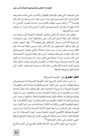 ‫اﻟﺘﻴﺎرات اﻟﻔﻜﺮﻳﺔ واﻟﺴﻴﺎﺳﻴﺔ اﻟﺴﺎﺋﺪة ﻓﻲ ﻣﺼﺮ‬

‫ﻋﻠﻰ اﻟﺼﺤﻒ اﻟﺘﻲ ﺗﻜﻴﺪ ﻟﻺﺳﻼم ﻛﺎﻟﻬﻼل واﻷﻫـﺮام اﻟـﺘـﻲ ﻛـﺎﻧـﺖ ﺗـﻌـﺘـﺒـﺮﻫـﺎ‬
‫اﻟﻔﺘﺢ ﻟﺴﺎن ﺣﺎل اﻟﻔﺮﻧﺴﻴ ﻓﻲ ﻣﺼﺮ وﺗﺮى أﻧﻬﺎ »ﺷﺮ وﺳﻴﻂ ﺑ اﻹﺳـﻼم‬
‫وﻓﺮﻧﺴـﺎ)١٢(« وذﻟﻚ ﺑﺴﺒﺐ ﻣﻮﻗﻒ اﻷﻫﺮام ﻣـﻦ أﺣـﺪاث ا ـﻐـﺮب اﻟـﻌـﺮﺑـﻲ إذ‬
‫ﻛﺎﻧﺖ ﺗﺘﻬﻢ ﻣﻦ ﻳﻌﺎرض اﻟﻔﺮﻧﺴﻴ ﻓﻲ ا ﻐﺮب اﻟﻌﺮﺑﻲ ﺑﺄﻧـﻪ ﻳـﺮﻳـﺪ أن ﻳـﺸـﻐـﻞ‬
                                                         ‫ﻣﺼﺮ ﻋﻦ ﻗﻀﻴﺘﻬﺎ.‬
‫وﺗﻄﻮر ﺗﻴﺎر اﻟﺒﻌﺚ اﻹﺳﻼﻣﻲ وﲡﺎوز اﺠﻤﻟﻼت اﻟﺪﻳﻨـﻴـﺔ إﻟـﻰ ﺳـﻮاﻫـﺎ ﻣـﻦ‬
‫اﺠﻤﻟﻼت ﻣﺜﻞ ﻣﺠﻠﺔ اﻟﺒﻴﺎن اﻟﺘﻲ ﻛﺘﺐ ﻋﻠﻰ ﺻﻔﺤﺎﺗﻬﺎ أﺣﻤﺪ زﻛﻲ »ﺻـﻔـﺤـﺎت‬
‫ﻣﻦ ﺗﺎرﻳﺦ اﻷﻧﺪﻟﺲ« وﺳﻤﺎر اﻟﺒﺮﻗﻮﻗﻲ ﻋﻠﻰ ﻣﻨﻬﺎﺟـﻪ)٢٢(. وﻗﺪ اﲡﻬﺖ اﻟﺒﻴﺎن‬
‫إﻟﻰ ﻧﻘﻞ ﻣﺎ ﻛﺘﺒﻪ ا ﺘﺼﻮﻓﻮن ﻋﻦ اﻹﺳﻼم وﻋﻨﺪ ﺻﺪور ﻣﺠﻠﺔ اﻟﺮﺳﺎﻟـﺔ ﻋـﺎم‬
‫٣٣٩١ ﺣﺮﺻﺖ ﻋﻠﻰ إﺻﺪار ﻋﺪد ﺘﺎز اﺣﺘﻔﺎﻻ ﺑﺬﻛﺮى اﻟﻬﺠﺮة اﶈﻤﺪﻳﺔ ﻛﻞ‬
‫ﻋﺎم. وﻗﺪ اﻗﺘﺪت ﺑﺎﻟﺮﺳﺎﻟﺔ ﻣﺠﻼت أﺧﺮى ﻣﺜﻞ ﻣﺠﻠﺔ ﺷـﻬـﺮزاد اﻟـﻘـﺼـﺼـﻴـﺔ‬
‫اﻟﺘﻲ ﻛﺎﻧﺖ ﺗﺼﺪر أﻋﺪادا ﺘﺎزة ﻓﻲ ذﻛﺮى ﻣﻮﻟـﺪ اﻟـﺮﺳـﻮل واﻋـﺪة أن ﺗـﻜـﻮن‬
‫ﻫﺬه اﻷﻋﺪاد ﻣﺼﺮﻳﺔ ﻋﺮﺑﻴﺔ ﺧﺎﻟﻴﺔ ﻣﻦ اﻟﻘﺼﺺ ا ﺘﺮﺟﻢ. وﺑﻘﺪر ﻣﺎ ﻛﺎن ذﻟﻚ‬
‫ﺗﻌﺰﻳﺰا ﻟﺘﻴـﺎر اﻟـﺒـﻌـﺚ اﻹﺳـﻼﻣـﻲ ﻓـﺎﻧـﻪ ﻛـﺎن ﻣـﺴـﺎﻳـﺮة ﳉـﻤـﺎﻫـﻴـﺮ اﻟـﻘـﺮاء ﻓـﻲ‬
                                                ‫اﻫﺘﻤﺎﻣﺎﺗﻬﺎ وﺗﺮوﻳﺠﺎ ﻟﻠﻤﺠﻠﺔ.‬

                                   ‫اﻟﺘﻴﺎر اﳌﺼﺮي )ﺗﻴﺎر اﻟﻘﻮﻣﻴﺔ ا ﺼﺮﻳﺔ(:‬
‫ﻣﻦ اﺑﺮز ﺳﻤﺎت اﻟﺘﻴﺎر ا ﺼﺮي )ﺗﻴﺎر اﻟﻘﻮﻣﻴﺔ ا ﺼﺮﻳﺔ( اﻧﻪ ﻟﻢ ﻳﻮﺿﻊ ﻓﻲ‬
‫ﺻﻴﻐﺔ ﻧﻬﺎﺋﻴﺔ وﻟﻢ ﻳﺒﺮز ﻓﻲ اﻟﻔﻜﺮ ا ﺼﺮي ﻛﻨﻈﺮﻳﺔ ﻣﺤﺪدة ﺷﺄن اﻟﻨﻈﺮﻳـﺎت‬
‫اﻟﻘﻮﻣﻴﺔ اﻟﻌﺮﺑﻴﺔ أو اﻟﺴﻮرﻳﺔ أو اﻟﻠﺒﻨﺎﻧﻴﺔ. ﻓﻘﺪ ﻇﻞ ﲡﺎﻫﻞ ﻋﺎﻣﺎ ﻳﻨﻈﺮ إﻟﻴﻪ ﻛﻞ‬
‫واﺣﺪ ﻣﻦ ا ﺆﻣﻨ ﺑﻪ ﻣﻦ زاوﻳﺘﻪ اﳋﺎﺻﺔ وﺣﺴﺐ ﻣﻔﺎﻫﻴﻤﻪ دون أن ﺗﺘﺒﻠﻮر‬
‫ﻧﻈﺮﺗﻪ ﻣﻊ ﻧﻈﺮات زﻣﻼﺋﻪ ﻟﺘﻜﻮن ﻗﺎﻋﺪة ﻓﻜﺮﻳﺔ ﺷﺎﻣﻠﺔ. واﻟﻮاﻗﻊ أن ﻣﺼﺮ اﻟﺘﻲ‬
‫ﺗﺮﺑﻂ ﺑ اﻟﻘﺎرات اﻟﺜﻼث ﻓﺘﺼﻞ ﺑ اﺛﻨﺘ ﻣﻨﻬﺎ ﺑﺮا وﺑ اﻟﺜﺎﻟﺜﺔ ﺑﺤﺮا ﻗﺪ‬
‫ارﺗﺒﻂ ﺗﻔﻜﻴﺮﻫﺎ اﻟﻘﻮﻣﻲ ﺑﺎﻟﻘﺎرات اﻟﺜﻼث أﻳﻀﺎ ﻓﺄﺧﺬت ﻋﻦ آﺳﻴﺎ اﻟﻘﺮآن وﻣﺎ‬
‫ﻳﻔﺮﺿﻪ ﻋﻠﻰ ا ﺴﻠﻤ ﻣﻦ أﺧﻮة ﺗﻔﻮق اﻻﺧﻮة اﻟﻘﻮﻣـﻴـﺔ وأﺧـﺬت ﻋـﻦ أوروﺑـﺎ‬
‫اﻟﻘﻮﻣﻴﺔ ﻌﻨﺎﻫﺎ اﻹﻗﻠﻴﻤﻲ اﻟﻀﻴﻖ )ﻧﻈﺮﻳﺔ ﺣﻮض اﻟﺒﺤﺮ ا ﺘﻮﺳﻂ(. أﻣﺎ ﻋﻦ‬
‫أﻓﺮﻳﻘﻴﺎ ﻓﻘﺪ أﺧﺬت ﻣﺼﺮ ﺗﺮاﺛﻬﺎ اﻟﻔﺮﻋﻮﻧﻲ اﻟﻐﺎﺑﺮ ﻓﻲ ﻣﺠﺎل اﻟﺘﺎرﻳﺦ وﺗﺮاﺛﻬﺎ‬
                                ‫اﻟﻨﻴﻠﻲ ا ﻌﺎﺻﺮ ﻓﻲ ﻣﺠﺎل اﳉﻐﺮاﻓﻴﺎ)٣٢(.‬
‫وأوروﺑﺎ ﻫﻲ ا ﻨﻬﻞ اﻟﺜﺎﻧﻲ ﺑﻌﺪ اﻹﺳﻼم ﻟﻠﻔﻜﺮ ا ﺼﺮي ﻓﻲ اﻟﻘﺮن اﻟﺘﺎﺳﻊ‬

  ‫13‬
 