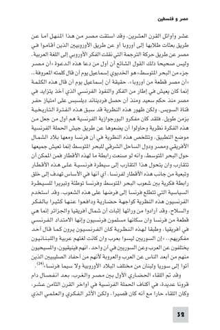 ‫ﻣﺼﺮ و ﻓﻠﺴﻄ‬

‫ﻋﺸﺮ وأواﺋﻞ اﻟﻘﺮن اﻟﻌﺸﺮﻳﻦ. وﻗﺪ اﺳﺘﻘﺖ ﻣـﺼـﺮ ﻣـﻦ ﻫـﺬا ا ـﻨـﻬـﻞ أﻣـﺎ ﻋـﻦ‬
‫ﻃﺮﻳﻖ ﺑﻌﺜﺎت ﻃﻼﺑﻬﺎ إﻟﻰ أوروﺑﺎ أو ﻋﻦ ﻃﺮﻳﻖ اﻷوروﺑﻴ اﻟﺬﻳﻦ أﻗـﺎﻣـﻮا ﻓـﻲ‬
‫ﻣﺼﺮ ﻋﻦ ﻃﺮﻳﻖ ﺣﺮﻛﺔ اﻟﺘﺮﺟﻤﺔ اﻟﺘﻲ ﻧﻘﻠﺖ اﻟﻔﻜﺮ اﻷوروﺑﻲ إﻟﻰ اﻟﻠﻐﺔ اﻟﻌﺮﺑﻴﺔ.‬
‫وﻟﻴﺲ ﺻﺤﻴﺤﺎ ذﻟﻚ اﻟﻘﻮل اﻟﺸﺎﺋﻊ أن أول ﻣﻦ دﻋﺎ ﻫﺬه اﻟـﺪﻋـﻮة »أن ﻣـﺼـﺮ‬
‫ﺟﺰء ﻣﻦ اﻟﺒﺤﺮ ا ﺘﻮﺳﻂ« ﻫﻮ اﳋﺪﻳﻮي إﺳﻤﺎﻋﻴﻞ ﻳﻮم أن ﻗﺎل ﻛﻠﻤﺘﻪ ا ﻌﺮوﻓﺔ..‬
‫»أن ﻣﺼﺮ ﻗﻄﻌﺔ ﻣﻦ أوروﺑﺎ«. ﺣﻘﻴﻘﺔ أن إﺳﻤﺎﻋﻴﻞ ﻳﻮم أن ﻗﺎل ﻫﺬه اﻟﻜـﻠـﻤـﺔ‬
‫إ ﺎ ﻛﺎن ﻳﻌﻴﺶ ﻓﻲ إﻃﺎر ﻣﻦ اﻟﻔﻜﺮ واﻟﻨﻔﻮذ اﻟﻔﺮﻧﺴﻲ اﻟﺬي أﺧﺬ ﻳﺘﺰاﻳﺪ ﻓﻲ‬
‫ﻣﺼﺮ ﻣﻨﺬ ﺣﻜﻢ ﺳﻌﻴﺪ وﻣﻨﺬ أن ﺣﺼﻞ ﻓﺮدﻳﻨﺎﻧﺪ دﻳﻠﺴﺒﺲ ﻋﻠﻰ اﻣﺘﻴﺎز ﺣﻔـﺮ‬
‫ﻗﻨﺎة اﻟﺴﻮﻳﺲ. وﻟﻜﻦ ﻇﻬﻮر ﻫﺬه اﻟﻨﻈﺮﻳﺔ ﻗﺪ ﺳﺒـﻖ ﻫـﺬه اﻟـﻔـﺘـﺮة اﻟـﺘـﺎرﻳـﺨـﻴـﺔ‬
‫ﺑﺰﻣﻦ ﻃﻮﻳﻞ. ﻓﻠﻘﺪ ﻛﺎن ﻣﻔﻜﺮو اﻟﺒﻮرﺟﻮازﻳﺔ اﻟﻔﺮﻧﺴﻴﺔ ﻫﻢ أول ﻣﻦ ﺟﻌﻞ ﻣـﻦ‬
‫ﻫﺬه اﻟﻔﻜﺮة ﻧﻈﺮﻳﺔ وﺣﺎوﻟﻮا أن ﻳﻀﻌﻮﻫﺎ ﻋﻦ ﻃﺮﻳﻖ ﺟﻴﺶ اﳊﻤﻠﺔ اﻟﻔﺮﻧﺴﻴﺔ‬
‫ﻣﻮﺿﻊ اﻟﺘﻄﺒﻴﻖ. وﺗﺘﻠﺨﺺ ﻫﺬه اﻟﻨﻈﺮﻳﺔ ﻓﻲ أن ﻓﺮﻧﺴﺎ وﻣﻌﻬﺎ ﺑﻼد اﻟﺸﻤـﺎل‬
‫اﻷﻓﺮﻳﻘﻲ وﻣﺼﺮ ودول اﻟﺴﺎﺣﻞ اﻟﺸﺮﻗﻲ ﻟﻠﺒﺤﺮ ا ﺘﻮﺳﻂ إ ﺎ ﺗﻌﻴﺶ ﺟﻤﻴﻌﻬﺎ‬
‫ﺣﻮل اﻟﺒﺤﺮ ا ﺘﻮﺳﻂ واﻧﻪ ﻟﻮ ﺻﻨﻌﺖ راﺑﻄﺔ ﻣﺎ ﻟﻬﺬه اﻷﻗﻄﺎر ﻓﻤﻦ ا ﻤﻜﻦ أن‬
‫ﺗﺘﻘﺎرب وان ﻳﺘﺤﻮل ﻫﺬا اﻟﺘﻘﺎرب إﻟﻰ ﺳﻴﻄﺮة ﻓﺮﻧـﺴـﻴـﺔ ﻋـﻠـﻰ ﻫـﺬه اﻷﻗـﻄـﺎر‬
‫وﺗﺒﻌﻴﺔ ﻣﻦ ﺟﺎﻧﺐ ﻫﺬه اﻷﻗﻄﺎر ﻟﻔﺮﻧﺴﺎ. أي أﻧﻬﺎ ﻓﻲ اﻷﺳﺎس ﺗﻬﺪف إﻟﻰ ﺧﻠﻖ‬
‫راﺑﻄﺔ ﻓﻜﺮﻳﺔ ﺑ ﺷﻌﻮب اﻟﺒﺤﺮ ا ﺘﻮﺳﻂ وﻓﺮﻧﺴﺎ ﺗﻮﻃﺌﺔ وﺗﺒﺮﻳﺮا ﻟﻠﺴـﻴـﻄـﺮة‬
‫اﻟﺴﻴﺎﺳﻴﺔ اﻟﺘﻲ ﺗﺘﻄﻠﻊ ﻓﺮﻧﺴﺎ إﻟﻰ ﻓﺮﺿﻬﺎ ﻋﻠﻰ ﻫﺬه اﻟﺸﻌﻮب. وﻗﺪ اﺳﺘﺨﺪم‬
‫اﻟﻔﺮﻧﺴﻴﻮن ﻫﺬه اﻟﻨﻈﺮﻳﺔ ﻛﻮاﺟﻬـﺔ ﺣـﻀـﺎرﻳـﺔ وداﻓـﻌـﻮا ﻋـﻨـﻬـﺎ ﻛـﺜـﻴـﺮا ﺑـﺎﻟـﻔـﻜـﺮ‬
‫واﻟﺴﻼح. وﻗﺪ أرادوا ﻣﻦ وراﺋﻬﺎ إﺛﺒﺎت أن ﺷﻤﺎل أﻓﺮﻳﻘﻴﺎ واﳉﺰاﺋﺮ إ ﺎ ﻫﻲ‬
‫ﻗﻄﻌﺔ ﻣﻦ ﻓﺮﻧﺴﺎ وان ﺳﻜﺎﻧﻬﺎ ﻣﺴﻠﻤﻮن ﻓﺮﻧﺴﻴﻮن وإﻧﻬﺎ اﻻﻣﺘـﺪاد اﻟـﻔـﺮﻧـﺴـﻲ‬
‫ﻓﻲ أﻓﺮﻳﻘﻴﺎ. وﻃﺒﻘﺎ ﻟـﻬـﺬه اﻟـﻨـﻈـﺮﻳـﺔ ﻛـﺎن اﻟـﻔـﺮﻧـﺴـﻴـﻮن ﻳـﺮون ﻛـﻤـﺎ ﻗـﺎل أﺣـﺪ‬
‫ﻣﻔﻜﺮﻳﻬﻢ.. »إن اﻟﺴﻮرﻳ ﻟﻴﺴﻮا ﺑﻌﺮب وان ﻛﺎﻧﺖ ﻟﻐﺘﻬﻢ ﻋﺮﺑﻴﺔ واﻟﻠـﺒـﻨـﺎﻧـﻴـﻮن‬
‫ﻳﺨﺘﻠﻔﻮن ﻋﻦ اﻟﻌﺮب وﻋﻦ اﻟﺴﻮرﻳ ﻓﻲ آن واﺣﺪ. اﻧﻬﻢ ﻓﻴﻨﻴﻘﻴﻮن وا ﺴﻴﺤﻴﻮن‬
‫ﻣﻨﻬﻢ ﻣﻦ أﺑﻌﺪ اﻟﻨﺎس ﻋﻦ اﻟﻌﺮب واﻟﻌﺮوﺑﺔ ﻷﻧﻬﻢ ﻣﻦ أﺣﻔﺎد اﻟﺼﻠﻴﺒﻴ اﻟﺬﻳﻦ‬
  ‫أﺗﻮا إﻟﻰ ﺳﻮرﻳﺎ وﻟﺒﻨﺎن ﻣﻦ ﻣﺨﺘﻠﻒ اﻟﺒﻼد اﻷوروﺑﻴﺔ وﻻ ﺳﻴﻤﺎ ﻓﺮﻧﺴﺎ«)٤٢(.‬
‫وﻗﺪ اﻟﻠﻘﺎء اﳊـﻀـﺎري اﻷول ﺑـ ﻣـﺼـﺮ واﻟـﻐـﺮب ﺑـﻌـﺪ اﻧـﻔـﺼـﺎل دام‬
 ‫ﻗﺮوﻧﺎ ﻋﺪﻳﺪة ﻓﻲ أﻛﻨﺎف اﳊﻤﻠﺔ اﻟﻔﺮﻧﺴﻴﺔ ﻓﻲ أواﺧﺮ اﻟﻘﺮن اﻟﺜﺎﻣﻦ ﻋـﺸـﺮ‬
‫وﻛﺎن اﻟﻠﻘﺎء ﺣﺎرا ﻣﻊ أﻧﻪ ﻛﺎن ﻗﺼﻴﺮا. وﻟﻜـﻦ اﻷﺛـﺮ اﻟـﻔـﻜـﺮي واﻟـﻌـﻠـﻤـﻲ اﻟـﺬي‬

                                                                        ‫23‬
 