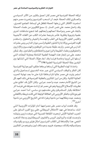 ‫اﻟﺘﻴﺎرات اﻟﻔﻜﺮﻳﺔ واﻟﺴﻴﺎﺳﻴﺔ اﻟﺴﺎﺋﺪة ﻓﻲ ﻣﺼﺮ‬

‫ﺗﺮﻛﺘﻪ اﳊﻤﻠﺔ اﻟﻔﺮﻧﺴﻴﺔ ﻓﻲ ﻣﺼـﺮ ﻛـﺎن أﻋـﻤـﻖ ﺑـﻜـﺜـﻴـﺮ ﻣـﻦ اﻷﺛـﺮ اﻟـﺴـﻴـﺎﺳـﻲ‬
‫واﻟﻌﺴﻜﺮي ﻟﺘﻠﻚ اﳊﻤﻠﺔ. ﻓﺒﻌﺪ أن اﻧﺴﺤﺐ اﻟﻔﺮﻧﺴﻴﻮن وﲢﺮرت ﻣﺼﺮ ﻣﻨﻬﻢ‬
‫اﺳﺘﻤﺮت اﻷﻓﻜﺎر اﻟﺘﻲ زرﻋﺘﻬﺎ اﳊﻤﻠﺔ ﺗﺘﻐﻠﻐﻞ ﻓﻲ أوﺳﺎط اﺠﻤﻟﺘﻤﻊ ا ﺼـﺮي.‬
‫وﻗﺪ واﺻﻞ ﻣﺤﻤﺪ ﻋﻠﻲ ﻧﻔﺲ ا ﺴﺎر إذ ﺳﻤﺢ ﻟﻠﻜﺜﻴﺮﻳﻦ ﻣﻦ ﻋﻠـﻤـﺎء اﳊـﻤـﻠـﺔ‬
‫ﺑﺎﻟﺒﻘﺎء ﻓﻲ ﻣﺼﺮ وﻣﻮاﺻﻠﺔ أﻋﻤﺎﻟﻬﻢ وأﺑﺤﺎﺛﻬﻢ ﻛﻤﺎ ﺷﺠﻊ ﻧـﺸـﺎﻃـﺎت أﺧـﺮى‬
‫ﻋﻠﻤﻴﺔ وﺗﺮﺑﻮﻳﺔ وﻓﻜﺮﻳﺔ ﻓﺄﻣﺮ ﺑﺘﺮﺟﻤﺔ ﻋﺸﺮات اﻟﻜﺘﺐ ﻋﻦ اﻟﻠﻐﺎت اﻷﺟﻨﺒـﻴـﺔ‬
‫واﻗﺘﺒﺲ اﻟﻌﻠﻮم اﻷوروﺑﻴﺔ ﻓﻲ اﻟﻄﺐ واﻟﻬﻨﺪﺳﺔ واﳉﻴﺶ واﳊﻘﻮق. واﺳﺘﻘﺪم‬
‫ﻛﻠﻮت اﻟﻔﺮﻧﺴﻲ ووﻻه إدارة اﻟﺸﺌﻮن اﻟﻄﺒﻴﺔ وأﺳﺲ دﻳﻮان ا ﺪارس وﺑﻨﻰ ﻋﺸﺮات‬
   ‫ا ﺪارس ﻓﻲ ﻣﺼﺮ. وأوﺟﺪ ﻃﺒﻘﺔ ﺟﺪﻳﺪة ﻣﻦ ا ﻮﻇﻔ واﻟﻬﻨﺪﺳﻴ واﻹدارﻳ‬
‫واﳊﻘﻮﻗﻴ وﻋﻠﻤﺎء اﻟﻄﺒﻴﻌﺔ واﻟﺰراﻋﻴ واﳋﻄﺎﻃ واﻟﻄﺒﺎﻋ . وﻗﺪ ﻜﻦ‬
‫ﻣﺤﻤﺪ ﻋﻠﻲ ﻣﻦ إﳒﺎز ﻫﺬه اﻟﻨﻬﻀﺔ اﻟﻌﻠﻤﻴﺔ اﻟﺸﺎﻣﻠﺔ ﻌﺎوﻧﺔ اﻟﺒﻌﺜـﺎت اﻟـﺘـﻲ‬
    ‫أرﺳﻠﻬﺎ إﻟﻰ أوروﺑﺎ وﺧﺎﺻﺔ ﻓﺮﻧﺴﺎ وﻗﺪ أﻋﺎد ﻫﺆﻻء اﻟﺼﻠﺔ اﻟﺘﻲ أﻧﺸﺄﺗﻬﺎ ﺑ‬
                             ‫اﻟﺒﻠﺪﻳﻦ ﺑﻌﺜﺔ اﳊﻤﻠﺔ اﻟﻔﺮﻧﺴﻴﺔ اﻟﻌﻠﻤﻴﺔ ٨٩٧١)٥٢(.‬
‫واﻣﺘﺪادا ﻟﻬﺬه اﻟﻨﻈﺮﻳﺔ اﻟﺘﻲ أرﺳﺎﻫﺎ ورﻋﺎﻫﺎ ﻣﻔﻜﺮو اﻟﺒﻮرﺟﻮازﻳﺔ اﻟﻔﺮﻧﺴﻴﺔ‬
‫ﻛﺎن اﻟﻔﻜﺮ وا ﻮﻗﻒ اﻟﺴﻴﺎﺳﻲ اﻟﺬي ﻋﺒـﺮ ﻋـﻨـﻪ اﳋـﺪﻳـﻮي إﺳـﻤـﺎﻋـﻴـﻞ واﻟـﺬي‬
‫اﺳﺘﻤﺮ ﻳﺘﺮدد ﻓﻲ ﻣﺼﺮ ﻋﺎﻟﻴﺎ ﺗﺎرة وﺧﺎﻓﺘﺎ ﺗﺎرة ﺣﺘﻰ ﻣﺎ ﺑـﻌـﺪ ﻧـﻬـﺎﻳـﺔ اﳊـﺮب‬
‫اﻟﻌﺎ ﻴﺔ اﻟﺜﺎﻧﻴﺔ. وﻛﺎن ﻣﻦ أﺑﺮز ا ﺘﺄﺛﺮﻳﻦ ﺑﺎﻟﻌﻘﻠﻴﺔ اﻟﻔﺮﻧﺴﻴﺔ ﻓﻲ ذﻟﻚ اﻟﻌﻬﺪ ﻛﻞ‬
‫ﻣﻦ اﻟﺸﻴﺦ اﻷﻣﺎم ﻣﺤﻤﺪ ﻋﺒﺪه وأﺣﻤـﺪ ﻋـﺮاﺑـﻲ. وﻛـﺎن اﻷول ﻗـﺪ اﻃـﻠـﻊ ﻋـﻠـﻰ‬
‫ﻧﻈﺮﻳﺎت اﻹﺻﻼح اﻷوروﺑﻴﺔ وﻫﻮ ﻓﻲ ﻣﺼﺮ ﺛﻢ ازدادت ﻣﻌﺮﻓﺘﻪ ﻓﻲ ﻓﺮﻧﺴﺎ اﺛﺮ‬
‫اﺧﺘﻼﻃﻪ ﺑﻜﺒﺎر ا ﺴﺘﺸﺮﻗ وﻓﻲ ﻣﻘﺪﻣﺘﻬﻢ دي ﺳﺎﺳﻲ أﻣـﺎ أﺣـﻤـﺪ ﻋـﺮاﺑـﻲ‬
‫ﻓﻴﺮﺟﻊ ﺗﺄﺛﺮه ﺑﺎﻟﻔﻜﺮ اﻷوروﺑﻲ إﻟﻰ اﻟﻌﻼﻗﺔ اﻟﻮﺛﻴﻘﺔ اﻟﺘﻲ ﻛﺎﻧﺖ ﺗﺮﺑﻄﻪ ﺑﺎﻷﻓﻐﺎﻧﻲ‬
‫وﻣﺤﻤﺪ ﻋﺒﺪه وﻃﻼﺑﻬﻤﺎ ﻣﻦ ﻧﺎﺣﻴﺔ وﺑﻘﺮاءاﺗﻪ ﻓﻲ اﻟﺘﺎرﻳﺦ اﻷوروﺑﻲ ﻣﻦ ﻧﺎﺣﻴﺔ‬
                                                                ‫أﺧﺮى)٦٢(.‬
‫وﻗﺪ ﻓﺘﺤﺖ أﺑﻮاب ﻣﺼﺮ ﻋﻠﻰ ﻣﺼﺮاﻋﻴﻬﺎ أﻣﺎم ا ﺆﺛﺮات اﻷوروﺑـﻴـﺔ اﻟـﺘـﻲ‬
‫اﺷﺘﺪ ﺳﺎﻋﺪﻫﺎ ﻓﻲ ﻋﻬﺪ اﻻﺣﺘﻼل اﻟﺒﺮﻳﻄﺎﻧﻲ ﻓﻔﻲ رﺑﻊ اﻟﻘﺮن اﻟﺴﺎﺑﻖ ﻋﻠﻰ‬
‫اﳊﺮب اﻟﻌﺎ ﻴﺔ اﻷوﻟﻰ ازدﻫﺮت اﻟﺜﻘﺎﻓﺔ ا ﺼﺮﻳﺔ اﻟﺘﻲ ﻋﺮﻓﺖ داروﻳﻦ وﻧﻴﺘﺸﻪ‬
‫واوﺟﺴﺖ ﻛﻮﻧﺖ واﻟﺮواﺋﻴ اﻟﺮوس واﻟﻔﺎﺑﻴ اﻟـﺒـﺮﻳـﻄـﺎﻧـﻴـ ودﻋـﺎة ا ـﺬﻫـﺐ‬
‫اﻟﻨﻔﻌﻲ. ﻫﺬا ﺑﺎﻹﺿﺎﻓﺔ إﻟﻰ اﻟﻜﺘﺎب اﻟﻔﺮﻧﺴﻴ أﻣﺜﺎل ﻓﻮﻟﻴﺮ وروﺳﻮ وﻛﻮﻧﺪﻳﺎك‬
‫وﻣﻮﻧﺘﺴﻴﻜﻴﻪ وﻛﺬﻟﻚ ﺳﻴﺠﻤﻮﻧﺪ ﻓﺮوﻳﺪ وﺟﻮﺳﺘﺎف ﻟﺒﻮن وﻏﻴﺮﻫﻢ ﻣﻦ ا ﻔﻜﺮﻳﻦ‬

 ‫33‬
 