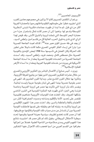 ‫ﻣﺼﺮ و ﻓﻠﺴﻄ‬

                                                  ‫اﻷوروﺑﻴ ا ﻌﺎﺻﺮﻳﻦ)٧٢(.‬
‫ورﻏﻢ أن ا ﺜﻘﻔ ا ﺼﺮﻳ ﻛﺎﻧﻮا ﻻ ﻳﺰاﻟﻮن ﻓﻲ ﻣﺠﻤﻮﻋﻬﻢ ﻣﻌﺎدﻳﻦ ﻟﻠﻐﺮب‬
‫اﻟﺬي اﻋﺘﺒﺮوه ﺧﻄﺮا ﻋﻠﻰ ﻣﻘﻮﻣﺎﺗﻬﻢ اﻟﺘﻘﻠﻴﺪﻳﺔ ﻓﺎﻧﻬﻢ رﺣﺒﻮا ﺑﺎﳊﻀﺎرة اﻟﻐﺮﺑﻴﺔ‬
‫أﻛﺜﺮ ﻣﻦ ذي ﻗﺒﻞ. ﺛﻢ ﻣﺎ ﻟﺒﺚ أن ﻇﻬﺮت ﺟﻤﺎﻋـﺎت ﻓـﻜـﺮﻳـﺔ ﺗـﺘـﺒـﻨـﻰ اﻟـﻨـﻈـﺮﻳـﺔ‬
‫ا ﺘﻮﺳﻄﺔ وﺗﺪﻋﻮ ﻟﻬﺎ وذﻫﺒﻮا إﻟﻰ أن ﻣﺼﺮ ﻛﺎﻧﺖ ﺜﻞ ﺑﺎﺳﺘﻤﺮار ﺟـﺰءا ﻣـﻦ‬
‫ﺣﻀﺎرة اﻟﺒﺤﺮ ا ﺘﻮﺳﻂ اﻟﺘﻲ ﺷﻤﻠﺖ أوروﺑﺎ واﻟﺸﺮق اﻷدﻧﻰ. وﻗﺪ ﻗﻴﺾ ﻟﻬﺬا‬
 ‫اﻟﺮأي اﻟﺬي ﻧﺎدى ﺑﻪ ﻗﺒﻴﻞ اﳊﺮب اﻟﻌﺎ ﻴﺔ ﻛﻞ ﻣﻦ ﻗﺎﺳﻢ أﻣ وﻟﻄﻔﻲ اﻟﺴﻴﺪ‬
‫أن ﻳﺠﺪ ﻓﻲ ﻃﻪ ﺣﺴ أﻗﻮى ﻣﻌﺒﺮ ﻋـﻨـﻪ)٨٢( ﻛﺬﻟﻚ ﻟﻌﺒﺖ اﳉﺎﻣﻌﺔ ا ﺼﺮﻳـﺔ‬
‫دورا ﺑﺎرزا ﻓﻲ إرﺳﺎء اﻟﻔﻜﺮ اﻟﻘﻮﻣﻲ ا ﺼﺮي ﻣﺜﻠﻤﺎ ﻛﺎﻧﺖ دﻟـﻴـﻼ ﻋـﻠـﻰ ﺗـﻄـﻮر‬
‫ﺗﻠﻚ اﳊﺮﻛﺔ وﻛﺎن اﻟﻔﻀﻞ ﻓﻲ ﺗﺄﺳﻴﺴﻬﺎ ﺳﻨﺔ ٨٠٩١ ﻟﺒﻌﺾ ا ﺆﻣﻨ ﺑﺎﻟﻘﻮﻣﻴﺔ‬
‫ا ﺼﺮﻳﺔ ﻣﺜﻞ ﻣﺼﻄﻔﻰ ﻛﺎﻣﻞ وﻣﺤﻤﺪ ﻓﺮﻳﺪ وﻟﻄﻔﻲ اﻟـﺴـﻴـﺪ وﻗـﺪ أﺳـﺪت‬
‫اﳉﺎﻣﻌﺔ ا ﺼﺮﻳﺔ ﻣﻦ اﳋﺪﻣﺎت ﻟﻠﻘﻮﻣﻴﺔ ا ﺼﺮﻳﺔ ﻘﺪار ﻣﺎ أﺳﺪﺗﻪ اﳉﺎﻣﻌﺔ‬
‫اﻷﻣﺮﻳﻜﻴﺔ ﻓﻲ ﺑﻴﺮوت ﻣﻦ ﺧﺪﻣﺎت ﻟﻠﻘﻮﻣﻴﺔ اﻟﻌﺮﺑﻴﺔ و ﻘﺪار ﻣﺎ أﺳﺪاه اﻷزﻫﺮ‬
                                                      ‫ﻟﻠﻔﻜﺮة اﻹﺳﻼﻣﻴﺔ)٩٢(.‬
‫وﻳﺮى د. أﻧﻴﺲ ﺻﺎﻳﻎ أن اﻻﺗﺼﺎل ا ﺒﺎﺷﺮ ﺑ اﻟﻔﻜﺮﻳﻦ اﻷوروﺑﻲ وا ﺼﺮي‬
 ‫ﻣﻦ ﺧﻼل ﻋﺸﺮات ا ﻔﻜﺮﻳﻦ ا ﺼﺮﻳ اﻟﺬﻳﻦ ﻧﻬﻠﻮا ﻣﻦ ﻳﻨﺎﺑﻴﻊ ا ﻌﺮﻓﺔ اﻷوروﺑﻴﺔ‬
‫وﺗﺄﺛﺮوا ﺑﻬﺎ ﺧﻼل اﻟﻘﺮن اﻟﺘﺎﺳﻊ ﻋﺸﺮ وﺑﺪاﻳﺔ اﻟﻘﺮن اﻟﻌﺸﺮﻳﻦ ﻗﺪ اﻧﺘﻬﻰ ﻓﻲ‬
 ‫ﻣﺼﺮ ﺑﻘﻮﻣﻴﺔ ﻣﺼﺮﻳﺔ ﺑﻴﻨﻤﺎ اﻧﺘﻬﻰ ﻓﻲ ﻟﺒﻨﺎن ﺑﻘﻮﻣﻴﺔ ﻋﺮﺑﻴﺔ وﻟﻴﺴﺖ ﻟﺒﻨﺎﻧﻴـﺔ‬
‫وﻳﻔﺴﺮ ذﻟﻚ ﺑﺄن أوروﺑﺎ اﻟﺘﻲ ﺗﺄﺛﺮت ﺑﻬﺎ ﻣﺼﺮ ﻫﻲ أوروﺑﺎ اﻟﻐـﺮﺑـﻴـﺔ وﺧـﺎﺻـﺔ‬
‫ﻓﺮﻧﺴﺎ وﻫﻲ اﳉﺰء اﻟﺬي ﻇﻬﺮت ﻓﻴﻪ اﻟـﻔـﻜـﺮة اﻟـﻘـﻮﻣـﻴـﺔ ﻓـﻲ اﻟـﻘـﺮن ا ـﺎﺿـﻲ‬
‫ﺑﺸﻜﻠﻬﺎ ا ﻌﺮوف وﻗﺪ اﺗﺨﺬت ﻫﺬه اﻟﻘﻮﻣﻴﺎت اﻷوروﺑﻴـﺔ ﻣـﻔـﺎﻫـﻴـﻢ إﻗـﻠـﻴـﻤـﻴـﺔ‬
‫ﺗﻘﺘﺼﺮ ﻋﻠﻰ ﲢﺪﻳﺪ اﻷﻣﺔ ﺑﺎﻹﻗﻠﻴﻢ وﻣـﻨـﺎﺧـﻪ وﺣـﺪوده اﳉـﻐـﺮاﻓـﻴـﺔ اﻛـﺜـﺮ ﻣـﻦ‬
‫اﻻﻫﺘﻤﺎم ﺑﺎﻟﻠﻐﺔ واﻟﻌﺎﻃﻔﺔ واﻟﺪﻳﻦ وﻗﺪ أﺧﺬت ﻣﺼﺮ ﻫﺬا ا ﻔﻬﻮم اﻹﻗﻠـﻴـﻤـﻲ‬
‫ﻋﻦ أوروﺑﺎ وﺗﺄﺛﺮت ﺑﻪ وﺗﺒﻨﺘﻪ ﻛﻤﺎ ﻫﻮ وﻃﺒﻘﺘﻪ ﻋﻠﻰ ﻧﻔﺴﻬﺎ ﻓﺎﻋﺘﻨﻘﺖ اﻟﻘﻮﻣﻴﺔ‬
 ‫ا ﺼﺮﻳﺔ دون أن ﺗﺘﺴﺎءل ﻋﻦ ﻣﺪى ﺻﻮاب ﺗﻠﻚ اﻟﻘﻮﻣﻴﺔ وﺗﻼؤﻣﻬﺎ ﻣﻊ ﻇﺮوﻓﻬﺎ‬
‫ﻛﻤﺎ أن ﻣﺼﺮ ﻛﺎﻧﺖ ﺗﺨﻀﻊ ﻟﻈﺮوف ﺳﻴﺎﺳﻴﺔ ﻣﻌـﻴـﻨـﺔ أﻫـﻤـﻬـﺎ وﻗـﻮﻋـﻬـﺎ ﲢـﺖ‬
‫ﺳﻴﻄﺮة اﻻﺣﺘﻼل اﻟﺒﺮﻳﻄﺎﻧﻲ. وﻓﻮق ذﻟﻚ ﻟﻢ ﺗﻜﻦ ﻣﺼﺮ ﻗﺪ اﺧـﺘـﺒـﺮت ﻧـﺘـﺎﺋـﺞ‬
‫ﻫﺬا ا ﻔﻬﻮم اﻟﻘﻮﻣﻲ وﻣﺪى ﺻﻼﺣﻴﺘﻪ ﻣﻦ اﻟﻨﺎﺣﻴﺔ اﻟﻌﻠﻤﻴﺔ. ﻓﻀﻼ ﻋﻦ اﻧﻌﺰاﻟﻬﺎ‬
‫ﺟﻐﺮاﻓﻴﺎ ﻋﻦ اﻟﻘﺴﻢ اﻟﻌﺮﺑﻲ ﻣﻦ آﺳﻴﺎ ﻓﺤﺠﺐ ذﻟﻚ اﻻﻧﻌﺰال ﻋﻨﻬـﺎ اﻟـﺘـﻔـﻜـﻴـﺮ‬

                                                                   ‫43‬
 