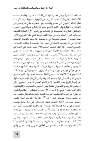 ‫اﻟﺘﻴﺎرات اﻟﻔﻜﺮﻳﺔ واﻟﺴﻴﺎﺳﻴﺔ اﻟﺴﺎﺋﺪة ﻓﻲ ﻣﺼﺮ‬

‫ﺻﺪاﻫﺎ اﻷﻋﻈﻢ ﻛﺎن ﻓﻲ ﻣﺼﺮ ذاﺗﻬﺎ اﻟﺘﻲ اﻛﺘﺸﻔﺖ أﺻﻮﻟﻬﺎ وﻓﻠـﺴـﻔـﺖ ﺗـﻠـﻚ‬
‫اﻻﻛﺘﺸﺎﻓﺎت ﺣﺘﻰ اﻧﺒﺜﻘﺖ ﻣﻨﻬﺎ ﻧﻈﺮﻳﺎت ﻓﻲ اﻟﻘﻮﻣﻴﺔ ا ﺼﺮﻳﺔ. وإذا ﻛﺎن ﻟﻔﺖ‬
‫ﻧﻈﺮ اﻟﻌﺎﻟﻢ اﻟـﻐـﺮﺑـﻲ إﻟـﻰ ﻣـﺼـﺮ وﻛـﺸـﻒ أﻋـ ﺷـﻌـﻮﺑـﻪ ﻋـﻠـﻰ اﺛـﺮ ﻣـﺼـﺮ ﻓـﻲ‬
 ‫اﳊﻀﺎرات اﻟﻌﺎ ﻴﺔ وﻟﻴﺪ اﻟﻘﺮن اﻟﺘﺎﺳﻊ ﻋﺸﺮ ﻓﺎن ﺗﻨﻈﻴﻢ ﻋﻠﻢ اﻟﺘﺎرﻳﺦ ا ﺼﺮي‬
‫واﺳﺘﻨﺘﺎج اﻟﻨﻈﺮﻳﺎت اﻟﺼﺤﻴﺤﺔ ﻓﻲ ذﻟﻚ اﻟﺘﺎرﻳﺦ وﺗﻌﺪﻳﻞ اﻵراء اﻷوﻟﻴﺔ اﻟﻘﺪ ﺔ‬
‫ﻛﺎن وﻟﻴﺪ اﻟﻘﺮن اﻟﻌﺸﺮﻳﻦ. وﻓﻲ ﻫﺬا اﻟﻘﺮن أﻳﻀﺎ ﺗﻔﺘﺢ ﻋﻠﻢ اﻟﺘـﺎرﻳـﺦ واﻵﺛـﺎر‬
‫ﻋﻨﺪ ا ﺼﺮﻳ أﻧﻔﺴﻬﻢ ﻓﺘﻌﺎوﻧﻮا ﻣﻊ ا ﺆﺳﺴﺎت اﻟﺘﺎرﻳﺨﻴﺔ واﻷﺛﺮﻳﺔ اﻷﺟﻨﺒﻴﺔ‬
‫اﻟﻌﺎﻣﻠﺔ ﻓﻲ ﺑﻼدﻫﻢ ﻛﻤﺎ ﺗﺄﻟﻔﺖ ﻓﻲ ﻣﺼﺮ ﻋﺪة ﻣﺆﺳـﺴـﺎت وﻃـﻨـﻴـﺔ ﻟـﻠـﻌـﻨـﺎﻳـﺔ.‬
‫ﺑﺎﻟﺘﺎرﻳﺦ اﻟﻘﺪ . وﻗﺪ أدى اﻟﻜﺸﻒ اﻟﻌﻈﻴﻢ ٠٢٩١ ﻘﺒﺮة ﺗﻮت ﻋﻨﺦ آﻣﻮن آﻟﻲ‬
‫دﻋﻢ ﺣﺮﻛﺔ اﻻﻛﺘﺸﺎﻓﺎت اﻷﺛﺮﻳﺔ اﻟﺘﻲ ﻛﺎﻧﺖ ﺗﻐﺬي ﺑﺪورﻫﺎ اﻻﲡﺎه اﻟﻔﺮﻋﻮﻧﻲ‬
‫ﻓﻲ اﻟﻘﻮﻣﻴـﺔ ا ـﺼـﺮﻳـﺔ)٤٣(. وﻗﺪ ﺑﺮز ﻛﺜﻴﺮ ﻣﻦ اﻟﻜـﺘـﺎب وﻋـﻠـﻤـﺎء اﻵﺛـﺎر اﻟـﺬﻳـﻦ‬
‫اﺳﻬﻤﻮا ﺑﻜﺘﺎﺑﺎﺗﻬﻢ ﻓﻲ أﺣﻴﺎء اﻟﻘﻮﻣﻴﺔ ا ﺼﺮﻳﺔ ﻓﻲ ﻓﺘﺮة ﻣﺎ ﺑ اﳊﺮﺑ ﻓﻘﺪ‬
‫ﻛﺎن ﺠﻴﺪ ﻣﺼﺮ اﻟﻘﺪ ﺔ واﻟﺪﻓﺎع ﻋﻦ ﺣﻀﺎرﺗﻬﺎ واﻟﺪﻋﻮة إﻟﻰ ﺑﻌـﺚ ذﻟـﻚ‬
‫اﻟﺘﺎرﻳﺦ ﻣﻦ ﻣﻈﺎﻫﺮ اﻟﻘﻮﻣﻴﺔ ا ﺼﺮﻳﺔ ﻓﻲ ﺗﻠﻚ اﻟﻔﺘﺮة وﻳﻌﺪ اﻟﺪﻛﺘﻮر ﻣـﺤـﻤـﺪ‬
‫ﺣﺴ ﻫﻴﻜﻞ ﺧﻴﺮ ﻣﻦ ﻋﺒﺮ ﻋﻦ ﻧﻈﺮة اﻟﻘﻮﻣﻴ ا ﺼـﺮﻳـ إﻟـﻰ ﺗـﺎرﻳـﺦ ﺑـﻼده‬
   ‫ﻛﺬﻟﻚ ﺑﺮز ﻫﺬا اﻻﲡﺎه ﻋﻨﺪ ﻋﺒﺎس اﻟﻌﻘﺎد واﺣﻤﺪ آﻣ واﻟﺪﻛـﺘـﻮر ﺣـﺴـ‬
‫ﻣﺆﻧﺲ اﻟﺬي ﻛﺘﺐ ﻓﻲ ﺗﺮاث ﻣﺼﺮ اﻟﻘﺪ ﺔ ﻳﺸﻴﺮ إﻟﻰ »آن اﻹﺳـﻼم ﻣـﺴـﺌـﻮل‬
‫ﻋﻦ إﻫﻤﺎل ﺗﺎرﻳﺦ ﻣﺼﺮ اﻟﻘﺪ . إذ أن اﻟﻔﺘﺢ اﻟﻌﺮﺑﻲ ﻗﺪ ﺣﻤﻞ ا ﺼﺮﻳ ﻋﻠﻰ‬
   ‫آن ﻳﻨﺴﻮا ﺗﺎرﻳﺨﻬﻢ اﻟﻔﺮﻋﻮﻧﻲ ﻣﺜﻠﻤﺎ ﺟﻌـﻞ اﻟـﻔـﺮس واﻟـﺴـﻮرﻳـ واﻟـﻠـﺒـﻨـﺎﻧـﻴـ‬
‫واﻟﻌﺮاﻗﻴ ﻳﻨﺴﻮن ﺗﺎرﻳﺦ آﻻ ﻛﺎﺳﺮة واﻵراﻣﻴ واﻟﻔﻴﻨﻴﻘﻴ وأﺑﻄﺎﻟﻬﻢ ﻟﻴﻜﻮﻧﻮا‬
   ‫ﻣﻮاﻃﻨ ﻓﻲ اﻟﺪوﻟﺔ اﻹﺳﻼﻣﻴﺔ اﻟﻘﻮﻣﻴﺔ اﻟﻜﺒﺮى وﺗﻌﺪدت اﻷﺳﺘﺎر ﺑﻴﻨﻬﻢ وﺑ‬
‫ﻣﻮاﻃﻨﻴﻬﻢ ﺑﺤﺠﺔ أﻧﻬﻢ ﻛﻔﺎر ﻋﺒﺪة أوﺛﺎن)٥٣(«. وﻗﺪ ﻛﺎن اﻹﳒﻠﻴﺰ اﻟﺬﻳﻦ ﻋﺎﺻﺮ‬
‫ﺣﻜﻤﻬﻢ ﺼﺮ ﻮ اﻷﻓﻜﺎر اﻟﻘﻮﻣﻴﺔ ﻓﻴﻬﺎ واﻟﺬﻳﻦ ﻛﺎﻧﻮا ﻓﻲ ذات اﻟﻮﻗﺖ ﻣﺆﺛﺮﻳﻦ‬
‫ﺣﻘﻴﻘﻴ ﻓﻲ ﺗﻮﺟﻴﻪ ﻫﺬه اﻷﻓﻜﺎر ﻳﺆﻳـﺪون اﻻﲡـﺎﻫـﺎت اﻹﻗـﻠـﻴـﻤـﻴـﺔ أﻛـﺜـﺮ ﻣـﻦ‬
‫اﻻﲡﺎﻫﺎت اﳉﺎﻣﻌﺔ إﻻ إذا ﻛﺎﻧﺖ اﻷﺧﻴﺮة ﻓﻀﻔﺎﺿـﺔ وﺧـﻴـﺎﻟـﻴـﺔ.. ﻟـﺪرﺟـﺔ ﻻ‬
‫ﺗﺸﻜﻞ ﺧﻄﺮا ﻣﻦ ﲢﻘﻴﻘﻬﺎ واﻧﻄﻼﻗﺎ ﻣﻦ ﻫﺬا ﻓﻘﺪ ﺷﺠﻊ اﻹﳒﻠﻴﺰ اﻟﻘﻮﻣـﻴـﺔ‬
 ‫ا ﺼﺮﻳﺔ اﻟﻔﺮﻋﻮﻧﻴﺔ ﻣﻊ أﻧﻬﻢ ﺣﺎرﺑﻮا اﻟﻘﻮﻣﻴﺔ ا ﺼﺮﻳﺔ ﻋﻨﺪ اﳊﺰب اﻟﻮﻃﻨـﻲ‬
‫ﻷﻧﻬﺎ ﻛﺎﻧﺖ ﲡﺴﺪ ﺧﻄﺮا ﻣﺒﺎﺷﺮا ﻋﻠﻴﻬﻢ وﻟﺬﻟﻚ ﺳﺎﻧﺪوا اﻟﻨﺰﻋﺔ اﻟﻔﺮﻋﻮﻧﻴﺔ‬
‫ﻷﻧﻬﺎ ﺗﻘﺪم ﻟﻬﺎ ﺿﻤﺎﻧﺎ ﻟﻌﺰﻟﺔ ﻣﺼﺮ ﻋﻦ اﻟﻌﺎ اﻟﻌـﺮﺑـﻲ واﻹﺳـﻼﻣـﻲ وﻛـﺎن‬

 ‫73‬
 