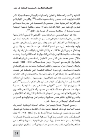 ‫اﻟﺘﻴﺎرات اﻟﻔﻜﺮﻳﺔ واﻟﺴﻴﺎﺳﻴﺔ اﻟﺴﺎﺋﺪة ﻓﻲ ﻣﺼﺮ‬

‫اﻟﺘﻌﻠﻴﻢ واﻷدب واﻟﺼﺤﺎﻓﺔ واﻟﺘﻤﺜﻴﻞ واﻟﺼﻜﻮك واﻟﺮﺳﺎﺋﻞ ﺑﺤﺠﺔ ﺳﻬﻮﻟﺔ ﻧﺸﺮ‬
‫اﻟﺜﻘﺎﻓﺔ وإﻳﺠﺎد أدب ﻣﺼﺮي وﻟﻐﺔ ﻣﺼﺮﻳـﺔ ﺧـﺎﺻـﺔ)٨٣(. وﻟﻜﻦ ﻓﻲ اﻟﻨﻬﺎﻳﺔ ﻟـﻢ‬
‫ﻳﻜﻦ ﻟﻠﻨﺰﻋﺔ اﻟﻔﺮﻋﻮﻧﻴﺔ ﺻﺪى ﺳﻴﺎﺳﻲ ﺑﻞ اﻧﺤﺼـﺮت ﻓـﻲ ﻣـﺪرﺳـﺔ أدﺑـﻴـﺔ ﻟـﻢ‬
‫ﺎرس أي ﻧﻔﻮذ ﻋﻠﻰ اﻟﻜﺘﻞ اﻷﺧﺮى ﻛﻤﺎ أن ﺑﻌﺾ دﻋﺎﺗﻬـﺎ اﲡـﻬـﻮا اﲡـﺎﻫـﺎ‬
                   ‫ﻣﺼﺮﻳﺎ ﻣﻌﺘﺪﻻ أو إﺳﻼﻣﻴﺎ ﺻﺮﻳﺤﺎ أو ﻋﺮﺑﻴﺎ ﻋﻠﻰ اﻷﻗﻞ)٩٣(.‬
‫ﻫﺬا ﻫﻮ اﻟﺸﻖ اﻟﺘﺎرﻳﺨﻲ ﻣﻦ اﲡﺎه ﻣﺼﺮ اﻷﻓﺮﻳﻘﻲ اﻹﻓﺮﻳﻘﻲ أﻣﺎ اﲡﺎﻫﻬﺎ‬
‫اﻹﻓﺮﻳﻘﻲ ﻋﻠﻰ اﻟﺼﻌﻴﺪ اﳉﻐﺮاﻓﻲ ﻓﻘﺪ ﺳﺎر ﻣﻊ اﻷﺑﺤﺎث اﻟﺘﺎرﻳﺨﻴﺔ ﺟﻨﺒﺎ إﻟﻰ‬
   ‫ﺟﻨﺐ وﻣﺜﻠﻤﺎ أﺣﻴﺎ اﻛﺘﺸﺎف آﺛﺎر ﻣﺼﺮ وﻓﻚ رﻣﻮز ﺣﺠﺮ رﺷﻴﺪ ﺗﺎرﻳﺨﻬﺎ اﻟﻘﺪ‬
‫وأوﺿﺢ اﻣﺘﺪادﻫﺎ إﻟﻰ ﻣﺼﺮ اﳊﺪﻳﺜﺔ ﻛﺬﻟﻚ أﺣﻴﺖ ﺻﻼت ﻣﺼﺮ ﻣﻊ اﻟﺴﻮدان‬
 ‫وﻣﻨﺎﻃﻖ ﺣﻮض اﻟﻨﻴﻞ ﻋﻼﻗﺎﺗﻬﺎ ﻣﻊ اﻟﻘﺎرة اﻹﻓﺮﻳﻘﻴﺔ وأﻛﺪت ارﺗـﺒـﺎﻃـﻬـﺎ ﺑـﻬـﺎ‬
‫وﻗﺪ ﺳﺎﻋﺪت اﻟﻨﻬﻀﺔ اﳉﻐﺮاﻓﻴﺔ اﻟﺘﻲ ﻛﺎﻧﺖ وﻟﻴﺪة اﳊﻤﻠﺔ اﻟﻔﺮﻧﺴﻴﺔ واﻣﺘﺪت‬
‫ﺧﻼل ﻋﺼﺮ ﻣﺤﻤﺪ ﻋﻠﻲ اﻟﺬي ﺳﻌﻰ ﻟﺘﺤﻘﻴـﻖ رﻏـﺒـﺔ ﻣـﺼـﺮ ﻓـﻲ أن ﲢـﺘـﻔـﻆ‬
‫ﺑﺎﻟﻨﻴﻞ وان ﺗﺘﻮﺣﺪ ﻣـﻊ اﻟـﺴـﻮدان أرﺳـﻞ ﻋـﺪة ﺣـﻤـﻼت )٠٢٨١ - ٢٢٨١( اﻧﺘـﻬـﺖ‬
‫ﺑﺈﻋﻼن اﻟﺴﻮدان ﺟﺰءا ﻣﻦ ﻣﺼﺮ واﻗﺘﻔﻰ إﺳﻤﺎﻋﻴﻞ ﺧﻄﻮات ﺟﺪه ﻓﻲ اﻻﻫﺘﻤﺎم‬
 ‫ﺑﺎﻟﺴﻮدان ﺳﻴﺎﺳﻴﺎ وﻓﻲ رﻋﺎﻳﺔ اﻟﺒﻌﺜﺎت اﻟﻌـﻠـﻤـﻴـﺔ اﻟـﺘـﻲ ﻧـﺸـﻄـﺖ ﻓـﻲ ﻋـﻬـﺪه‬
‫وﺑﻠﻐﺖ أﻗﺼﻰ ﺣﺪ وﺻﻠﺘﻪ ﻓﻲ ﺗﺎرﻳﺨﻬﺎ وﻗﺪ ﲡﺎوب ا ﺼﺮﻳﻮن ﻣﻊ ﻫﺬا اﻟﻨﺸﺎط‬
‫اﳉﻐﺮاﻓﻲ واﺷﺘﺮك ﻋﺪد ﻣﻦ ﺟﻐﺮاﻓﻴﻴﻬﻢ وﻣﻬﻨﺪﺳﻴﻬﻢ ورﺣﺎﻟﺘﻬﻢ ﻓﻲ اﻟﺒﻌﺜﺎت‬
‫ا ﺼﺮﻳﺔ إﻟﻰ ﻣﻨﺎﺑﻊ اﻟﻨﻴﻞ ﻛﻤﺎ ازداد اﻫﺘﻤﺎم رﺟﺎل اﻟﻔﻜﺮ ﺑـﺎﻟـﺴـﻮدان)٠٤( وﻛﺎن‬
‫اﻟﺴﻮدان وﻫﻮ اﻟﺒﻠﺪ اﻟﻌﺮﺑﻲ اﻷﻓﺮﻳﻘﻲ ﻋﺎﻣـﻼ ﻓـﻲ إﺣـﻴـﺎء اﻟـﻘـﻮﻣـﻴـﺔ ا ـﺼـﺮﻳـﺔ‬
‫ﺳﻮاء ﻋﻨﺪ ﺿﻤﻪ أو ﻋﻨﺪ اﻧﺴﻼﺧﻪ ﻋﻦ ﻣـﺼـﺮ وﻗـﺪ ﻗـﺎوم اﻟـﺸـﻌـﺐ ا ـﺼـﺮي‬
‫ﻓﻜﺮة ﻧﺰع اﳊﻜﻢ ا ﺼﺮي ﻋﻦ اﻟﺴﻮدان ﺗﻠﻚ اﻟﻔﻜـﺮة اﻟـﺘـﻲ ﻧـﻔـﺬﻫـﺎ اﻹﳒـﻠـﻴـﺰ‬
‫ﺑﺎﻟﺘﺪرﻳﺞ ﻟﺘﻘﻠﻴﻢ أﻇﺎﻓﺮ ﻣﺼﺮ ﻋﺴﻜﺮﻳﺎ وﺳﻴﺎﺳﻴﺎ ﻣﻦ ﺟﻬﺔ وﻟﻮﺿـﻊ اﻟـﺴـﻮدان‬
                                      ‫ﲢﺖ اﳊﻜﻢ اﻟﺒﺮﻳﻄﺎﻧﻲ ﻣﻦ ﺟﻬﺔ أﺧﺮى.‬
 ‫وأﺻﺒﺢ اﻟﺴﻮدان ﻫﺪﻓﺎ رﺋﻴﺴﻴﺎ ﻣﻦ أﻫﺪاف اﳊﺮﻛﺔ اﻟـﻮﻃـﻨـﻴـﺔ ا ـﺼـﺮﻳـﺔ‬
‫وﺳﺒﺒﺎ أﺳﺎﺳﻴﺎ ﻓﻲ ذﻛﺎء ﺷﻌﻠﺘﻬﺎ ﺧﺎﺻﺔ ﺑﻌﺪ أن أﻓﻠﺤﺖ ﺑﺮﻳﻄﺎﻧﻴﺎ ﻓـﻲ ﻓـﺼـﻞ‬
‫اﻟﺴﻮدان ﻋﻦ ﻣﺼﺮ ﻓﻲ ﺳﻠﺴﻠﺔ ﻣﻦ اﻷﺣﺪاث ﻣﺎ ﺑـ )٢٨٨١ - ٤١٩١( أن ذﻟﻚ‬
‫اﻟﻔﺼﻞ ﻛﺎن ﺣﺎﻓﺰا ﻟﻠﻤﺼﺮﻳـ ﻛـﻲ ﻻ ﻳـﺘـﺮﻛـﻮا اﻟـﺴـﻮدان وﻛـﺎن اﻻﻫـﺘـﻤـﺎم ﺑـﻪ‬
‫وا ﻄﺎﻟﺒﺔ ﺑﺎﺳﺘﺮﺟﺎﻋﻪ ﻋﺎﻣﻼ ﺑﺎرزا ﻣﻦ ﻋﻮاﻣﻞ اﻟﻘﻮﻣﻴﺔ ا ﺼﺮﻳﺔ وﻇﺎﻫﺮة ﻣﻦ‬
   ‫ﻣﻈﺎﻫﺮﻫﺎ وﻛﺎن ﻣﻄﻠﺐ وﺣﺪة ﻣﺼﺮ ﻣﻊ اﻟﺴﻮدان أﺣﺪ ا ﻄﻠﺒ اﻟﺮﺋﻴـﺴـﻴـ‬

 ‫93‬
 