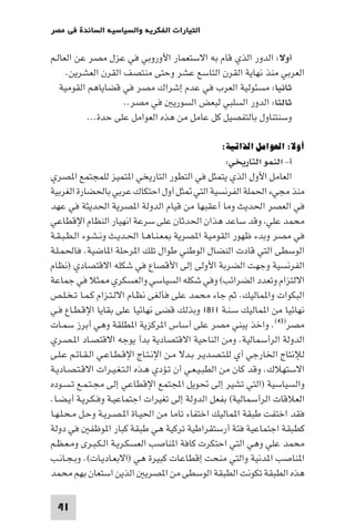 ‫اﻟﺘﻴﺎرات اﻟﻔﻜﺮﻳﺔ واﻟﺴﻴﺎﺳﻴﺔ اﻟﺴﺎﺋﺪة ﻓﻲ ﻣﺼﺮ‬

‫أوﻻ: اﻟﺪور اﻟﺬي ﻗﺎم ﺑﻪ اﻻﺳﺘﻌﻤﺎر اﻷوروﺑﻲ ﻓﻲ ﻋﺰل ﻣﺼﺮ ﻋﻦ اﻟﻌﺎﻟـﻢ‬
     ‫اﻟﻌﺮﺑﻲ ﻣﻨﺬ ﻧﻬﺎﻳﺔ اﻟﻘﺮن اﻟﺘﺎﺳﻊ ﻋﺸﺮ وﺣﺘﻰ ﻣﻨﺘﺼﻒ اﻟﻘﺮن اﻟﻌﺸﺮﻳﻦ.‬
   ‫ﺛﺎﻧﻴﺎ: ﻣﺴﺌﻮﻟﻴﺔ اﻟﻌﺮب ﻓﻲ ﻋﺪم إﺷﺮاك ﻣﺼﺮ ﻓﻲ ﻗﻀﺎﻳﺎﻫﻢ اﻟﻘﻮﻣﻴﺔ‬
                    ‫ﺛﺎﻟﺜﺎ: اﻟﺪور اﻟﺴﻠﺒﻲ ﻟﺒﻌﺾ اﻟﺴﻮرﻳ ﻓﻲ ﻣﺼﺮ..‬
           ‫وﺳﻨﺘﻨﺎول ﺑﺎﻟﺘﻔﺼﻴﻞ ﻛﻞ ﻋﺎﻣﻞ ﻣﻦ ﻫﺬه اﻟﻌﻮاﻣﻞ ﻋﻠﻰ ﺣﺪة...‬

                                                 ‫أوﻻ: اﻟﻌﻮاﻣﻞ اﻟﺬاﺗﻴﺔ:‬
                                                      ‫أ- اﻟﻨﻤﻮ اﻟﺘﺎرﻳﺨﻲ:‬
‫اﻟﻌﺎﻣﻞ اﻷول اﻟﺬي ﻳﺘﻤﺜﻞ ﻓﻲ اﻟﺘﻄﻮر اﻟﺘﺎرﻳﺨﻲ ا ﺘﻤﻴﺰ ﻟﻠﻤﺠﺘﻤﻊ ا ﺼﺮي‬
‫ﻣﻨﺬ ﻣﺠﻲء اﳊﻤﻠﺔ اﻟﻔﺮﻧﺴﻴﺔ اﻟﺘﻲ ﺜﻞ أول اﺣﺘﻜﺎك ﻋﺮﺑﻲ ﺑﺎﳊﻀﺎرة اﻟﻐﺮﺑﻴﺔ‬
‫ﻓﻲ اﻟﻌﺼﺮ اﳊﺪﻳﺚ وﻣﺎ أﻋﻘﺒﻬﺎ ﻣﻦ ﻗﻴﺎم اﻟﺪوﻟﺔ ا ﺼﺮﻳﺔ اﳊﺪﻳﺜﺔ ﻓﻲ ﻋﻬﺪ‬
‫ﻣﺤﻤﺪ ﻋﻠﻲ وﻗﺪ ﺳﺎﻋﺪ ﻫﺬان اﳊﺪﺛﺎن ﻋﻠﻰ ﺳﺮﻋﺔ اﻧﻬﻴﺎر اﻟﻨﻈﺎم اﻹﻗﻄﺎﻋﻲ‬
‫ﻓﻲ ﻣﺼﺮ وﺑﺪء ﻇﻬﻮر اﻟﻘﻮﻣﻴﺔ ا ﺼﺮﻳﺔ ﻌـﻨـﺎﻫـﺎ اﳊـﺪﻳـﺚ وﻧـﺸـﻮء اﻟـﻄـﺒـﻘـﺔ‬
‫اﻟﻮﺳﻄﻰ اﻟﺘﻲ ﻗﺎدت اﻟﻨﻀﺎل اﻟﻮﻃﻨﻲ ﻃﻮال ﺗﻠﻚ ا ﺮﺣﻠﺔ ا ﺎﺿﻴﺔ. ﻓﺎﳊﻤـﻠـﺔ‬
‫اﻟﻔﺮﻧﺴﻴﺔ وﺟﻬﺖ اﻟﻀﺮﺑﺔ اﻷوﻟﻰ إﻟﻰ اﻷﻗﺼﺎع ﻓﻲ ﺷﻜﻠﻪ اﻻﻗﺘﺼﺎدي )ﻧﻈﺎم‬
‫اﻻﻟﺘﺰام وﺗﻌﺪد اﻟﻀﺮاﺋﺐ( وﻓﻲ ﺷﻜﻠﻪ اﻟﺴﻴﺎﺳﻲ واﻟﻌﺴﻜﺮي ﺜﻼ ﻓﻲ ﺟﻤﺎﻋﺔ‬
‫اﻟﺒﻜﻮات وا ﻤﺎﻟﻴﻚ. ﺛﻢ ﺟﺎء ﻣﺤﻤﺪ ﻋﻠﻰ ﻓﺄﻟﻐﻰ ﻧﻈـﺎم اﻻﻟـﺘـﺰام ﻛـﻤـﺎ ﺗـﺨـﻠـﺺ‬
‫ﻧﻬﺎﺋﻴﺎ ﻣﻦ ا ﻤﺎﻟﻴﻚ ﺳـﻨـﺔ ١١٨١ وﺑﺬﻟﻚ ﻗﻀﻰ ﻧﻬﺎﺋﻴﺎ ﻋﻠﻰ ﺑﻘﺎﻳﺎ اﻹﻗـﻄـﺎع ﻓـﻲ‬
‫ﻣﺼﺮ)٣٤(. واﺧﺬ ﻳﺒﻨﻲ ﻣﺼﺮ ﻋﻠﻰ أﺳﺎس ا ﺮﻛﺰﻳﺔ ا ﻄﻠﻘﺔ وﻫﻲ أﺑﺮز ﺳﻤـﺎت‬
‫اﻟﺪوﻟﺔ اﻟﺮأﺳﻤﺎﻟﻴﺔ. وﻣﻦ اﻟﻨﺎﺣﻴﺔ اﻻﻗﺘﺼﺎدﻳﺔ ﺑﺪأ ﻳﻮﺟﻪ اﻻﻗﺘﺼـﺎد ا ـﺼـﺮي‬
‫ﻟﻺﻧﺘﺎج اﳋﺎرﺟﻲ أي ﻟﻠـﺘـﺼـﺪﻳـﺮ ﺑـﺪﻻ ﻣـﻦ اﻹﻧـﺘـﺎج اﻹﻗـﻄـﺎﻋـﻲ اﻟـﻘـﺎﺋـﻢ ﻋـﻠـﻰ‬
‫اﻻﺳﺘﻬﻼك. وﻗﺪ ﻛﺎن ﻣﻦ اﻟﻄﺒـﻴـﻌـﻲ أن ﺗـﺆدي ﻫـﺬه اﻟـﺘـﻐـﻴـﺮات اﻻﻗـﺘـﺼـﺎدﻳـﺔ‬
‫واﻟﺴﻴﺎﺳﻴﺔ )اﻟﺘﻲ ﺗﺸﻴﺮ إﻟﻰ ﲢﻮﻳﻞ اﺠﻤﻟﺘﻤﻊ اﻹﻗﻄﺎﻋﻲ إﻟﻰ ﻣﺠـﺘـﻤـﻊ ﺗـﺴـﻮده‬
‫اﻟﻌﻼﻗﺎت اﻟﺮأﺳﻤﺎﻟﻴﺔ( ﺑﻔﻌﻞ اﻟﺪوﻟﺔ إﻟﻰ ﺗﻐﻴﺮات اﺟﺘﻤﺎﻋﻴـﺔ وﻓـﻜـﺮﻳـﺔ أﻳـﻀـﺎ.‬
‫ﻓﻘﺪ اﺧﺘﻔﺖ ﻃﺒﻘﺔ ا ﻤﺎﻟﻴﻚ اﺧﺘﻔﺎء ﺗﺎﻣﺎ ﻣﻦ اﳊﻴـﺎة ا ـﺼـﺮﻳـﺔ وﺣـﻞ ﻣـﺤـﻠـﻬـﺎ‬
‫ﻛﻄﺒﻘﺔ اﺟﺘﻤﺎﻋﻴﺔ ﻓﺌﺔ أرﺳﺘﻘﺮاﻃﻴﺔ ﺗﺮﻛﻴﺔ ﻫﻲ ﻃﺒﻘﺔ ﻛﺒﺎر ا ﻮﻇﻔ ﻓﻲ دوﻟﺔ‬
‫ﻣﺤﻤﺪ ﻋﻠﻲ وﻫﻲ اﻟﺘﻲ اﺣﺘﻜﺮت ﻛﺎﻓﺔ ا ﻨﺎﺻﺐ اﻟﻌﺴﻜـﺮﻳـﺔ اﻟـﻜـﺒـﺮى وﻣـﻌـﻈـﻢ‬
‫ا ﻨﺎﺻﺐ ا ﺪﻧﻴﺔ واﻟﺘﻲ ﻣﻨﺤﺖ إﻗﻄﺎﻋﺎت ﻛﺒﻴﺮة ﻫﻲ )اﻻﺑﻌـﺎدﻳـﺎت(. وﺑـﺠـﺎﻧـﺐ‬
‫ﻫﺬه اﻟﻄﺒﻘﺔ ﺗﻜﻮﻧﺖ اﻟﻄﺒﻘﺔ اﻟﻮﺳﻄﻰ ﻣﻦ ا ﺼﺮﻳ اﻟﺬﻳﻦ اﺳﺘﻌﺎن ﺑﻬﻢ ﻣﺤﻤﺪ‬

 ‫14‬
 