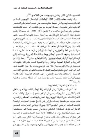 ‫اﻟﺘﻴﺎرات اﻟﻔﻜﺮﻳﺔ واﻟﺴﻴﺎﺳﻴﺔ اﻟﺴﺎﺋﺪة ﻓﻲ ﻣﺼﺮ‬

                   ‫اﻷﺻﻠﻴ اﻟﺬﻳﻦ ﻛﺎﻧﻮا ﻳﻌﺘﺒﺮوﻧﻬﻢ ﻣﺠﺘﻤﻌﺎ ﻣﻦ اﻟﻔﻼﺣ )٥٤(.‬
‫وﻗﺪ وﻓﺮت ﻣﻌﺎﻫﺪة ﻟـﻨـﺪن ٠٤٨١ اﻻﻃﻤﺌﻨﺎن ﻟﻠﺮأﺳﻤﺎل اﻷوروﺑﻲ. ﻛـﻤـﺎ أن‬
‫اﻷﺟﺎﻧﺐ ﻋﺎﻣﺔ وﺟﺪوا ﻓﻲ ﻃﺒﻴﻌﺔ ﺣﻜﻢ ﻣﺤﻤﺪ ﻋﻠﻲ ﻧﻔﺴﻪ اﻟﻘﺎﺋﻢ ﻋﻠﻰ اﻟﻌﻨﺎﺻﺮ‬
‫اﻷﺟﻨﺒﻴﺔ وﻓﻲ ﺗﺸﺠﻴﻌﻪ وﺣﻤﺎﻳﺘﻪ ﻟﻬﻢ ﻣﺎ ﻳﻐﺮﻳﻬﻢ ﺑﺎﻟﻘﺪوم إﻟﻰ ﻣﺼﺮ ﻓﺘﻀﺎﻋﻒ‬
‫ﻋﺪدﻫﻢ أﻛﺜﺮ ﻣﻦ أرﺑﻊ ﻣﺮات ﻣﺎ ﺑ ﻋﺎﻣﻲ ٦٤٨١ - ٧١٩١. وﻗﺪ ﻜﻦ اﻷﺟﺎﻧﺐ‬
‫ﺑﻔﻀﻞ ﻫﺬه اﻻﻣﺘﻴﺎزات اﻟﺘﻲ ﻗﺪﻣﺘﻬﺎ ﻟﻬﻢ أﺳﺮة ﻣﺤﻤﺪ ﻋﻠﻲ ﻣﻦ اﻟﺴﻴﻄﺮة ﻋﻠﻰ‬
‫اﳊﻴﺎة اﻻﻗﺘﺼﺎدﻳﺔ ﻓﻀﻼ ﻋﻤﺎ ﻛﺎﻧﻮا ﻳﺘﻤﺘﻌﻮن ﺑﻪ ﻣﻦ ﻧﻔﻮذ اﺟﺘﻤﺎﻋﻲ وﺛﻘﺎﻓﻲ.‬
‫ﺎ ﺗﺮﺗﺐ ﻋﻠﻴﻪ ﺗﻌﺎﻇﻢ اﻟﺪور اﻟﺬي أﺻﺒﺢ ﻳﻠﻌﺒﻪ اﻟﻐـﺮب ﻓـﻲ اﳊـﻴـﺎة اﻟـﻌـﺎﻣـﺔ‬
‫ا ﺼﺮﻳﺔ. وﻣﻦ ا ﻠﺤﻮظ أن ﻣﻌﺎﻫﺪة ﻟﻨﺪن ٠٤٨١ ﻗﺪ ﺳﺎﻋﺪت ﻋﻠﻰ ﻋﺰﻟﺔ ﻣﺼﺮ‬
‫ﺳﻴﺎﺳﻴﺎ ﻋﻦ اﻟﻌﺎﻟﻢ اﻟﻌﺮﺑﻲ ﻓﻲ اﻟﻮﻗﺖ اﻟﺬي ﻛﺮس ﻓﻴﻪ ﻣﺤـﻤـﺪ ﻋـﻠـﻲ ﻧـﻈـﺎﻣـﺎ‬
‫اﺳﺘﺒﺪادﻳﺎ ﻳﺴﺘﺒﻌﺪ اﻟﻌﻨﺼﺮ اﻟﻮﻃﻨﻲ وﻳﻌﺎدي اﻟﺜﻘﺎﻓـﺔ اﻟـﻌـﺮﺑـﻴـﺔ وﻳـﺴـﺘـﻨـﺪ إﻟـﻰ‬
‫أرﺳﺘﻘﺮاﻃﻴﺔ ﺗﺮﻛﻴﺔ وﺧﺒﺮاء أوروﺑﻴ وﺛﻘﺎﻓﺔ وﺗﻌﻠﻴﻢ أﺟﻨﺒﻲ)٦٤(. ﺎ ﻳﺆﻛﺪ أن‬
‫اﻟﻌﺮوﺑﺔ أو اﻟﻔﻜﺮة اﻟﻌﺮﺑﻴﺔ ﻟﻢ ﺗﻜﻦ واردة ﺑﺎﻟﻨﺴﺒﺔ ﶈﻤﺪ ﻋﻠﻲ أﺛﻨﺎء ﻓﺘﻮﺣﺎﺗـﻪ‬
‫وﺣﺮوﺑﻪ ﻓﻲ ﺑﻼد اﻟﻌﺮب.. وان ﻛﺎن ﻫﺬا ﻟﻢ ﻨﻊ وﺟﻮد ﻣﺜﻞ ﻫﺬا اﻟﺘﻔﻜﻴﺮ ﻟﺪى‬
‫اﺑﻨﻪ إﺑﺮاﻫﻴﻢ اﻟﺬي ﻛﺎﻧﺖ ﺗﺴﺎﻧﺪه اﻟﻘﻮى اﳉـﺪﻳـﺪة اﻟـﺘـﻲ ﺗـﺮﺑـﺖ ﻓـﻲ ا ـﺪارس‬
‫اﳊﺪﻳﺜﺔ واﻟﺒﻌﺜﺎت واﳉﻴﺶ اﻟﻮﻃﻨﻲ وﺟﻬـﺎز اﻟـﺪوﻟـﺔ اﳉـﺪﻳـﺪ وﻫـﻢ ﻛـﺎﻧـﻮا‬
‫ﻳﺮون أن اﻟﻔﺘﻮﺣﺎت ا ﺼﺮﻳﺔ ﻳﺠﺐ أن ﺗﻘﻒ ﻋﻨﺪ آﺧﺮ ﻧﻘﻄﺔ ﻳﺘﺤـﺪﺛـﻮن ﻓـﻴـﻬـﺎ‬
                                                               ‫ﺑﺎﻟﻌﺮﺑﻴﺔ)٧٤(.‬
                                           ‫ﺑﺪاﻳﺔ اﳊﺮﻛﺔ اﻟﻮﻃﻨﻴﺔ ا ﺼﺮﻳﺔ:‬
‫ﻟﻘﺪ ﻛﺎن اﻟﺴﺒﺐ ا ﺒﺎﺷﺮ ﻓﻲ ﻗﻴﺎم اﳊﺮﻛﺔ اﻟﻮﻃﻨﻴﺔ ا ـﺼـﺮﻳـﺔ ﻫـﻮ ﺗـﻐـﻠـﻐـﻞ‬
‫اﻟﻨﻔﻮذ اﻷوروﺑﻲ ا ﺎﻟﻲ واﻟﺴﻴﺎﺳﻲ ﻓﻲ أواﺧﺮ ﻋﺼﺮ إﺳﻤﺎﻋﻴـﻞ وﻛـﺎﻧـﺖ ﻫـﺬه‬
‫اﳊﺮﻛﺔ ﺗﺴﺘﻨﺪ ﻋﻠﻰ اﻟﻄﺒﻘﺔ اﻟﺒﻮرﺟﻮازﻳﺔ ا ﺼﺮﻳﺔ ﺑﺠﻨﺎﺣﻴﻬﺎ اﻟﻌﺴﻜﺮي وا ﺪﻧﻲ.‬
‫وﻗﺪ ﻋﺒﺮت ﻋﻦ ﻧﻔﺴﻬﺎ ﺑﺤﺪﺛ ﺑﺎرزﻳﻦ ﻓـﻲ ﺗـﺎرﻳـﺦ ﻣـﺼـﺮ اﳊـﺪﻳـﺚ أوﻟـﻬـﻤـﺎ‬
‫ﺗﺄﻟﻴﻒ اﳊـﺰب اﻟـﻮﻃـﻨـﻲ اﻟـﻘـﺪ ٩٧٨١ وﻣﻊ أن ﺑﺮﻧﺎﻣﺞ اﳊـﺰب ﻗـﺪ ﺗـﻀـﻤـﻦ‬
‫اﻻﻋﺘﺮاف ﺑﺎﻟﻮﻻء ﻟﻠﺴﻠﻄﺎن اﻟﻌﺜﻤﺎﻧﻲ وﺧـﺪﻳـﻮي ﻣـﺼـﺮ ودﻋـﺎ إﻟـﻰ اﶈـﺎﻓـﻈـﺔ‬
‫ﻋﻠﻰ ﺣﺴﻦ اﻟﻌﻼﻗﺎت ﻣﻊ دوﻟﺔ اﳋﻼﻓﺔ إﻻ أﻧﻪ ﺟﺴﺪ ا ﻄﺎﻟﺐ ا ﺼﺮﻳﺔ اﻟﻘﻮﻣﻴﺔ‬
‫ﻓﻲ ذﻟﻚ اﳊ . وﻗﺪ ﲡﻠﻰ ذﻟﻚ ﺑﻮﺿﻮح ﻓﻲ ﺑﺮﻧﺎﻣﺠﻪ اﻟﺬي ﻳﻨﺺ ﻋﻠـﻰ »أن‬
‫اﳊﺰب اﻟﻮﻃﻨﻲ ﺣﺰب ﺳﻴﺎﺳﻲ ﻻ دﻳﻦ ﻟـﻪ ﻓـﺎﻧـﻪ ﻣـﺆﻟـﻒ ﻣـﻦ رﺟـﺎل ﻣـﺨـﺘـﻠـﻔـﻲ‬
‫اﻟﻌﻘﻴﺪة وا ﺬﻫﺐ وﺟﻤﻴﻊ اﻟﻨﺼﺎرى واﻟﻴﻬﻮد وﻛﻞ ﻣﻦ ﻳﺤﺮث أرض ﻣﺼﺮ وﻳﺘﻜﻠﻢ‬

 ‫34‬
 