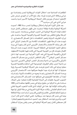 ‫اﻟﺘﻴﺎرات اﻟﻔﻜﺮﻳﺔ واﻟﺴﻴﺎﺳﻴﺔ اﻟﺴﺎﺋﺪة ﻓﻲ ﻣﺼﺮ‬

‫ا ﻈﺎﻫﺮات اﻟﺼﺎﺧﺒﺔ ﺿﺪ اﺣﺘﻼل اﻟﻘﻮات اﻟﺒﺮﻳﻄﺎﻧﻴـﺔ ـﺼـﺮ وﺗـﻀـﺎﻣـﻨـﺎ ﻣـﻊ‬
‫ﻋﺮاﺑﻲ ورﻓﺎﻗﻪ اﻟﺬي ﻫﺰﻣﺖ ﺛﻮرﺗﻪ. وﻗـﺪ ﺑـﻠـﻎ اﻷﻣـﺮ أن ا ـﻬـﺪي ﻋـﺮض ﻋـﻠـﻰ‬
‫اﻹﳒﻠﻴﺰ اﺳﺘﺒﺪال ﺟﻮردون ﻗﺎﺋﺪ اﳊﻤﻠﺔ اﻟﺒﺮﻳﻄﺎﻧﻴـﺔ اﻷﺳـﻴـﺮ ﻟـﺪﻳـﻪ ﺑـﺄﺣـﻤـﺪ‬
                                         ‫ﻋﺮاﺑﻲ اﻟﺬي ﻧﻔﻲ إﻟﻰ ﺳﺮﻧﺪﻳﺐ)٠٥(.‬
‫ﺑﻌﺪ ﻓﺸﻞ اﻟﺜﻮرة اﻟﻌﺮاﺑﻴﺔ واﺣﺘﻼل ﺑﺮﻳﻄﺎﻧﻴـﺎ ـﺼـﺮ ﺳـﻨـﺔ ٢٨٨١ أﺻﻴﺒﺖ‬
‫اﳊﺮﻛﺔ اﻟﻮﻃﻨﻴﺔ ﺑﻨﻜﺴﺔ ﻣﺆﻗﺘﺔ اﺳﺘﻤﺮت ﺣﺘﻰ ﻇﻬﻮر ﻣﺼﻄـﻔـﻰ ﻛـﺎﻣـﻞ ﺣـﻴـﺚ‬
‫اﻧﺘﻘﻠﺖ ﻗﻴﺎدة اﳊﺮﻛﺔ اﻟﻮﻃﻨﻴﺔ إﻟﻰ اﳊﺰب اﻟﻮﻃـﻨـﻲ ﺑـﺰﻋـﺎﻣـﺘـﻪ. ﺗـﺘـﻤـﻴـﺰ ﻫـﺬه‬
‫ا ﺮﺣﻠﺔ ﺑﻮﻗﻮع ﺗﻨﺎﻗﺾ ﺑ اﻟﻘﻮﻣﻴﺔ ا ﺼﺮﻳﺔ واﻟﻘﻮﻣﻴﺔ اﻟﻌﺮﺑﻴﺔ ﺳﺎﻋﺪت ﻋﻠﻰ‬
‫إﺑﺮازه اﻟﻈﺮوف اﻟﺪوﻟﻴﺔ وﺗﻔﺠﺮ اﻟﺘﻨﺎﻗﻀﺎت داﺧﻞ ا ﻌﺴﻜﺮ اﻻﺳﺘﻌﻤـﺎري. إذ‬
‫ﺷﻬﺪت ﻫﺬه ا ﺮﺣﻠﺔ ﻇﻬﻮر اﻟﺘﻨﺎﻗﻀﺎت اﻟﻜﺎﻣﻨﺔ ﺑ اﻻﺳﺘﻌﻤﺎر اﻟﺘﺮﻛﻲ اﻟﺬي‬
‫ﻛﺎن ﻋﻠﻰ وﺷﻚ اﻻﺣﺘﻀﺎر واﻻﺳﺘﻌﻤﺎر اﻷوروﺑﻲ اﻟـﺬي ﻛـﺎن ﻳـﺘـﻬـﻴـﺄ ﻛـﻲ ﻳـﺮث‬
‫ﻣﻨﺎﻃﻖ اﻟﻨﻔﻮذ اﻟﻌﺜﻤﺎﻧﻴﺔ ﻓﻲ ا ﻨﻄﻘﺔ اﻟﻌﺮﺑﻴـﺔ. ﻛـﺬﻟـﻚ ﺷـﻬـﺪت ﻫـﺬه ا ـﺮﺣـﻠـﺔ‬
‫اﻛﺘﻤﺎل ﻣﻘﻮﻣﺎت ﻛﻞ ﻣﻦ اﻟﻘﻮﻣﻴﺔ اﻟﻌﺮﺑﻴﺔ اﻟﺘﻲ ﻛﺎﻧﺖ ﺗﺘﻬﻴﺄ ﻘﺎوﻣﺔ اﻻﺿﻄﻬﺎد‬
‫اﻟﺘﺮﻛﻲ واﻟﻘﻮﻣﻴﺔ ا ﺼﺮﻳﺔ اﻟﺘﻲ ﺗﻌﺪ اﻟﺜﻮرة اﻟﻌﺮاﺑﻴﺔ اﺑﺮز ﲡﺴﻴـﺪ ﻟـﻬـﺎ داﺧـﻞ‬
‫ﻣﻌﺴﻜﺮ اﻟﺘﺤﺮر اﻟﻮﻃﻨﻲ)١٥(. وﻛﺎن اﻟﺘﻨﺎﻗﺾ اﻟﺮﺋﻴﺴﻲ ﺑ ﻣﻌﺴﻜﺮ اﻻﺳﺘﻌﻤﺎر‬
‫)اﻟﺘﺮﻛﻲ واﻷوروﺑﻲ( ﻣﻦ ﻧﺎﺣﻴﺔ وﻣﻌﺴﻜﺮ اﻟﺘﺤﺮر اﻟﻮﻃﻨﻲ )اﻟﻌـﺮﺑـﻲ ا ـﺼـﺮي(‬
‫ﻣﻦ ﻧﺎﺣﻴﺔ أﺧﺮى. وﻟﻜﻦ اﻟﻈﺮوف ا ﻮﺿﻮﻋﻴﺔ اﻟﺘﻲ أﺣﺎﻃﺖ ﺑﺎﻟﻘﻀﻴﺔ ا ﺼﺮﻳﺔ‬
‫ﻣﺤﻠﻴﺎ ودوﻟﻴﺎ ﻓﻲ ذﻟﻚ اﳊ ﻓﺮﺿﺖ ﻋﻠﻰ اﳊﺮﻛﺔ اﻟﻮﻃﻨـﻴـﺔ ا ـﺼـﺮﻳـﺔ رؤﻳـﺔ‬
‫ﺿﺒﺎﺑﻴﺔ إذ أﻧﻬﺎ ﻟﻢ ﺗﺪرك ﺟﻴﺪا ﻃﺒﻴﻌﺔ ﻣﻌﺮﻛﺘـﻬـﺎ ﺿـﺪ اﻻﺳـﺘـﻌـﻤـﺎر اﻷوروﺑـﻲ‬
‫ووﺣﺪة ا ﻌﺴﻜﺮ اﻻﺳﺘﻌﻤﺎري رﻏﻢ ﻣﺎ ﻳﺤﻮﻳﻪ ﻣﻦ ﺗﻨﺎﻗﻀﺎت ﺛﺎﻧﻮﻳﺔ وﻟﻢ ﺗﺪرك‬
‫أﻳﻀﺎ أن ﺣﻠﻔﺎءﻫﺎ اﻟﻄﺒﻴﻌﻴ ﻓﻲ ﻣﻌﺮﻛﺘﻬﺎ ﺿﺪ ا ـﻌـﺴـﻜـﺮ اﻻﺳـﺘـﻌـﻤـﺎري ﻫـﻢ‬
‫اﻟﺸﻌﻮب اﻟﻌﺮﺑﻴﺔ ﻓﻠﺠﺄت إﻟﻰ اﻟﺪوﻟﺔ اﻟﻌﺜﻤﺎﻧﻴﺔ ﻹﻛﺮاه إﳒﻠﺘﺮا ﻋـﻠـﻰ اﳉـﻼء‬
‫ﻣﺴﺘﻨﺪة ﻋﻠﻰ ﻣﺎ ﻟﺘﺮﻛﻴﺎ ﻣﻦ ﺣﻘﻮق دوﻟﻴﺔ ﻓﻲ ﻣﺼﺮ ﺗﻜﻔﻠﻬﺎ ﻣﻌﺎﻫﺪة ﻟﻨﺪن ٠٤٨١‬
‫واﻟﻔﺮﻣﺎﻧﺎت ا ﺆﻛﺪة ﻟﻬﺎ. ﻫﺬا ﻓﻲ اﻟﻮﻗﺖ اﻟﺬي ﻛﺎﻧﺖ اﻟﺸﻌﻮب اﻟﻌﺮﺑﻴﺔ ﺗـﻐـﻠـﻲ‬
‫ﲢﺖ اﳊﻜﻢ اﻟﻌﺜﻤﺎﻧﻲ. وﻛﺎﻧﺖ ﺣﺮﻛﺔ اﻟﺜﻮرة اﻟﻌﺮﺑﻴﺔ ﻓﻲ ﻣﺮﺣﻠﺔ اﻟﺘﺒﻠﻮر ﻮاﺟﻬﺔ‬
‫ﻣﺴﺎو اﳊﻜﻢ اﻟﻌﺜﻤﺎﻧﻲ. ﻓﺎﻟﺼﺮاع اﻟﻘﻮﻣﻲ ﻛﺎن ﻳﺪور أﺳﺎﺳﺎ ﺿﺪ دوﻟﺔ اﳋﻼﻓﺔ‬
‫ﺑﻴﻨﻤﺎ ﻓﻲ ﻣﺼﺮ ﻛﺎن ﻣﻮﺟﻬﺎ ﺿﺪ ﺑﺮﻳﻄﺎﻧـﻴـﺎ. ﻓـﻔـﻲ اﻟـﻮﻗـﺖ اﻟـﺬي ﻛـﺎن أﺣـﺮار‬
 ‫اﻟﻌﺮب ﻳﺘﺂﻣﺮون ﻓﻴﻪ ﺿﺪ اﻟﺴﻠﻄﺎن ﻋﺒﺪ اﳊﻤﻴﺪ ﺗﺴﺎﻧﺪﻫﻢ وﺗﺸﺠﻌﻬﻢ إﳒﻠﺘﺮا‬
‫ﻛﺎن ﻣﺼﻄﻔﻰ ﻛﺎﻣﻞ زﻋﻴﻢ اﳊﺮﻛﺔ اﻟﻮﻃﻨﻴﺔ ﻓﻲ ﻣﺼﺮ ﻳﺘﻐﻨﻰ ﺰاﻳﺎ اﻟﺴﻠﻄﺎن‬

 ‫54‬
 