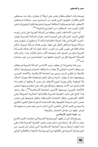 ‫ﻣﺼﺮ و ﻓﻠﺴﻄ‬

‫وﻳﺼﻔﻪ ﺑﺄﻧﻪ »أﻋﻈﻢ ﺳﻠﻄﺎن ﺟﻠﺲ ﻋﻠﻰ أرﻳﻜﺔ آل ﻋﺜﻤﺎن« وﻗﺪ ﻧﺪد ﻣﺼﻄﻔﻰ‬
‫ﻛﺎﻣﻞ ﺑﺎﻷﻓﺮاد اﻟﻘﻠﻴﻠ اﻟﺬﻳﻦ ﻗﺎﻣﻮا ﻣﻦ ا ـﺴـﻠـﻤـ ﺿـﺪ »ﺟـﻼﻟـﺔ اﻟـﺴـﻠـﻄـﺎن‬
‫اﻷﻋﻈﻢ«. ﻛﻤﺎ ﻫﺎﺟﻢ ﻓﻜﺮة اﳋﻼﻓﺔ اﻟﻌﺮﺑﻴﺔ ﺑﺎﻋﺘﺒﺎرﻫﺎ ﻓﻜﺮة إﳒﻠﻴﺰﻳﺔ واﻋﺘﺒﺮ‬
                      ‫اﻟﺜﻮار اﻟﻌﺮب ﺿﺪ اﻟﺴﻠﻄﺎن »ﻣﻦ اﳋﻮارج واﳋﻮﻧﺔ«)٢٥(.‬
‫أﻣﺎ ﺣﺰب اﻷﻣﺔ ﻓﻘﺪ ﳋﺺ ﻣﻮﻗﻔﻪ ﻣﻦ ا ﺴﺎﻟﺔ اﻟﻌﺮﺑﻴﺔ ﻋﻠﻰ ﻟﺴﺎن رﺋﻴﺴﻪ‬
‫ﻟﻄﻔﻲ اﻟﺴﻴﺪ اﻟﺬي ﻛﺘﺐ ﻓﻲ اﳉﺮﻳﺪة ﲢﺖ ﻋﻨﻮان ا ﺴﺎﻟـﺔ ا ـﺼـﺮﻳـﺔ ﻳـﻘـﻮل:‬
‫»اﻟﻌﺮب أﻛﺜﺮﻳﺔ ﻓﻲ ﺑﻼد اﻟﺪوﻟﺔ اﻟﻌﺜﻤﺎﻧﻴﺔ ﻟﺬﻟﻚ ﻻ ﻧﺴﺘﻄﻴﻊ أن ﻧـﻔـﻬـﻢ وﺟـﻮد‬
‫ﻣﺴﺄﻟﺔ ﻋﺮﺑﻴﺔ ﺗﺴﺘﺄﻫﻞ اﻟﻨﻈﺮ ﻓﻲ ﺣﻠﻬﺎ. وﻟﻴﺲ ﻫﻨﺎك ﻣﺴﺄﻟﺔ ﻋﺮﺑـﻴـﺔ وﻟـﻜـﻦ‬
‫ﻫﻨﺎك ﻗﻠﻘﺎ ﻓﻲ ﻧﻔﻮس ﻛﺜﻴﺮ ﻣﻦ اﻟﻌﺮب. ﻟﺬﻟﻚ ﻧﻘﻮل إذا ﻛﺎن ﻫﻨﺎك ﻟﻠﻤﺴـﺄﻟـﺔ‬
‫اﻟﻌﺮﺑﻴﺔ ﻣﺤﻞ ﻣﻦ اﻟﻮﺟﻮد ﻓﺎن وﺟﻮدﻫـﺎ اﻵن ﺳـﺎﺑـﻖ ﻟـﻸوان ﺟـﺪا. وﻟـﺌـﻦ ﻛـﺎن‬
‫ﻟﻠﻤﺴﺄﻟﺔ اﻟﻌﺮﺑﻴﺔ ﻇﻞ ﻣﻦ اﻟﻮﺟﻮد ﻓﺤﻠﻬﺎ ﺑﻴـﺪ اﻟـﻌـﺜـﻤـﺎﻧـﻴـ ﻣـﻦ ﻏـﻴـﺮ ﻣـﻀـﺎرة‬
                                                                ‫أﺣﺪ)٣٥(«.‬
‫وﻣﻦ ﻫﻨﺎ ﻳﺘﻀﺢ ﻟﻨﺎ أن ﻣﻮﻗﻒ ﺣﺰب اﻷﻣﺔ ﻣﻦ ا ﺴﺄﻟﺔ اﻟﻌﺮﺑﻴﺔ ﻟﻢ ﻳﺨﺘﻠﻒ‬
‫ﻋﻦ ﻣﻮﻗﻒ اﳊﺰب اﻟﻮﻃﻨﻲ إﻻ ﻘﺪار ﻣﺎ ﻳﺨﺘﻠﻒ اﳊﺰﺑﺎن إﻳﺪﻳﻮﻟﻮﺟﻴﺎ. ﻟﺬﻟﻚ‬
 ‫ﻧﻼﺣﻆ أن ﻟﻄﻔﻲ اﻟﺴﻴﺪ ﻳﺴﻮي ﺑ اﳉﺎﻣﻌﺔ اﻹﺳﻼﻣﻴﺔ واﻻﲢﺎد اﻟﻌـﺮﺑـﻲ‬
‫وﻳﺮﻓﻀﻬﻤﺎ ﻣﻌﺎ إذ ﻳﻘﻮل: »ﻟﺪﻳﻨﺎ وﺳﺎﺋﻞ اﻟﻌﻤﻞ ﺼﻠﺤﺘﻨﺎ ﻓﻼ ﻳﻌـﻮزﻧـﺎ اﻟـﺬﻛـﺎء‬
‫وﻻ اﻟﻮﻃﻨﻴﺔ وﻟﻜﻦ ﻳﻌﻮزﻧﺎ ﺷﻴﻮع اﻻﻋﺘﻘﺎد ﺑﺄن ﻣﺼﺮ ﻻ ﻜﻨﻬﺎ أن ﺗﺘﻘﺪم إذا‬
‫ﻛﺎﻧﺖ ﲡ ﻋﻦ اﻷﺧﺬ ﻨﻌﺘﻬﺎ وﺗﺘﻮاﻛﻞ ﻓﻲ ذﻟﻚ ﻋﻠﻰ أوﻫﺎم ﻳﺴﻤﻴﻬﺎ اﻟﺒﻌﺾ‬
‫)اﻻﲢﺎد اﻟﻌﺮﺑﻲ( وﻳﺴﻤﻴﻬﺎ اﻵﺧﺮون اﳉﺎﻣﻌﺔ اﻹﺳـﻼﻣـﻴـﺔ)٤٥(«. وﻗﺪ ﺳﺎﻋﺪ‬
‫ﻫﺬا ا ﻨﺎخ ﻋﻠﻰ ﻧﺸﻮء اﻟﻘﻮﻣﻴﺔ ا ﺼﺮﻳﺔ ﺑﺈﻃﺎراﺗـﻬـﺎ اﻟـﻔـﻜـﺮﻳـﺔ ا ـﻌـﺮوﻓـﺔ وﻫـﻲ‬
‫اﻹﻃﺎر اﻟﻔﺮﻋﻮﻧﻲ وإﻃﺎر اﳊﻀﺎرة ا ﺘﻮﺳﻄﻴﺔ وﺗﺘﻔﻖ ﺟـﻤـﻴـﻌـﻬـﺎ ﻓـﻲ ﺣـﺼـﺮ‬
‫ﻣﺼﺮ داﺧﻞ ﺣﺪودﻫﺎ اﻟﻄﺒﻴﻌﻴﺔ وﻗﺪ ﻛﺎﻧﺖ ﻫﺬه اﻟﺪﻋﻮات ﺜﻞ اﻟﺘﻌﺒﻴﺮ اﻟﻔﻜﺮي‬
‫واﻟﺴﻴﺎﺳﻲ ﻟﻠﻨﻤﻮ اﻟﺬاﺗﻲ اﳋﺎص اﻟﺬي أﺧﺬت ﺗﺴﻴﺮ ﻓﻴﻪ ﻣﺼﺮ ﻣﺴﺘﺠﻴﺒﺔ ﺎ‬
                                    ‫ﻓﺮض ﻋﻠﻴﻬﺎ ﻣﻦ ﻋﻮاﻣﻞ اﳊﺼﺎر وﻇﺮوﻓﻪ.‬
                                              ‫ب- ﻏﻠﺒﺔ اﻟﺘﻴﺎر اﻹﺳﻼﻣﻲ:‬
‫وﻳﺮﺟﻊ ذﻟﻚ إﻟﻰ أن ﻇﻬﻮر اﻟﺒﻮرﺟﻮازﻳﺔ ا ﺼﺮﻳﺔ ﻓﻲ ﻣﻨﺘﺼﻒ اﻟﻘﺮن اﻟﺘﺎﺳﻊ‬
‫ﻋﺸﺮ إن ﻛﺎن ﻗﺪ ارﺗﺒﻂ ﻓﻲ داﺧﻞ ﻣﺼﺮ ﺑﻨﺸﻮء اﻟﻘﻮﻣﻴﺔ ا ﺼﺮﻳﺔ ﻓﺎﻧـﻪ وﻓـﻲ‬
‫ذات اﻟﻮﻗﺖ ارﺗﺒﻂ ﺑﺪﻋﻮة اﳉﺎﻣﻌﺔ اﻹﺳـﻼﻣـﻴـﺔ اﻟـﺘـﻲ ـﺜـﻞ أول ﺗـﻌـﺒـﻴـﺮ ﻋـﻦ‬
‫اﻟﺒﻮرﺟﻮازﻳﺔ اﻟﻌﺮﺑﻴﺔ ﻓﻲ ﺗﻜﺎﺗﻔﻬﺎ ﻣﻊ اﻟﺒﻮرﺟﻮازﻳﺔ اﻟﺘﺮﻛﻴﺔ واﻹﻗﻄﺎع اﻟﺘﺮﻛﻲ‬

                                                                   ‫64‬
 