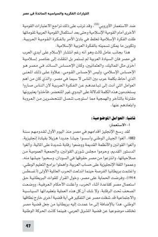 ‫اﻟﺘﻴﺎرات اﻟﻔﻜﺮﻳﺔ واﻟﺴﻴﺎﺳﻴﺔ اﻟﺴﺎﺋﺪة ﻓﻲ ﻣﺼﺮ‬

‫ﺿﺪ اﻻﺳﺘﻌﻤﺎر اﻷوروﺑﻲ)٥٥( وﻗﺪ ﺗﺮﺗﺐ ﻋﻠﻰ ذﻟﻚ ﺗﺮاﺟﻊ اﻻﻋﺘﺒﺎرات اﻟﻘﻮﻣﻴﺔ‬
‫اﻷﺧﺮى أﻣﺎم اﻟﻘﻮﻣﻴﺔ اﻹﺳﻼﻣﻴﺔ وﺣﺘﻰ ﺑﻌﺪ اﺳﺘﻜﻤﺎل اﻟﻘﻮﻣﻴﺔ اﻟﻌﺮﺑﻴﺔ ﻘﻮﻣﺎﺗﻬﺎ‬
 ‫ﻇﻠﺖ اﻟﻔﻜﺮة اﻹﺳﻼﻣﻴﺔ ﺗﺨﻠﻂ ﻓﻲ ﺑﺎد اﻷﻣﺮ ﺑﺎﻟـﻔـﻜـﺮة اﻟـﻘـﻮﻣـﻴـﺔ اﻟـﻌـﺮﺑـﻴـﺔ‬
                           ‫وﺗﻜﻮﻳﻦ ﻣﺎ ﻜﻦ ﺗﺴﻤﻴﺘﻪ ﺑﺎﻟﻔﻜﺮة اﻟﻌﺮﺑﻴﺔ اﻹﺳﻼﻣﻴﺔ.‬
‫ﻫﺬا ﺑﺠﺎﻧﺐ ﻋﺎﻣﻞ ﺛﺎﻟﺚ وﻫﻮ أﻧﻪ رﻏﻢ اﻧﺘﺸﺎر اﻹﺳﻼم ﻋﻠﻰ أﻳﺪي اﻟﻌﺮب‬
‫ﻓﻲ ﻣﺼﺮ ﻓﺎن اﻟﺴﻴﺎدة اﻟﻌﺮﺑﻴﺔ ﻟﻢ ﺗﺴﺘﻤﺮ ﺑﻞ اﻧﺘﻘﻠﺖ إﻟﻰ ﻋﻨﺎﺻـﺮ إﺳـﻼﻣـﻴـﺔ‬
‫أﺧﺮى ﻣﺜﻞ ا ﻤﺎﻟﻴﻚ واﻟﻌﺜﻤﺎﻧﻴ وﻛـﺎن اﻹﺣـﺴـﺎس اﻟـﺴـﺎﺋـﺪ ﻓـﻲ ﻣـﺼـﺮ ﻫـﻮ‬
‫اﻹﺣﺴﺎس اﻹﺳﻼﻣﻲ وﻟﻴﺲ اﻹﺣﺴﺎس اﻟﻘـﻮﻣـﻲ. ﻋـﻼوة ﻋـﻠـﻰ ذﻟـﻚ ا ـﻌـﻨـﻰ‬
‫اﻟﺬي أﺣﺎط ﺑﻜﻠﻤﺔ ﻋﺮب ﺑ اﻟﻨﺎس ﻻ ﺳﻴﻤﺎ ﻓﻲ ﻣﺼﺮ واﻟﺬي ﻛﺎن ﻣﻦ أﻫﻢ‬
‫اﻟﻌﻮاﻣﻞ اﻟﺘﻲ أدت إﻟﻰ ﺗـﺒـﺎﻋـﺪﻫـﻢ ﻋـﻦ اﻟـﻔـﻜـﺮة اﻟـﻌـﺮﺑـﻴـﺔ ﻻن اﻟـﻨـﺎس ﺻـﺎروا‬
‫ﻳﺴﺘﺨﺪﻣﻮن ﻫﺬه اﻟﻜﻠﻤﺔ ﻟﻠﺪﻻﻟﺔ ﻋﻠﻰ اﻟﺒﺪوي ﻏﻴﺮ ا ﺘﺤﻀﺮ ﻓﺄﺧﺬوا ﻳﻌﺘﺒﺮوﻧﻬﺎ‬
‫ﻣﻘﺘﺮﻧﺔ ﺑﺎﻟﺘﺄﺧﺮ واﻟﻬﻤﺠﻴﺔ ﺎ اﺳﺘﻮﺟﺐ ﺗﻨـﺼـﻞ ا ـﺘـﺤـﻀـﺮﻳـﻦ ﻣـﻦ اﻟـﻌـﺮوﺑـﺔ‬
                                                             ‫واﺑﺘﻌﺎدﻫﻢ ﻋﻨﻬﺎ.‬

                                             ‫ﺛﺎﻧﻴﺎ: اﻟﻌﻮاﻣﻞ اﳌﻮﺿﻮﻋﻴﺔ:‬
                                                     ‫أ- اﻻﺳﺘﻌﻤﺎر:‬
‫ﻟﻘﺪ رﺳﺦ اﻹﳒﻠﻴﺰ أﻗﺪاﻣﻬﻢ ﻓﻲ ﻣﺼﺮ ﻣﻨﺬ اﻟﻴﻮم اﻷول ﻟـﻘـﺪوﻣـﻬـﻢ ﺳـﻨـﺔ‬
 ‫٢٨٨١. أﻟﻐﻮا اﳉﻴﺶ اﻟﻮﻃﻨﻲ وأﺳﺴﻮا ﺟﻴﺸﺎ ﺟﺪﻳﺪا ﻫﺰﻳﻼ ﺑﻘﻴﺎدة إﳒﻠﻴﺰﻳﺔ‬
‫وأﻟﻐﻮا اﻟﻘﻮاﻧ واﻷﻧﻈﻤﺔ اﻟﻘﺪ ﺔ ووﺿﻌﻮا رﻗﺎﺑﺔ ﺷﺪﻳﺪة ﻋﻠﻰ ا ﺎﻟﻴﺔ وأﻟﻐﻮا‬
‫اﻟﺪﺳﺘﻮر اﻟﻘﺪ وﺣﺮﻣﻮا ﻣﺠﻠﺲ ﺷﻮرى اﻟﻘﻮاﻧ واﳉﻤﻌﻴﺔ اﻟﻌﻤﻮﻣﻴـﺔ ﻣـﻦ‬
 ‫ﺻﻼﺣﻴﺎﺗﻬﺎ واﻧﺘﺰﻋﻮا ﻣﻦ ﻣﺼﺮ ﺣﻘﻮﻗﻬﺎ ﻓﻲ اﻟﺴﻮدان وﺳﺤﺒﻮا ﺟﻴﺸﻬﺎ ﻣﻨﻪ‬
 ‫وﻋﻤﻤﻮا اﻟﻠﻐﺔ اﻹﳒﻠﻴﺰﻳﺔ ﻋﻠﻰ ﺣﺴﺎب اﻟﻌﺮﺑﻴﺔ وأﻫﻤﻠﻮا ﺑﺮاﻣﺞ اﻟﺘﻌﻠﻴﻢ اﻟﻮﻃﻨﻲ‬
‫واﻏﺘﻨﻤﺖ ﺑﺮﻳﻄﺎﻧﻴﺎ اﻟﻔﺮﺻﺔ ﺣﻴﻨﻤﺎ اﻧﺪﻟﻌﺖ اﳊﺮب اﻟﻌﺎ ﻴﺔ اﻷوﻟﻰ )أﻏﺴﻄﺲ‬
‫٤١٩١( وﻓﺮﺿﺖ اﳊﻤﺎﻳﺔ ﻋﻠﻰ ﻣﺼﺮ وﺧﻮل اﻟﻘﺮار ﻟﻠﻘﻮات اﻟﺒﺮﻳﻄﺎﻧﻴـﺔ ﺣـﻖ‬
‫اﺳﺘﻌﻤﺎل ﻣﺼﺮ ﻛﻘﺎﻋﺪة أﺛﻨﺎء اﳊﺮب وأﻋﻠﻨﺖ اﻷﺣﻜﺎم اﻟـﻌـﺮﻓـﻴـﺔ ووﺿـﻌـﺖ‬
‫اﻟﺼﺤﻒ ﲢﺖ اﻟﺮﻗﺎﺑﺔ. وﻻ ﺷﻚ أن ﻛﻞ ﻫﺬه اﻟﻌﻤﻠﻴﺔ ﺑﺘﻌﻘﻴﺪاﺗﻬﺎ اﻟﺴﻴـﺎﺳـﻴـﺔ‬
‫واﻻﺟﺘﻤﺎﻋﻴﺔ ﻗﺪ ﺷﻐﻠﺖ ﻣﺼﺮ ﻋﻦ اﻟﺘﻔﻜﻴﺮ ﻓﻲ أﻳﺔ ﻗﻀﻴﺔ أﺧﺮى ﺧﺎرج ﻧﻄﺎﻗﻬﺎ‬
‫اﻟﻮﻃﻨﻲ. ﻫﺬا ﺑﺎﻹﺿﺎﻓﺔ إﻟﻰ ﻣﺎ ﻋﻤﺪت إﻟﻴﻪ ﺑﺮﻳﻄﺎﻧﻴﺎ ﻣﻦ ﺟﻌﻞ ﻗﻀﻴﺔ ﻣﺼﺮ‬
‫ﺗﺨﺘﻠﻒ ﻣﻮﺿﻮﻋﻴﺎ ﻋﻦ ﻗﻀﻴﺔ ا ﺸﺮق اﻟﻌﺮﺑﻲ ﻓﺒﻴﻨﻤﺎ ﻛﺎﻧﺖ اﳊﺮﻛﺔ اﻟﻮﻃﻨﻴﺔ‬

 ‫74‬
 