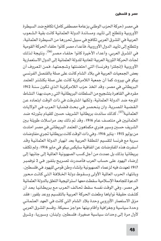 ‫ﻣﺼﺮ و ﻓﻠﺴﻄ‬

‫ﻓﻲ ﻣﺼﺮ )ﺣﺮﻛﺔ اﳊﺰب اﻟﻮﻃﻨﻲ ﺑﺰﻋﺎﻣﺔ ﻣﺼﻄﻔﻰ ﻛﺎﻣﻞ( ﺗﻜﺎﻓﺢ ﺿﺪ اﻟﺴﻴﻄﺮة‬
‫اﻷوروﺑﻴﺔ وﺗﺘﻄﻠﻊ إﻟﻰ ﺗﺄﻳﻴﺪ وﻣﺴﺎﻧﺪة اﻟﺪوﻟﺔ اﻟﻌﺜﻤﺎﻧﻴﺔ ﻛﺎﻧﺖ ﺑﻘﻴﺔ اﻟـﺸـﻌـﻮب‬
 ‫اﻟﻌﺮﺑﻴﺔ ﻓﻲ ا ﺸﺮق اﻟﻌﺮﺑﻲ ﺗﻜﺎﻓﺢ ﻓﻲ ﺳﺒﻴﻞ ﲢﺮرﻫﺎ ﻣﻦ اﻟﺴﻴﻄﺮة اﻟﻌﺜﻤﺎﻧﻴﺔ‬
‫وﺗﺘﻄﻠﻊ إﻟﻰ ﺗﺄﻳﻴﺪ اﻟﺪول اﻷوروﺑﻴﺔ ﻓﺄﻋﺪاء ﻣﺼﺮ ﻛﺎﻧﻮا ﺣﻠﻔﺎء اﳊﺮﻛﺔ اﻟﻘﻮﻣﻴﺔ‬
‫ﻓﻲ ا ﺸﺮق اﻟﻌﺮﺑﻲ وأﻋﺪاء اﻷﺧﻴﺮة ﻛﺎﻧﻮا ﺣـﻠـﻔـﺎء ﻣـﺼـﺮ)٦٥( وﻧﺘﻴﺠﺔ ﻟـﺬﻟـﻚ‬
‫ﳉﺄت اﳊﺮﻛﺔ اﻟﺜﻮرﻳﺔ اﻟﻌﺮﺑﻴﺔ ا ﻌﺎدﻳﺔ ﻟﻠﺪوﻟﺔ اﻟﻌﺜﻤﺎﻧﻴﺔ إﻟﻰ اﻟﺪول اﻻﺳﺘﻌﻤﺎرﻳﺔ‬
‫اﻷوروﺑﻴﺔ )إﳒﻠﺘﺮا وﻓﺮﻧﺴﺎ( اﻟﺘﻲ اﺣﺘﻀﻨﺘﻬﺎ وﺷـﺠـﻌـﺘـﻬـﺎ ﻓـﻤـﻦ ا ـﻌـﺮوف أن‬
‫ﺑﻌﺾ اﳉﻤﻌﻴﺎت اﻟﻌﺮﺑﻴﺔ ﻓﻲ ﺑﻼد اﻟﺸﺎم ﻛﺎﻧﺖ ﻋﻠﻰ ﺻﻠﺔ ﺑﺎﻟﻘﻨﺼﻞ اﻟﻔﺮﻧﺴﻲ‬
‫ﺑﻴﻜﻮ ﻓﻲ ﺑﻴﺮوت ﻛﻤﺎ أن ﺟﻤﻌﻴﺔ اﻟﻼﻣﺮﻛﺰﻳﺔ ﻛﺎﻧﺖ ﻋﻠﻰ ﺻﻠﺔ ﺑﻜﺘﺸﻨﺮ ا ﻌﺘﻤﺪ‬
‫اﻟﺒﺮﻳﻄﺎﻧﻲ ﻓﻲ ﻣﺼﺮ وﻗﺪ اﺗﺨﺬ ﺣﺰب اﻟﻼﻣﺮﻛـﺰﻳـﺔ اﻟـﺬي ﺗـﻜـﻮن ﺳـﻨـﺔ ٢١٩١‬
‫ﻣﻘﺮه ﻓﻲ اﻟﻘﺎﻫﺮة ﺑﺘﺸﺠﻴﻊ ﻣﻦ اﻟﺴﻠﻄﺎت اﻟﺒﺮﻳﻄﺎﻧﻴﺔ اﻟﺘﻲ رﺣﺒﺖ ﺑﻬﺬا اﻟﻨﺸﺎط‬
‫ا ﻮﺟﻪ ﺿﺪ اﻟﺪوﻟﺔ اﻟﻌﺜﻤﺎﻧﻴﺔ وﻟﻜﻨﻬﺎ اﺷﺘﺮﻃﺖ ﻓﻲ ذات اﻟﻮﻗﺖ اﺑﺘـﻌـﺎده ﻋـﻦ‬
‫اﻟـﻘـﻀـﻴـﺔ ا ـﺼـﺮﻳـﺔ وان ﻳـﻨـﺤـﺼـﺮ ﻓـﻲ ﺑـﺤـﺚ ﻗـﻀـﺎﻳـﺎ اﻟـﻌـﺮب ﻓـﻲ اﻟـﻮﻻﻳـﺎت‬
‫اﻟﻌﺜﻤﺎﻧﻴـﺔ)٧٥( ﻛﺬﻟﻚ ﺳﺎﻧﺪت ﺑﺮﻳﻄﺎﻧﻴﺎ اﻟﺸﺮﻳﻒ ﺣﺴ ﻟﻠﻘﻴـﺎم ﺑـﺜـﻮرﺗـﻪ ﺿـﺪ‬
   ‫اﻟﻌﺜﻤﺎﻧﻴ ﻓﻲ ﻣﻨﺘﺼـﻒ ﻋـﺎم ٦١٩١. وﻗﺪ ذﻟﻚ ﺑﻌﺪ ﻣﺮاﺳﻼت ﻃﻮﻳﻠـﺔ ﺑـ‬
‫اﻟﺸﺮﻳﻒ ﺣﺴ وﺳﻴﺮ ﻫﻨﺮي ﻣﻜﻤﺎﻫﻮن ا ﻌﺘﻤﺪ اﻟﺒﺮﻳﻄﺎﻧﻲ ﻓﻲ ﻣﺼﺮ اﻣﺘﺪت‬
‫ﻣﻦ ﻳﻮﻟﻴﻮ ٥١٩١ - ﻳﻨﺎﻳﺮ ٦١٩١. وﻓﻲ ذات اﻟﻮﻗﺖ ﻛﺎﻧﺖ ﺑﺮﻳﻄﺎﻧﻴﺎ ﲡﺮي ﻣﻔﺎوﺿﺎت‬
‫ﺳﺮﻳﺔ ﻣﻊ ﻓﺮﻧﺴﺎ ﻟﺘﻘﺴﻴﻢ ا ﻨﻄﻘﺔ اﻟﻌﺮﺑﻴﺔ ﺑﻌﺪ اﻧﻬﻴﺎر اﻟﺪوﻟﺔ اﻟﻌﺜﻤﺎﻧـﻴـﺔ وﻗـﺪ‬
‫أﺳﻔﺮت ﻫﺬه ا ﻔﺎوﺿﺎت ﻋﻦ اﺗﻔﺎﻗﻴﺔ ﺳﺎﻳﻜﺲ ﺑﻴﻜﻮ ﻓﻲ ﻣﺎﻳﻮ ٦١٩١. وﻟﻢ ﺗﻜﺘﻒ‬
‫ﺑﺮﻳﻄﺎﻧﻴﺎ ﺑﺬﻟﻚ ﺑﻞ ﻋﻤﺪت ﻣﻦ أﺟﻞ ﻛﺴﺐ اﻟﺼﻬﻴﻮﻧﻴﺔ اﻟﻌﺎ ﻴﺔ إﻟﻰ ﺟﺎﻧﺒﻬﺎ إﻟﻰ‬
‫إرﺿﺎء اﻟﻴﻬﻮد ﻋﻠﻰ ﺣﺴﺎب اﻟﻌﺮب ﻓﺄﺻﺪرت ﺗﺼـﺮﻳـﺢ ﺑـﻠـﻔـﻮر ﻓـﻲ ٢ ﻧﻮﻓﻤـﺒـﺮ‬
‫٧١٩١ ﺗﻌﻬﺪت ﻓﻴﻪ ﻟﺰﻋﻤﺎء اﻟﺼﻬﻴﻮﻧﻴﺔ ﺑﺈﻧﺸﺎء وﻃﻦ ﻗﻮﻣﻲ ﻟﻠﻴﻬﻮد ﻓﻲ ﻓﻠﺴﻄ .‬
‫وﺑﺎﻧﺘﻬﺎء اﳊﺮب اﻟﻌﺎ ﻴﺔ اﻷوﻟﻰ وﺳـﻘـﻮط دوﻟـﺔ اﳋـﻼﻓـﺔ اﻟـﺘـﻲ ﻛـﺎﻧـﺖ ﻣـﺤـﻮر‬
‫اﻟﺪﻋﻮة ﻟﻠﺠﺎﻣﻌﺔ اﻹﺳﻼﻣﻴﺔ ﺳﻘﻄﺖ ﻣﻌﻬﺎ اﺳﺘﺮاﺗﻴﺠﻴﺔ اﻟﺘﻌﻠﻖ ﺑﺎﻟﺪوﻟﺔ اﻟﻌﺜﻤﺎﻧﻴﺔ‬
‫ﻓﻲ ﻣﺼﺮ وﻓﻲ اﻟﻮﻗﺖ ﻧﻔﺴﻪ ﺳﻘﻂ ﲢـﺎﻟـﻒ اﻟـﻌـﺮب ﻣـﻊ ﺑـﺮﻳـﻄـﺎﻧـﻴـﺎ ﺑـﻌـﺪ أن‬
‫ﻛﺸﻔﺖ ﺣﻘﻴﻘﺔ ﻧﻮاﻳﺎﻫﺎ وﻃﻌﻨﺖ اﳊﺮﻛﺔ اﻟﻌﺮﺑﻴﺔ ﺑﺎﻟﺘﻘﺴﻴﻢ ووﻋﺪ ﺑﻠﻔﻮر: ﻓﻘﺪ‬
‫ﻣﺰق اﻻﺳﺘﻌﻤﺎر اﻷوروﺑﻲ وﺣﺪة ﺑﻼد اﻟﺸﺎم اﻟﺘﻲ ﻛﺎﻧﺖ ﻓﻲ اﻟﻌﻬﺪ اﻟﻌـﺜـﻤـﺎﻧـﻲ‬
‫وﺣﺪة ﺳﻴﺎﺳﻴﺔ وﺟﻐﺮاﻓﻴﺔ وأﻗﺎم ﺑﻴﻨﻬﺎ ﺣﻮاﺟﺰ ﺳﻤﻴﻜﺔ. وﻗﺴﻢ ا ﺸﺮق اﻟﻌﺮﺑﻲ‬
‫ﻷول ﻣﺮة إﻟﻰ وﺣﺪات ﺳﻴﺎﺳﻴﺔ ﺻﻐﻴﺮة ﻓﻠﺴﻄ وﻟﺒﻨـﺎن وﺳـﻮرﻳـﺎ وﺷـﺮق‬

                                                                     ‫84‬
 