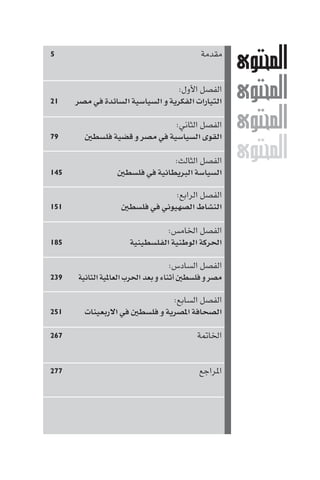 ‫٥‬                                         ‫ﻣﻘﺪﻣﺔ‬
                                                    ‫‪M‬‬
                                   ‫اﻟﻔﺼﻞ اﻷول:‬
‫١٢‬    ‫اﻟﺘﻴﺎرات اﻟﻔﻜﺮﻳﺔ و اﻟﺴﻴﺎﺳﻴﺔ اﻟﺴﺎﺋﺪة ﻓﻲ ﻣﺼﺮ‬    ‫‪M‬‬
‫٩٧‬
                               ‫اﻟﻔﺼﻞ اﻟﺜﺎﻧﻲ:‬
          ‫اﻟﻘﻮى اﻟﺴﻴﺎﺳﻴﺔ ﻓﻲ ﻣﺼﺮ و ﻗﻀﻴﺔ ﻓﻠﺴﻄ‬
                                                    ‫‪M‬‬
‫٥٤١‬
                                 ‫اﻟﻔﺼﻞ اﻟﺜﺎﻟﺚ:‬
                    ‫اﻟﺴﻴﺎﺳﺔ اﻟﺒﺮﻳﻄﺎﻧﻴﺔ ﻓﻲ ﻓﻠﺴﻄ‬
                                                    ‫‪M‬‬
                                 ‫اﻟﻔﺼﻞ اﻟﺮاﺑﻊ:‬
‫١٥١‬                  ‫اﻟﻨﺸﺎط اﻟﺼﻬﻴﻮﻧﻲ ﻓﻲ ﻓﻠﺴﻄ‬

                               ‫اﻟﻔﺼﻞ اﳋﺎﻣﺲ:‬
‫٥٨١‬                  ‫اﳊﺮﻛﺔ اﻟﻮﻃﻨﻴﺔ اﻟﻔﻠﺴﻄﻴﻨﻴﺔ‬

                                    ‫اﻟﻔﺼﻞ اﻟﺴﺎدس:‬
‫٩٣٢‬   ‫ﻣﺼﺮ و ﻓﻠﺴﻄ أﺛﻨﺎء و ﺑﻌﺪ اﳊﺮب اﻟﻌﺎ ﻴﺔ اﻟﺜﺎﻧﻴﺔ‬

                              ‫اﻟﻔﺼﻞ اﻟﺴﺎﺑﻊ:‬
‫١٥٢‬     ‫اﻟﺼﺤﺎﻓﺔ ا ﺼﺮﻳﺔ و ﻓﻠﺴﻄ ﻓﻲ اﻻرﺑﻌﻴﻨﺎت‬

‫٧٦٢‬                                      ‫اﳋﺎ ﺔ‬


‫٧٧٢‬                                       ‫ا ﺮاﺟﻊ‬
 