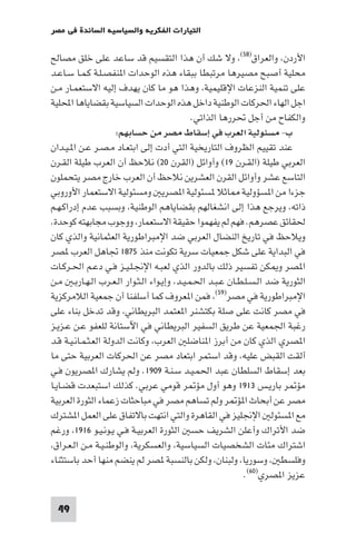 ‫اﻟﺘﻴﺎرات اﻟﻔﻜﺮﻳﺔ واﻟﺴﻴﺎﺳﻴﺔ اﻟﺴﺎﺋﺪة ﻓﻲ ﻣﺼﺮ‬

‫اﻷردن واﻟﻌﺮاق)٨٥( وﻻ ﺷﻚ أن ﻫﺬا اﻟﺘﻘﺴﻴﻢ ﻗﺪ ﺳﺎﻋﺪ ﻋﻠﻰ ﺧﻠﻖ ﻣﺼﺎﻟﺢ‬
‫ﻣﺤﻠﻴﺔ أﺻﺒﺢ ﻣﺼﻴﺮﻫﺎ ﻣﺮﺗﺒﻄﺎ ﺑﺒﻘﺎء ﻫﺬه اﻟﻮﺣﺪات ا ﻨﻔﺼـﻠـﺔ ﻛـﻤـﺎ ﺳـﺎﻋـﺪ‬
‫ﻋﻠﻰ ﺗﻨﻤﻴﺔ اﻟﻨﺰﻋﺎت اﻹﻗﻠﻴﻤﻴﺔ وﻫﺬا ﻫﻮ ﻣﺎ ﻛﺎن ﻳﻬﺪف إﻟﻴﻪ اﻻﺳﺘﻌﻤـﺎر ﻣـﻦ‬
‫اﺟﻞ اﻟﻬﺎء اﳊﺮﻛﺎت اﻟﻮﻃﻨﻴﺔ داﺧﻞ ﻫﺬه اﻟﻮﺣﺪات اﻟﺴﻴﺎﺳﻴﺔ ﺑﻘﻀﺎﻳﺎﻫﺎ اﶈﻠﻴﺔ‬
                                            ‫واﻟﻜﻔﺎح ﻣﻦ أﺟﻞ ﲢﺮرﻫﺎ اﻟﺬاﺗﻲ.‬
                      ‫ب- ﻣﺴﺌﻮﻟﻴﺔ اﻟﻌﺮب ﻓﻲ إﺳﻘﺎط ﻣﺼﺮ ﻣﻦ ﺣﺴﺎﺑﻬﻢ:‬
‫ﻋﻨﺪ ﺗﻘﻴﻴﻢ اﻟﻈﺮوف اﻟﺘﺎرﻳﺨﻴﺔ اﻟﺘﻲ أدت إﻟﻰ اﺑﺘﻌـﺎد ﻣـﺼـﺮ ﻋـﻦ ا ـﻴـﺪان‬
‫اﻟﻌﺮﺑﻲ ﻃﻴﻠﺔ )اﻟﻘـﺮن ٩١( وأواﺋﻞ )اﻟﻘﺮن ٠٢( ﻧﻼﺣﻆ أن اﻟﻌﺮب ﻃﻴﻠﺔ اﻟﻘـﺮن‬
‫اﻟﺘﺎﺳﻊ ﻋﺸﺮ وأواﺋﻞ اﻟﻘﺮن اﻟﻌﺸﺮﻳﻦ ﻧﻼﺣﻆ أن اﻟﻌﺮب ﺧﺎرج ﻣﺼﺮ ﻳﺘﺤﻤﻠﻮن‬
‫ﺟﺰءا ﻣﻦ ا ﺴﺆوﻟﻴﺔ ﺎﺛﻼ ﺴﺌﻮﻟﻴﺔ ا ﺼﺮﻳ وﻣﺴﺌﻮﻟﻴﺔ اﻻﺳﺘﻌﻤﺎر اﻷوروﺑﻲ‬
‫ذاﺗﻪ وﻳﺮﺟﻊ ﻫﺬا إﻟﻰ اﻧﺸﻐﺎﻟﻬﻢ ﺑﻘﻀﺎﻳﺎﻫﻢ اﻟﻮﻃﻨﻴﺔ وﺑﺴﺒﺐ ﻋﺪم إدراﻛـﻬـﻢ‬
‫ﳊﻘﺎﺋﻖ ﻋﺼﺮﻫﻢ. ﻓﻬﻢ ﻟﻢ ﻳﻔﻬﻤﻮا ﺣﻘﻴﻘﺔ اﻻﺳﺘﻌﻤﺎر ووﺟﻮب ﻣﺠﺎﺑﻬﺘﻪ ﻛﻮﺣﺪة.‬
‫وﻳﻼﺣﻆ ﻓﻲ ﺗﺎرﻳﺦ اﻟﻨﻀﺎل اﻟﻌﺮﺑﻲ ﺿﺪ اﻹﻣﺒﺮاﻃﻮرﻳﺔ اﻟﻌﺜﻤﺎﻧﻴﺔ واﻟﺬي ﻛﺎن‬
‫ﻓﻲ اﻟﺒﺪاﻳﺔ ﻋﻠﻰ ﺷﻜﻞ ﺟﻤﻌﻴﺎت ﺳﺮﻳﺔ ﺗﻜﻮﻧﺖ ﻣﻨﺬ ٥٧٨١ ﲡﺎﻫﻞ اﻟﻌﺮب ﺼﺮ‬
‫ا ﺼﺮ و ﻜﻦ ﺗﻔﺴﻴﺮ ذﻟﻚ ﺑﺎﻟﺪور اﻟﺬي ﻟﻌﺒـﻪ اﻹﳒـﻠـﻴـﺰ ﻓـﻲ دﻋـﻢ اﳊـﺮﻛـﺎت‬
‫اﻟﺜﻮرﻳﺔ ﺿﺪ اﻟـﺴـﻠـﻄـﺎن ﻋـﺒـﺪ اﳊـﻤـﻴـﺪ وإﻳـﻮاء اﻟـﺜـﻮار اﻟـﻌـﺮب اﻟـﻬـﺎرﺑـ ﻣـﻦ‬
‫اﻹﻣﺒﺮاﻃﻮرﻳﺔ ﻓﻲ ﻣﺼﺮ)٩٥( ﻓﻤﻦ ا ﻌﺮوف ﻛﻤﺎ أﺳﻠﻔﻨﺎ أن ﺟﻤﻌﻴﺔ اﻟﻼﻣﺮﻛﺰﻳﺔ‬
‫ﻓﻲ ﻣﺼﺮ ﻛﺎﻧﺖ ﻋﻠﻰ ﺻﻠﺔ ﺑﻜﺘﺸﻨﺮ ا ﻌﺘﻤﺪ اﻟﺒﺮﻳﻄﺎﻧﻲ وﻗﺪ ﺗﺪﺧﻞ ﺑﻨﺎء ﻋﻠﻰ‬
‫رﻏﺒﺔ اﳉﻤﻌﻴﺔ ﻋﻦ ﻃﺮﻳﻖ اﻟﺴﻔﻴﺮ اﻟﺒﺮﻳﻄﺎﻧﻲ ﻓﻲ اﻵﺳﺘﺎﻧﺔ ﻟﻠﻌﻔﻮ ﻋـﻦ ﻋـﺰﻳـﺰ‬
‫ا ﺼﺮي اﻟﺬي ﻛﺎن ﻣﻦ أﺑﺮز ا ﻨﺎﺿﻠ اﻟﻌﺮب وﻛﺎﻧﺖ اﻟﺪوﻟﺔ اﻟﻌـﺜـﻤـﺎﻧـﻴـﺔ ﻗـﺪ‬
‫أﻟﻘﺖ اﻟﻘﺒﺾ ﻋﻠﻴﻪ وﻗﺪ اﺳﺘﻤﺮ اﺑﺘﻌﺎد ﻣﺼﺮ ﻋﻦ اﳊﺮﻛﺎت اﻟﻌﺮﺑﻴﺔ ﺣﺘﻰ ﻣﺎ‬
‫ﺑﻌﺪ إﺳﻘﺎط اﻟﺴﻠﻄﺎن ﻋﺒﺪ اﳊﻤـﻴـﺪ ﺳـﻨـﺔ ٩٠٩١. وﻟﻢ ﻳﺸﺎرك ا ﺼﺮﻳﻮن ﻓـﻲ‬
‫ﻣﺆ ﺮ ﺑﺎرﻳـﺲ ٣١٩١ وﻫﻮ أول ﻣﺆ ﺮ ﻗﻮﻣﻲ ﻋﺮﺑﻲ. ﻛﺬﻟﻚ اﺳﺘﺒﻌﺪت ﻗﻀـﺎﻳـﺎ‬
‫ﻣﺼﺮ ﻋﻦ أﺑﺤﺎث ا ﺆ ﺮ وﻟﻢ ﺗﺴﺎﻫﻢ ﻣﺼﺮ ﻓﻲ ﻣﺒﺎﺣﺜﺎت زﻋﻤﺎء اﻟﺜﻮرة اﻟﻌﺮﺑﻴﺔ‬
‫ﻣﻊ ا ﺴﺌﻮﻟ اﻹﳒﻠﻴﺰ ﻓﻲ اﻟﻘﺎﻫﺮة واﻟﺘﻲ اﻧﺘﻬﺖ ﺑﺎﻻﺗﻔﺎق ﻋﻠﻰ اﻟﻌﻤﻞ ا ﺸﺘﺮك‬
‫ﺿﺪ اﻷﺗﺮاك وأﻋﻠﻦ اﻟﺸﺮﻳﻒ ﺣﺴ اﻟﺜﻮرة اﻟﻌﺮﺑﻴـﺔ ﻓـﻲ ﻳـﻮﻧـﻴـﻮ ٦١٩١ ورﻏﻢ‬
 ‫اﺷﺘﺮاك ﻣﺌﺎت اﻟﺸﺨﺼﻴﺎت اﻟﺴﻴﺎﺳﻴﺔ واﻟﻌﺴﻜﺮﻳﺔ واﻟﻮﻃﻨـﻴـﺔ ﻣـﻦ اﻟـﻌـﺮاق‬
‫وﻓﻠﺴﻄ وﺳﻮرﻳﺎ وﻟﺒﻨﺎن وﻟﻜﻦ ﺑﺎﻟﻨﺴﺒﺔ ﺼﺮ ﻟﻢ ﻳﻨﻀﻢ ﻣﻨﻬﺎ أﺣﺪ ﺑﺎﺳﺘﺜﻨﺎء‬
                                                          ‫ﻋﺰﻳﺰ ا ﺼﺮي)٠٦(.‬

 ‫94‬
 